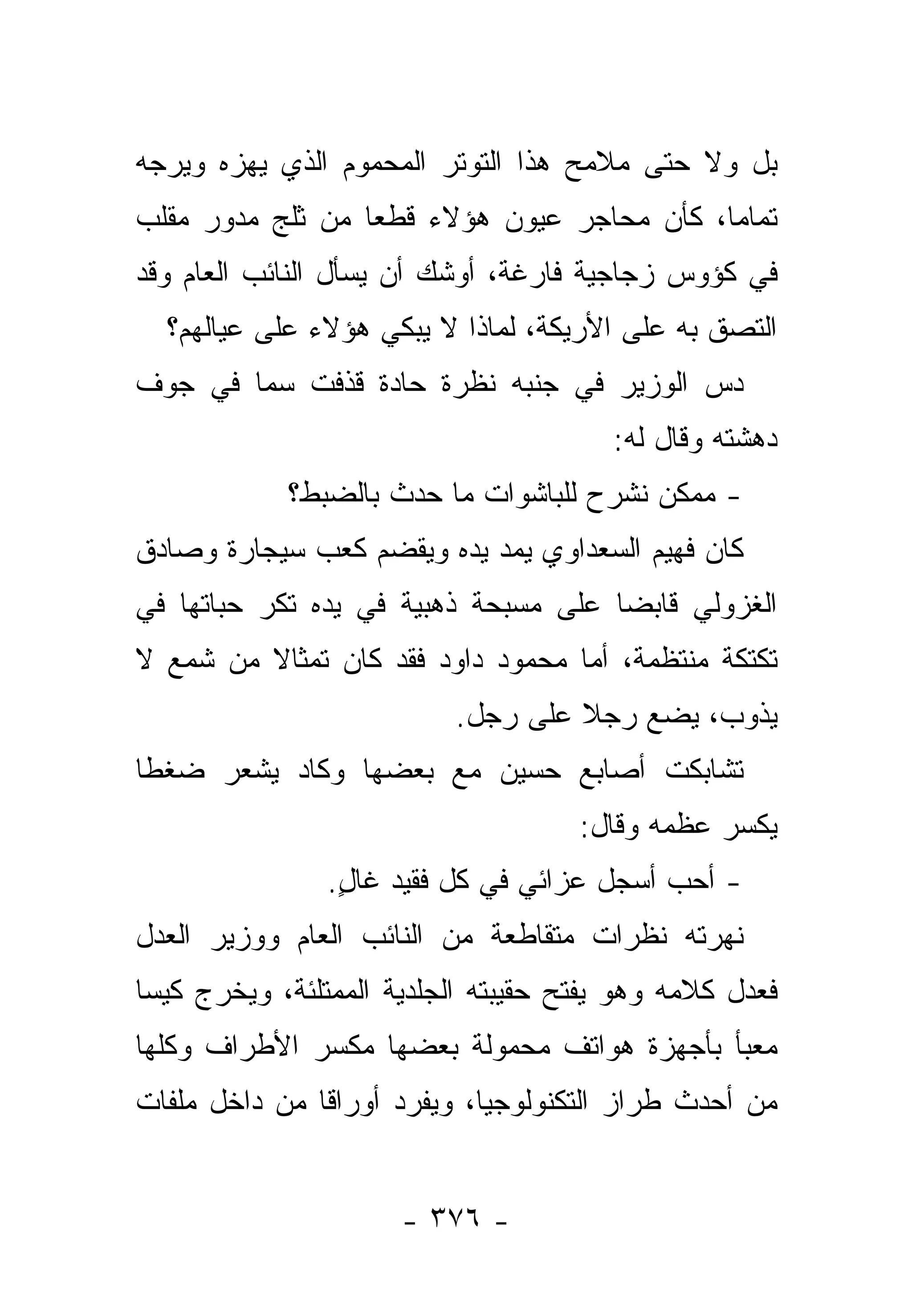 ‫ﺒل ﻭﻻ ﺤﺘﻰ ﻤﻼﻤﺢ ﻫﺫﺍ ﺍﻟﺘﻭﺘﺭ ﺍﻟﻤﺤﻤﻭﻡ ﺍﻟﺫﻱ ﻴﻬﺯﻩ ﻭﻴﺭﺠﻪ‬
‫ﺘﻤﺎ ‪‬ﺎ، ﻜﺄﻥ ﻤﺤﺎﺠﺭ ﻋﻴﻭﻥ ﻫﺅﻻﺀ ﻗﻁ ‪‬ﺎ ﻤﻥ ﺜﻠﺞ ﻤﺩﻭﺭ ﻤﻘﻠﺏ‬
                  ‫ﻌ‬                          ‫ﻤ‬
‫ﻓﻲ ﻜﺅﻭﺱ ﺯﺠﺎﺠﻴﺔ ﻓﺎﺭﻏﺔ، ﺃﻭﺸﻙ ﺃﻥ ﻴﺴﺄل ﺍﻟﻨﺎﺌﺏ ﺍﻟﻌﺎﻡ ﻭﻗﺩ‬
  ‫ﺍﻟﺘﺼﻕ ﺒﻪ ﻋﻠﻰ ﺍﻷﺭﻴﻜﺔ، ﻟﻤﺎﺫﺍ ﻻ ﻴﺒﻜﻲ ﻫﺅﻻﺀ ﻋﻠﻰ ﻋﻴﺎﻟﻬﻡ؟‬
‫ﺩﺱ ﺍﻟﻭﺯﻴﺭ ﻓﻲ ﺠﻨﺒﻪ ﻨﻅﺭﺓ ﺤﺎﺩﺓ ﻗﺫﻓﺕ ﺴﻤﺎ ﻓﻲ ﺠﻭﻑ‬
        ‫‪‬‬                               ‫‪‬‬
                                        ‫ﺩﻫﺸﺘﻪ ﻭﻗﺎل ﻟﻪ:‬
            ‫- ﻤﻤﻜﻥ ﻨﺸﺭﺡ ﻟﻠﺒﺎﺸﻭﺍﺕ ﻤﺎ ﺤﺩﺙ ﺒﺎﻟﻀﺒﻁ؟‬
‫ﻜﺎﻥ ﻓﻬﻴﻡ ﺍﻟﺴﻌﺩﺍﻭﻱ ﻴﻤﺩ ﻴﺩﻩ ﻭﻴﻘﻀﻡ ﻜﻌﺏ ﺴﻴﺠﺎﺭﺓ ﻭﺼﺎﺩﻕ‬
‫ﺍﻟﻐﺯﻭﻟﻲ ﻗﺎﺒﻀﺎ ﻋﻠﻰ ﻤﺴﺒﺤﺔ ﺫﻫﺒﻴﺔ ﻓﻲ ﻴﺩﻩ ﺘﻜﺭ ﺤﺒﺎﺘﻬﺎ ﻓﻲ‬
                                      ‫‪‬‬
‫ﺘﻜﺘﻜﺔ ﻤﻨﺘﻅﻤﺔ، ﺃﻤﺎ ﻤﺤﻤﻭﺩ ﺩﺍﻭﺩ ﻓﻘﺩ ﻜﺎﻥ ﺘﻤﺜﺎﻻ ﻤﻥ ﺸﻤﻊ ﻻ‬
         ‫ﹰ‬
                          ‫ﻴﺫﻭﺏ، ﻴﻀﻊ ﺭﺠﻼ ﻋﻠﻰ ﺭﺠل.‬
                                   ‫ﹰ‬
‫ﺘﺸﺎﺒﻜﺕ ﺃﺼﺎﺒﻊ ﺤﺴﻴﻥ ﻤﻊ ﺒﻌﻀﻬﺎ ﻭﻜﺎﺩ ﻴﺸﻌﺭ ﻀﻐﻁﺎ‬
 ‫ﹰ‬
                                     ‫ﻴﻜﺴﺭ ﻋﻅﻤﻪ ﻭﻗﺎل:‬
                ‫- ﺃﺤﺏ ﺃﺴﺠل ﻋﺯﺍﺌﻲ ﻓﻲ ﻜل ﻓﻘﻴﺩ ﻏﺎل.‬
                 ‫ٍ‬
‫ﻨﻬﺭﺘﻪ ﻨﻅﺭﺍﺕ ﻤﺘﻘﺎﻁﻌﺔ ﻤﻥ ﺍﻟﻨﺎﺌﺏ ﺍﻟﻌﺎﻡ ﻭﻭﺯﻴﺭ ﺍﻟﻌﺩل‬
‫ﻓﻌﺩل ﻜﻼﻤﻪ ﻭﻫﻭ ﻴﻔﺘﺢ ﺤﻘﻴﺒﺘﻪ ﺍﻟﺠﻠﺩﻴﺔ ﺍﻟﻤﻤﺘﻠﺌﺔ، ﻭﻴﺨﺭﺝ ﻜﻴﺴﺎ‬
 ‫‪‬‬
‫ﻤﻌﺒﺄ ﺒﺄﺠﻬﺯﺓ ﻫﻭﺍﺘﻑ ﻤﺤﻤﻭﻟﺔ ﺒﻌﻀﻬﺎ ﻤﻜﺴﺭ ﺍﻷﻁﺭﺍﻑ ﻭﻜﻠﻬﺎ‬
                                             ‫‪ ‬‬
‫ﻤﻥ ﺃﺤﺩﺙ ﻁﺭﺍﺯ ﺍﻟﺘﻜﻨﻭﻟﻭﺠﻴﺎ، ﻭﻴﻔﺭﺩ ﺃﻭﺭﺍﻗﺎ ﻤﻥ ﺩﺍﺨل ﻤﻠﻔﺎﺕ‬
               ‫ﹰ‬


                      ‫- ٦٧٣ -‬
 