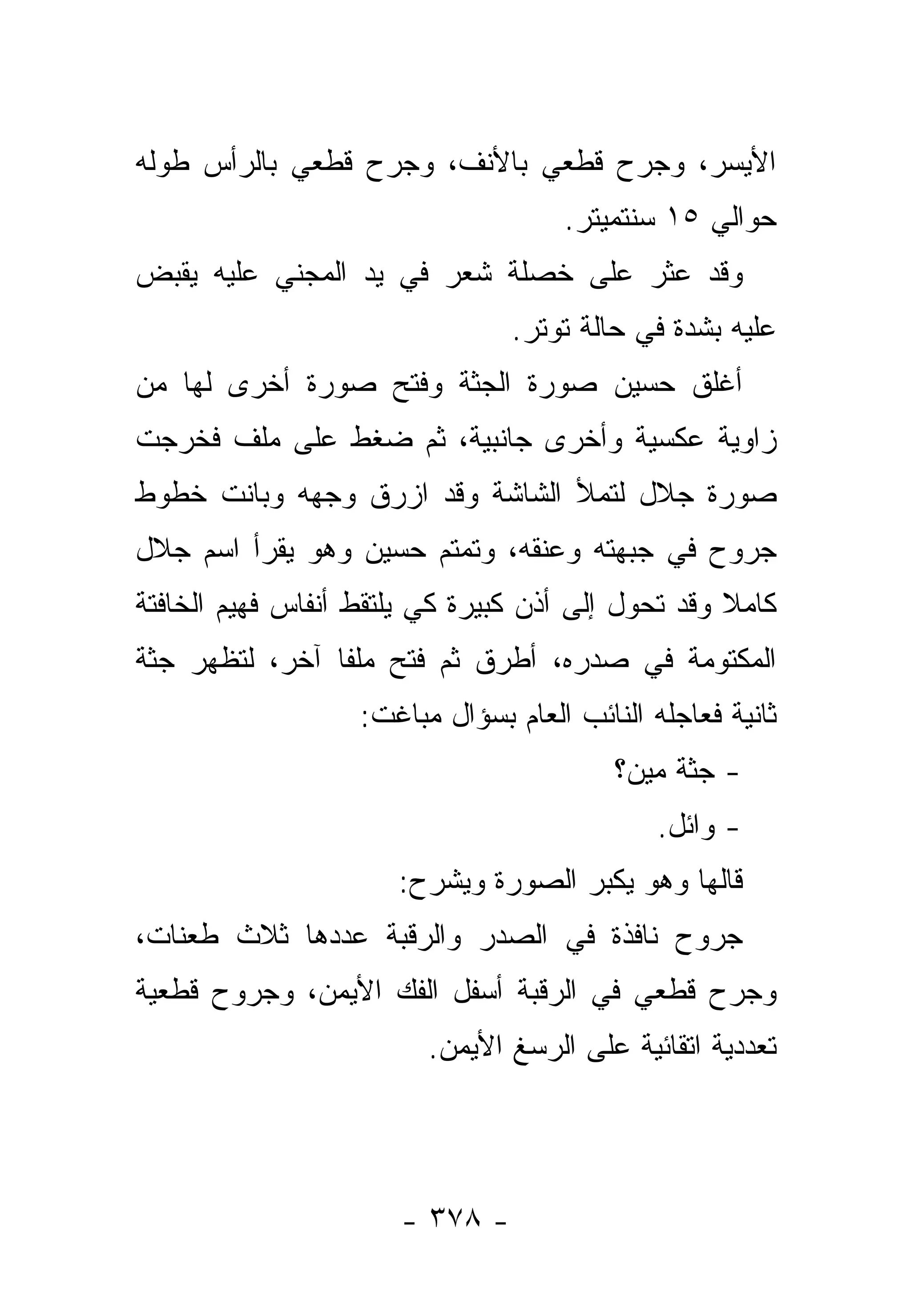 ‫ﺍﻷﻴﺴﺭ، ﻭﺠﺭﺡ ﻗﻁﻌﻲ ﺒﺎﻷﻨﻑ، ﻭﺠﺭﺡ ﻗﻁﻌﻲ ﺒﺎﻟﺭﺃﺱ ﻁﻭﻟﻪ‬
                                     ‫ﺤﻭﺍﻟﻲ ٥١ ﺴﻨﺘﻤﻴﺘﺭ.‬
‫ﻭﻗﺩ ﻋﺜﺭ ﻋﻠﻰ ﺨﺼﻠﺔ ﺸﻌﺭ ﻓﻲ ﻴﺩ ﺍﻟﻤﺠﻨﻲ ﻋﻠﻴﻪ ﻴﻘﺒﺽ‬
                                ‫ﻋﻠﻴﻪ ﺒﺸﺩﺓ ﻓﻲ ﺤﺎﻟﺔ ﺘﻭﺘﺭ.‬
‫ﺃﻏﻠﻕ ﺤﺴﻴﻥ ﺼﻭﺭﺓ ﺍﻟﺠﺜﺔ ﻭﻓﺘﺢ ﺼﻭﺭﺓ ﺃﺨﺭﻯ ﻟﻬﺎ ﻤﻥ‬
‫ﺯﺍﻭﻴﺔ ﻋﻜﺴﻴﺔ ﻭﺃﺨﺭﻯ ﺠﺎﻨﺒﻴﺔ، ﺜﻡ ﻀﻐﻁ ﻋﻠﻰ ﻤﻠﻑ ﻓﺨﺭﺠﺕ‬
‫ﺼﻭﺭﺓ ﺠﻼل ﻟﺘﻤﻸ ﺍﻟﺸﺎﺸﺔ ﻭﻗﺩ ﺍﺯﺭﻕ ﻭﺠﻬﻪ ﻭﺒﺎﻨﺕ ﺨﻁﻭﻁ‬
‫ﺠﺭﻭﺡ ﻓﻲ ﺠﺒﻬﺘﻪ ﻭﻋﻨﻘﻪ، ﻭﺘﻤﺘﻡ ﺤﺴﻴﻥ ﻭﻫﻭ ﻴﻘﺭﺃ ﺍﺴﻡ ﺠﻼل‬
‫ﻜﺎﻤﻼ ﻭﻗﺩ ﺘﺤﻭل ﺇﻟﻰ ﺃﺫﻥ ﻜﺒﻴﺭﺓ ﻜﻲ ﻴﻠﺘﻘﻁ ﺃﻨﻔﺎﺱ ﻓﻬﻴﻡ ﺍﻟﺨﺎﻓﺘﺔ‬
                                                   ‫ﹰ‬
‫ﺍﻟﻤﻜﺘﻭﻤﺔ ﻓﻲ ﺼﺩﺭﻩ، ﺃﻁﺭﻕ ﺜﻡ ﻓﺘﺢ ﻤﻠﻔﺎ ﺁﺨﺭ، ﻟﺘﻅﻬﺭ ﺠﺜﺔ‬
                ‫ﹰ‬
                   ‫ﺜﺎﻨﻴﺔ ﻓﻌﺎﺠﻠﻪ ﺍﻟﻨﺎﺌﺏ ﺍﻟﻌﺎﻡ ﺒﺴﺅﺍل ﻤﺒﺎﻏﺕ:‬
                                          ‫- ﺠﺜﺔ ﻤﻴﻥ؟‬
                                              ‫- ﻭﺍﺌل.‬
                      ‫ﻗﺎﻟﻬﺎ ﻭﻫﻭ ﻴﻜﺒﺭ ﺍﻟﺼﻭﺭﺓ ﻭﻴﺸﺭﺡ:‬
                                     ‫‪‬‬
‫ﺠﺭﻭﺡ ﻨﺎﻓﺫﺓ ﻓﻲ ﺍﻟﺼﺩﺭ ﻭﺍﻟﺭﻗﺒﺔ ﻋﺩﺩﻫﺎ ﺜﻼﺙ ﻁﻌﻨﺎﺕ،‬
‫ﻭﺠﺭﺡ ﻗﻁﻌﻲ ﻓﻲ ﺍﻟﺭﻗﺒﺔ ﺃﺴﻔل ﺍﻟﻔﻙ ﺍﻷﻴﻤﻥ، ﻭﺠﺭﻭﺡ ﻗﻁﻌﻴﺔ‬
                         ‫ﺘﻌﺩﺩﻴﺔ ﺍﺘﻘﺎﺌﻴﺔ ﻋﻠﻰ ﺍﻟﺭﺴﻎ ﺍﻷﻴﻤﻥ.‬




                      ‫- ٨٧٣ -‬
 