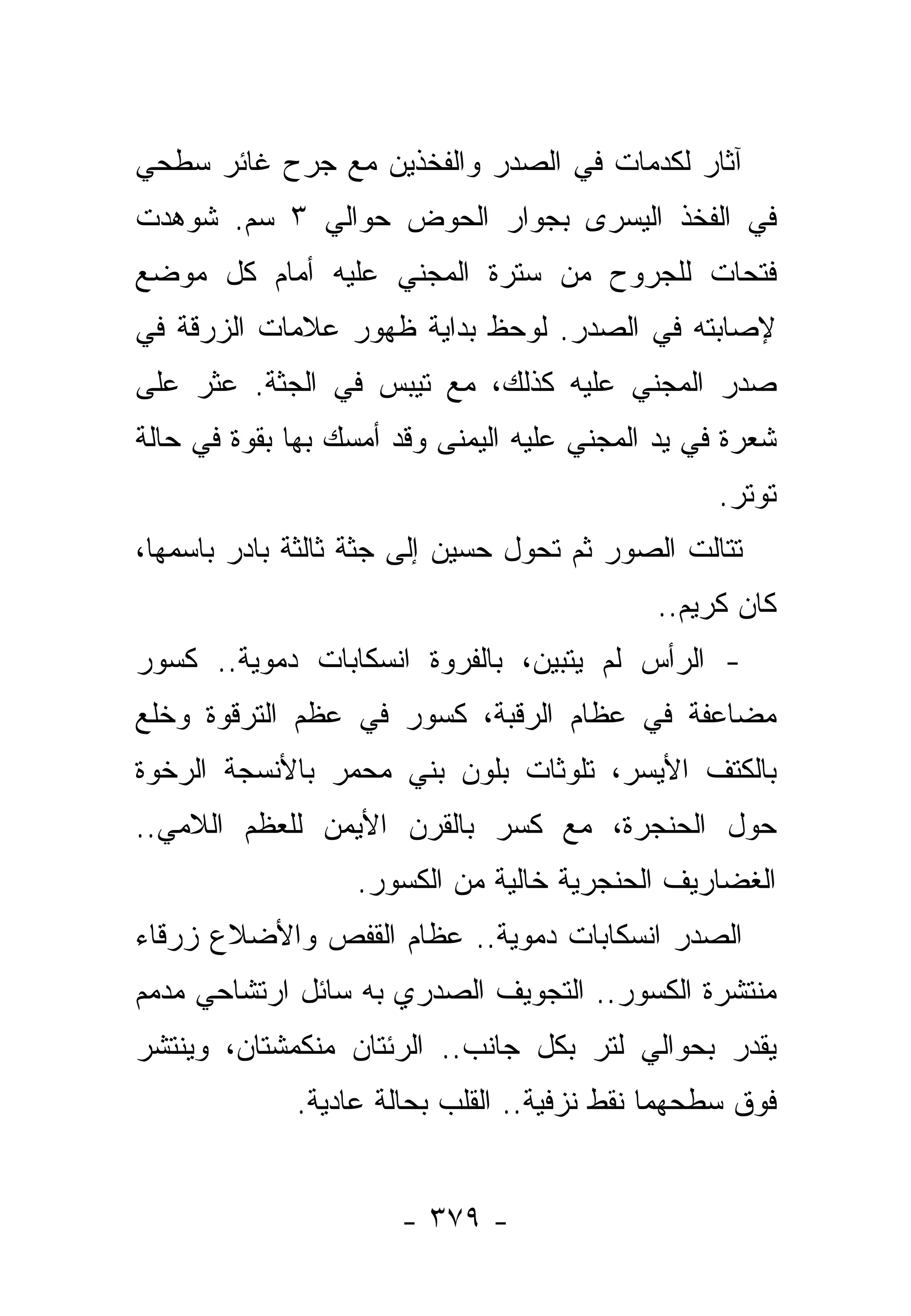 ‫ﺁﺜﺎﺭ ﻟﻜﺩﻤﺎﺕ ﻓﻲ ﺍﻟﺼﺩﺭ ﻭﺍﻟﻔﺨﺫﻴﻥ ﻤﻊ ﺠﺭﺡ ﻏﺎﺌﺭ ﺴﻁﺤﻲ‬
‫ﻓﻲ ﺍﻟﻔﺨﺫ ﺍﻟﻴﺴﺭﻯ ﺒﺠﻭﺍﺭ ﺍﻟﺤﻭﺽ ﺤﻭﺍﻟﻲ ٣ ﺴﻡ. ﺸﻭﻫﺩﺕ‬
‫ﻓﺘﺤﺎﺕ ﻟﻠﺠﺭﻭﺡ ﻤﻥ ﺴﺘﺭﺓ ﺍﻟﻤﺠﻨﻲ ﻋﻠﻴﻪ ﺃﻤﺎﻡ ﻜل ﻤﻭﻀﻊ‬
‫ﻹﺼﺎﺒﺘﻪ ﻓﻲ ﺍﻟﺼﺩﺭ. ﻟﻭﺤﻅ ﺒﺩﺍﻴﺔ ﻅﻬﻭﺭ ﻋﻼﻤﺎﺕ ﺍﻟﺯﺭﻗﺔ ﻓﻲ‬
‫ﺼﺩﺭ ﺍﻟﻤﺠﻨﻲ ﻋﻠﻴﻪ ﻜﺫﻟﻙ، ﻤﻊ ﺘﻴﺒﺱ ﻓﻲ ﺍﻟﺠﺜﺔ. ﻋﺜﺭ ﻋﻠﻰ‬
‫ﺸﻌﺭﺓ ﻓﻲ ﻴﺩ ﺍﻟﻤﺠﻨﻲ ﻋﻠﻴﻪ ﺍﻟﻴﻤﻨﻰ ﻭﻗﺩ ﺃﻤﺴﻙ ﺒﻬﺎ ﺒﻘﻭﺓ ﻓﻲ ﺤﺎﻟﺔ‬
                                                  ‫ﺘﻭﺘﺭ.‬
‫ﺘﺘﺎﻟﺕ ﺍﻟﺼﻭﺭ ﺜﻡ ﺘﺤﻭل ﺤﺴﻴﻥ ﺇﻟﻰ ﺠﺜﺔ ﺜﺎﻟﺜﺔ ﺒﺎﺩﺭ ﺒﺎﺴﻤﻬﺎ،‬
                                            ‫ﻜﺎﻥ ﻜﺭﻴﻡ..‬
‫- ﺍﻟﺭﺃﺱ ﻟﻡ ﻴﺘﺒﻴﻥ، ﺒﺎﻟﻔﺭﻭﺓ ﺍﻨﺴﻜﺎﺒﺎﺕ ﺩﻤﻭﻴﺔ.. ﻜﺴﻭﺭ‬
‫ﻤﻀﺎﻋﻔﺔ ﻓﻲ ﻋﻅﺎﻡ ﺍﻟﺭﻗﺒﺔ، ﻜﺴﻭﺭ ﻓﻲ ﻋﻅﻡ ﺍﻟﺘﺭﻗﻭﺓ ﻭﺨﻠﻊ‬
‫ﺒﺎﻟﻜﺘﻑ ﺍﻷﻴﺴﺭ، ﺘﻠﻭﺜﺎﺕ ﺒﻠﻭﻥ ﺒﻨﻲ ﻤﺤﻤﺭ ﺒﺎﻷﻨﺴﺠﺔ ﺍﻟﺭﺨﻭﺓ‬
‫ﺤﻭل ﺍﻟﺤﻨﺠﺭﺓ، ﻤﻊ ﻜﺴﺭ ﺒﺎﻟﻘﺭﻥ ﺍﻷﻴﻤﻥ ﻟﻠﻌﻅﻡ ﺍﻟﻼﻤﻲ..‬
                   ‫ﺍﻟﻐﻀﺎﺭﻴﻑ ﺍﻟﺤﻨﺠﺭﻴﺔ ﺨﺎﻟﻴﺔ ﻤﻥ ﺍﻟﻜﺴﻭﺭ.‬
‫ﺍﻟﺼﺩﺭ ﺍﻨﺴﻜﺎﺒﺎﺕ ﺩﻤﻭﻴﺔ.. ﻋﻅﺎﻡ ﺍﻟﻘﻔﺹ ﻭﺍﻷﻀﻼﻉ ﺯﺭﻗﺎﺀ‬
‫ﻤﻨﺘﺸﺭﺓ ﺍﻟﻜﺴﻭﺭ.. ﺍﻟﺘﺠﻭﻴﻑ ﺍﻟﺼﺩﺭﻱ ﺒﻪ ﺴﺎﺌل ﺍﺭﺘﺸﺎﺤﻲ ﻤﺩﻤﻡ‬
 ‫‪ ‬‬
‫ﻴﻘﺩﺭ ﺒﺤﻭﺍﻟﻲ ﻟﺘﺭ ﺒﻜل ﺠﺎﻨﺏ.. ﺍﻟﺭﺌﺘﺎﻥ ﻤﻨﻜﻤﺸﺘﺎﻥ، ﻭﻴﻨﺘﺸﺭ‬
             ‫ﻓﻭﻕ ﺴﻁﺤﻬﻤﺎ ﻨﻘﻁ ﻨﺯﻓﻴﺔ.. ﺍﻟﻘﻠﺏ ﺒﺤﺎﻟﺔ ﻋﺎﺩﻴﺔ.‬
                                          ‫ﹸ‬


                      ‫- ٩٧٣ -‬
 