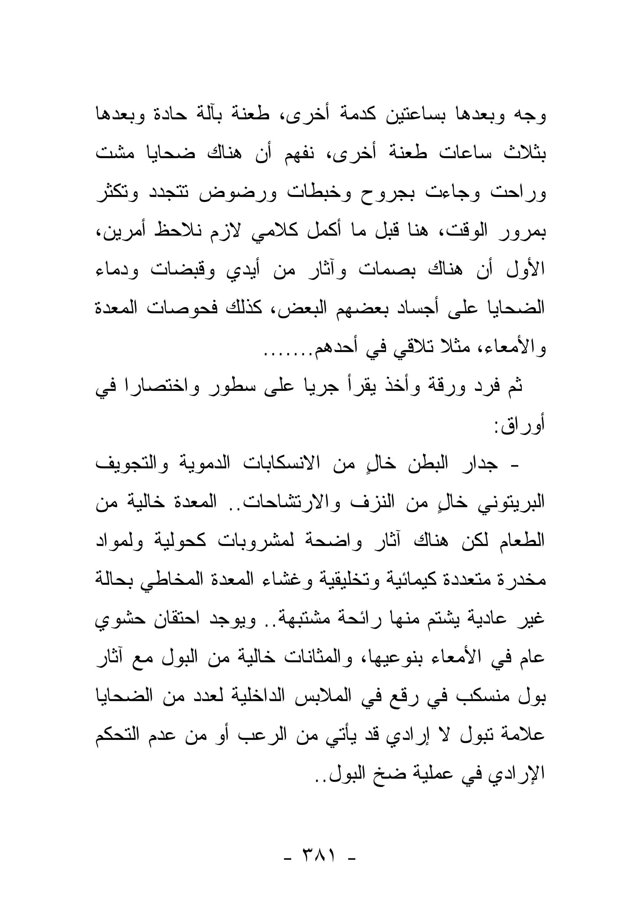 ‫ﻭﺠﻪ ﻭﺒﻌﺩﻫﺎ ﺒﺴﺎﻋﺘﻴﻥ ﻜﺩﻤﺔ ﺃﺨﺭﻯ، ﻁﻌﻨﺔ ﺒﺂﻟﺔ ﺤﺎﺩﺓ ﻭﺒﻌﺩﻫﺎ‬
‫ﺒﺜﻼﺙ ﺴﺎﻋﺎﺕ ﻁﻌﻨﺔ ﺃﺨﺭﻯ، ﻨﻔﻬﻡ ﺃﻥ ﻫﻨﺎﻙ ﻀﺤﺎﻴﺎ ﻤﺸﺕ‬
‫ﻭﺭﺍﺤﺕ ﻭﺠﺎﺀﺕ ﺒﺠﺭﻭﺡ ﻭﺨﺒﻁﺎﺕ ﻭﺭﻀﻭﺽ ﺘﺘﺠﺩﺩ ﻭﺘﻜﺜﺭ‬
‫ﺒﻤﺭﻭﺭ ﺍﻟﻭﻗﺕ، ﻫﻨﺎ ﻗﺒل ﻤﺎ ﺃﻜﻤل ﻜﻼﻤﻲ ﻻﺯﻡ ﻨﻼﺤﻅ ﺃﻤﺭﻴﻥ،‬
‫ﺍﻷﻭل ﺃﻥ ﻫﻨﺎﻙ ﺒﺼﻤﺎﺕ ﻭﺁﺜﺎﺭ ﻤﻥ ﺃﻴﺩﻱ ﻭﻗﺒﻀﺎﺕ ﻭﺩﻤﺎﺀ‬
‫ﺍﻟﻀﺤﺎﻴﺎ ﻋﻠﻰ ﺃﺠﺴﺎﺩ ﺒﻌﻀﻬﻡ ﺍﻟﺒﻌﺽ، ﻜﺫﻟﻙ ﻓﺤﻭﺼﺎﺕ ﺍﻟﻤﻌﺩﺓ‬
                    ‫ﻭﺍﻷﻤﻌﺎﺀ، ﻤﺜﻼ ﺘﻼﻗﻲ ﻓﻲ ﺃﺤﺩﻫﻡ.......‬
                                         ‫ﹰ‬
‫ﺜﻡ ﻓﺭﺩ ﻭﺭﻗﺔ ﻭﺃﺨﺫ ﻴﻘﺭﺃ ﺠﺭﻴﺎ ﻋﻠﻰ ﺴﻁﻭﺭ ﻭﺍﺨﺘﺼﺎﺭﺍ ﻓﻲ‬
    ‫‪‬‬                 ‫‪‬‬
                                                 ‫ﺃﻭﺭﺍﻕ:‬
‫- ﺠﺩﺍﺭ ﺍﻟﺒﻁﻥ ﺨﺎل ﻤﻥ ﺍﻻﻨﺴﻜﺎﺒﺎﺕ ﺍﻟﺩﻤﻭﻴﺔ ﻭﺍﻟﺘﺠﻭﻴﻑ‬
                              ‫ٍ‬
‫ﺍﻟﺒﺭﻴﺘﻭﻨﻲ ﺨﺎل ﻤﻥ ﺍﻟﻨﺯﻑ ﻭﺍﻻﺭﺘﺸﺎﺤﺎﺕ.. ﺍﻟﻤﻌﺩﺓ ﺨﺎﻟﻴﺔ ﻤﻥ‬
                                      ‫ٍ‬
‫ﺍﻟﻁﻌﺎﻡ ﻟﻜﻥ ﻫﻨﺎﻙ ﺁﺜﺎﺭ ﻭﺍﻀﺤﺔ ﻟﻤﺸﺭﻭﺒﺎﺕ ﻜﺤﻭﻟﻴﺔ ﻭﻟﻤﻭﺍﺩ‬
‫ﻤﺨﺩﺭﺓ ﻤﺘﻌﺩﺩﺓ ﻜﻴﻤﺎﺌﻴﺔ ﻭﺘﺨﻠﻴﻘﻴﺔ ﻭﻏﺸﺎﺀ ﺍﻟﻤﻌﺩﺓ ﺍﻟﻤﺨﺎﻁﻲ ﺒﺤﺎﻟﺔ‬
‫ﻏﻴﺭ ﻋﺎﺩﻴﺔ ﻴﺸﺘﻡ ﻤﻨﻬﺎ ﺭﺍﺌﺤﺔ ﻤﺸﺘﺒﻬﺔ.. ﻭﻴﻭﺠﺩ ﺍﺤﺘﻘﺎﻥ ﺤﺸﻭﻱ‬
‫ﻋﺎﻡ ﻓﻲ ﺍﻷﻤﻌﺎﺀ ﺒﻨﻭﻋﻴﻬﺎ، ﻭﺍﻟﻤﺜﺎﻨﺎﺕ ﺨﺎﻟﻴﺔ ﻤﻥ ﺍﻟﺒﻭل ﻤﻊ ﺁﺜﺎﺭ‬
‫ﺒﻭل ﻤﻨﺴﻜﺏ ﻓﻲ ﺭﻗﻊ ﻓﻲ ﺍﻟﻤﻼﺒﺱ ﺍﻟﺩﺍﺨﻠﻴﺔ ﻟﻌﺩﺩ ﻤﻥ ﺍﻟﻀﺤﺎﻴﺎ‬
‫ﻋﻼﻤﺔ ﺘﺒﻭل ﻻ ﺇﺭﺍﺩﻱ ﻗﺩ ﻴﺄﺘﻲ ﻤﻥ ﺍﻟﺭﻋﺏ ﺃﻭ ﻤﻥ ﻋﺩﻡ ﺍﻟﺘﺤﻜﻡ‬
                           ‫ﺍﻹﺭﺍﺩﻱ ﻓﻲ ﻋﻤﻠﻴﺔ ﻀﺦ ﺍﻟﺒﻭل..‬


                       ‫- ١٨٣ -‬
 