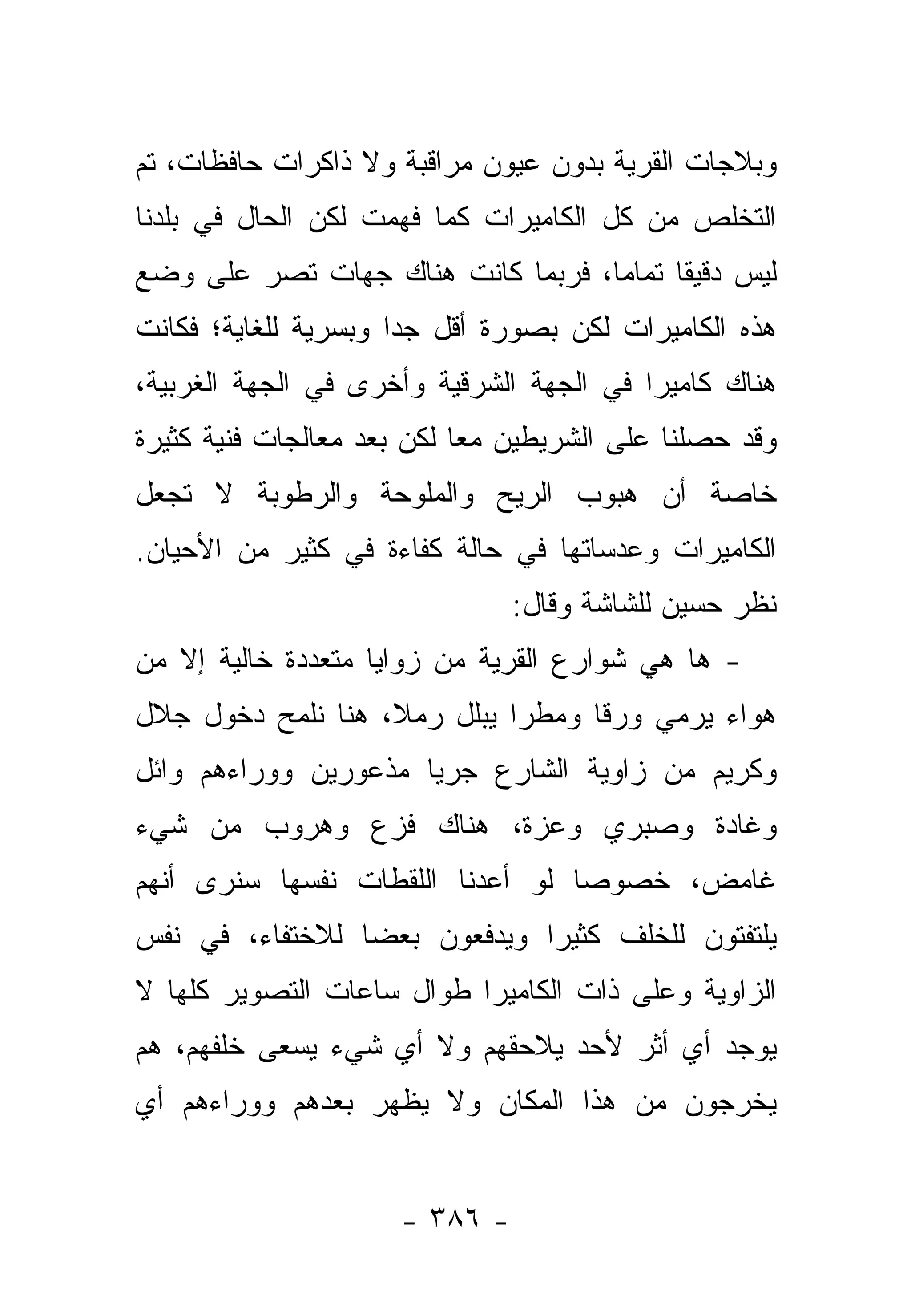 ‫ﻭﺒﻼﺠﺎﺕ ﺍﻟﻘﺭﻴﺔ ﺒﺩﻭﻥ ﻋﻴﻭﻥ ﻤﺭﺍﻗﺒﺔ ﻭﻻ ﺫﺍﻜﺭﺍﺕ ﺤﺎﻓﻅﺎﺕ، ﺘﻡ‬
‫ﺍﻟﺘﺨﻠﺹ ﻤﻥ ﻜل ﺍﻟﻜﺎﻤﻴﺭﺍﺕ ﻜﻤﺎ ﻓﻬﻤﺕ ﻟﻜﻥ ﺍﻟﺤﺎل ﻓﻲ ﺒﻠﺩﻨﺎ‬
‫ﻟﻴﺱ ﺩﻗﻴﻘﺎ ﺘﻤﺎ ‪‬ﺎ، ﻓﺭﺒﻤﺎ ﻜﺎﻨﺕ ﻫﻨﺎﻙ ﺠﻬﺎﺕ ﺘﺼﺭ ﻋﻠﻰ ﻭﻀﻊ‬
                                   ‫ﹰ ﻤ‬
‫ﻫﺫﻩ ﺍﻟﻜﺎﻤﻴﺭﺍﺕ ﻟﻜﻥ ﺒﺼﻭﺭﺓ ﺃﻗل ﺠ ‪‬ﺍ ﻭﺒﺴﺭﻴﺔ ﻟﻠﻐﺎﻴﺔ؛ ﻓﻜﺎﻨﺕ‬
                      ‫ﺩ‬
‫ﻫﻨﺎﻙ ﻜﺎﻤﻴﺭﺍ ﻓﻲ ﺍﻟﺠﻬﺔ ﺍﻟﺸﺭﻗﻴﺔ ﻭﺃﺨﺭﻯ ﻓﻲ ﺍﻟﺠﻬﺔ ﺍﻟﻐﺭﺒﻴﺔ،‬
‫ﻭﻗﺩ ﺤﺼﻠﻨﺎ ﻋﻠﻰ ﺍﻟﺸﺭﻴﻁﻴﻥ ﻤﻌﺎ ﻟﻜﻥ ﺒﻌﺩ ﻤﻌﺎﻟﺠﺎﺕ ﻓﻨﻴﺔ ﻜﺜﻴﺭﺓ‬
                            ‫‪‬‬
‫ﺨﺎﺼﺔ ﺃﻥ ﻫﺒﻭﺏ ﺍﻟﺭﻴﺢ ﻭﺍﻟﻤﻠﻭﺤﺔ ﻭﺍﻟﺭﻁﻭﺒﺔ ﻻ ﺘﺠﻌل‬
‫ﺍﻟﻜﺎﻤﻴﺭﺍﺕ ﻭﻋﺩﺴﺎﺘﻬﺎ ﻓﻲ ﺤﺎﻟﺔ ﻜﻔﺎﺀﺓ ﻓﻲ ﻜﺜﻴﺭ ﻤﻥ ﺍﻷﺤﻴﺎﻥ.‬
                               ‫ﻨﻅﺭ ﺤﺴﻴﻥ ﻟﻠﺸﺎﺸﺔ ﻭﻗﺎل:‬
‫- ﻫﺎ ﻫﻲ ﺸﻭﺍﺭﻉ ﺍﻟﻘﺭﻴﺔ ﻤﻥ ﺯﻭﺍﻴﺎ ﻤﺘﻌﺩﺩﺓ ﺨﺎﻟﻴﺔ ﺇﻻ ﻤﻥ‬
‫ﻫﻭﺍﺀ ﻴﺭﻤﻲ ﻭﺭﻗﺎ ﻭﻤﻁﺭﺍ ﻴﺒﻠل ﺭﻤﻼ، ﻫﻨﺎ ﻨﻠﻤﺢ ﺩﺨﻭل ﺠﻼل‬
                   ‫ﹰ‬         ‫‪‬‬     ‫ﹰ‬
‫ﻭﻜﺭﻴﻡ ﻤﻥ ﺯﺍﻭﻴﺔ ﺍﻟﺸﺎﺭﻉ ﺠﺭﻴﺎ ﻤﺫﻋﻭﺭﻴﻥ ﻭﻭﺭﺍﺀﻫﻡ ﻭﺍﺌل‬
                      ‫‪‬‬
‫ﻭﻏﺎﺩﺓ ﻭﺼﺒﺭﻱ ﻭﻋﺯﺓ، ﻫﻨﺎﻙ ﻓﺯﻉ ﻭﻫﺭﻭﺏ ﻤﻥ ﺸﻲﺀ‬
‫ﻏﺎﻤﺽ، ﺨﺼﻭ ‪‬ﺎ ﻟﻭ ﺃﻋﺩﻨﺎ ﺍﻟﻠﻘﻁﺎﺕ ﻨﻔﺴﻬﺎ ﺴﻨﺭﻯ ﺃﻨﻬﻡ‬
                                  ‫ﺼ‬
‫ﻴﻠﺘﻔﺘﻭﻥ ﻟﻠﺨﻠﻑ ﻜﺜﻴ ‪‬ﺍ ﻭﻴﺩﻓﻌﻭﻥ ﺒﻌﻀﺎ ﻟﻼﺨﺘﻔﺎﺀ، ﻓﻲ ﻨﻔﺱ‬
                 ‫‪‬‬            ‫ﺭ‬
‫ﺍﻟﺯﺍﻭﻴﺔ ﻭﻋﻠﻰ ﺫﺍﺕ ﺍﻟﻜﺎﻤﻴﺭﺍ ﻁﻭﺍل ﺴﺎﻋﺎﺕ ﺍﻟﺘﺼﻭﻴﺭ ﻜﻠﻬﺎ ﻻ‬
‫ﻴﻭﺠﺩ ﺃﻱ ﺃﺜﺭ ﻷﺤﺩ ﻴﻼﺤﻘﻬﻡ ﻭﻻ ﺃﻱ ﺸﻲﺀ ﻴﺴﻌﻰ ﺨﻠﻔﻬﻡ، ﻫﻡ‬
‫ﻴﺨﺭﺠﻭﻥ ﻤﻥ ﻫﺫﺍ ﺍﻟﻤﻜﺎﻥ ﻭﻻ ﻴﻅﻬﺭ ﺒﻌﺩﻫﻡ ﻭﻭﺭﺍﺀﻫﻡ ﺃﻱ‬


                     ‫- ٦٨٣ -‬
 