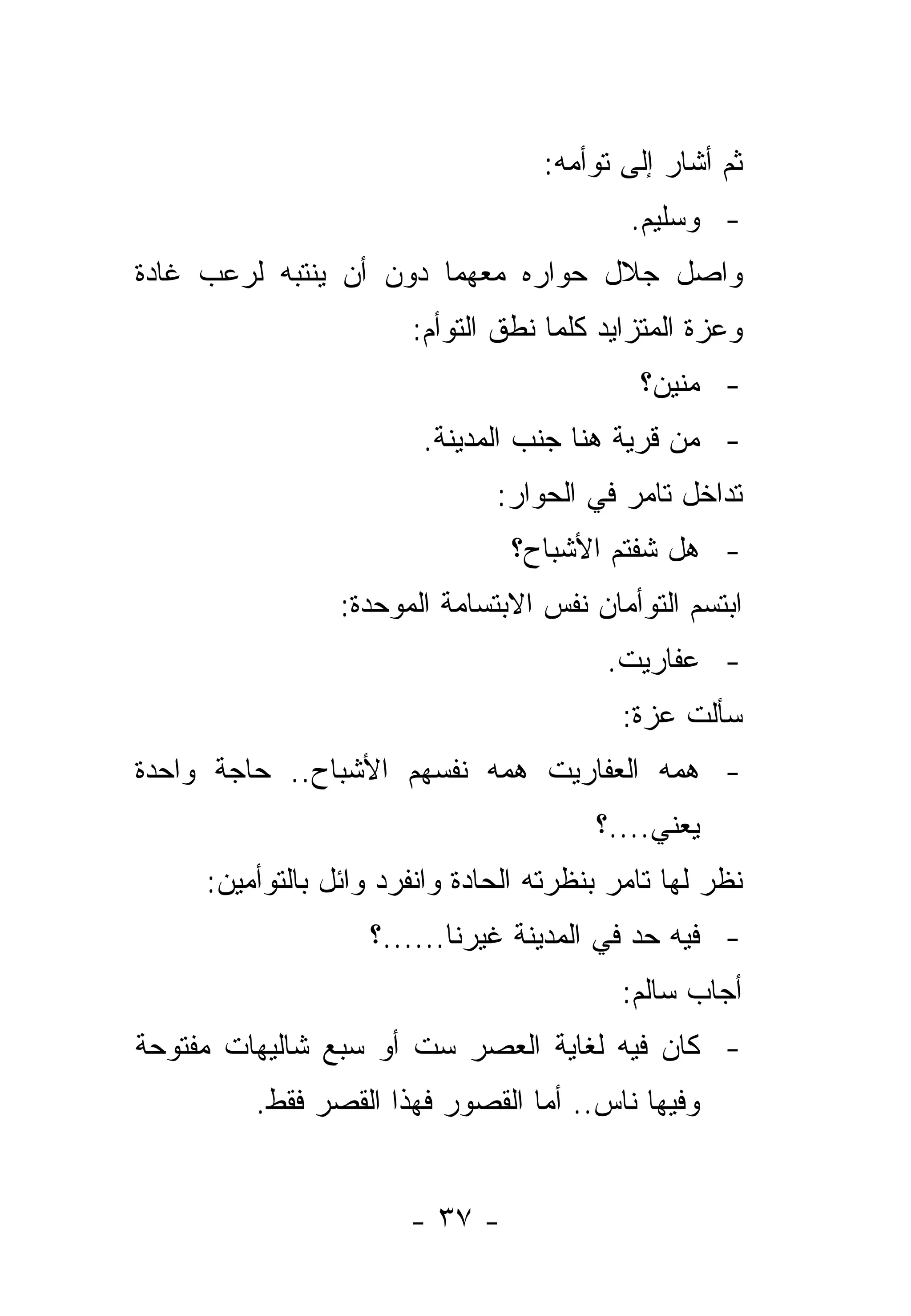 ‫ﺜﻡ ﺃﺸﺎﺭ ﺇﻟﻰ ﺘﻭﺃﻤﻪ:‬
                                           ‫- ﻭﺴﻠﻴﻡ.‬
‫ﻭﺍﺼل ﺠﻼل ﺤﻭﺍﺭﻩ ﻤﻌﻬﻤﺎ ﺩﻭﻥ ﺃﻥ ﻴﻨﺘﺒﻪ ﻟﺭﻋﺏ ﻏﺎﺩﺓ‬
                       ‫ﻭﻋﺯﺓ ﺍﻟﻤﺘﺯﺍﻴﺩ ﻜﻠﻤﺎ ﻨﻁﻕ ﺍﻟﺘﻭﺃﻡ:‬
                                            ‫- ﻤﻨﻴﻥ؟‬
                        ‫- ﻤﻥ ﻗﺭﻴﺔ ﻫﻨﺎ ﺠﻨﺏ ﺍﻟﻤﺩﻴﻨﺔ.‬
                               ‫ﺘﺩﺍﺨل ﺘﺎﻤﺭ ﻓﻲ ﺍﻟﺤﻭﺍﺭ:‬
                                ‫- ﻫل ﺸﻔﺘﻡ ﺍﻷﺸﺒﺎﺡ؟‬
                 ‫ﺍﺒﺘﺴﻡ ﺍﻟﺘﻭﺃﻤﺎﻥ ﻨﻔﺱ ﺍﻻﺒﺘﺴﺎﻤﺔ ﺍﻟﻤﻭﺤﺩﺓ:‬
                                         ‫- ﻋﻔﺎﺭﻴﺕ.‬
                                           ‫ﺴﺄﻟﺕ ﻋﺯﺓ:‬
‫- ﻫﻤﻪ ﺍﻟﻌﻔﺎﺭﻴﺕ ﻫﻤﻪ ﻨﻔﺴﻬﻡ ﺍﻷﺸﺒﺎﺡ.. ﺤﺎﺠﺔ ﻭﺍﺤﺩﺓ‬
                                        ‫ﻴﻌﻨﻲ....؟‬
     ‫ﻨﻅﺭ ﻟﻬﺎ ﺘﺎﻤﺭ ﺒﻨﻅﺭﺘﻪ ﺍﻟﺤﺎﺩﺓ ﻭﺍﻨﻔﺭﺩ ﻭﺍﺌل ﺒﺎﻟﺘﻭﺃﻤﻴﻥ:‬
                   ‫- ﻓﻴﻪ ﺤﺩ ﻓﻲ ﺍﻟﻤﺩﻴﻨﺔ ﻏﻴﺭﻨﺎ......؟‬
                                          ‫ﺃﺠﺎﺏ ﺴﺎﻟﻡ:‬
‫- ﻜﺎﻥ ﻓﻴﻪ ﻟﻐﺎﻴﺔ ﺍﻟﻌﺼﺭ ﺴﺕ ﺃﻭ ﺴﺒﻊ ﺸﺎﻟﻴﻬﺎﺕ ﻤﻔﺘﻭﺤﺔ‬
         ‫ﻭﻓﻴﻬﺎ ﻨﺎﺱ.. ﺃﻤﺎ ﺍﻟﻘﺼﻭﺭ ﻓﻬﺫﺍ ﺍﻟﻘﺼﺭ ﻓﻘﻁ.‬


                       ‫- ٧٣ -‬
 