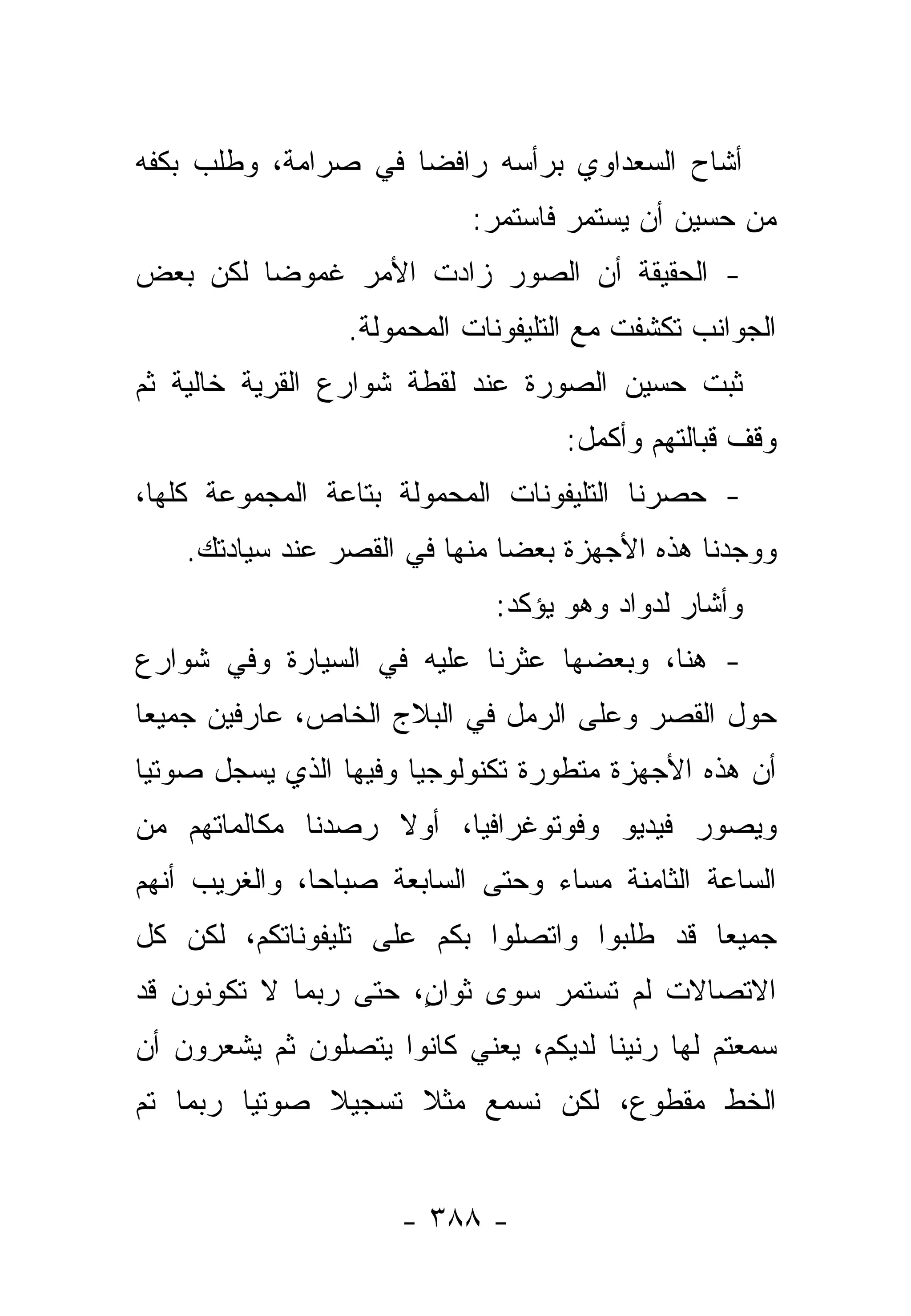 ‫ﺃﺸﺎﺡ ﺍﻟﺴﻌﺩﺍﻭﻱ ﺒﺭﺃﺴﻪ ﺭﺍﻓﻀﺎ ﻓﻲ ﺼﺭﺍﻤﺔ، ﻭﻁﻠﺏ ﺒﻜﻔﻪ‬
                     ‫‪‬‬
                           ‫ﻤﻥ ﺤﺴﻴﻥ ﺃﻥ ﻴﺴﺘﻤﺭ ﻓﺎﺴﺘﻤﺭ:‬
‫- ﺍﻟﺤﻘﻴﻘﺔ ﺃﻥ ﺍﻟﺼﻭﺭ ﺯﺍﺩﺕ ﺍﻷﻤﺭ ﻏﻤﻭﻀﺎ ﻟﻜﻥ ﺒﻌﺽ‬
         ‫‪‬‬
                 ‫ﺍﻟﺠﻭﺍﻨﺏ ﺘﻜﺸﻔﺕ ﻤﻊ ﺍﻟﺘﻠﻴﻔﻭﻨﺎﺕ ﺍﻟﻤﺤﻤﻭﻟﺔ.‬
‫ﺜﺒﺕ ﺤﺴﻴﻥ ﺍﻟﺼﻭﺭﺓ ﻋﻨﺩ ﻟﻘﻁﺔ ﺸﻭﺍﺭﻉ ﺍﻟﻘﺭﻴﺔ ﺨﺎﻟﻴﺔ ﺜﻡ‬
                                            ‫‪‬‬
                                   ‫ﻭﻗﻑ ﻗﺒﺎﻟﺘﻬﻡ ﻭﺃﻜﻤل:‬
‫- ﺤﺼﺭﻨﺎ ﺍﻟﺘﻠﻴﻔﻭﻨﺎﺕ ﺍﻟﻤﺤﻤﻭﻟﺔ ﺒﺘﺎﻋﺔ ﺍﻟﻤﺠﻤﻭﻋﺔ ﻜﻠﻬﺎ،‬
    ‫ﻭﻭﺠﺩﻨﺎ ﻫﺫﻩ ﺍﻷﺠﻬﺯﺓ ﺒﻌﻀﺎ ﻤﻨﻬﺎ ﻓﻲ ﺍﻟﻘﺼﺭ ﻋﻨﺩ ﺴﻴﺎﺩﺘﻙ.‬
                               ‫‪‬‬
                             ‫ﻭﺃﺸﺎﺭ ﻟﺩﻭﺍﺩ ﻭﻫﻭ ﻴﺅﻜﺩ:‬
‫- ﻫﻨﺎ، ﻭﺒﻌﻀﻬﺎ ﻋﺜﺭﻨﺎ ﻋﻠﻴﻪ ﻓﻲ ﺍﻟﺴﻴﺎﺭﺓ ﻭﻓﻲ ﺸﻭﺍﺭﻉ‬
‫ﺤﻭل ﺍﻟﻘﺼﺭ ﻭﻋﻠﻰ ﺍﻟﺭﻤل ﻓﻲ ﺍﻟﺒﻼﺝ ﺍﻟﺨﺎﺹ، ﻋﺎﺭﻓﻴﻥ ﺠﻤﻴ ‪‬ﺎ‬
 ‫ﻌ‬
‫ﺃﻥ ﻫﺫﻩ ﺍﻷﺠﻬﺯﺓ ﻤﺘﻁﻭﺭﺓ ﺘﻜﻨﻭﻟﻭﺠﻴﺎ ﻭﻓﻴﻬﺎ ﺍﻟﺫﻱ ﻴﺴﺠل ﺼﻭﺘﻴﺎ‬
 ‫‪‬‬
‫ﻭﻴﺼﻭﺭ ﻓﻴﺩﻴﻭ ﻭﻓﻭﺘﻭﻏﺭﺍﻓﻴﺎ، ﺃﻭﻻ ﺭﺼﺩﻨﺎ ﻤﻜﺎﻟﻤﺎﺘﻬﻡ ﻤﻥ‬
                   ‫ﹰ‬
‫ﺍﻟﺴﺎﻋﺔ ﺍﻟﺜﺎﻤﻨﺔ ﻤﺴﺎﺀ ﻭﺤﺘﻰ ﺍﻟﺴﺎﺒﻌﺔ ﺼﺒﺎﺤﺎ، ﻭﺍﻟﻐﺭﻴﺏ ﺃﻨﻬﻡ‬
               ‫‪‬‬                 ‫‪‬‬
‫ﺠﻤﻴﻌﺎ ﻗﺩ ﻁﻠﺒﻭﺍ ﻭﺍﺘﺼﻠﻭﺍ ﺒﻜﻡ ﻋﻠﻰ ﺘﻠﻴﻔﻭﻨﺎﺘﻜﻡ، ﻟﻜﻥ ﻜل‬
                                             ‫‪‬‬
‫ﺍﻻﺘﺼﺎﻻﺕ ﻟﻡ ﺘﺴﺘﻤﺭ ﺴﻭﻯ ﺜﻭﺍ ٍ، ﺤﺘﻰ ﺭﺒﻤﺎ ﻻ ﺘﻜﻭﻨﻭﻥ ﻗﺩ‬
                      ‫ﻥ‬
‫ﺴﻤﻌﺘﻡ ﻟﻬﺎ ﺭﻨﻴﻨﺎ ﻟﺩﻴﻜﻡ، ﻴﻌﻨﻲ ﻜﺎﻨﻭﺍ ﻴﺘﺼﻠﻭﻥ ﺜﻡ ﻴﺸﻌﺭﻭﻥ ﺃﻥ‬
                                       ‫ﹰ‬
‫ﺍﻟﺨﻁ ﻤﻘﻁﻭﻉ، ﻟﻜﻥ ﻨﺴﻤﻊ ﻤﺜﻼ ﺘﺴﺠﻴﻼ ﺼﻭﺘﻴﺎ ﺭﺒﻤﺎ ﺘﻡ‬
         ‫‪‬‬    ‫ﹰ‬     ‫ﹰ‬


                     ‫- ٨٨٣ -‬
 