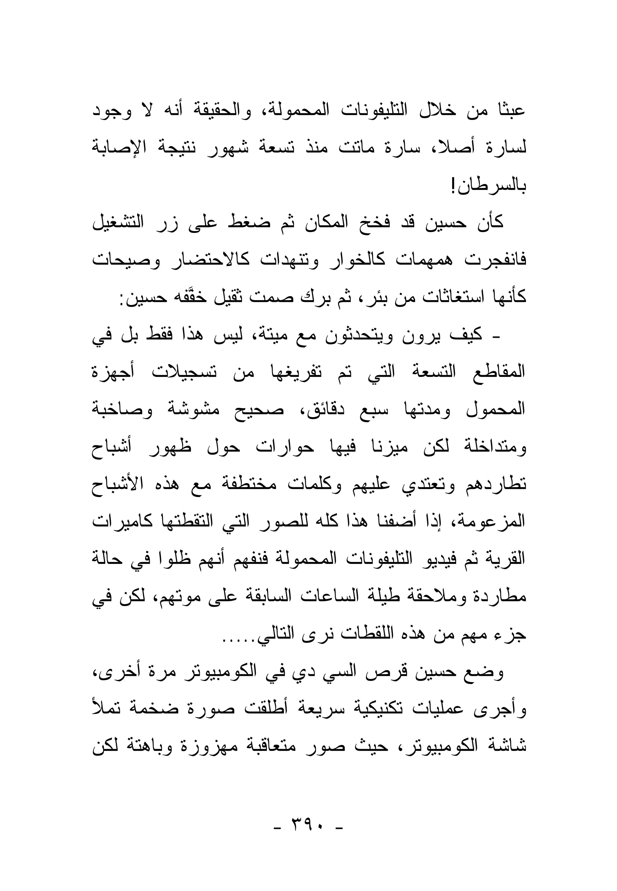 ‫ﻋﺒﺜﺎ ﻤﻥ ﺨﻼل ﺍﻟﺘﻠﻴﻔﻭﻨﺎﺕ ﺍﻟﻤﺤﻤﻭﻟﺔ، ﻭﺍﻟﺤﻘﻴﻘﺔ ﺃﻨﻪ ﻻ ﻭﺠﻭﺩ‬
                                                 ‫ﹰ‬
‫ﻟﺴﺎﺭﺓ ﺃﺼ ﹰ، ﺴﺎﺭﺓ ﻤﺎﺘﺕ ﻤﻨﺫ ﺘﺴﻌﺔ ﺸﻬﻭﺭ ﻨﺘﻴﺠﺔ ﺍﻹﺼﺎﺒﺔ‬
                                      ‫ﻼ‬
                                                ‫ﺒﺎﻟﺴﺭﻁﺎﻥ!‬
‫ﻜﺄﻥ ﺤﺴﻴﻥ ﻗﺩ ﻓﺨﺦ ﺍﻟﻤﻜﺎﻥ ﺜﻡ ﻀﻐﻁ ﻋﻠﻰ ﺯﺭ ﺍﻟﺘﺸﻐﻴل‬
‫ﻓﺎﻨﻔﺠﺭﺕ ﻫﻤﻬﻤﺎﺕ ﻜﺎﻟﺨﻭﺍﺭ ﻭﺘﻨﻬﺩﺍﺕ ﻜﺎﻻﺤﺘﻀﺎﺭ ﻭﺼﻴﺤﺎﺕ‬
   ‫ﻜﺄﻨﻬﺎ ﺍﺴﺘﻐﺎﺜﺎﺕ ﻤﻥ ﺒﺌﺭ، ﺜﻡ ﺒﺭﻙ ﺼﻤﺕ ﺜﻘﻴل ﺨﻔﻔﻪ ﺤﺴﻴﻥ:‬
         ‫ﱠ ‪‬‬       ‫ﹲ‬   ‫‪ ‬‬
‫- ﻜﻴﻑ ﻴﺭﻭﻥ ﻭﻴﺘﺤﺩﺜﻭﻥ ﻤﻊ ﻤﻴﺘﺔ، ﻟﻴﺱ ﻫﺫﺍ ﻓﻘﻁ ﺒل ﻓﻲ‬
‫ﺍﻟﻤﻘﺎﻁﻊ ﺍﻟﺘﺴﻌﺔ ﺍﻟﺘﻲ ﺘﻡ ﺘﻔﺭﻴﻐﻬﺎ ﻤﻥ ﺘﺴﺠﻴﻼﺕ ﺃﺠﻬﺯﺓ‬
‫ﺍﻟﻤﺤﻤﻭل ﻭﻤﺩﺘﻬﺎ ﺴﺒﻊ ﺩﻗﺎﺌﻕ، ﺼﺤﻴﺢ ﻤﺸﻭﺸﺔ ﻭﺼﺎﺨﺒﺔ‬
‫ﻭﻤﺘﺩﺍﺨﻠﺔ ﻟﻜﻥ ﻤﻴﺯﻨﺎ ﻓﻴﻬﺎ ﺤﻭﺍﺭﺍﺕ ﺤﻭل ﻅﻬﻭﺭ ﺃﺸﺒﺎﺡ‬
                              ‫‪‬‬
‫ﺘﻁﺎﺭﺩﻫﻡ ﻭﺘﻌﺘﺩﻱ ﻋﻠﻴﻬﻡ ﻭﻜﻠﻤﺎﺕ ﻤﺨﺘﻁﻔﺔ ﻤﻊ ﻫﺫﻩ ﺍﻷﺸﺒﺎﺡ‬
‫ﺍﻟﻤﺯﻋﻭﻤﺔ، ﺇﺫﺍ ﺃﻀﻔﻨﺎ ﻫﺫﺍ ﻜﻠﻪ ﻟﻠﺼﻭﺭ ﺍﻟﺘﻲ ﺍﻟﺘﻘﻁﺘﻬﺎ ﻜﺎﻤﻴﺭﺍﺕ‬
‫ﺍﻟﻘﺭﻴﺔ ﺜﻡ ﻓﻴﺩﻴﻭ ﺍﻟﺘﻠﻴﻔﻭﻨﺎﺕ ﺍﻟﻤﺤﻤﻭﻟﺔ ﻓﻨﻔﻬﻡ ﺃﻨﻬﻡ ﻅﻠﻭﺍ ﻓﻲ ﺤﺎﻟﺔ‬
‫ﻤﻁﺎﺭﺩﺓ ﻭﻤﻼﺤﻘﺔ ﻁﻴﻠﺔ ﺍﻟﺴﺎﻋﺎﺕ ﺍﻟﺴﺎﺒﻘﺔ ﻋﻠﻰ ﻤﻭﺘﻬﻡ، ﻟﻜﻥ ﻓﻲ‬
                 ‫ﺠﺯﺀ ﻤﻬﻡ ﻤﻥ ﻫﺫﻩ ﺍﻟﻠﻘﻁﺎﺕ ﻨﺭﻯ ﺍﻟﺘﺎﻟﻲ.....‬
‫ﻭﻀﻊ ﺤﺴﻴﻥ ﻗﺭﺹ ﺍﻟﺴﻲ ﺩﻱ ﻓﻲ ﺍﻟﻜﻭﻤﺒﻴﻭﺘﺭ ﻤﺭﺓ ﺃﺨﺭﻯ،‬
‫ﻭﺃﺠﺭﻯ ﻋﻤﻠﻴﺎﺕ ﺘﻜﻨﻴﻜﻴﺔ ﺴﺭﻴﻌﺔ ﺃﻁﻠﻘﺕ ﺼﻭﺭﺓ ﻀﺨﻤﺔ ﺘﻤﻸ‬
‫ﺸﺎﺸﺔ ﺍﻟﻜﻭﻤﺒﻴﻭﺘﺭ، ﺤﻴﺙ ﺼﻭﺭ ﻤﺘﻌﺎﻗﺒﺔ ﻤﻬﺯﻭﺯﺓ ﻭﺒﺎﻫﺘﺔ ﻟﻜﻥ‬


                        ‫- ٠٩٣ -‬
 