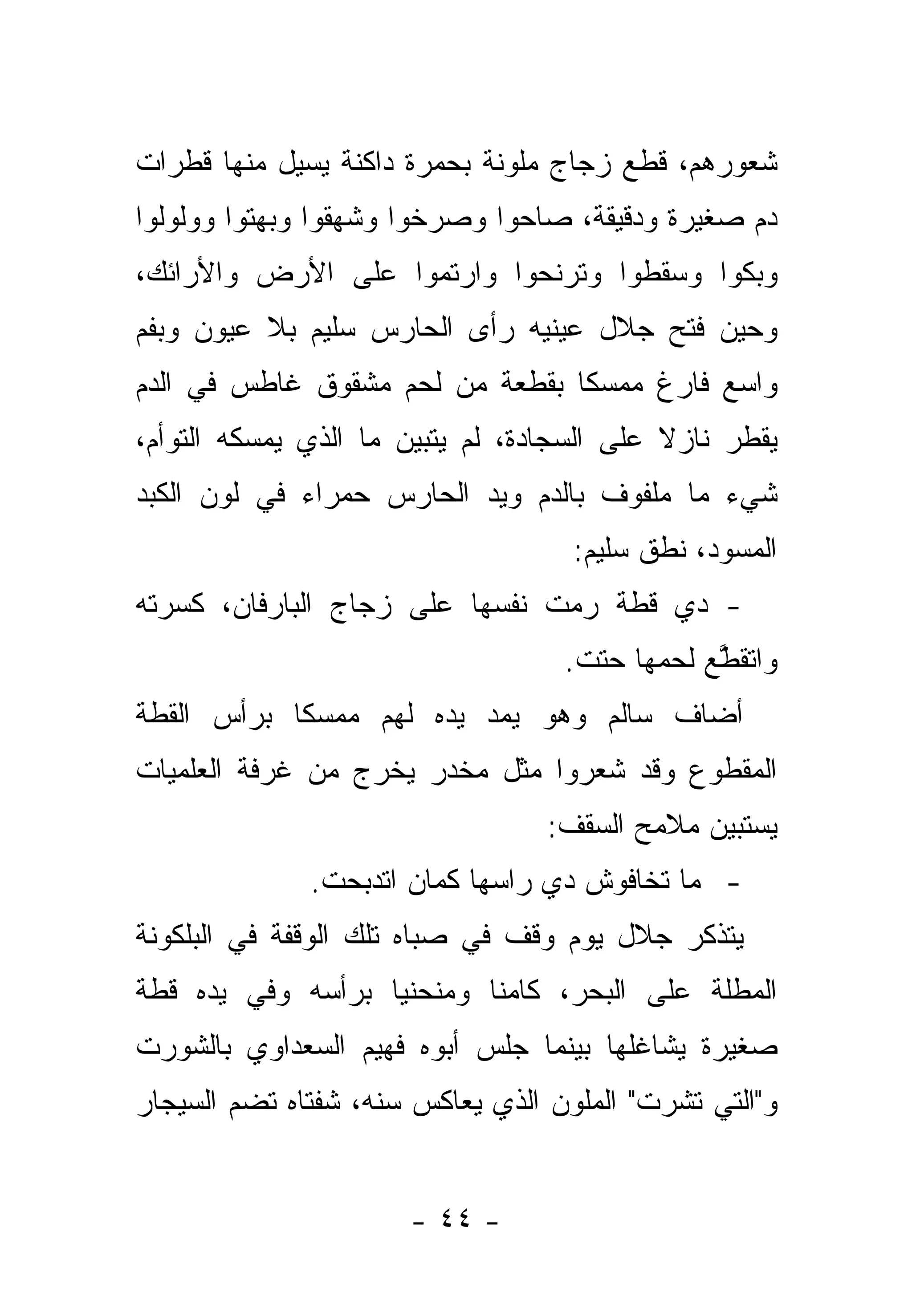 ‫ﺸﻌﻭﺭﻫﻡ، ﻗﻁﻊ ﺯﺠﺎﺝ ﻤﻠﻭﻨﺔ ﺒﺤﻤﺭﺓ ﺩﺍﻜﻨﺔ ﻴﺴﻴل ﻤﻨﻬﺎ ﻗﻁﺭﺍﺕ‬
‫ﺩﻡ ﺼﻐﻴﺭﺓ ﻭﺩﻗﻴﻘﺔ، ﺼﺎﺤﻭﺍ ﻭﺼﺭﺨﻭﺍ ﻭﺸﻬﻘﻭﺍ ﻭﺒﻬﺘﻭﺍ ﻭﻭﻟﻭﻟﻭﺍ‬
‫ﻭﺒﻜﻭﺍ ﻭﺴﻘﻁﻭﺍ ﻭﺘﺭﻨﺤﻭﺍ ﻭﺍﺭﺘﻤﻭﺍ ﻋﻠﻰ ﺍﻷﺭﺽ ﻭﺍﻷﺭﺍﺌﻙ،‬
‫ﻭﺤﻴﻥ ﻓﺘﺢ ﺠﻼل ﻋﻴﻨﻴﻪ ﺭﺃﻯ ﺍﻟﺤﺎﺭﺱ ﺴﻠﻴﻡ ﺒﻼ ﻋﻴﻭﻥ ﻭﺒﻔﻡ‬
‫ﻭﺍﺴﻊ ﻓﺎﺭﻍ ﻤﻤﺴ ﹰﺎ ﺒﻘﻁﻌﺔ ﻤﻥ ﻟﺤﻡ ﻤﺸﻘﻭﻕ ﻏﺎﻁﺱ ﻓﻲ ﺍﻟﺩﻡ‬
                                 ‫ﻜ‬
‫ﻴﻘﻁﺭ ﻨﺎﺯﻻ ﻋﻠﻰ ﺍﻟﺴﺠﺎﺩﺓ، ﻟﻡ ﻴﺘﺒﻴﻥ ﻤﺎ ﺍﻟﺫﻱ ﻴﻤﺴﻜﻪ ﺍﻟﺘﻭﺃﻡ،‬
                                            ‫ﹰ‬
‫ﺸﻲﺀ ﻤﺎ ﻤﻠﻔﻭﻑ ﺒﺎﻟﺩﻡ ﻭﻴﺩ ﺍﻟﺤﺎﺭﺱ ﺤﻤﺭﺍﺀ ﻓﻲ ﻟﻭﻥ ﺍﻟﻜﺒﺩ‬
                                    ‫ﺍﻟﻤﺴﻭﺩ، ﻨﻁﻕ ﺴﻠﻴﻡ:‬
‫- ﺩﻱ ﻗﻁﺔ ﺭﻤﺕ ﻨﻔﺴﻬﺎ ﻋﻠﻰ ﺯﺠﺎﺝ ﺍﻟﺒﺎﺭﻓﺎﻥ، ﻜﺴﺭﺘﻪ‬
                                   ‫ﻭﺍﺘﻘﻁﻊ ﻟﺤﻤﻬﺎ ﺤﺘﺕ.‬
                                              ‫ﱠ‪‬‬
‫ﺃﻀﺎﻑ ﺴﺎﻟﻡ ﻭﻫﻭ ﻴﻤﺩ ﻴﺩﻩ ﻟﻬﻡ ﻤﻤﺴﻜﺎ ﺒﺭﺃﺱ ﺍﻟﻘﻁﺔ‬
            ‫ﹰ‬
‫ﺍﻟﻤﻘﻁﻭﻉ ﻭﻗﺩ ﺸﻌﺭﻭﺍ ﻤﺜل ﻤﺨﺩﺭ ﻴﺨﺭﺝ ﻤﻥ ﻏﺭﻓﺔ ﺍﻟﻌﻠﻤﻴﺎﺕ‬
                                  ‫ﻴﺴﺘﺒﻴﻥ ﻤﻼﻤﺢ ﺍﻟﺴﻘﻑ:‬
              ‫- ﻤﺎ ﺘﺨﺎﻓﻭﺵ ﺩﻱ ﺭﺍﺴﻬﺎ ﻜﻤﺎﻥ ﺍﺘﺩﺒﺤﺕ.‬
‫ﻴﺘﺫﻜﺭ ﺠﻼل ﻴﻭﻡ ﻭﻗﻑ ﻓﻲ ﺼﺒﺎﻩ ﺘﻠﻙ ﺍﻟﻭﻗﻔﺔ ﻓﻲ ﺍﻟﺒﻠﻜﻭﻨﺔ‬
‫ﺍﻟﻤﻁﻠﺔ ﻋﻠﻰ ﺍﻟﺒﺤﺭ، ﻜﺎﻤﻨﺎ ﻭﻤﻨﺤﻨﻴﺎ ﺒﺭﺃﺴﻪ ﻭﻓﻲ ﻴﺩﻩ ﻗﻁﺔ‬
                   ‫‪‬‬       ‫ﹰ‬
‫ﺼﻐﻴﺭﺓ ﻴﺸﺎﻏﻠﻬﺎ ﺒﻴﻨﻤﺎ ﺠﻠﺱ ﺃﺒﻭﻩ ﻓﻬﻴﻡ ﺍﻟﺴﻌﺩﺍﻭﻱ ﺒﺎﻟﺸﻭﺭﺕ‬
‫ﻭ"ﺍﻟﺘﻲ ﺘﺸﺭﺕ" ﺍﻟﻤﻠﻭﻥ ﺍﻟﺫﻱ ﻴﻌﺎﻜﺱ ﺴﻨﻪ، ﺸﻔﺘﺎﻩ ﺘﻀﻡ ﺍﻟﺴﻴﺠﺎﺭ‬


                      ‫- ٤٤ -‬
 