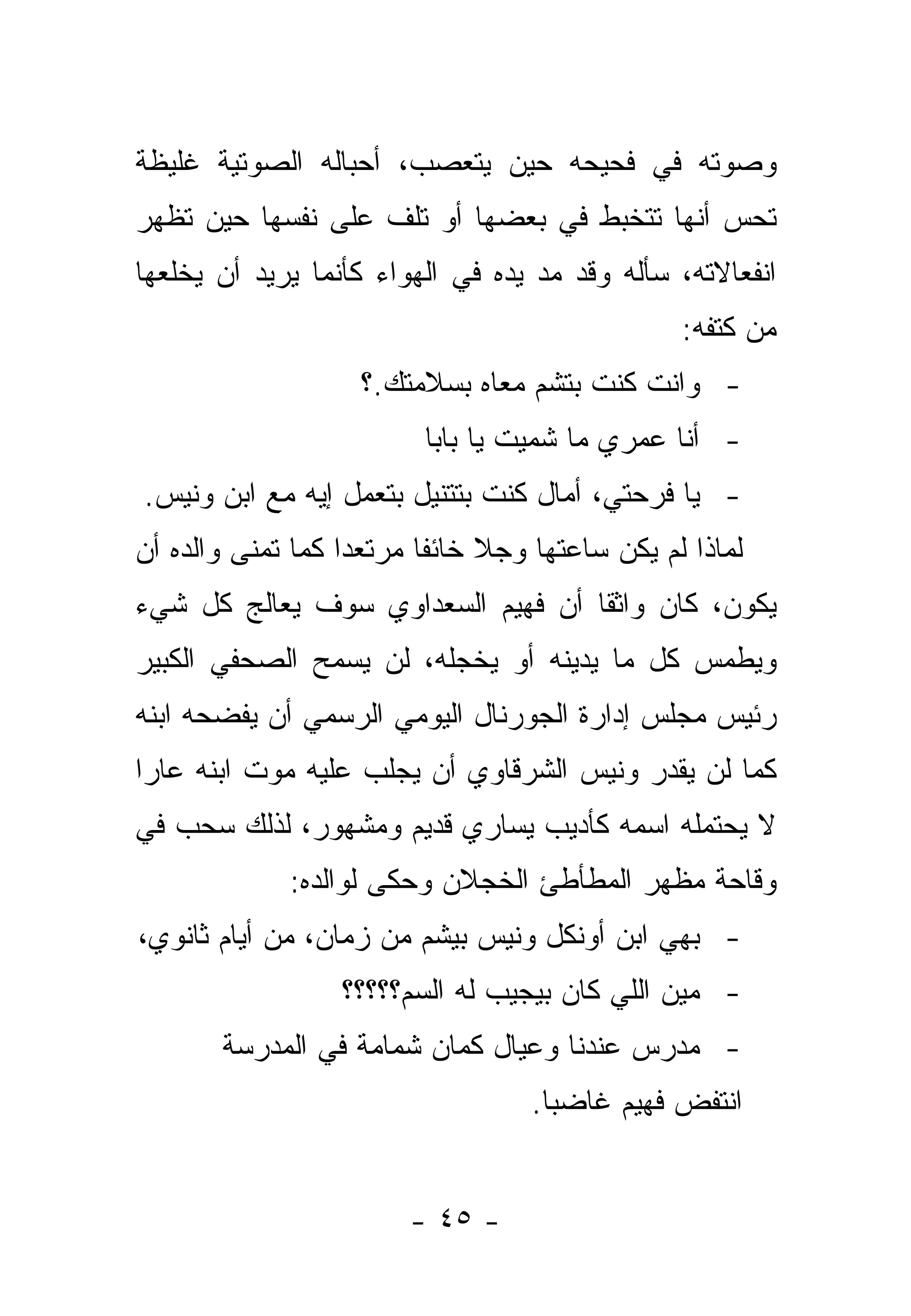 ‫ﻭﺼﻭﺘﻪ ﻓﻲ ﻓﺤﻴﺤﻪ ﺤﻴﻥ ﻴﺘﻌﺼﺏ، ﺃﺤﺒﺎﻟﻪ ﺍﻟﺼﻭﺘﻴﺔ ﻏﻠﻴﻅﺔ‬
‫ﺘﺤﺱ ﺃﻨﻬﺎ ﺘﺘﺨﺒﻁ ﻓﻲ ﺒﻌﻀﻬﺎ ﺃﻭ ﺘﻠﻑ ﻋﻠﻰ ﻨﻔﺴﻬﺎ ﺤﻴﻥ ﺘﻅﻬﺭ‬
‫ﺍﻨﻔﻌﺎﻻﺘﻪ، ﺴﺄﻟﻪ ﻭﻗﺩ ﻤﺩ ﻴﺩﻩ ﻓﻲ ﺍﻟﻬﻭﺍﺀ ﻜﺄﻨﻤﺎ ﻴﺭﻴﺩ ﺃﻥ ﻴﺨﻠﻌﻬﺎ‬
                                   ‫‪‬‬
                                                ‫ﻤﻥ ﻜﺘﻔﻪ:‬
                    ‫- ﻭﺍﻨﺕ ﻜﻨﺕ ﺒﺘﺸﻡ ﻤﻌﺎﻩ ﺒﺴﻼﻤﺘﻙ.؟‬
                         ‫- ﺃﻨﺎ ﻋﻤﺭﻱ ﻤﺎ ﺸﻤﻴﺕ ﻴﺎ ﺒﺎﺒﺎ‬
‫- ﻴﺎ ﻓﺭﺤﺘﻲ، ﺃﻤﺎل ﻜﻨﺕ ﺒﺘﺘﻨﻴل ﺒﺘﻌﻤل ﺇﻴﻪ ﻤﻊ ﺍﺒﻥ ﻭﻨﻴﺱ.‬
‫ﻟﻤﺎﺫﺍ ﻟﻡ ﻴﻜﻥ ﺴﺎﻋﺘﻬﺎ ﻭﺠﻼ ﺨﺎﺌﻔﺎ ﻤﺭﺘﻌﺩﺍ ﻜﻤﺎ ﺘﻤﻨﻰ ﻭﺍﻟﺩﻩ ﺃﻥ‬
                   ‫‪‬‬      ‫ﹰ ﹰ‬
‫ﻴﻜﻭﻥ، ﻜﺎﻥ ﻭﺍﺜ ﹰﺎ ﺃﻥ ﻓﻬﻴﻡ ﺍﻟﺴﻌﺩﺍﻭﻱ ﺴﻭﻑ ﻴﻌﺎﻟﺞ ﻜل ﺸﻲﺀ‬
                                   ‫ﻘ‬
‫ﻭﻴﻁﻤﺱ ﻜل ﻤﺎ ﻴﺩﻴﻨﻪ ﺃﻭ ﻴﺨﺠﻠﻪ، ﻟﻥ ﻴﺴﻤﺢ ﺍﻟﺼﺤﻔﻲ ﺍﻟﻜﺒﻴﺭ‬
‫ﺭﺌﻴﺱ ﻤﺠﻠﺱ ﺇﺩﺍﺭﺓ ﺍﻟﺠﻭﺭﻨﺎل ﺍﻟﻴﻭﻤﻲ ﺍﻟﺭﺴﻤﻲ ﺃﻥ ﻴﻔﻀﺤﻪ ﺍﺒﻨﻪ‬
‫ﻜﻤﺎ ﻟﻥ ﻴﻘﺩﺭ ﻭﻨﻴﺱ ﺍﻟﺸﺭﻗﺎﻭﻱ ﺃﻥ ﻴﺠﻠﺏ ﻋﻠﻴﻪ ﻤﻭﺕ ﺍﺒﻨﻪ ﻋﺎﺭﺍ‬
 ‫‪‬‬
‫ﻻ ﻴﺤﺘﻤﻠﻪ ﺍﺴﻤﻪ ﻜﺄﺩﻴﺏ ﻴﺴﺎﺭﻱ ﻗﺩﻴﻡ ﻭﻤﺸﻬﻭﺭ، ﻟﺫﻟﻙ ﺴﺤﺏ ﻓﻲ‬
             ‫ﻭﻗﺎﺤﺔ ﻤﻅﻬﺭ ﺍﻟﻤﻁﺄﻁﺊ ﺍﻟﺨﺠﻼﻥ ﻭﺤﻜﻰ ﻟﻭﺍﻟﺩﻩ:‬
‫- ﺒﻬﻲ ﺍﺒﻥ ﺃﻭﻨﻜل ﻭﻨﻴﺱ ﺒﻴﺸﻡ ﻤﻥ ﺯﻤﺎﻥ، ﻤﻥ ﺃﻴﺎﻡ ﺜﺎﻨﻭﻱ،‬
                  ‫- ﻤﻴﻥ ﺍﻟﻠﻲ ﻜﺎﻥ ﺒﻴﺠﻴﺏ ﻟﻪ ﺍﻟﺴﻡ؟؟؟؟؟‬
       ‫- ﻤﺩﺭﺱ ﻋﻨﺩﻨﺎ ﻭﻋﻴﺎل ﻜﻤﺎﻥ ﺸﻤﺎﻤﺔ ﻓﻲ ﺍﻟﻤﺩﺭﺴﺔ‬
                                   ‫ﺍﻨﺘﻔﺽ ﻓﻬﻴﻡ ﻏﺎﻀ ‪‬ﺎ.‬
                                     ‫ﺒ‬


                        ‫- ٥٤ -‬
 