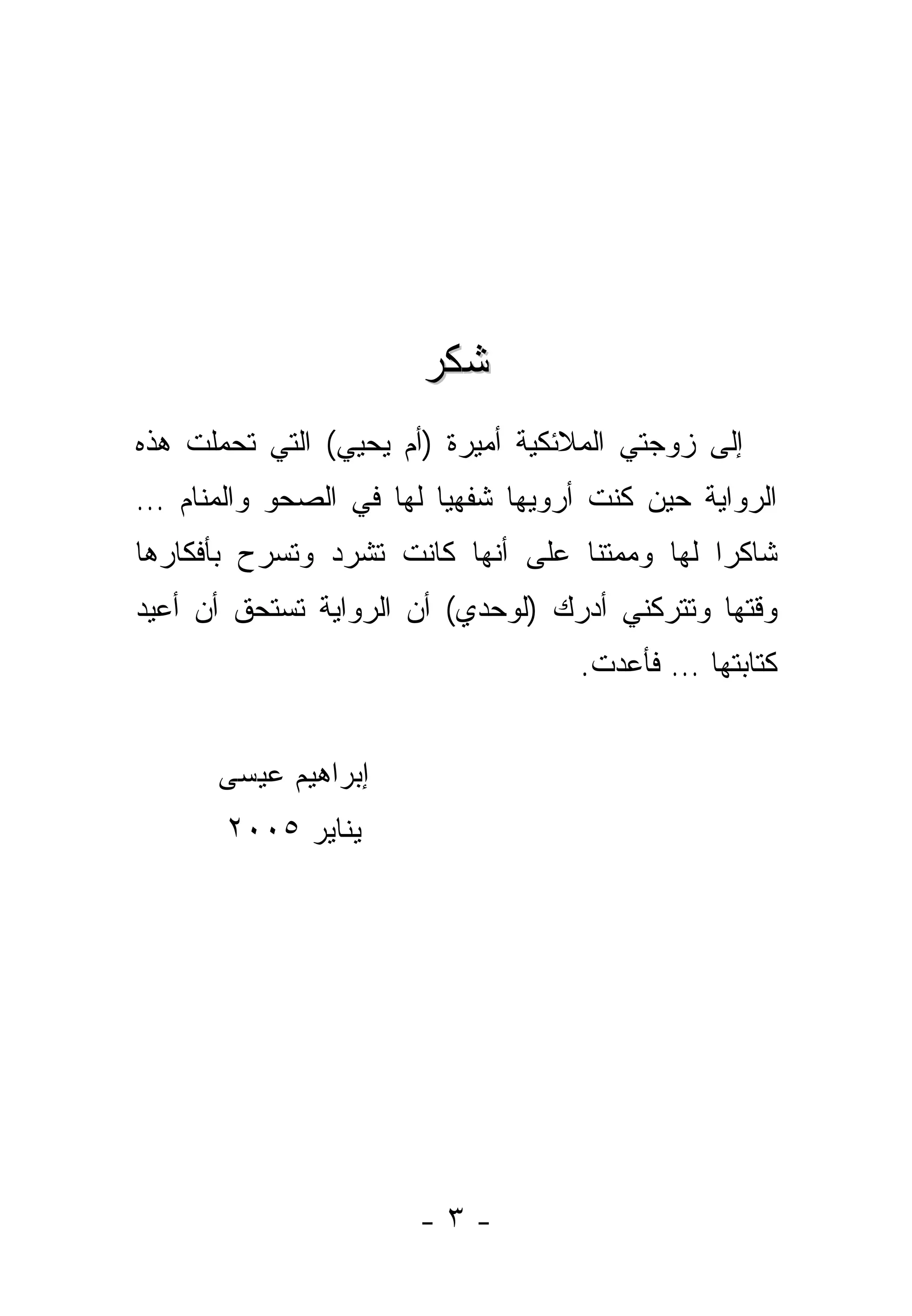 ‫ﺸﻜﺭ‬
‫ﺇﻟﻰ ﺯﻭﺠﺘﻲ ﺍﻟﻤﻼﺌﻜﻴﺔ ﺃﻤﻴﺭﺓ )ﺃﻡ ﻴﺤﻴﻲ( ﺍﻟﺘﻲ ﺘﺤﻤﻠﺕ ﻫﺫﻩ‬
‫ﺍﻟﺭﻭﺍﻴﺔ ﺤﻴﻥ ﻜﻨﺕ ﺃﺭﻭﻴﻬﺎ ﺸﻔﻬﻴﺎ ﻟﻬﺎ ﻓﻲ ﺍﻟﺼﺤﻭ ﻭﺍﻟﻤﻨﺎﻡ …‬
                        ‫‪‬‬
‫ﺸﺎﻜﺭﺍ ﻟﻬﺎ ﻭﻤﻤﺘﻨﺎ ﻋﻠﻰ ﺃﻨﻬﺎ ﻜﺎﻨﺕ ﺘﺸﺭﺩ ﻭﺘﺴﺭﺡ ﺒﺄﻓﻜﺎﺭﻫﺎ‬
                                   ‫ﹰ‬          ‫‪‬‬
‫ﻭﻗﺘﻬﺎ ﻭﺘﺘﺭﻜﻨﻲ ﺃﺩﺭﻙ )ﻟﻭﺤﺩﻱ( ﺃﻥ ﺍﻟﺭﻭﺍﻴﺔ ﺘﺴﺘﺤﻕ ﺃﻥ ﺃﻋﻴﺩ‬
                                   ‫ﻜﺘﺎﺒﺘﻬﺎ … ﻓﺄﻋﺩﺕ.‬


      ‫ﺇﺒﺭﺍﻫﻴﻡ ﻋﻴﺴﻰ‬
       ‫ﻴﻨﺎﻴﺭ ٥٠٠٢‬




                      ‫-٣-‬
 