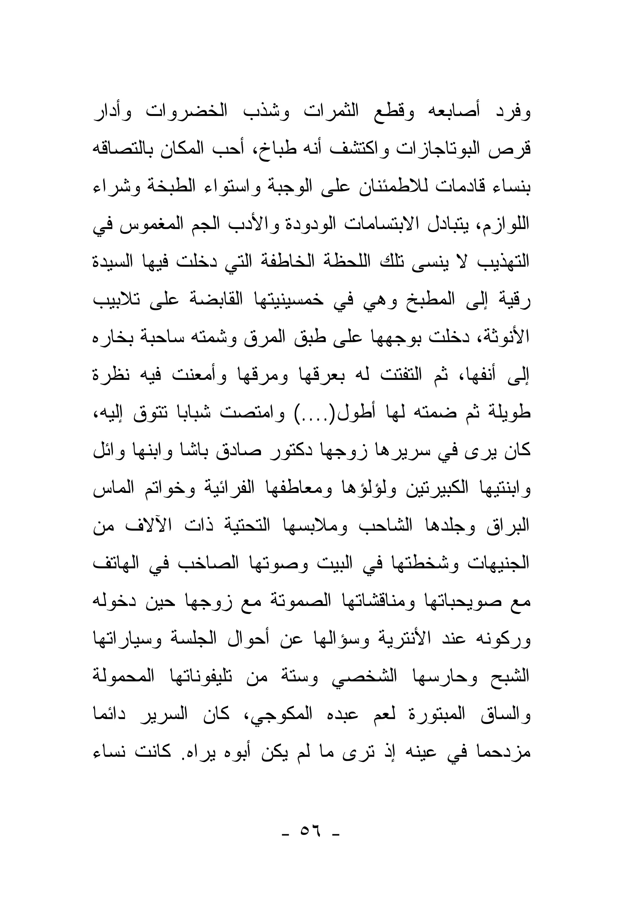 ‫ﻭﻓﺭﺩ ﺃﺼﺎﺒﻌﻪ ﻭﻗﻁﻊ ﺍﻟﺜﻤﺭﺍﺕ ﻭﺸﺫﺏ ﺍﻟﺨﻀﺭﻭﺍﺕ ﻭﺃﺩﺍﺭ‬
‫ﻗﺭﺹ ﺍﻟﺒﻭﺘﺎﺠﺎﺯﺍﺕ ﻭﺍﻜﺘﺸﻑ ﺃﻨﻪ ﻁﺒﺎﺥ، ﺃﺤﺏ ﺍﻟﻤﻜﺎﻥ ﺒﺎﻟﺘﺼﺎﻗﻪ‬
‫ﺒﻨﺴﺎﺀ ﻗﺎﺩﻤﺎﺕ ﻟﻼﻁﻤﺌﻨﺎﻥ ﻋﻠﻰ ﺍﻟﻭﺠﺒﺔ ﻭﺍﺴﺘﻭﺍﺀ ﺍﻟﻁﺒﺨﺔ ﻭﺸﺭﺍﺀ‬
‫ﺍﻟﻠﻭﺍﺯﻡ، ﻴﺘﺒﺎﺩل ﺍﻻﺒﺘﺴﺎﻤﺎﺕ ﺍﻟﻭﺩﻭﺩﺓ ﻭﺍﻷﺩﺏ ﺍﻟﺠﻡ ﺍﻟﻤﻐﻤﻭﺱ ﻓﻲ‬
‫ﺍﻟﺘﻬﺫﻴﺏ ﻻ ﻴﻨﺴﻰ ﺘﻠﻙ ﺍﻟﻠﺤﻅﺔ ﺍﻟﺨﺎﻁﻔﺔ ﺍﻟﺘﻲ ﺩﺨﻠﺕ ﻓﻴﻬﺎ ﺍﻟﺴﻴﺩﺓ‬
‫ﺭﻗﻴﺔ ﺇﻟﻰ ﺍﻟﻤﻁﺒﺦ ﻭﻫﻲ ﻓﻲ ﺨﻤﺴﻴﻨﻴﺘﻬﺎ ﺍﻟﻘﺎﺒﻀﺔ ﻋﻠﻰ ﺘﻼﺒﻴﺏ‬
‫ﺍﻷﻨﻭﺜﺔ، ﺩﺨﻠﺕ ﺒﻭﺠﻬﻬﺎ ﻋﻠﻰ ﻁﺒﻕ ﺍﻟﻤﺭﻕ ﻭﺸﻤﺘﻪ ﺴﺎﺤﺒﺔ ﺒﺨﺎﺭﻩ‬
‫ﺇﻟﻰ ﺃﻨﻔﻬﺎ، ﺜﻡ ﺍﻟﺘﻔﺘﺕ ﻟﻪ ﺒﻌﺭﻗﻬﺎ ﻭﻤﺭﻗﻬﺎ ﻭﺃﻤﻌﻨﺕ ﻓﻴﻪ ﻨﻅﺭﺓ‬
‫ﻁﻭﻴﻠﺔ ﺜﻡ ﻀﻤﺘﻪ ﻟﻬﺎ ﺃﻁﻭل)....( ﻭﺍﻤﺘﺼﺕ ﺸﺒﺎ ‪‬ﺎ ﺘﺘﻭﻕ ﺇﻟﻴﻪ،‬
            ‫ﺒ‬
‫ﻜﺎﻥ ﻴﺭﻯ ﻓﻲ ﺴﺭﻴﺭﻫﺎ ﺯﻭﺠﻬﺎ ﺩﻜﺘﻭﺭ ﺼﺎﺩﻕ ﺒﺎﺸﺎ ﻭﺍﺒﻨﻬﺎ ﻭﺍﺌل‬
‫ﻭﺍﺒﻨﺘﻴﻬﺎ ﺍﻟﻜﺒﻴﺭﺘﻴﻥ ﻭﻟﺅﻟﺅﻫﺎ ﻭﻤﻌﺎﻁﻔﻬﺎ ﺍﻟﻔﺭﺍﺌﻴﺔ ﻭﺨﻭﺍﺘﻡ ﺍﻟﻤﺎﺱ‬
‫ﺍﻟﺒﺭﺍﻕ ﻭﺠﻠﺩﻫﺎ ﺍﻟﺸﺎﺤﺏ ﻭﻤﻼﺒﺴﻬﺎ ﺍﻟﺘﺤﺘﻴﺔ ﺫﺍﺕ ﺍﻵﻻﻑ ﻤﻥ‬
‫ﺍﻟﺠﻨﻴﻬﺎﺕ ﻭﺸﺨﻁﺘﻬﺎ ﻓﻲ ﺍﻟﺒﻴﺕ ﻭﺼﻭﺘﻬﺎ ﺍﻟﺼﺎﺨﺏ ﻓﻲ ﺍﻟﻬﺎﺘﻑ‬
‫ﻤﻊ ﺼﻭﻴﺤﺒﺎﺘﻬﺎ ﻭﻤﻨﺎﻗﺸﺎﺘﻬﺎ ﺍﻟﺼﻤﻭﺘﺔ ﻤﻊ ﺯﻭﺠﻬﺎ ﺤﻴﻥ ﺩﺨﻭﻟﻪ‬
‫ﻭﺭﻜﻭﻨﻪ ﻋﻨﺩ ﺍﻷﻨﺘﺭﻴﺔ ﻭﺴﺅﺍﻟﻬﺎ ﻋﻥ ﺃﺤﻭﺍل ﺍﻟﺠﻠﺴﺔ ﻭﺴﻴﺎﺭﺍﺘﻬﺎ‬
‫ﺍﻟﺸﺒﺢ ﻭﺤﺎﺭﺴﻬﺎ ﺍﻟﺸﺨﺼﻲ ﻭﺴﺘﺔ ﻤﻥ ﺘﻠﻴﻔﻭﻨﺎﺘﻬﺎ ﺍﻟﻤﺤﻤﻭﻟﺔ‬
‫ﻭﺍﻟﺴﺎﻕ ﺍﻟﻤﺒﺘﻭﺭﺓ ﻟﻌﻡ ﻋﺒﺩﻩ ﺍﻟﻤﻜﻭﺠﻲ، ﻜﺎﻥ ﺍﻟﺴﺭﻴﺭ ﺩﺍﺌ ‪‬ﺎ‬
 ‫ﻤ‬
‫ﻤﺯﺩﺤ ‪‬ﺎ ﻓﻲ ﻋﻴﻨﻪ ﺇﺫ ﺘﺭﻯ ﻤﺎ ﻟﻡ ﻴﻜﻥ ﺃﺒﻭﻩ ﻴﺭﺍﻩ. ﻜﺎﻨﺕ ﻨﺴﺎﺀ‬
                                               ‫ﻤ‬


                        ‫- ٦٥ -‬
 