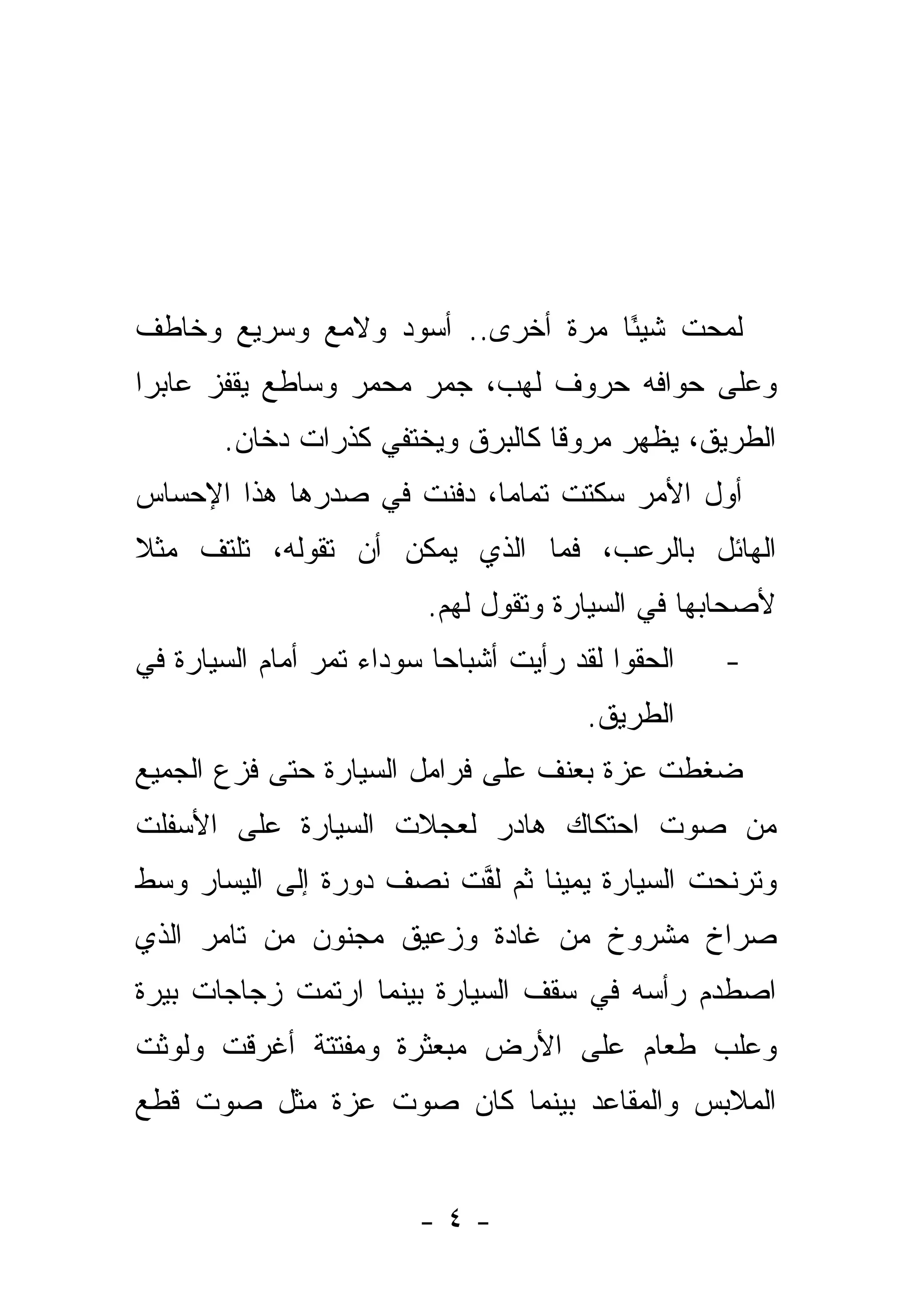 ‫ﻟﻤﺤﺕ ﺸﻴﺌﺎ ﻤﺭﺓ ﺃﺨﺭﻯ.. ﺃﺴﻭﺩ ﻭﻻﻤﻊ ﻭﺴﺭﻴﻊ ﻭﺨﺎﻁﻑ‬
                                  ‫ً‬
‫ﻭﻋﻠﻰ ﺤﻭﺍﻓﻪ ﺤﺭﻭﻑ ﻟﻬﺏ، ﺠﻤﺭ ﻤﺤﻤﺭ ﻭﺴﺎﻁﻊ ﻴﻘﻔﺯ ﻋﺎﺒ ‪‬ﺍ‬
 ‫ﺭ‬
        ‫ﺍﻟﻁﺭﻴﻕ، ﻴﻅﻬﺭ ﻤﺭﻭ ﹰﺎ ﻜﺎﻟﺒﺭﻕ ﻭﻴﺨﺘﻔﻲ ﻜﺫﺭﺍﺕ ﺩﺨﺎﻥ.‬
                                   ‫ﻗ‬
‫ﺃﻭل ﺍﻷﻤﺭ ﺴﻜﺘﺕ ﺘﻤﺎ ‪‬ﺎ، ﺩﻓﻨﺕ ﻓﻲ ﺼﺩﺭﻫﺎ ﻫﺫﺍ ﺍﻹﺤﺴﺎﺱ‬
                    ‫ﹾ‬      ‫ﹶ ﹾ ﻤ‬
‫ﺍﻟﻬﺎﺌل ﺒﺎﻟﺭﻋﺏ، ﻓﻤﺎ ﺍﻟﺫﻱ ﻴﻤﻜﻥ ﺃﻥ ﺘﻘﻭﻟﻪ، ﺘﻠﺘﻑ ﻤﺜﻼ‬
‫ﹰ‬
                          ‫ﻷﺼﺤﺎﺒﻬﺎ ﻓﻲ ﺍﻟﺴﻴﺎﺭﺓ ﻭﺘﻘﻭل ﻟﻬﻡ.‬
‫ﺍﻟﺤﻘﻭﺍ ﻟﻘﺩ ﺭﺃﻴﺕ ﺃﺸﺒﺎ ‪‬ﺎ ﺴﻭﺩﺍﺀ ﺘﻤﺭ ﺃﻤﺎﻡ ﺍﻟﺴﻴﺎﺭﺓ ﻓﻲ‬
                           ‫ﺤ‬                        ‫-‬
                                         ‫ﺍﻟﻁﺭﻴﻕ.‬
‫ﻀﻐﻁﺕ ﻋﺯﺓ ﺒﻌﻨﻑ ﻋﻠﻰ ﻓﺭﺍﻤل ﺍﻟﺴﻴﺎﺭﺓ ﺤﺘﻰ ﻓﺯﻉ ﺍﻟﺠﻤﻴﻊ‬
‫ﻤﻥ ﺼﻭﺕ ﺍﺤﺘﻜﺎﻙ ﻫﺎﺩﺭ ﻟﻌﺠﻼﺕ ﺍﻟﺴﻴﺎﺭﺓ ﻋﻠﻰ ﺍﻷﺴﻔﻠﺕ‬
‫ﻭﺘﺭﻨﺤﺕ ﺍﻟﺴﻴﺎﺭﺓ ﻴﻤﻴ ﹰﺎ ﺜﻡ ﻟﻔﺕ ﻨﺼﻑ ﺩﻭﺭﺓ ﺇﻟﻰ ﺍﻟﻴﺴﺎﺭ ﻭﺴﻁ‬
                         ‫ﱠ‬      ‫ﻨ‬
‫ﺼﺭﺍﺥ ﻤﺸﺭﻭﺥ ﻤﻥ ﻏﺎﺩﺓ ﻭﺯﻋﻴﻕ ﻤﺠﻨﻭﻥ ﻤﻥ ﺘﺎﻤﺭ ﺍﻟﺫﻱ‬
‫ﺍﺼﻁﺩﻡ ﺭﺃﺴﻪ ﻓﻲ ﺴﻘﻑ ﺍﻟﺴﻴﺎﺭﺓ ﺒﻴﻨﻤﺎ ﺍﺭﺘﻤﺕ ﺯﺠﺎﺠﺎﺕ ﺒﻴﺭﺓ‬
‫ﻭﻋﻠﺏ ﻁﻌﺎﻡ ﻋﻠﻰ ﺍﻷﺭﺽ ﻤﺒﻌﺜﺭﺓ ﻭﻤﻔﺘﺘﺔ ﺃﻏﺭﻗﺕ ﻭﻟﻭﺜﺕ‬
‫ﺍﻟﻤﻼﺒﺱ ﻭﺍﻟﻤﻘﺎﻋﺩ ﺒﻴﻨﻤﺎ ﻜﺎﻥ ﺼﻭﺕ ﻋﺯﺓ ﻤﺜل ﺼﻭﺕ ﻗﻁﻊ‬


                         ‫-٤-‬
 