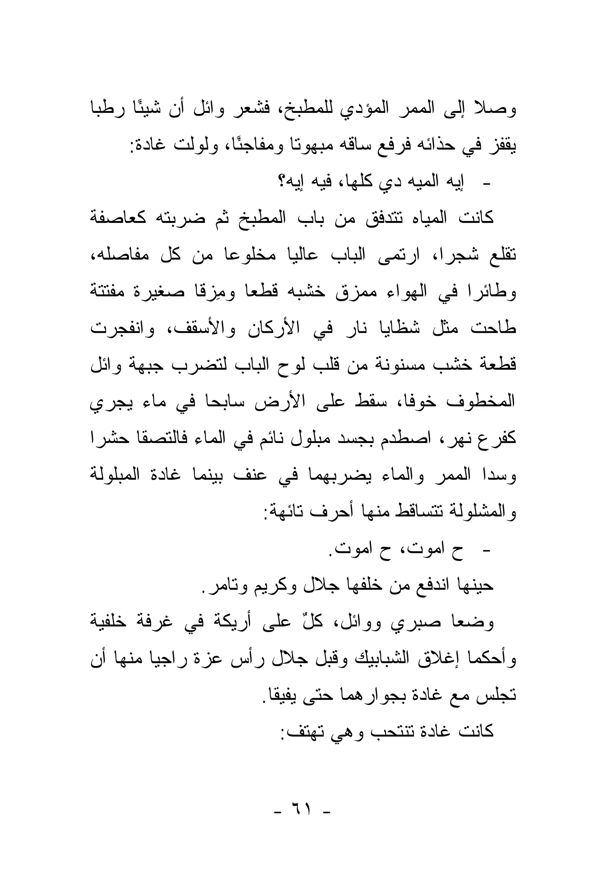 ‫ﻭﺼﻼ ﺇﻟﻰ ﺍﻟﻤﻤﺭ ﺍﻟﻤﺅﺩﻱ ﻟﻠﻤﻁﺒﺦ، ﻓﺸﻌﺭ ﻭﺍﺌل ﺃﻥ ﺸﻴ ًﺎ ﺭﻁ ‪‬ﺎ‬
 ‫ﺒ‬     ‫ﺌ‬
    ‫ﻴﻘﻔﺯ ﻓﻲ ﺤﺫﺍﺌﻪ ﻓﺭﻓﻊ ﺴﺎﻗﻪ ﻤﺒﻬﻭ ﹰﺎ ﻭﻤﻔﺎﺠ ًﺎ، ﻭﻟﻭﻟﺕ ﻏﺎﺩﺓ:‬
          ‫ﹾ‬       ‫ﺌ‬        ‫ﺘ‬
                        ‫- ﺇﻴﻪ ﺍﻟﻤﻴﻪ ﺩﻱ ﻜﻠﻬﺎ، ﻓﻴﻪ ﺇﻴﻪ؟‬
‫ﻜﺎﻨﺕ ﺍﻟﻤﻴﺎﻩ ﺘﺘﺩﻓﻕ ﻤﻥ ﺒﺎﺏ ﺍﻟﻤﻁﺒﺦ ﺜﻡ ﻀﺭﺒﺘﻪ ﻜﻌﺎﺼﻔﺔ‬
‫ﺘﻘﻠﻊ ﺸﺠ ‪‬ﺍ، ﺍﺭﺘﻤﻰ ﺍﻟﺒﺎﺏ ﻋﺎﻟ ‪‬ﺎ ﻤﺨﻠﻭ ‪‬ﺎ ﻤﻥ ﻜل ﻤﻔﺎﺼﻠﻪ،‬
               ‫ﻋ‬       ‫ﻴ‬                   ‫ﺭ‬
‫ﻭﻁﺎﺌ ‪‬ﺍ ﻓﻲ ﺍﻟﻬﻭﺍﺀ ﻤﻤﺯﻕ ﺨﺸﺒﻪ ﻗﻁ ‪‬ﺎ ﻭﻤﺯ ﹰﺎ ﺼﻐﻴﺭﺓ ﻤﻔﺘﺘﺔ‬
             ‫ﻌ ِ ﻗ‬            ‫ﹲ‬               ‫ﺭ‬
‫ﻁﺎﺤﺕ ﻤﺜل ﺸﻅﺎﻴﺎ ﻨﺎﺭ ﻓﻲ ﺍﻷﺭﻜﺎﻥ ﻭﺍﻷﺴﻘﻑ، ﻭﺍﻨﻔﺠﺭﺕ‬
‫ﻗﻁﻌﺔ ﺨﺸﺏ ﻤﺴﻨﻭﻨﺔ ﻤﻥ ﻗﻠﺏ ﻟﻭﺡ ﺍﻟﺒﺎﺏ ﻟﺘﻀﺭﺏ ﺠﺒﻬﺔ ﻭﺍﺌل‬
‫ﺍﻟﻤﺨﻁﻭﻑ ﺨﻭ ﹰﺎ، ﺴﻘﻁ ﻋﻠﻰ ﺍﻷﺭﺽ ﺴﺎﺒ ‪‬ﺎ ﻓﻲ ﻤﺎﺀ ﻴﺠﺭﻱ‬
             ‫ﺤ‬                    ‫ﻓ‬
‫ﻜﻔﺭﻉ ﻨﻬﺭ، ﺍﺼﻁﺩﻡ ﺒﺠﺴﺩ ﻤﺒﻠﻭل ﻨﺎﺌﻡ ﻓﻲ ﺍﻟﻤﺎﺀ ﻓﺎﻟﺘﺼﻘﺎ ﺤﺸ ‪‬ﺍ‬
 ‫ﺭ‬
‫ﻭﺴﺩﺍ ﺍﻟﻤﻤﺭ ﻭﺍﻟﻤﺎﺀ ﻴﻀﺭﺒﻬﻤﺎ ﻓﻲ ﻋﻨﻑ ﺒﻴﻨﻤﺎ ﻏﺎﺩﺓ ﺍﻟﻤﺒﻠﻭﻟﺔ‬
                      ‫ﻭﺍﻟﻤﺸﻠﻭﻟﺔ ﺘﺘﺴﺎﻗﻁ ﻤﻨﻬﺎ ﺃﺤﺭﻑ ﺘﺎﺌﻬﺔ:‬
                               ‫- ﺡ ﺍﻤﻭﺕ، ﺡ ﺍﻤﻭﺕ.‬
              ‫ﺤﻴﻨﻬﺎ ﺍﻨﺩﻓﻊ ﻤﻥ ﺨﻠﻔﻬﺎ ﺠﻼل ﻭﻜﺭﻴﻡ ﻭﺘﺎﻤﺭ.‬
‫ﻭﻀﻌﺎ ﺼﺒﺭﻱ ﻭﻭﺍﺌل، ﻜل ﻋﻠﻰ ﺃﺭﻴﻜﺔ ﻓﻲ ﻏﺭﻓﺔ ﺨﻠﻔﻴﺔ‬
                        ‫ٌ‬
‫ﻭﺃﺤﻜﻤﺎ ﺇﻏﻼﻕ ﺍﻟﺸﺒﺎﺒﻴﻙ ﻭﻗﺒل ﺠﻼل ﺭﺃﺱ ﻋﺯﺓ ﺭﺍﺠ ‪‬ﺎ ﻤﻨﻬﺎ ﺃﻥ‬
         ‫ﻴ‬
                      ‫ﺘﺠﻠﺱ ﻤﻊ ﻏﺎﺩﺓ ﺒﺠﻭﺍﺭﻫﻤﺎ ﺤﺘﻰ ﻴﻔﻴﻘﺎ.‬
                        ‫ﻜﺎﻨﺕ ﻏﺎﺩﺓ ﺘﻨﺘﺤﺏ ﻭﻫﻲ ﺘﻬﺘﻑ:‬


                       ‫- ١٦ -‬
 