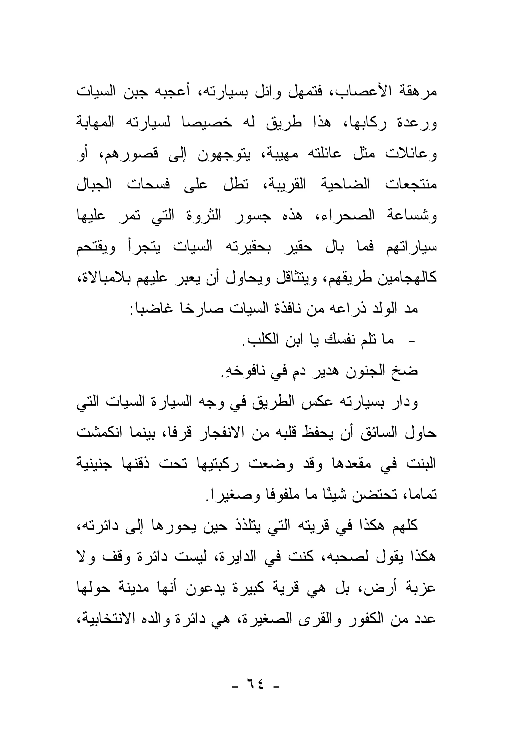 ‫ﻤﺭﻫﻘﺔ ﺍﻷﻋﺼﺎﺏ، ﻓﺘﻤﻬل ﻭﺍﺌل ﺒﺴﻴﺎﺭﺘﻪ، ﺃﻋﺠﺒﻪ ﺠﺒﻥ ﺍﻟﺴﻴﺎﺕ‬
‫ﻭﺭﻋﺩﺓ ﺭﻜﺎﺒﻬﺎ، ﻫﺫﺍ ﻁﺭﻴﻕ ﻟﻪ ﺨﺼﻴ ‪‬ﺎ ﻟﺴﻴﺎﺭﺘﻪ ﺍﻟﻤﻬﺎﺒﺔ‬
                 ‫ﺼ‬
‫ﻭﻋﺎﺌﻼﺕ ﻤﺜل ﻋﺎﺌﻠﺘﻪ ﻤﻬﻴﺒﺔ، ﻴﺘﻭﺠﻬﻭﻥ ﺇﻟﻰ ﻗﺼﻭﺭﻫﻡ، ﺃﻭ‬
‫ﻤﻨﺘﺠﻌﺎﺕ ﺍﻟﻀﺎﺤﻴﺔ ﺍﻟﻘﺭﻴﺒﺔ، ﺘﻁل ﻋﻠﻰ ﻓﺴﺤﺎﺕ ﺍﻟﺠﺒﺎل‬
‫ﻭﺸﺴﺎﻋﺔ ﺍﻟﺼﺤﺭﺍﺀ، ﻫﺫﻩ ﺠﺴﻭﺭ ﺍﻟﺜﺭﻭﺓ ﺍﻟﺘﻲ ﺘﻤﺭ ﻋﻠﻴﻬﺎ‬
‫ﺴﻴﺎﺭﺍﺘﻬﻡ ﻓﻤﺎ ﺒﺎل ﺤﻘﻴﺭ ﺒﺤﻘﻴﺭﺘﻪ ﺍﻟﺴﻴﺎﺕ ﻴﺘﺠﺭﺃ ﻭﻴﻘﺘﺤﻡ‬
‫ﻜﺎﻟﻬﺠﺎﻤﻴﻥ ﻁﺭﻴﻘﻬﻡ، ﻭﻴﺘﺜﺎﻗل ﻭﻴﺤﺎﻭل ﺃﻥ ﻴﻌﺒﺭ ﻋﻠﻴﻬﻡ ﺒﻼﻤﺒﺎﻻﺓ،‬
                                                  ‫‪‬‬
        ‫ﻤﺩ ﺍﻟﻭﻟﺩ ﺫﺭﺍﻋﻪ ﻤﻥ ﻨﺎﻓﺫﺓ ﺍﻟﺴﻴﺎﺕ ﺼﺎﺭ ﹰﺎ ﻏﺎﻀ ‪‬ﺎ:‬
          ‫ﺒ‬      ‫ﺨ‬
                         ‫- ﻤﺎ ﺘﻠﻡ ﻨﻔﺴﻙ ﻴﺎ ﺍﺒﻥ ﺍﻟﻜﻠﺏ.‬
                      ‫ﻀﺦ ﺍﻟﺠﻨﻭﻥ ﻫﺩﻴﺭ ﺩﻡ ﻓﻲ ﻨﺎﻓﻭﺨﻪ.‬
                       ‫ِ‬         ‫ٍ‬
‫ﻭﺩﺍﺭ ﺒﺴﻴﺎﺭﺘﻪ ﻋﻜﺱ ﺍﻟﻁﺭﻴﻕ ﻓﻲ ﻭﺠﻪ ﺍﻟﺴﻴﺎﺭﺓ ﺍﻟﺴﻴﺎﺕ ﺍﻟﺘﻲ‬
‫ﺤﺎﻭل ﺍﻟﺴﺎﺌﻕ ﺃﻥ ﻴﺤﻔﻅ ﻗﻠﺒﻪ ﻤﻥ ﺍﻻﻨﻔﺠﺎﺭ ﻗﺭﻓﺎ، ﺒﻴﻨﻤﺎ ﺍﻨﻜﻤﺸﺕ‬
               ‫ﹰ‬
‫ﺍﻟﺒﻨﺕ ﻓﻲ ﻤﻘﻌﺩﻫﺎ ﻭﻗﺩ ﻭﻀﻌﺕ ﺭﻜﺒﺘﻴﻬﺎ ﺘﺤﺕ ﺫﻗﻨﻬﺎ ﺠﻨﻴﻨﻴﺔ‬
                   ‫ﺘﻤﺎ ‪‬ﺎ، ﺘﺤﺘﻀﻥ ﺸﻴ ًﺎ ﻤﺎ ﻤﻠﻔﻭ ﹰﺎ ﻭﺼﻐﻴ ‪‬ﺍ.‬
                     ‫ﺭ‬       ‫ﻓ‬          ‫ﺌ‬            ‫ﻤ‬
‫ﻜﻠﻬﻡ ﻫﻜﺫﺍ ﻓﻲ ﻗﺭﻴﺘﻪ ﺍﻟﺘﻲ ﻴﺘﻠﺫﺫ ﺤﻴﻥ ﻴﺤﻭﺭﻫﺎ ﺇﻟﻰ ﺩﺍﺌﺭﺘﻪ،‬
‫ﻫﻜﺫﺍ ﻴﻘﻭل ﻟﺼﺤﺒﻪ، ﻜﻨﺕ ﻓﻲ ﺍﻟﺩﺍﻴﺭﺓ، ﻟﻴﺴﺕ ﺩﺍﺌﺭﺓ ﻭﻗﻑ ﻭﻻ‬
‫ﻋﺯﺒﺔ ﺃﺭﺽ، ﺒل ﻫﻲ ﻗﺭﻴﺔ ﻜﺒﻴﺭﺓ ﻴﺩﻋﻭﻥ ﺃﻨﻬﺎ ﻤﺩﻴﻨﺔ ﺤﻭﻟﻬﺎ‬
                    ‫‪‬‬
‫ﻋﺩﺩ ﻤﻥ ﺍﻟﻜﻔﻭﺭ ﻭﺍﻟﻘﺭﻯ ﺍﻟﺼﻐﻴﺭﺓ، ﻫﻲ ﺩﺍﺌﺭﺓ ﻭﺍﻟﺩﻩ ﺍﻻﻨﺘﺨﺎﺒﻴﺔ،‬


                       ‫- ٤٦ -‬
 