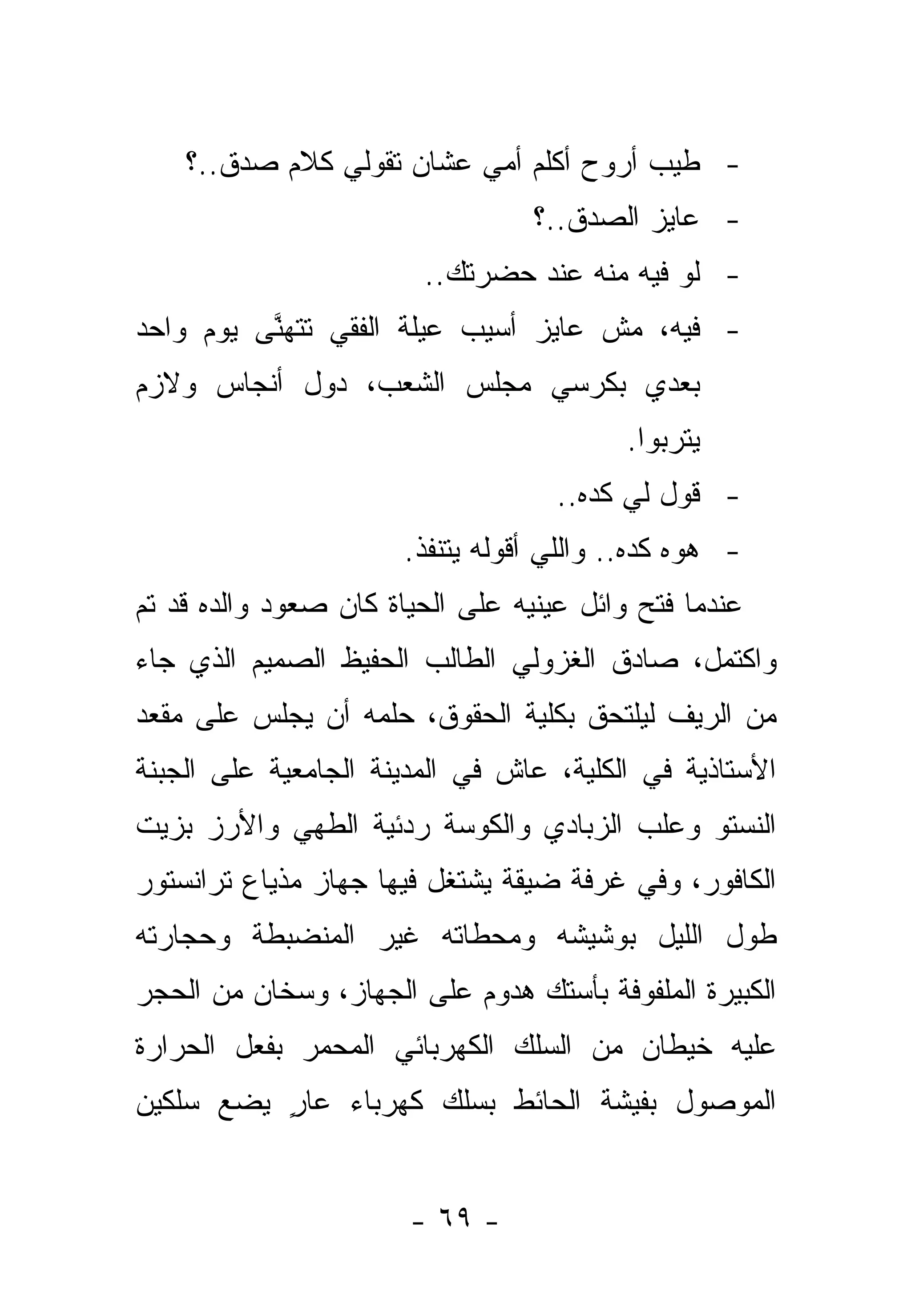 ‫- ﻁﻴﺏ ﺃﺭﻭﺡ ﺃﻜﻠﻡ ﺃﻤﻲ ﻋﺸﺎﻥ ﺘﻘﻭﻟﻲ ﻜﻼﻡ ﺼﺩﻕ..؟‬
                                  ‫- ﻋﺎﻴﺯ ﺍﻟﺼﺩﻕ..؟‬
                        ‫- ﻟﻭ ﻓﻴﻪ ﻤﻨﻪ ﻋﻨﺩ ﺤﻀﺭﺘﻙ..‬
‫- ﻓﻴﻪ، ﻤﺵ ﻋﺎﻴﺯ ﺃﺴﻴﺏ ﻋﻴﻠﺔ ﺍﻟﻔﻘﻲ ﺘﺘﻬﻨﻰ ﻴﻭﻡ ﻭﺍﺤﺩ‬
          ‫ﱠ‬
‫ﺒﻌﺩﻱ ﺒﻜﺭﺴﻲ ﻤﺠﻠﺱ ﺍﻟﺸﻌﺏ، ﺩﻭل ﺃﻨﺠﺎﺱ ﻭﻻﺯﻡ‬
                                          ‫ﻴﺘﺭﺒﻭﺍ.‬
                                    ‫- ﻗﻭل ﻟﻲ ﻜﺩﻩ..‬
                       ‫- ﻫﻭﻩ ﻜﺩﻩ.. ﻭﺍﻟﻠﻲ ﺃﻗﻭﻟﻪ ﻴﺘﻨﻔﺫ.‬
                               ‫ﹸ‬
‫ﻋﻨﺩﻤﺎ ﻓﺘﺢ ﻭﺍﺌل ﻋﻴﻨﻴﻪ ﻋﻠﻰ ﺍﻟﺤﻴﺎﺓ ﻜﺎﻥ ﺼﻌﻭﺩ ﻭﺍﻟﺩﻩ ﻗﺩ ﺘﻡ‬
‫ﻭﺍﻜﺘﻤل، ﺼﺎﺩﻕ ﺍﻟﻐﺯﻭﻟﻲ ﺍﻟﻁﺎﻟﺏ ﺍﻟﺤﻔﻴﻅ ﺍﻟﺼﻤﻴﻡ ﺍﻟﺫﻱ ﺠﺎﺀ‬
‫ﻤﻥ ﺍﻟﺭﻴﻑ ﻟﻴﻠﺘﺤﻕ ﺒﻜﻠﻴﺔ ﺍﻟﺤﻘﻭﻕ، ‪‬ﻠﻤﻪ ﺃﻥ ﻴﺠﻠﺱ ﻋﻠﻰ ﻤﻘﻌﺩ‬
                    ‫ﺤ‬
‫ﺍﻷﺴﺘﺎﺫﻴﺔ ﻓﻲ ﺍﻟﻜﻠﻴﺔ، ﻋﺎﺵ ﻓﻲ ﺍﻟﻤﺩﻴﻨﺔ ﺍﻟﺠﺎﻤﻌﻴﺔ ﻋﻠﻰ ﺍﻟﺠﺒﻨﺔ‬
‫ﺍﻟﻨﺴﺘﻭ ﻭﻋﻠﺏ ﺍﻟﺯﺒﺎﺩﻱ ﻭﺍﻟﻜﻭﺴﺔ ﺭﺩﺌﻴﺔ ﺍﻟﻁﻬﻲ ﻭﺍﻷﺭﺯ ﺒﺯﻴﺕ‬
‫ﺍﻟﻜﺎﻓﻭﺭ، ﻭﻓﻲ ﻏﺭﻓﺔ ﻀﻴﻘﺔ ﻴﺸﺘﻐل ﻓﻴﻬﺎ ﺠﻬﺎﺯ ﻤﺫﻴﺎﻉ ﺘﺭﺍﻨﺴﺘﻭﺭ‬
‫ﻁﻭل ﺍﻟﻠﻴل ﺒﻭﺸﻴﺸﻪ ﻭﻤﺤﻁﺎﺘﻪ ﻏﻴﺭ ﺍﻟﻤﻨﻀﺒﻁﺔ ﻭﺤﺠﺎﺭﺘﻪ‬
‫ﺍﻟﻜﺒﻴﺭﺓ ﺍﻟﻤﻠﻔﻭﻓﺔ ﺒﺄﺴﺘﻙ ﻫﺩﻭﻡ ﻋﻠﻰ ﺍﻟﺠﻬﺎﺯ، ﻭﺴﺨﺎﻥ ﻤﻥ ﺍﻟﺤﺠﺭ‬
‫ﻋﻠﻴﻪ ﺨﻴﻁﺎﻥ ﻤﻥ ﺍﻟﺴﻠﻙ ﺍﻟﻜﻬﺭﺒﺎﺌﻲ ﺍﻟﻤﺤﻤﺭ ﺒﻔﻌل ﺍﻟﺤﺭﺍﺭﺓ‬
‫ﺍﻟﻤﻭﺼﻭل ﺒﻔﻴﺸﺔ ﺍﻟﺤﺎﺌﻁ ﺒﺴﻠﻙ ﻜﻬﺭﺒﺎﺀ ﻋﺎﺭ ﻴﻀﻊ ﺴﻠﻜﻴﻥ‬
          ‫ٍ‬


                       ‫- ٩٦ -‬
 