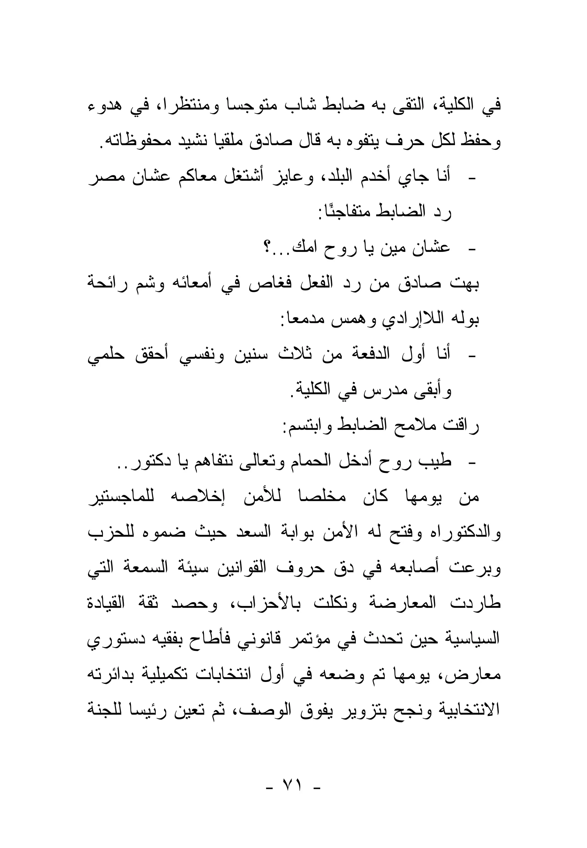 ‫ﻓﻲ ﺍﻟﻜﻠﻴﺔ، ﺍﻟﺘﻘﻰ ﺒﻪ ﻀﺎﺒﻁ ﺸﺎﺏ ﻤﺘﻭﺠ ‪‬ﺎ ﻭﻤﻨﺘﻅ ‪‬ﺍ، ﻓﻲ ﻫﺩﻭﺀ‬
          ‫ﺭ‬        ‫ﺴ‬
 ‫ﻭﺤﻔﻅ ﻟﻜل ﺤﺭﻑ ﻴﺘﻔﻭﻩ ﺒﻪ ﻗﺎل ﺼﺎﺩﻕ ﻤﻠﻘ ‪‬ﺎ ﻨﺸﻴﺩ ﻤﺤﻔﻭﻅﺎﺘﻪ.‬
                 ‫ﻴ‬
‫- ﺃﻨﺎ ﺠﺎﻱ ﺃﺨﺩﻡ ﺍﻟﺒﻠﺩ، ﻭﻋﺎﻴﺯ ﺃﺸﺘﻐل ﻤﻌﺎﻜﻡ ﻋﺸﺎﻥ ﻤﺼﺭ‬
                              ‫ﺭﺩ ﺍﻟﻀﺎﺒﻁ ﻤﺘﻔﺎﺠ ًﺎ:‬
                                ‫ﺌ‬
                       ‫- ﻋﺸﺎﻥ ﻤﻴﻥ ﻴﺎ ﺭﻭﺡ ﺍﻤﻙ...؟‬
                            ‫ﹸ‪‬‬
‫ﺒﻬﺕ ﺼﺎﺩﻕ ﻤﻥ ﺭﺩ ﺍﻟﻔﻌل ﻓﻐﺎﺹ ﻓﻲ ﺃﻤﻌﺎﺌﻪ ﻭﺸﻡ ﺭﺍﺌﺤﺔ‬
                         ‫ﺒﻭﻟﻪ ﺍﻟﻼﺇﺭﺍﺩﻱ ﻭﻫﻤﺱ ﻤﺩﻤ ‪‬ﺎ:‬
                           ‫ﻌ‬
‫- ﺃﻨﺎ ﺃﻭل ﺍﻟﺩﻓﻌﺔ ﻤﻥ ﺜﻼﺙ ﺴﻨﻴﻥ ﻭﻨﻔﺴﻲ ﺃﺤﻘﻕ ﺤﻠﻤﻲ‬
                          ‫ﻭﺃﺒﻘﻰ ﻤﺩﺭﺱ ﻓﻲ ﺍﻟﻜﻠﻴﺔ.‬
                         ‫ﺭﺍﻗﺕ ﻤﻼﻤﺢ ﺍﻟﻀﺎﺒﻁ ﻭﺍﺒﺘﺴﻡ:‬
   ‫- ﻁﻴﺏ ﺭﻭﺡ ﺃﺩﺨل ﺍﻟﺤﻤﺎﻡ ﻭﺘﻌﺎﻟﻰ ﻨﺘﻔﺎﻫﻡ ﻴﺎ ﺩﻜﺘﻭﺭ..‬
‫ﻤﻥ ﻴﻭﻤﻬﺎ ﻜﺎﻥ ﻤﺨﻠ ‪‬ﺎ ﻟﻸﻤﻥ ﺇﺨﻼﺼﻪ ﻟﻠﻤﺎﺠﺴﺘﻴﺭ‬
                      ‫ﺼ‬
‫ﻭﺍﻟﺩﻜﺘﻭﺭﺍﻩ ﻭﻓﺘﺢ ﻟﻪ ﺍﻷﻤﻥ ﺒﻭﺍﺒﺔ ﺍﻟﺴﻌﺩ ﺤﻴﺙ ﻀﻤﻭﻩ ﻟﻠﺤﺯﺏ‬
‫ﻭﺒﺭﻋﺕ ﺃﺼﺎﺒﻌﻪ ﻓﻲ ﺩﻕ ﺤﺭﻭﻑ ﺍﻟﻘﻭﺍﻨﻴﻥ ﺴﻴﺌﺔ ﺍﻟﺴﻤﻌﺔ ﺍﻟﺘﻲ‬
‫ﻁﺎﺭﺩﺕ ﺍﻟﻤﻌﺎﺭﻀﺔ ﻭﻨﻜﻠﺕ ﺒﺎﻷﺤﺯﺍﺏ، ﻭﺤﺼﺩ ﺜﻘﺔ ﺍﻟﻘﻴﺎﺩﺓ‬
‫ﺍﻟﺴﻴﺎﺴﻴﺔ ﺤﻴﻥ ﺘﺤﺩﺙ ﻓﻲ ﻤﺅﺘﻤﺭ ﻗﺎﻨﻭﻨﻲ ﻓﺄﻁﺎﺡ ﺒﻔﻘﻴﻪ ﺩﺴﺘﻭﺭﻱ‬
‫ﻤﻌﺎﺭﺽ، ﻴﻭﻤﻬﺎ ﺘﻡ ﻭﻀﻌﻪ ﻓﻲ ﺃﻭل ﺍﻨﺘﺨﺎﺒﺎﺕ ﺘﻜﻤﻴﻠﻴﺔ ﺒﺩﺍﺌﺭﺘﻪ‬
‫ﺍﻻﻨﺘﺨﺎﺒﻴﺔ ﻭﻨﺠﺢ ﺒﺘﺯﻭﻴﺭ ﻴﻔﻭﻕ ﺍﻟﻭﺼﻑ، ﺜﻡ ﺘﻌﻴﻥ ﺭﺌﻴ ‪‬ﺎ ﻟﻠﺠﻨﺔ‬
       ‫ﺴ‬


                       ‫- ١٧ -‬
 