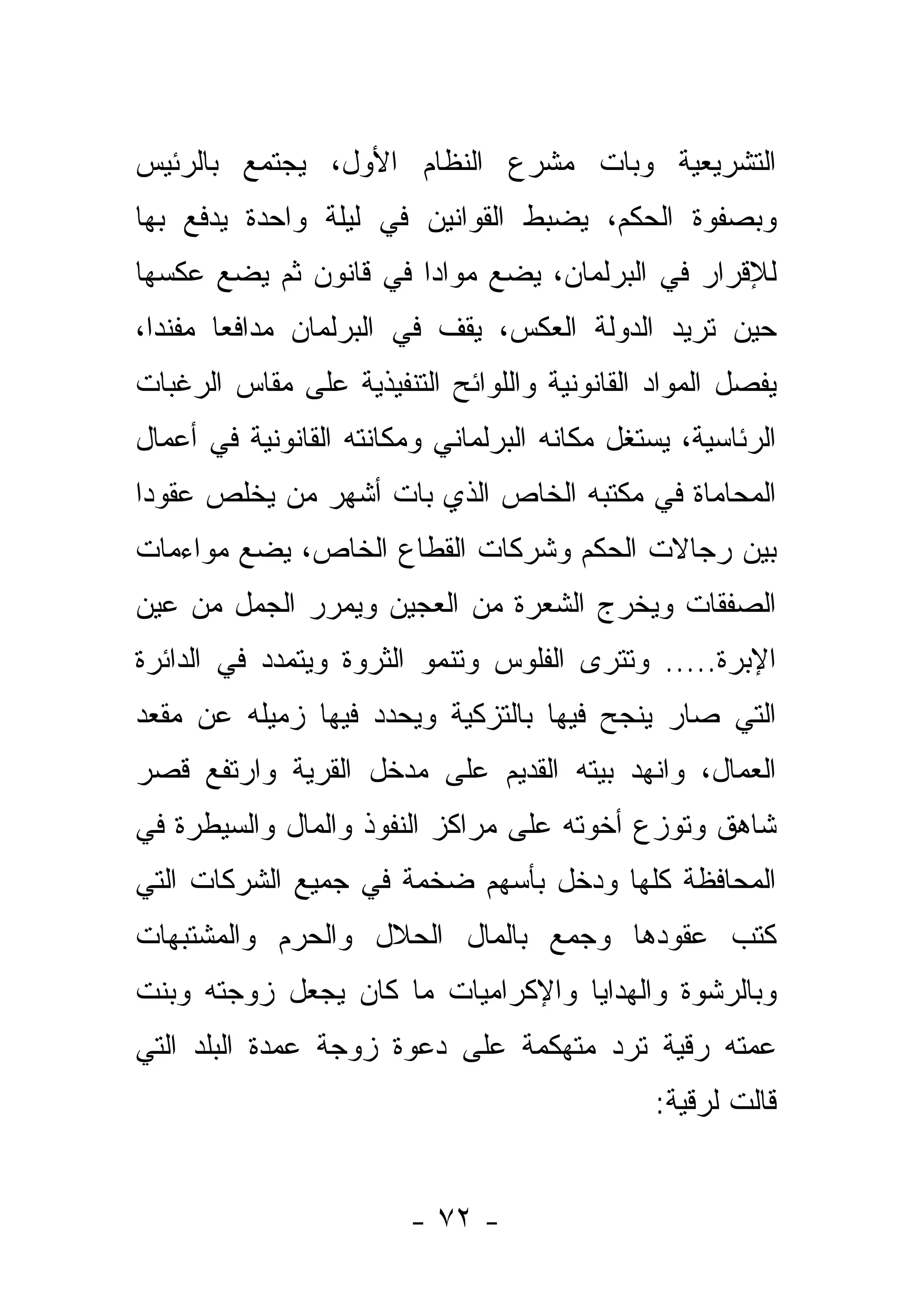 ‫ﺍﻟﺘﺸﺭﻴﻌﻴﺔ ﻭﺒﺎﺕ ﻤﺸﺭﻉ ﺍﻟﻨﻅﺎﻡ ﺍﻷﻭل، ﻴﺠﺘﻤﻊ ﺒﺎﻟﺭﺌﻴﺱ‬
‫ﻭﺒﺼﻔﻭﺓ ﺍﻟﺤﻜﻡ، ﻴﻀﺒﻁ ﺍﻟﻘﻭﺍﻨﻴﻥ ﻓﻲ ﻟﻴﻠﺔ ﻭﺍﺤﺩﺓ ﻴﺩﻓﻊ ﺒﻬﺎ‬
‫ﻟﻺﻗﺭﺍﺭ ﻓﻲ ﺍﻟﺒﺭﻟﻤﺎﻥ، ﻴﻀﻊ ﻤﻭﺍﺩﺍ ﻓﻲ ﻗﺎﻨﻭﻥ ﺜﻡ ﻴﻀﻊ ﻋﻜﺴﻬﺎ‬
                       ‫‪‬‬
‫ﺤﻴﻥ ﺘﺭﻴﺩ ﺍﻟﺩﻭﻟﺔ ﺍﻟﻌﻜﺱ، ﻴﻘﻑ ﻓﻲ ﺍﻟﺒﺭﻟﻤﺎﻥ ﻤﺩﺍﻓ ‪‬ﺎ ﻤﻔﻨ ‪‬ﺍ،‬
  ‫ﺩ‬      ‫ﻌ‬
‫ﻴﻔﺼل ﺍﻟﻤﻭﺍﺩ ﺍﻟﻘﺎﻨﻭﻨﻴﺔ ﻭﺍﻟﻠﻭﺍﺌﺢ ﺍﻟﺘﻨﻔﻴﺫﻴﺔ ﻋﻠﻰ ﻤﻘﺎﺱ ﺍﻟﺭﻏﺒﺎﺕ‬
‫ﺍﻟﺭﺌﺎﺴﻴﺔ، ﻴﺴﺘﻐل ﻤﻜﺎﻨﻪ ﺍﻟﺒﺭﻟﻤﺎﻨﻲ ﻭﻤﻜﺎﻨﺘﻪ ﺍﻟﻘﺎﻨﻭﻨﻴﺔ ﻓﻲ ﺃﻋﻤﺎل‬
‫ﺍﻟﻤﺤﺎﻤﺎﺓ ﻓﻲ ﻤﻜﺘﺒﻪ ﺍﻟﺨﺎﺹ ﺍﻟﺫﻱ ﺒﺎﺕ ﺃﺸﻬﺭ ﻤﻥ ﻴﺨﻠﺹ ﻋﻘﻭﺩﺍ‬
‫ﹰ‬
‫ﺒﻴﻥ ﺭﺠﺎﻻﺕ ﺍﻟﺤﻜﻡ ﻭﺸﺭﻜﺎﺕ ﺍﻟﻘﻁﺎﻉ ﺍﻟﺨﺎﺹ، ﻴﻀﻊ ﻤﻭﺍﺀﻤﺎﺕ‬
‫ﺍﻟﺼﻔﻘﺎﺕ ﻭﻴﺨﺭﺝ ﺍﻟﺸﻌﺭﺓ ﻤﻥ ﺍﻟﻌﺠﻴﻥ ﻭﻴﻤﺭﺭ ﺍﻟﺠﻤل ﻤﻥ ﻋﻴﻥ‬
‫ﺍﻹﺒﺭﺓ..... ﻭﺘﺘﺭﻯ ﺍﻟﻔﻠﻭﺱ ﻭﺘﻨﻤﻭ ﺍﻟﺜﺭﻭﺓ ﻭﻴﺘﻤﺩﺩ ﻓﻲ ﺍﻟﺩﺍﺌﺭﺓ‬
                                       ‫‪‬‬
‫ﺍﻟﺘﻲ ﺼﺎﺭ ﻴﻨﺠﺢ ﻓﻴﻬﺎ ﺒﺎﻟﺘﺯﻜﻴﺔ ﻭﻴﺤﺩﺩ ﻓﻴﻬﺎ ﺯﻤﻴﻠﻪ ﻋﻥ ﻤﻘﻌﺩ‬
‫ﺍﻟﻌﻤﺎل، ﻭﺍﻨﻬﺩ ﺒﻴﺘﻪ ﺍﻟﻘﺩﻴﻡ ﻋﻠﻰ ﻤﺩﺨل ﺍﻟﻘﺭﻴﺔ ﻭﺍﺭﺘﻔﻊ ﻗﺼﺭ‬
‫ﺸﺎﻫﻕ ﻭﺘﻭﺯﻉ ﺃﺨﻭﺘﻪ ﻋﻠﻰ ﻤﺭﺍﻜﺯ ﺍﻟﻨﻔﻭﺫ ﻭﺍﻟﻤﺎل ﻭﺍﻟﺴﻴﻁﺭﺓ ﻓﻲ‬
‫ﺍﻟﻤﺤﺎﻓﻅﺔ ﻜﻠﻬﺎ ﻭﺩﺨل ﺒﺄﺴﻬﻡ ﻀﺨﻤﺔ ﻓﻲ ﺠﻤﻴﻊ ﺍﻟﺸﺭﻜﺎﺕ ﺍﻟﺘﻲ‬
‫ﻜﺘﺏ ﻋﻘﻭﺩﻫﺎ ﻭﺠﻤﻊ ﺒﺎﻟﻤﺎل ﺍﻟﺤﻼل ﻭﺍﻟﺤﺭﻡ ﻭﺍﻟﻤﺸﺘﺒﻬﺎﺕ‬
‫ﻭﺒﺎﻟﺭﺸﻭﺓ ﻭﺍﻟﻬﺩﺍﻴﺎ ﻭﺍﻹﻜﺭﺍﻤﻴﺎﺕ ﻤﺎ ﻜﺎﻥ ﻴﺠﻌل ﺯﻭﺠﺘﻪ ﻭﺒﻨﺕ‬
‫ﻋﻤﺘﻪ ﺭﻗﻴﺔ ﺘﺭﺩ ﻤﺘﻬﻜﻤﺔ ﻋﻠﻰ ﺩﻋﻭﺓ ﺯﻭﺠﺔ ﻋﻤﺩﺓ ﺍﻟﺒﻠﺩ ﺍﻟﺘﻲ‬
                                               ‫ﻗﺎﻟﺕ ﻟﺭﻗﻴﺔ:‬


                        ‫- ٢٧ -‬
 