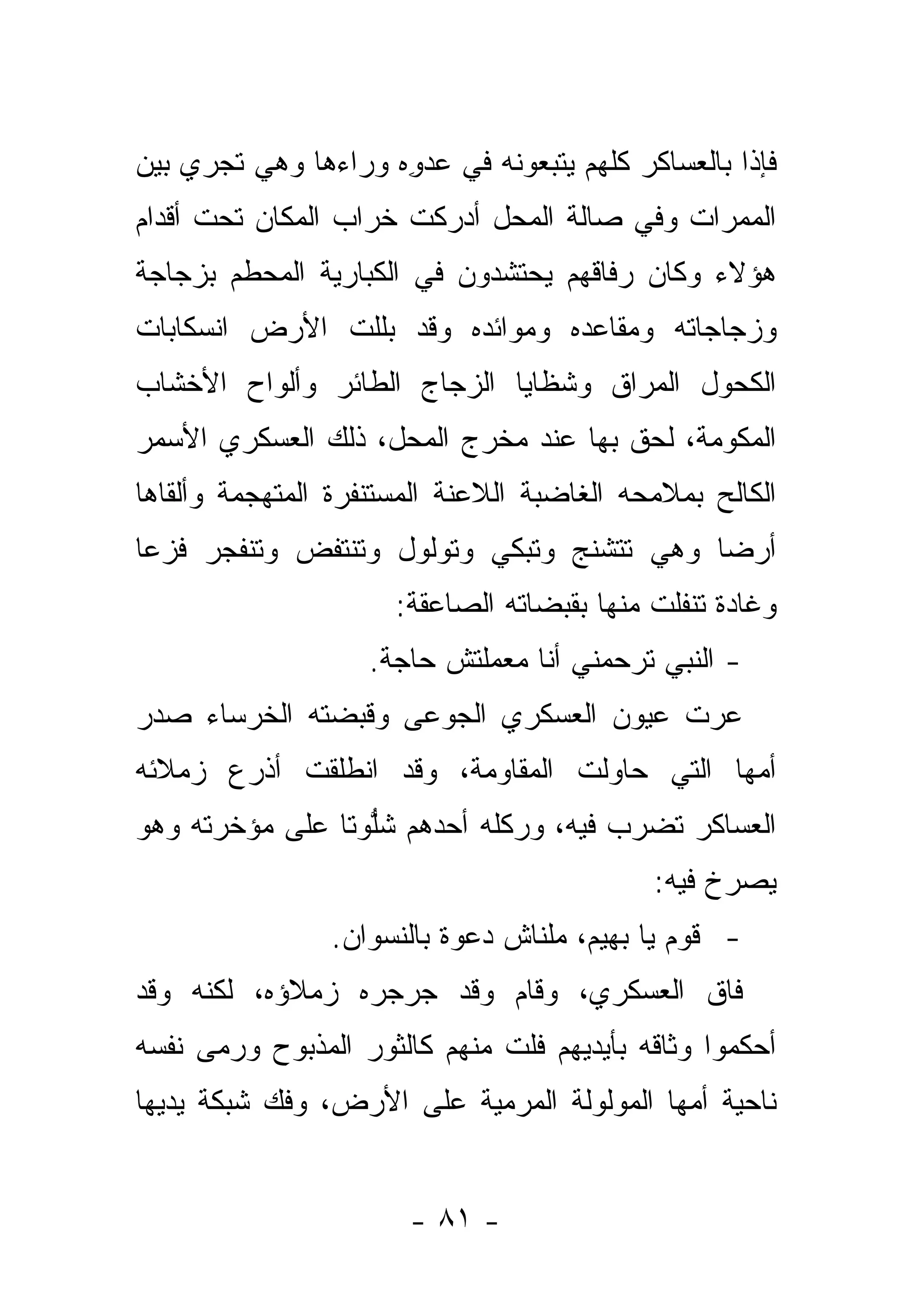 ‫ﻓﺈﺫﺍ ﺒﺎﻟﻌﺴﺎﻜﺭ ﻜﻠﻬﻡ ﻴﺘﺒﻌﻭﻨﻪ ﻓﻲ ﻋﺩﻭﻩ ﻭﺭﺍﺀﻫﺎ ﻭﻫﻲ ﺘﺠﺭﻱ ﺒﻴﻥ‬
                     ‫‪ِ ‬‬
‫ﺍﻟﻤﻤﺭﺍﺕ ﻭﻓﻲ ﺼﺎﻟﺔ ﺍﻟﻤﺤل ﺃﺩﺭﻜﺕ ﺨﺭﺍﺏ ﺍﻟﻤﻜﺎﻥ ﺘﺤﺕ ﺃﻗﺩﺍﻡ‬
‫ﻫﺅﻻﺀ ﻭﻜﺎﻥ ﺭﻓﺎﻗﻬﻡ ﻴﺤﺘﺸﺩﻭﻥ ﻓﻲ ﺍﻟﻜﺒﺎﺭﻴﺔ ﺍﻟﻤﺤﻁﻡ ﺒﺯﺠﺎﺠﺔ‬
‫ﻭﺯﺠﺎﺠﺎﺘﻪ ﻭﻤﻘﺎﻋﺩﻩ ﻭﻤﻭﺍﺌﺩﻩ ﻭﻗﺩ ﺒﻠﻠﺕ ﺍﻷﺭﺽ ﺍﻨﺴﻜﺎﺒﺎﺕ‬
‫ﺍﻟﻜﺤﻭل ﺍﻟﻤﺭﺍﻕ ﻭﺸﻅﺎﻴﺎ ﺍﻟﺯﺠﺎﺝ ﺍﻟﻁﺎﺌﺭ ﻭﺃﻟﻭﺍﺡ ﺍﻷﺨﺸﺎﺏ‬
‫ﺍﻟﻤﻜﻭﻤﺔ، ﻟﺤﻕ ﺒﻬﺎ ﻋﻨﺩ ﻤﺨﺭﺝ ﺍﻟﻤﺤل، ﺫﻟﻙ ﺍﻟﻌﺴﻜﺭﻱ ﺍﻷﺴﻤﺭ‬
                                             ‫‪‬‬
‫ﺍﻟﻜﺎﻟﺢ ﺒﻤﻼﻤﺤﻪ ﺍﻟﻐﺎﻀﺒﺔ ﺍﻟﻼﻋﻨﺔ ﺍﻟﻤﺴﺘﻨﻔﺭﺓ ﺍﻟﻤﺘﻬﺠﻤﺔ ﻭﺃﻟﻘﺎﻫﺎ‬
‫ﺃﺭﻀﺎ ﻭﻫﻲ ﺘﺘﺸﻨﺞ ﻭﺘﺒﻜﻲ ﻭﺘﻭﻟﻭل ﻭﺘﻨﺘﻔﺽ ﻭﺘﻨﻔﺠﺭ ﻓﺯ ‪‬ﺎ‬
 ‫ﻋ‬                                          ‫‪‬‬
                      ‫ﻭﻏﺎﺩﺓ ﺘﻨﻔﻠﺕ ﻤﻨﻬﺎ ﺒﻘﺒﻀﺎﺘﻪ ﺍﻟﺼﺎﻋﻘﺔ:‬
                    ‫- ﺍﻟﻨﺒﻲ ﺘﺭﺤﻤﻨﻲ ﺃﻨﺎ ﻤﻌﻤﻠﺘﺵ ﺤﺎﺠﺔ.‬
‫ﻋﺭﺕ ﻋﻴﻭﻥ ﺍﻟﻌﺴﻜﺭﻱ ﺍﻟﺠﻭﻋﻰ ﻭﻗﺒﻀﺘﻪ ﺍﻟﺨﺭﺴﺎﺀ ﺼﺩﺭ‬
                    ‫‪‬‬                 ‫‪‬‬
‫ﺃﻤﻬﺎ ﺍﻟﺘﻲ ﺤﺎﻭﻟﺕ ﺍﻟﻤﻘﺎﻭﻤﺔ، ﻭﻗﺩ ﺍﻨﻁﻠﻘﺕ ﺃﺫﺭﻉ ﺯﻤﻼﺌﻪ‬
‫ﺍﻟﻌﺴﺎﻜﺭ ﺘﻀﺭﺏ ﻓﻴﻪ، ﻭﺭﻜﻠﻪ ﺃﺤﺩﻫﻡ ﺸﻠﻭﺘﺎ ﻋﻠﻰ ﻤﺅﺨﺭﺘﻪ ﻭﻫﻭ‬
                ‫ﱡ ﹰ‬
                                            ‫ﻴﺼﺭﺥ ﻓﻴﻪ:‬
                ‫- ﻗﻭﻡ ﻴﺎ ﺒﻬﻴﻡ، ﻤﻠﻨﺎﺵ ﺩﻋﻭﺓ ﺒﺎﻟﻨﺴﻭﺍﻥ.‬
‫ﻓﺎﻕ ﺍﻟﻌﺴﻜﺭﻱ، ﻭﻗﺎﻡ ﻭﻗﺩ ﺠﺭﺠﺭﻩ ﺯﻤﻼﺅﻩ، ﻟﻜﻨﻪ ﻭﻗﺩ‬
‫ﺃﺤﻜﻤﻭﺍ ﻭﺜﺎﻗﻪ ﺒﺄﻴﺩﻴﻬﻡ ﻓﻠﺕ ﻤﻨﻬﻡ ﻜﺎﻟﺜﻭﺭ ﺍﻟﻤﺫﺒﻭﺡ ﻭﺭﻤﻰ ﻨﻔﺴﻪ‬
                              ‫ﹶﹶ ﹶ‬
‫ﻨﺎﺤﻴﺔ ﺃﻤﻬﺎ ﺍﻟﻤﻭﻟﻭﻟﺔ ﺍﻟﻤﺭﻤﻴﺔ ﻋﻠﻰ ﺍﻷﺭﺽ، ﻭﻓﻙ ﺸﺒﻜﺔ ﻴﺩﻴﻬﺎ‬


                       ‫- ١٨ -‬
 