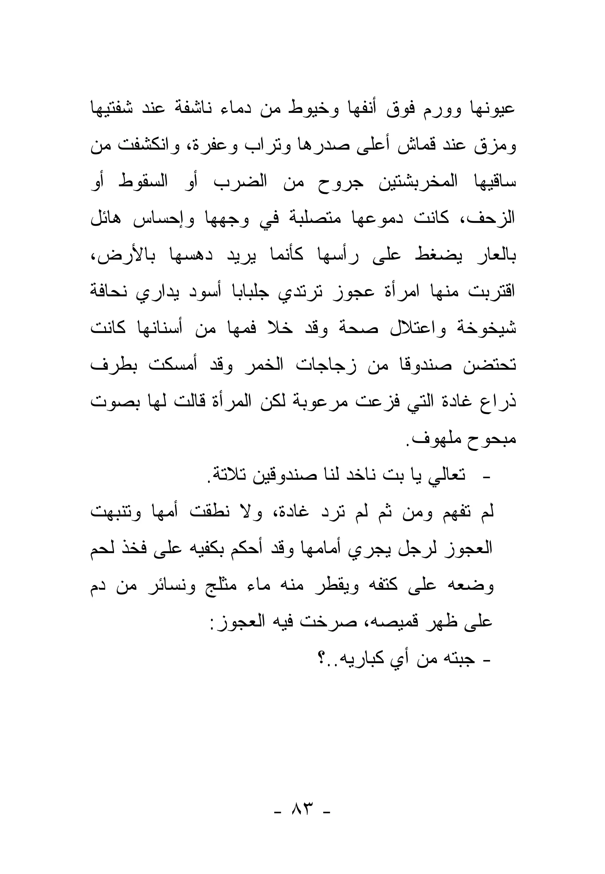 ‫ﻋﻴﻭﻨﻬﺎ ﻭﻭﺭﻡ ﻓﻭﻕ ﺃﻨﻔﻬﺎ ﻭﺨﻴﻭﻁ ﻤﻥ ﺩﻤﺎﺀ ﻨﺎﺸﻔﺔ ﻋﻨﺩ ﺸﻔﺘﻴﻬﺎ‬
‫ﻭﻤﺯﻕ ﻋﻨﺩ ﻗﻤﺎﺵ ﺃﻋﻠﻰ ﺼﺩﺭﻫﺎ ﻭﺘﺭﺍﺏ ﻭﻋﻔﺭﺓ، ﻭﺍﻨﻜﺸﻔﺕ ﻤﻥ‬
‫ﺴﺎﻗﻴﻬﺎ ﺍﻟﻤﺨﺭﺒﺸﺘﻴﻥ ﺠﺭﻭﺡ ﻤﻥ ﺍﻟﻀﺭﺏ ﺃﻭ ﺍﻟﺴﻘﻭﻁ ﺃﻭ‬
‫ﺍﻟﺯﺤﻑ، ﻜﺎﻨﺕ ﺩﻤﻭﻋﻬﺎ ﻤﺘﺼﻠﺒﺔ ﻓﻲ ﻭﺠﻬﻬﺎ ﻭﺇﺤﺴﺎﺱ ﻫﺎﺌل‬
‫ﺒﺎﻟﻌﺎﺭ ﻴﻀﻐﻁ ﻋﻠﻰ ﺭﺃﺴﻬﺎ ﻜﺄﻨﻤﺎ ﻴﺭﻴﺩ ﺩﻫﺴﻬﺎ ﺒﺎﻷﺭﺽ،‬
‫ﺍﻗﺘﺭﺒﺕ ﻤﻨﻬﺎ ﺍﻤﺭﺃﺓ ﻋﺠﻭﺯ ﺘﺭﺘﺩﻱ ﺠﻠﺒﺎ ‪‬ﺎ ﺃﺴﻭﺩ ﻴﺩﺍﺭﻱ ﻨﺤﺎﻓﺔ‬
                  ‫ﺒ‬
‫ﺸﻴﺨﻭﺨﺔ ﻭﺍﻋﺘﻼل ﺼﺤﺔ ﻭﻗﺩ ﺨﻼ ﻓﻤﻬﺎ ﻤﻥ ﺃﺴﻨﺎﻨﻬﺎ ﻜﺎﻨﺕ‬
‫ﺘﺤﺘﻀﻥ ﺼﻨﺩﻭ ﹰﺎ ﻤﻥ ﺯﺠﺎﺠﺎﺕ ﺍﻟﺨﻤﺭ ﻭﻗﺩ ﺃﻤﺴﻜﺕ ﺒﻁﺭﻑ‬
                                ‫ﻗ‬
‫ﺫﺭﺍﻉ ﻏﺎﺩﺓ ﺍﻟﺘﻲ ﻓﺯﻋﺕ ﻤﺭﻋﻭﺒﺔ ﻟﻜﻥ ﺍﻟﻤﺭﺃﺓ ﻗﺎﻟﺕ ﻟﻬﺎ ﺒﺼﻭﺕ‬
                                       ‫ﻤﺒﺤﻭﺡ ﻤﻠﻬﻭﻑ.‬
              ‫- ﺘﻌﺎﻟﻲ ﻴﺎ ﺒﺕ ﻨﺎﺨﺩ ﻟﻨﺎ ﺼﻨﺩﻭﻗﻴﻥ ﺘﻼﺘﺔ.‬
‫ﻟﻡ ﺘﻔﻬﻡ ﻭﻤﻥ ﺜﻡ ﻟﻡ ﺘﺭﺩ ﻏﺎﺩﺓ، ﻭﻻ ﻨﻁﻘﺕ ﺃﻤﻬﺎ ﻭﺘﻨﺒﻬﺕ‬
‫ﺍﻟﻌﺠﻭﺯ ﻟﺭﺠل ﻴﺠﺭﻱ ﺃﻤﺎﻤﻬﺎ ﻭﻗﺩ ﺃﺤﻜﻡ ﺒﻜﻔﻴﻪ ﻋﻠﻰ ﻓﺨﺫ ﻟﺤﻡ‬
‫ﻭﻀﻌﻪ ﻋﻠﻰ ﻜﺘﻔﻪ ﻭﻴﻘﻁﺭ ﻤﻨﻪ ﻤﺎﺀ ﻤﺜﻠﺞ ﻭﻨﺴﺎﺌﺭ ﻤﻥ ﺩﻡ‬
              ‫ﻋﻠﻰ ﻅﻬﺭ ﻗﻤﻴﺼﻪ، ﺼﺭﺨﺕ ﻓﻴﻪ ﺍﻟﻌﺠﻭﺯ:‬
                            ‫- ﺠﺒﺘﻪ ﻤﻥ ﺃﻱ ﻜﺒﺎﺭﻴﻪ..؟‬




                      ‫- ٣٨ -‬
 