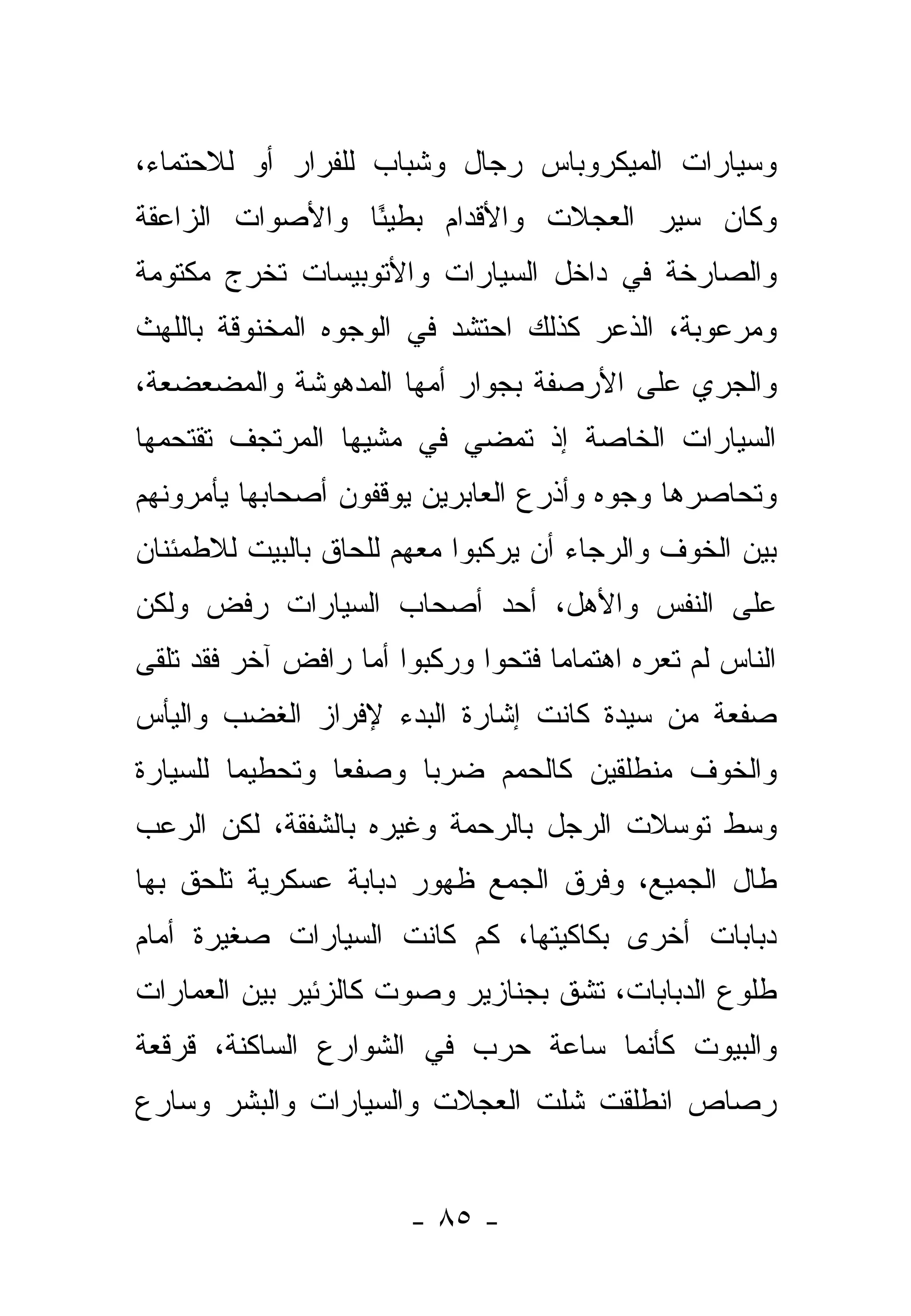 ‫ﻭﺴﻴﺎﺭﺍﺕ ﺍﻟﻤﻴﻜﺭﻭﺒﺎﺱ ﺭﺠﺎل ﻭﺸﺒﺎﺏ ﻟﻠﻔﺭﺍﺭ ﺃﻭ ﻟﻼﺤﺘﻤﺎﺀ،‬
‫ﻭﻜﺎﻥ ﺴﻴﺭ ﺍﻟﻌﺠﻼﺕ ﻭﺍﻷﻗﺩﺍﻡ ﺒﻁﻴ ًﺎ ﻭﺍﻷﺼﻭﺍﺕ ﺍﻟﺯﺍﻋﻘﺔ‬
                 ‫ﺌ‬
‫ﻭﺍﻟﺼﺎﺭﺨﺔ ﻓﻲ ﺩﺍﺨل ﺍﻟﺴﻴﺎﺭﺍﺕ ﻭﺍﻷﺘﻭﺒﻴﺴﺎﺕ ﺘﺨﺭﺝ ﻤﻜﺘﻭﻤﺔ‬
‫ﻭﻤﺭﻋﻭﺒﺔ، ﺍﻟﺫﻋﺭ ﻜﺫﻟﻙ ﺍﺤﺘﺸﺩ ﻓﻲ ﺍﻟﻭﺠﻭﻩ ﺍﻟﻤﺨﻨﻭﻗﺔ ﺒﺎﻟﻠﻬﺙ‬
‫ﻭﺍﻟﺠﺭﻱ ﻋﻠﻰ ﺍﻷﺭﺼﻔﺔ ﺒﺠﻭﺍﺭ ﺃﻤﻬﺎ ﺍﻟﻤﺩﻫﻭﺸﺔ ﻭﺍﻟﻤﻀﻌﻀﻌﺔ،‬
‫ﺍﻟﺴﻴﺎﺭﺍﺕ ﺍﻟﺨﺎﺼﺔ ﺇﺫ ﺘﻤﻀﻲ ﻓﻲ ﻤﺸﻴﻬﺎ ﺍﻟﻤﺭﺘﺠﻑ ﺘﻘﺘﺤﻤﻬﺎ‬
‫ﻭﺘﺤﺎﺼﺭﻫﺎ ﻭﺠﻭﻩ ﻭﺃﺫﺭﻉ ﺍﻟﻌﺎﺒﺭﻴﻥ ﻴﻭﻗﻔﻭﻥ ﺃﺼﺤﺎﺒﻬﺎ ﻴﺄﻤﺭﻭﻨﻬﻡ‬
‫ﺒﻴﻥ ﺍﻟﺨﻭﻑ ﻭﺍﻟﺭﺠﺎﺀ ﺃﻥ ﻴﺭﻜﺒﻭﺍ ﻤﻌﻬﻡ ﻟﻠﺤﺎﻕ ﺒﺎﻟﺒﻴﺕ ﻟﻼﻁﻤﺌﻨﺎﻥ‬
‫ﻋﻠﻰ ﺍﻟﻨﻔﺱ ﻭﺍﻷﻫل، ﺃﺤﺩ ﺃﺼﺤﺎﺏ ﺍﻟﺴﻴﺎﺭﺍﺕ ﺭﻓﺽ ﻭﻟﻜﻥ‬
‫ﺍﻟﻨﺎﺱ ﻟﻡ ﺘﻌﺭﻩ ﺍﻫﺘﻤﺎ ‪‬ﺎ ﻓﺘﺤﻭﺍ ﻭﺭﻜﺒﻭﺍ ﺃﻤﺎ ﺭﺍﻓﺽ ﺁﺨﺭ ﻓﻘﺩ ﺘﻠﻘﻰ‬
                                    ‫ﻤ‬
‫ﺼﻔﻌﺔ ﻤﻥ ﺴﻴﺩﺓ ﻜﺎﻨﺕ ﺇﺸﺎﺭﺓ ﺍﻟﺒﺩﺀ ﻹﻓﺭﺍﺯ ﺍﻟﻐﻀﺏ ﻭﺍﻟﻴﺄﺱ‬
‫ﻭﺍﻟﺨﻭﻑ ﻤﻨﻁﻠﻘﻴﻥ ﻜﺎﻟﺤﻤﻡ ﻀﺭ ‪‬ﺎ ﻭﺼﻔ ‪‬ﺎ ﻭﺘﺤﻁﻴ ‪‬ﺎ ﻟﻠﺴﻴﺎﺭﺓ‬
         ‫ﻤ‬        ‫ﻌ‬      ‫ﺒ‬
‫ﻭﺴﻁ ﺘﻭﺴﻼﺕ ﺍﻟﺭﺠل ﺒﺎﻟﺭﺤﻤﺔ ﻭﻏﻴﺭﻩ ﺒﺎﻟﺸﻔﻘﺔ، ﻟﻜﻥ ﺍﻟﺭﻋﺏ‬
‫ﻁﺎل ﺍﻟﺠﻤﻴﻊ، ﻭﻓﺭﻕ ﺍﻟﺠﻤﻊ ﻅﻬﻭﺭ ﺩﺒﺎﺒﺔ ﻋﺴﻜﺭﻴﺔ ﺘﻠﺤﻕ ﺒﻬﺎ‬
                                  ‫‪‬‬
‫ﺩﺒﺎﺒﺎﺕ ﺃﺨﺭﻯ ﺒﻜﺎﻜﻴﺘﻬﺎ، ﻜﻡ ﻜﺎﻨﺕ ﺍﻟﺴﻴﺎﺭﺍﺕ ﺼﻐﻴﺭﺓ ﺃﻤﺎﻡ‬
                                ‫‪‬‬
‫ﻁﻠﻭﻉ ﺍﻟﺩﺒﺎﺒﺎﺕ، ﺘﺸﻕ ﺒﺠﻨﺎﺯﻴﺭ ﻭﺼﻭﺕ ﻜﺎﻟﺯﺌﻴﺭ ﺒﻴﻥ ﺍﻟﻌﻤﺎﺭﺍﺕ‬
‫ﻭﺍﻟﺒﻴﻭﺕ ﻜﺄﻨﻤﺎ ﺴﺎﻋﺔ ﺤﺭﺏ ﻓﻲ ﺍﻟﺸﻭﺍﺭﻉ ﺍﻟﺴﺎﻜﻨﺔ، ﻗﺭﻗﻌﺔ‬
‫ﺭﺼﺎﺹ ﺍﻨﻁﻠﻘﺕ ﺸﻠﺕ ﺍﻟﻌﺠﻼﺕ ﻭﺍﻟﺴﻴﺎﺭﺍﺕ ﻭﺍﻟﺒﺸﺭ ﻭﺴﺎﺭﻉ‬


                        ‫- ٥٨ -‬
 