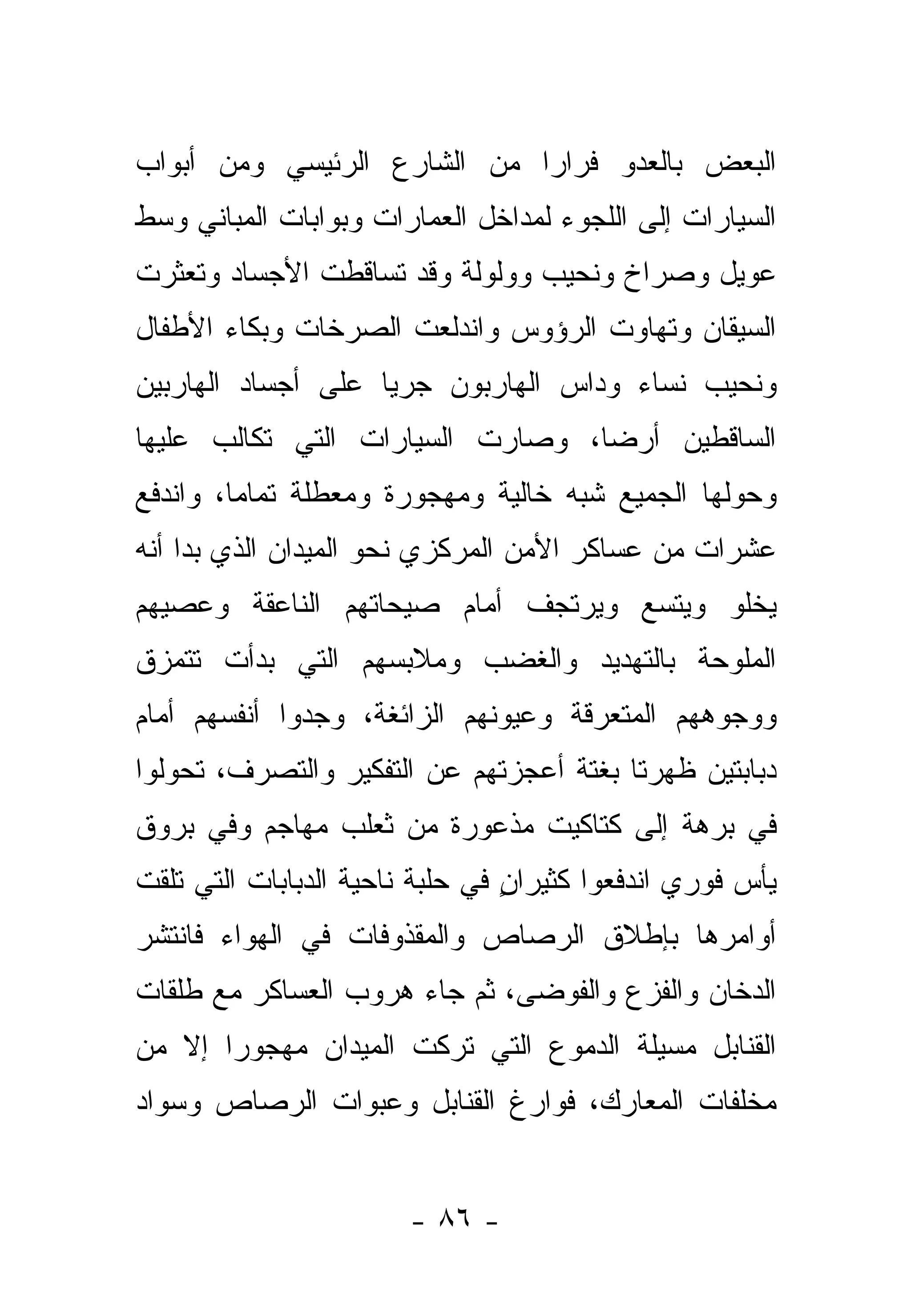 ‫ﺍﻟﺒﻌﺽ ﺒﺎﻟﻌﺩﻭ ﻓﺭﺍ ‪‬ﺍ ﻤﻥ ﺍﻟﺸﺎﺭﻉ ﺍﻟﺭﺌﻴﺴﻲ ﻭﻤﻥ ﺃﺒﻭﺍﺏ‬
                             ‫ﺭ‬
‫ﺍﻟﺴﻴﺎﺭﺍﺕ ﺇﻟﻰ ﺍﻟﻠﺠﻭﺀ ﻟﻤﺩﺍﺨل ﺍﻟﻌﻤﺎﺭﺍﺕ ﻭﺒﻭﺍﺒﺎﺕ ﺍﻟﻤﺒﺎﻨﻲ ﻭﺴﻁ‬
‫ﻋﻭﻴل ﻭﺼﺭﺍﺥ ﻭﻨﺤﻴﺏ ﻭﻭﻟﻭﻟﺔ ﻭﻗﺩ ﺘﺴﺎﻗﻁﺕ ﺍﻷﺠﺴﺎﺩ ﻭﺘﻌﺜﺭﺕ‬
‫ﺍﻟﺴﻴﻘﺎﻥ ﻭﺘﻬﺎﻭﺕ ﺍﻟﺭﺅﻭﺱ ﻭﺍﻨﺩﻟﻌﺕ ﺍﻟﺼﺭﺨﺎﺕ ﻭﺒﻜﺎﺀ ﺍﻷﻁﻔﺎل‬
‫ﻭﻨﺤﻴﺏ ﻨﺴﺎﺀ ﻭﺩﺍﺱ ﺍﻟﻬﺎﺭﺒﻭﻥ ﺠﺭ ‪‬ﺎ ﻋﻠﻰ ﺃﺠﺴﺎﺩ ﺍﻟﻬﺎﺭﺒﻴﻥ‬
                    ‫ﻴ‬
‫ﺍﻟﺴﺎﻗﻁﻴﻥ ﺃﺭ ‪‬ﺎ، ﻭﺼﺎﺭﺕ ﺍﻟﺴﻴﺎﺭﺍﺕ ﺍﻟﺘﻲ ﺘﻜﺎﻟﺏ ﻋﻠﻴﻬﺎ‬
                                  ‫ﻀ‬
‫ﻭﺤﻭﻟﻬﺎ ﺍﻟﺠﻤﻴﻊ ﺸﺒﻪ ﺨﺎﻟﻴﺔ ﻭﻤﻬﺠﻭﺭﺓ ﻭﻤﻌﻁﻠﺔ ﺘﻤﺎ ‪‬ﺎ، ﻭﺍﻨﺩﻓﻊ‬
         ‫ﻤ‬
‫ﻋﺸﺭﺍﺕ ﻤﻥ ﻋﺴﺎﻜﺭ ﺍﻷﻤﻥ ﺍﻟﻤﺭﻜﺯﻱ ﻨﺤﻭ ﺍﻟﻤﻴﺩﺍﻥ ﺍﻟﺫﻱ ﺒﺩﺍ ﺃﻨﻪ‬
‫ﻴﺨﻠﻭ ﻭﻴﺘﺴﻊ ﻭﻴﺭﺘﺠﻑ ﺃﻤﺎﻡ ﺼﻴﺤﺎﺘﻬﻡ ﺍﻟﻨﺎﻋﻘﺔ ﻭﻋﺼﻴﻬﻡ‬
‫ﺍﻟﻤﻠﻭﺤﺔ ﺒﺎﻟﺘﻬﺩﻴﺩ ﻭﺍﻟﻐﻀﺏ ﻭﻤﻼﺒﺴﻬﻡ ﺍﻟﺘﻲ ﺒﺩﺃﺕ ﺘﺘﻤﺯﻕ‬
‫ﻭﻭﺠﻭﻫﻬﻡ ﺍﻟﻤﺘﻌﺭﻗﺔ ﻭﻋﻴﻭﻨﻬﻡ ﺍﻟﺯﺍﺌﻐﺔ، ﻭﺠﺩﻭﺍ ﺃﻨﻔﺴﻬﻡ ﺃﻤﺎﻡ‬
‫ﺩﺒﺎﺒﺘﻴﻥ ﻅﻬﺭﺘﺎ ﺒﻐﺘﺔ ﺃﻋﺠﺯﺘﻬﻡ ﻋﻥ ﺍﻟﺘﻔﻜﻴﺭ ﻭﺍﻟﺘﺼﺭﻑ، ﺘﺤﻭﻟﻭﺍ‬
‫ﻓﻲ ﺒﺭﻫﺔ ﺇﻟﻰ ﻜﺘﺎﻜﻴﺕ ﻤﺫﻋﻭﺭﺓ ﻤﻥ ﺜﻌﻠﺏ ﻤﻬﺎﺠﻡ ﻭﻓﻲ ﺒﺭﻭﻕ‬
‫ﻴﺄﺱ ﻓﻭﺭﻱ ﺍﻨﺩﻓﻌﻭﺍ ﻜﺜﻴ ‪‬ﺍﻥ ﻓﻲ ﺤﻠﺒﺔ ﻨﺎﺤﻴﺔ ﺍﻟﺩﺒﺎﺒﺎﺕ ﺍﻟﺘﻲ ﺘﻠﻘﺕ‬
                                 ‫ﺭ ٍ‬
‫ﺃﻭﺍﻤﺭﻫﺎ ﺒﺈﻁﻼﻕ ﺍﻟﺭﺼﺎﺹ ﻭﺍﻟﻤﻘﺫﻭﻓﺎﺕ ﻓﻲ ﺍﻟﻬﻭﺍﺀ ﻓﺎﻨﺘﺸﺭ‬
‫ﺍﻟﺩﺨﺎﻥ ﻭﺍﻟﻔﺯﻉ ﻭﺍﻟﻔﻭﻀﻰ، ﺜﻡ ﺠﺎﺀ ﻫﺭﻭﺏ ﺍﻟﻌﺴﺎﻜﺭ ﻤﻊ ﻁﻠﻘﺎﺕ‬
                               ‫‪‬‬
‫ﺍﻟﻘﻨﺎﺒل ﻤﺴﻴﻠﺔ ﺍﻟﺩﻤﻭﻉ ﺍﻟﺘﻲ ﺘﺭﻜﺕ ﺍﻟﻤﻴﺩﺍﻥ ﻤﻬﺠﻭ ‪‬ﺍ ﺇﻻ ﻤﻥ‬
       ‫ﺭ‬
‫ﻤﺨﻠﻔﺎﺕ ﺍﻟﻤﻌﺎﺭﻙ، ﻓﻭﺍﺭﻍ ﺍﻟﻘﻨﺎﺒل ﻭﻋﺒﻭﺍﺕ ﺍﻟﺭﺼﺎﺹ ﻭﺴﻭﺍﺩ‬


                        ‫- ٦٨ -‬
 