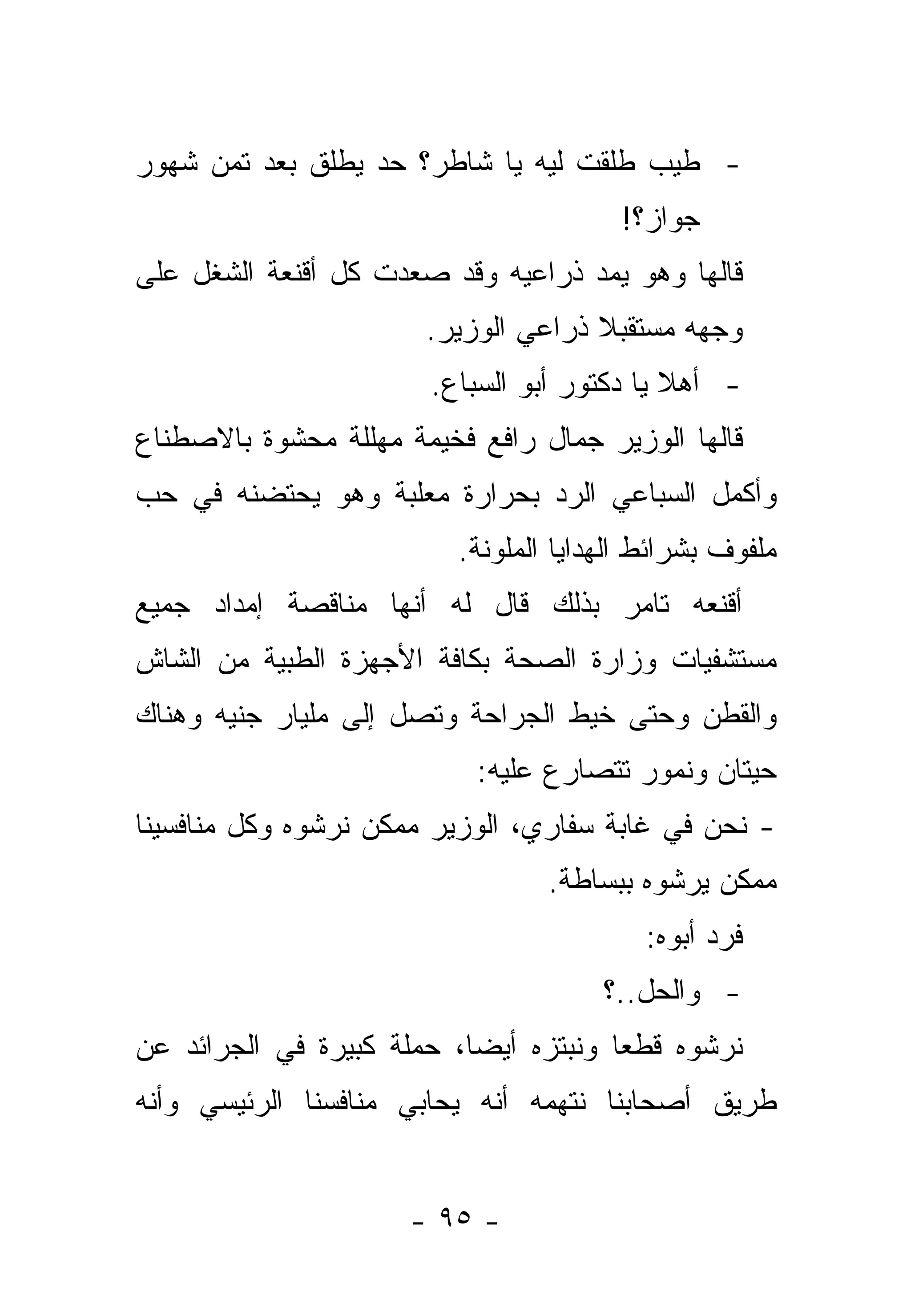 ‫- ﻁﻴﺏ ﻁﻠﻘﺕ ﻟﻴﻪ ﻴﺎ ﺸﺎﻁﺭ؟ ﺤﺩ ﻴﻁﻠﻕ ﺒﻌﺩ ﺘﻤﻥ ﺸﻬﻭﺭ‬
                                        ‫ﺠﻭﺍﺯ؟!‬
‫ﻗﺎﻟﻬﺎ ﻭﻫﻭ ﻴﻤﺩ ﺫﺭﺍﻋﻴﻪ ﻭﻗﺩ ﺼﻌﺩﺕ ﻜل ﺃﻗﻨﻌﺔ ﺍﻟﺸﻐل ﻋﻠﻰ‬
                       ‫ﻭﺠﻬﻪ ﻤﺴﺘﻘﺒﻼ ﺫﺭﺍﻋﻲ ﺍﻟﻭﺯﻴﺭ.‬
                                     ‫ﹰ‬
                        ‫- ﺃﻫﻼ ﻴﺎ ﺩﻜﺘﻭﺭ ﺃﺒﻭ ﺍﻟﺴﺒﺎﻉ.‬
                                             ‫ﹰ‬
‫ﻗﺎﻟﻬﺎ ﺍﻟﻭﺯﻴﺭ ﺠﻤﺎل ﺭﺍﻓﻊ ﻓﺨﻴﻤﺔ ﻤﻬﻠﻠﺔ ﻤﺤﺸﻭﺓ ﺒﺎﻻﺼﻁﻨﺎﻉ‬
‫ﻭﺃﻜﻤل ﺍﻟﺴﺒﺎﻋﻲ ﺍﻟﺭﺩ ﺒﺤﺭﺍﺭﺓ ﻤﻌﻠﺒﺔ ﻭﻫﻭ ﻴﺤﺘﻀﻨﻪ ﻓﻲ ﺤﺏ‬
                          ‫ﻤﻠﻔﻭﻑ ﺒﺸﺭﺍﺌﻁ ﺍﻟﻬﺩﺍﻴﺎ ﺍﻟﻤﻠﻭﻨﺔ.‬
‫ﺃﻗﻨﻌﻪ ﺘﺎﻤﺭ ﺒﺫﻟﻙ ﻗﺎل ﻟﻪ ﺃﻨﻬﺎ ﻤﻨﺎﻗﺼﺔ ﺇﻤﺩﺍﺩ ﺠﻤﻴﻊ‬
‫ﻤﺴﺘﺸﻔﻴﺎﺕ ﻭﺯﺍﺭﺓ ﺍﻟﺼﺤﺔ ﺒﻜﺎﻓﺔ ﺍﻷﺠﻬﺯﺓ ﺍﻟﻁﺒﻴﺔ ﻤﻥ ﺍﻟﺸﺎﺵ‬
‫ﻭﺍﻟﻘﻁﻥ ﻭﺤﺘﻰ ﺨﻴﻁ ﺍﻟﺠﺭﺍﺤﺔ ﻭﺘﺼل ﺇﻟﻰ ﻤﻠﻴﺎﺭ ﺠﻨﻴﻪ ﻭﻫﻨﺎﻙ‬
                            ‫ﺤﻴﺘﺎﻥ ﻭﻨﻤﻭﺭ ﺘﺘﺼﺎﺭﻉ ﻋﻠﻴﻪ:‬
‫- ﻨﺤﻥ ﻓﻲ ﻏﺎﺒﺔ ﺴﻔﺎﺭﻱ، ﺍﻟﻭﺯﻴﺭ ﻤﻤﻜﻥ ﻨﺭﺸﻭﻩ ﻭﻜل ﻤﻨﺎﻓﺴﻴﻨﺎ‬
                                  ‫ﻤﻤﻜﻥ ﻴﺭﺸﻭﻩ ﺒﺒﺴﺎﻁﺔ.‬
                                           ‫ﻓﺭﺩ ﺃﺒﻭﻩ:‬
                                       ‫- ﻭﺍﻟﺤل..؟‬
‫ﻨﺭﺸﻭﻩ ﻗﻁ ‪‬ﺎ ﻭﻨﺒﺘﺯﻩ ﺃﻴ ‪‬ﺎ، ﺤﻤﻠﺔ ﻜﺒﻴﺭﺓ ﻓﻲ ﺍﻟﺠﺭﺍﺌﺩ ﻋﻥ‬
                           ‫ﻀ‬            ‫ﻌ‬
‫ﻁﺭﻴﻕ ﺃﺼﺤﺎﺒﻨﺎ ﻨﺘﻬﻤﻪ ﺃﻨﻪ ﻴﺤﺎﺒﻲ ﻤﻨﺎﻓﺴﻨﺎ ﺍﻟﺭﺌﻴﺴﻲ ﻭﺃﻨﻪ‬


                      ‫- ٥٩ -‬
 