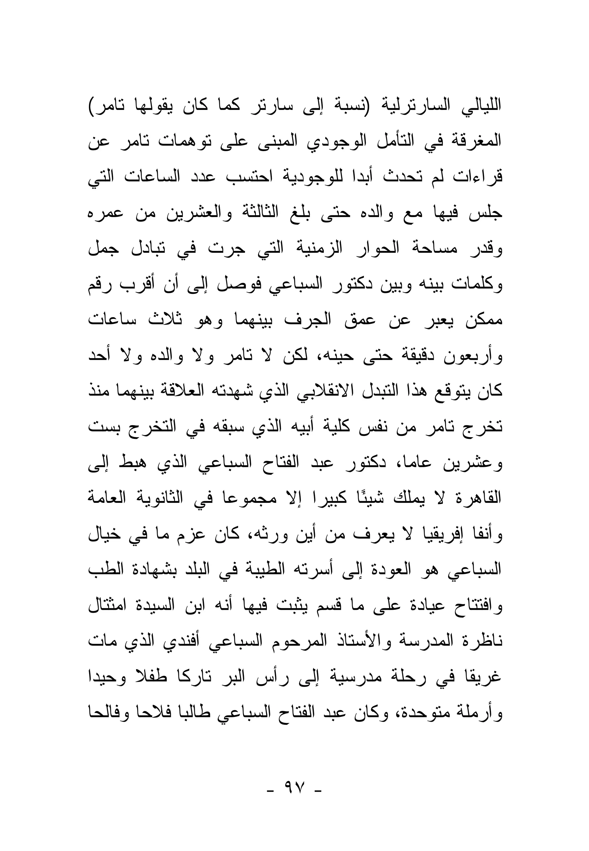 ‫ﺍﻟﻠﻴﺎﻟﻲ ﺍﻟﺴﺎﺭﺘﺭﻟﻴﺔ )ﻨﺴﺒﺔ ﺇﻟﻰ ﺴﺎﺭﺘﺭ ﻜﻤﺎ ﻜﺎﻥ ﻴﻘﻭﻟﻬﺎ ﺘﺎﻤﺭ(‬
‫ﺍﻟﻤﻐﺭﻗﺔ ﻓﻲ ﺍﻟﺘﺄﻤل ﺍﻟﻭﺠﻭﺩﻱ ﺍﻟﻤﺒﻨﻰ ﻋﻠﻰ ﺘﻭﻫﻤﺎﺕ ﺘﺎﻤﺭ ﻋﻥ‬
‫ﻗﺭﺍﺀﺍﺕ ﻟﻡ ﺘﺤﺩﺙ ﺃﺒ ‪‬ﺍ ﻟﻠﻭﺠﻭﺩﻴﺔ ﺍﺤﺘﺴﺏ ﻋﺩﺩ ﺍﻟﺴﺎﻋﺎﺕ ﺍﻟﺘﻲ‬
                                 ‫ﺩ‬
‫ﺠﻠﺱ ﻓﻴﻬﺎ ﻤﻊ ﻭﺍﻟﺩﻩ ﺤﺘﻰ ﺒﻠﻎ ﺍﻟﺜﺎﻟﺜﺔ ﻭﺍﻟﻌﺸﺭﻴﻥ ﻤﻥ ﻋﻤﺭﻩ‬
‫ﻭﻗﺩﺭ ﻤﺴﺎﺤﺔ ﺍﻟﺤﻭﺍﺭ ﺍﻟﺯﻤﻨﻴﺔ ﺍﻟﺘﻲ ﺠﺭﺕ ﻓﻲ ﺘﺒﺎﺩل ﺠﻤل‬
‫ﻭﻜﻠﻤﺎﺕ ﺒﻴﻨﻪ ﻭﺒﻴﻥ ﺩﻜﺘﻭﺭ ﺍﻟﺴﺒﺎﻋﻲ ﻓﻭﺼل ﺇﻟﻰ ﺃﻥ ﺃﻗﺭﺏ ﺭﻗﻡ‬
‫ﻤﻤﻜﻥ ﻴﻌﺒﺭ ﻋﻥ ﻋﻤﻕ ﺍﻟﺠﺭﻑ ﺒﻴﻨﻬﻤﺎ ﻭﻫﻭ ﺜﻼﺙ ﺴﺎﻋﺎﺕ‬
‫ﻭﺃﺭﺒﻌﻭﻥ ﺩﻗﻴﻘﺔ ﺤﺘﻰ ﺤﻴﻨﻪ، ﻟﻜﻥ ﻻ ﺘﺎﻤﺭ ﻭﻻ ﻭﺍﻟﺩﻩ ﻭﻻ ﺃﺤﺩ‬
‫ﻜﺎﻥ ﻴﺘﻭﻗﻊ ﻫﺫﺍ ﺍﻟﺘﺒﺩل ﺍﻻﻨﻘﻼﺒﻲ ﺍﻟﺫﻱ ﺸﻬﺩﺘﻪ ﺍﻟﻌﻼﻗﺔ ﺒﻴﻨﻬﻤﺎ ﻤﻨﺫ‬
‫ﺘﺨﺭﺝ ﺘﺎﻤﺭ ﻤﻥ ﻨﻔﺱ ﻜﻠﻴﺔ ﺃﺒﻴﻪ ﺍﻟﺫﻱ ﺴﺒﻘﻪ ﻓﻲ ﺍﻟﺘﺨﺭﺝ ﺒﺴﺕ‬
‫ﻭﻋﺸﺭﻴﻥ ﻋﺎ ‪‬ﺎ، ﺩﻜﺘﻭﺭ ﻋﺒﺩ ﺍﻟﻔﺘﺎﺡ ﺍﻟﺴﺒﺎﻋﻲ ﺍﻟﺫﻱ ﻫﺒﻁ ﺇﻟﻰ‬
                                        ‫ﻤ‬
‫ﺍﻟﻘﺎﻫﺭﺓ ﻻ ﻴﻤﻠﻙ ﺸﻴ ًﺎ ﻜﺒﻴ ‪‬ﺍ ﺇﻻ ﻤﺠﻤﻭ ‪‬ﺎ ﻓﻲ ﺍﻟﺜﺎﻨﻭﻴﺔ ﺍﻟﻌﺎﻤﺔ‬
                    ‫ﻋ‬          ‫ﺭ‬      ‫ﺌ‬
‫ﻭﺃﻨ ﹰﺎ ﺇﻓﺭﻴﻘﻴﺎ ﻻ ﻴﻌﺭﻑ ﻤﻥ ﺃﻴﻥ ﻭﺭﺜﻪ، ﻜﺎﻥ ﻋﺯﻡ ﻤﺎ ﻓﻲ ﺨﻴﺎل‬
                                                ‫ﻔ‬
‫ﺍﻟﺴﺒﺎﻋﻲ ﻫﻭ ﺍﻟﻌﻭﺩﺓ ﺇﻟﻰ ﺃﺴﺭﺘﻪ ﺍﻟﻁﻴﺒﺔ ﻓﻲ ﺍﻟﺒﻠﺩ ﺒﺸﻬﺎﺩﺓ ﺍﻟﻁﺏ‬
‫ﻭﺍﻓﺘﺘﺎﺡ ﻋﻴﺎﺩﺓ ﻋﻠﻰ ﻤﺎ ﻗﺴﻡ ﻴﺜﺒﺕ ﻓﻴﻬﺎ ﺃﻨﻪ ﺍﺒﻥ ﺍﻟﺴﻴﺩﺓ ﺍﻤﺜﺘﺎل‬
‫ﻨﺎﻅﺭﺓ ﺍﻟﻤﺩﺭﺴﺔ ﻭﺍﻷﺴﺘﺎﺫ ﺍﻟﻤﺭﺤﻭﻡ ﺍﻟﺴﺒﺎﻋﻲ ﺃﻓﻨﺩﻱ ﺍﻟﺫﻱ ﻤﺎﺕ‬
‫ﻏﺭﻴ ﹰﺎ ﻓﻲ ﺭﺤﻠﺔ ﻤﺩﺭﺴﻴﺔ ﺇﻟﻰ ﺭﺃﺱ ﺍﻟﺒﺭ ﺘﺎﺭ ﹰﺎ ﻁﻔﻼ ﻭﺤﻴ ‪‬ﺍ‬
 ‫ﺩ‬     ‫ﹰ‬    ‫ﻜ‬                                  ‫ﻘ‬
‫ﻭﺃﺭﻤﻠﺔ ﻤﺘﻭﺤﺩﺓ، ﻭﻜﺎﻥ ﻋﺒﺩ ﺍﻟﻔﺘﺎﺡ ﺍﻟﺴﺒﺎﻋﻲ ﻁﺎﻟ ‪‬ﺎ ﻓﻼﺤﺎ ﻭﻓﺎﻟ ‪‬ﺎ‬
 ‫ﺤ‬       ‫‪‬‬    ‫ﺒ‬


                        ‫- ٧٩ -‬
 