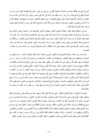 ‫ﺍﻟﻭﺭﻕ ﺍﻟﺫﻱ ﻫﻭ ﻜﺫﻟﻙ ﺤﺩﺙ ﻤﻥ ﺃﺤﺩﺍﺙ ﺍﻟﻤﺩﻨﻴﺔ ﺍﻟﻜﺒﺭﻯ. ﻭﻴﺯﻫﻰ ﺃﻥ ﻴﻘﺭﺭ ﺍﺨﺘﺭﺍﻉ ﺍﻟﻤﻁﺒﻌﺔ ﻷﻨﻬﺎ ﻫـﻲ ﻋﻤـﻭﺩ‬
‫ﺍﻟﻤﺩﻨﻴﺔ ﺍﻟﻔﻘﺭﻱ ﺍﻟﺫﻱ ﻴﺸﺘﺩ ﺒﻪ ﺃﺯﺭﻫﺎ. ﻭﻫﻭ ﻴﺘﻜﻠﻡ ﻋﻥ ﻨﺸﺄﺓ ﺍﻟﺯﺭﺍﻋﺔ ﻓﻲ ﻤﺼﺭ ﻭﺒﺎﺒل، ﻷﻥ ﻨﺸﺄﺓ ﺍﻟﺯﺭﺍﻋﺔ ﺤـﺩﺙ‬
‫ﺠﻠﻴل ﻤﻥ ﺃﺤﺩﺍﺙ ﺍﻹﻨﺴﺎﻨﻴﺔ ﺍﻟﺴﺎﺌﺭﺓ ﺇﻟﻰ ﺒﺤﺎﺒﺢ ﺍﻟﺤﻀﺎﺭﺓ. ﻭﻫﻭ ﻴﺘﺘﺒﻊ ﺍﻹﺴﻜﻨﺩﺭ ﻫﺎﺯ ًﺎ ﺒﻪ ﻭﺒﺠﻴﻭﺸﻪ ﻤﺴﺘﺨ ﹰﺎ ﺒﻜـل‬
      ‫ﻔ‬                  ‫ﺌ‬
‫ﻤﺎ ﺃﺘﺎﻩ ﻫﻭ ﻭﻨﺎﺒﻠﻴﻭﻥ ﻭﻏﻠﻴﻭﻡ ﻭﻏﻴﺭﻫﻡ ﻭﻤﺎ ﻓﻌﻠﻭﺍ ﻤﻥ ﺇﺭﺍﻗﺔ ﺍﻟﺩﻤﺎﺀ ﻭﺘﺩﻭﻴﺦ ﺍﻷﻤﻡ ﻓﻲ ﺤﺭﻭﺏ ﺃﻀﺎﻋﻭﺍ ﻓﻴﻬﺎ ﺠﻬﻭ ‪‬ﺍ‬
 ‫ﺩ‬
                                                                         ‫ﻟﻡ ﺘﻔﺩ ﻤﻨﻬﺎ ﺍﻟﺒﺸﺭﻴﺔ ﺸﻴﺌﺎ ﻜﺜﻴ ‪‬ﺍ.‬
                                                                           ‫ً ﺭ‬
‫ﺜﻡ ﺘﺭﻯ ﺍﻟﻤﺅﻟﻑ ﻴﻘﻑ ﻤﻜﺒ ‪‬ﺍ ﻤﻬﻠﻼ ﻤﺴﺘﺒﺸ ‪‬ﺍ ﻟﻨﺸﻭﺀ ﺤﻀﺎﺭﺓ ﺍﻟﺒﺤﺭ ﺍﻟﻤﺘﻭﺴﻁ ﻋﻨـﺩ ﺍﻟﻤﺼـﺭﻴﻴﻥ ﻭﺍﻹﻏﺭﻴـﻕ‬
                                                   ‫ﺭ‬       ‫ﹰ‬     ‫ﺭ‬
‫ﻭﺍﻟﺭﻭﻤﺎﻥ ﺜﻡ ﻴﺘﻭﺍﺼل ﺍﻟﻌﺎﻟﻡ ﻭﻴﺘﻌﺎﺭﻑ، ﻭﺇﺫﺍ ﺃﺴﻭﻜﺎ ﻤﻠﻙ ﺍﻟﻬﻨﺩ ﻴﺭﺴل ﺇﻟﻰ ﺍﻹﺴﻜﻨﺩﺭﻴﺔ ﺒﻌﺜﺔ ﺒﻭﺫﻴﺔ. ﻭﺇﺫﺍ ﺍﻟﻤﺅﻟـﻑ‬
‫ﺃﻴ ‪‬ﺎ ﻴﻘﻑ ﻁﻭﻴﻼ ﺇﺯﺍﺀﻩ ﻭﺇﺯﺍﺀ ﺃﺤﺩ ﺃﺒﺎﻁﺭﺓ ﺍﻟﻬﻨﺩ، ﻭﻫﻭ ﻴﺩﻋﻭ ﻤﻠﻠﻬﺎ ﻭﺃﺠﻨﺎﺴﻬﺎ ﺍﻟﻤﺘﻌﺩﺩﺓ ﺇﻟﻰ ﺍﻟﺘﻌﺎﻀـﺩ ﻭﺍﻟﺘﻜﺎﻓـل‬
                                                                                      ‫ﹰ‬         ‫ﻀ‬
‫ﺼﺎﻫﺭﻴﻥ ﺒﺫﻟﻙ ﻨﺤﻠﻬﻡ ﻓﻲ ﻭﻁﻥ ﻭﺍﺤﺩ ﻭﺴﻠﻁﺎﻥ ﻭﺍﺤﺩ. ﺜﻡ ﺇﺫﺍ ﺒﻤﺨﺘﺭﻋﺎﺕ ﺍﻟﻘﺭﻥ ﺍﻟﺘﺎﺴﻊ ﻋﺸﺭ ﻭﻤﺎ ﺘﻼﻩ ﺘﺘـﺭﺍﺩﻑ‬
‫ﻭﺘﺯﻴﺩ ﺃﻭﺍﺼﺭ ﺍﻟﺘﺭﺍﺒﻁ ﺒﻴﻥ ﺍﻟﻨﺎﺱ ﺠﻤﻴ ‪‬ﺎ ﺤﺘﻰ ﻋﺎﺩ ﺍﺴﺘﻘﻼل ﺍﻷﻤﻡ ﻭﺍﻨﻌﺯﺍﻟﻬﺎ ﻀﺭ ‪‬ﺎ ﻤـﻥ ﺍﻟﻤﺤـﺎل ﺒـل ﻤﺠﻠﺒـﺔ‬
                        ‫ﺒ‬                                   ‫ﻌ‬
                                                                                               ‫ﻟﻠﻤﻀﺭﺓ.‬
‫ﻭﻗﺩ ﺃﺼﺩﺭ ﻭﻟﺯ ﻜﺘﺎﺏ ﻤﻌﺎﻟﻡ ﺍﻟﺘﺎﺭﻴﺦ ﻫﺫﺍ ﻭﻜﺘﺎﺒﻴﻥ ﺁﺨﺭﻴﻥ ﺃﺤﺩﻫﻤﺎ ﺴﻤﺎﻩ )ﻋﻠﻡ ﺍﻟﺤﻴﺎﺓ( ﻭﺍﻵﺨﺭ ﺴـﻤﺎﻩ )ﺠﻬـﻭﺩ‬
‫ﺍﻟﺒﺸﺭﻴﺔ ﻭﺭﻓﺎﻫﻴﺘﻬﺎ ﻭﺜﺭﻭﺘﻬﺎ( ﺒﺎﻟﺘﻌﺎﻭﻥ ﻤﻊ ﻁﺎﺌﻔﺔ ﻤﻥ ﺍﻟﻌﻠﻤﺎﺀ. ﻭﻗﺩ ﻗﺼﺩ ﻤﻥ ﺇﺼﺩﺍﺭﻫﺎ ﺃﻥ ﺘﻜـﻭﻥ ﺃﺴﺎ ‪‬ـﺎ ﻤـﻥ‬
      ‫ﺴ‬
‫ﺍﻟﻤﻌﻠﻭﻤﺎﺕ ﻴﻘﻴﻡ ﻋﻠﻴﻪ ﻜل ﻤﻭﺍﻁﻥ ﻓﻲ ﻫﺫﺍ ﺍﻟﻌﺎﻟﻡ ﺃﺴﺱ ﺘﻔﻜﻴﺭﻩ ﻓﻴﻤﺎ ﺤﻭﻟﻪ ﻤﻥ ﺸﺌﻭﻥ ﺍﻟﺤﻴﺎﺓ ﻭﺍﻟﺴﻴﺎﺴﺔ ﻭﺍﻻﻗﺘﺼﺎﺩ.‬
‫ﻭﺍﻟﻜﺘﺎﺏ ﻴﻘﻊ ﻓﻲ ﺃﺠﺯﺍﺀ ﺜﻤﺎﻨﻴﺔ، ﻴﺘﻨﺎﻭل ﺍﻷﻭل ﻤﻨﻬﺎ ﻨﺸﺄﺓ ﺍﻟﻜﻭﻥ ﻭﻤﺒﺘﺩﺃ ﺍﻟﺤﻴﺎﺓ، ﻭﺍﻟﺜﺎﻨﻲ ﺘﻜﻭﻴﻥ ﺍﻹﻨﺴﺎﻥ ﻭﻨﺸـﻭﺀﻩ‬
‫ﻭﺍﺭﺘﻘﺎﺀﻩ ﻭﺃﺠﻨﺎﺴﻪ ﺍﻟﺒﺎﺌﺩﺓ ﻭﺍﻟﺒﺎﻗﻴﺔ ﻭﺍﻟﻠﻐﺎﺕ ﺍﻟﺒﺸﺭﻴﺔ، ﻭﻴﺘﺤﺩﺙ ﺍﻟﺜﺎﻟﺙ ﻋﻥ ﺍﻟﻤـﺩﻨﻴﺎﺕ ﺍﻟﻘﺩﻴﻤـﺔ ﻭﻨﺸـﻭﺀ ﺍﻟﻜﺘﺎﺒـﺔ‬
‫ﻭﺍﻷﺩﻴﺎﻥ ﻭﺍﻟﻁﺒﻘﺎﺕ ﺍﻻﺠﺘﻤﺎﻋﻴﺔ ﻭﺍﻟﺤﺭﻜﺎﺕ ﺍﻟﻔﻜﺭﻴﺔ ﻭﻫﻲ ﺍﻟﺘﻲ ﻴﻀﻤﻬﺎ ﻫﺫﺍ ﺍﻟﻤﺠﻠﺩ ﺍﻟﺫﻱ ﻴﻌﺩ ﻓﻲ ﺍﻟﻭﺍﻗـﻊ ﻤﻘﺩﻤـﺔ‬
‫ﻟﻠﺘﺎﺭﻴﺦ ﺍﻟﺤﻕ ﺍﻟﺫﻱ ﺴﻴﺄﺘﻲ ﺒﻪ ﺍﻟﺠﺯﺀ ﺍﻟﺭﺍﺒﻊ ﺤﺎﻤﻼ ﺘﺎﺭﻴﺦ ﺍﻹﻏﺭﻴﻕ ﻭﻤﻥ ﻋﺎﺼـﺭﻫﻡ، ﻭﺍﻟﺨـﺎﻤﺱ ﻭﺒـﻪ ﺘـﺎﺭﻴﺦ‬
                                               ‫ﹰ‬
‫ﺍﻟﺭﻭﻤﺎﻥ ﻭﺍﻷﻤﻡ ﺍﻟﺘﻲ ﻋﺎﻴﺸﺘﻬﻡ، ﻭﺍﻟﺴﺎﺩﺱ ﻤﺤﺘﻭ ‪‬ﺎ ﺘﺎﺭﻴﺦ ﺍﻟﻤﺴﻴﺤﻴﺔ ﻭﺍﻹﺴﻼﻡ، ﻭﺍﻟﺴﺎﺒﻊ ﻋﻥ ﺍﻟﻘﺭﻭﻥ ﺍﻟﻭﺴﻁﻰ، ﻓﺄﻤﺎ‬
                                                       ‫ﻴ‬
‫ﺍﻟﺜﺎﻤﻥ ﻓﻬﻭ ﺒﻤﺜﺎﺒﺔ ﺴﺠل ﻷﺤﺩﺍﺙ ﺍﻟﻌﺼﺭ ﺍﻟﺤﺩﻴﺙ ﻭﺸﺭﺡ ﻟﻤﺎ ﺒﻴﻥ ﻅﻬﺭﺍﻨﻴﻨﺎ ﻤـﻥ ﻨﻅﺭﻴـﺎﺕ ﻋﻠﻤﻴـﺔ ﻭﺴﻴﺎﺴـﻴﺔ‬
                                                                                             ‫ﻭﺍﻗﺘﺼﺎﺩﻴﺔ.‬
‫ﻭﻓﻴﻪ ﺒﺙ ﺍﻟﻤﺅﻟﻑ ﺭﺴﺎﻟﺘﻪ ﻟﻠﺒﺸﺭﻴﺔ ﻜﺎﻓﺔ. ﻭﻫﻲ ﺍﻟﺭﺴﺎﻟﺔ ﺍﻟﺘﻲ ﻅل ﺃﺭﺒﻌﻴﻥ ﺴﻨﺔ ﻤﻥ ﺤﻴﺎﺘﻪ ﻴﺒﺸﺭ ﺒﻬﺎ ﻭﻴﺩﻋﻭ ﺇﻟﻴﻬﺎ‬
‫ﻭﻴﻨﺎﻓﺢ ﻋﻨﻬﺎ، ﻭﺍﻟﺘﻲ ﺘﻘﻭﻡ ﻋﻠﻰ ﻤﺒﺎﺩﺉ ﺃﺨﺫ ﺍﻟﻨﺎﺱ ﻴﺘﺤﺩﺜﻭﻥ ﻋﻨﻬﺎ ﻤﻨﺫ ﺍﻟﺤﺭﺏ ﺍﻷﺨﻴﺭﺓ. ﻭﺃﻫﻡ ﻫﺫﻩ ﺍﻟﻤﺒﺎﺩﺉ: ﻤﻨـﻊ‬
‫ﺍﻟﺤﺭﻭﺏ ﺍﻟﺫﻱ ﻻ ﺒﺩ ﻟﻠﻭﺼﻭل ﺇﻟﻴﻪ ﻤﻥ ﺍﻟﺘﻘﺎﺭﺏ ﺒﻴﻥ ﺍﻟﻨﺎﺱ ﺠﻤﻴ ‪‬ﺎ، ﻭﺫﻟﻙ ﺒﺘﻘﺭﻴﺏ ﺍﻷﺩﻴﺎﻥ ﺒﻌﻀﻬﺎ ﻤـﻥ ﺒﻌـﺽ،‬
                                     ‫ﻌ‬
‫ﻭﺘﻭﺯﻴﻊ ﺍﻟﺜﻘﺎﻓﺎﺕ ﺘﻭﺯﻴ ‪‬ﺎ ﻤﺘﻌﺎﺩﻻ ﺒﻴﻥ ﺍﻟﺸﻌﻭﺏ ﻜﺎﻓﺔ، ﻭﺘﻭﺤﻴﺩ ﻤﺴﺘﻭﻯ ﺍﻟﺜﻘﺎﻓﺔ ﺒﻴﻥ ﺸﻌﻭﺏ ﺍﻟﻌﺎﻟﻡ ﺃﺠﻤـﻊ، ﻭﺭﻓـﻊ‬
                                                                   ‫ﹰ‬       ‫ﻌ‬
‫ﺭﺍﻴﺔ ﺍﻟﺩﻴﻤﻘﺭﺍﻁﻴﺔ ﻭﺘﻭﻁﻴﺩ ﺩﻋﺎﺌﻤﻬﺎ ﺘﻭﻁﻴﺩﺍ ﻴﺠﻌﻠﻬﺎ ﺍﻷﺩﺍﺓ ﺍﻟﻔﻌﺎﻟﺔ ﻟﻠﺤﻜﻡ، ﻭﺇﺯﺍﻟﺔ ﺍﻟﻔﻭﺍﺭﻕ ﺒﻴﻥ ﺍﻷﺠﻨﺎﺱ ﻭﺍﻟﻌﻨﺎﺼﺭ‬
‫ﻭﺍﻷﻟﻭﺍﻥ، ﻭﻗﻁﻊ ﺩﺍﺒﺭ ﺍﻻﺴﺘﻌﻤﺎﺭ، ﻭﺇﻨﺸﺎﺀ ﺤﻜﻭﻤﺔ ﻋﺎﻟﻤﻴﺔ ﺘﻜﻔل ﺍﻟﺘﻭﺍﻓـﻕ ﺒـﻴﻥ ﺍﻟﺸـﻌﻭﺏ، ﻭﺇﻴﺠـﺎﺩ ﺍﻟﺘﻨﺴـﻴﻕ‬
  ‫ﺍﻻﻗﺘﺼﺎﺩﻱ ﺍﻟﺫﻱ ﻴﺠﻌل ﺍﻟﻤﻭﺍﺩ ﺍﻟﺨﺎﻡ ﻓﻲ ﻤﺘﻨﺎﻭل ﺍﻟﺠﻤﻴﻊ، ﻻ ﺤﻜﺭﺓ ﻟﻔﺌﺔ ﻤﻥ ﺍﻟﺸﻌﻭﺏ ﺩﻭﻥ ﺴﺎﺌﺭ ﺸﻌﻭﺏ ﺍﻟﻌﺎﻟﻡ.‬




                                               ‫-٩-‬
 