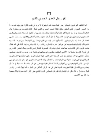 ‫)٣ (‬
                            ‫ﺁﺨﺭ ﺭﺠﺎل ﺍﻟﻌﺼﺭ ﺍﻟﺤﺠﺭﻱ ﺍﻟﻘﺩﻴﻡ‬
‫ﻟﻤﺎ ﺍﻜﺘﺸﻑ ﺍﻟﻬﻭﻟﻨﺩﻴﻭﻥ ﺘﺴﻤﺎﻨﻴﺎ ﻭﺠﺩﻭﺍ ﻓﻴﻬﺎ ﺠﻨ ‪‬ﺎ ﺒﺸﺭ ‪‬ﺎ ﻤﻨﻌﺯﻻ ﻻ ﻴﺯﻴﺩ ﻓﻲ ﺘﻘﺩﻤﻪ ﻜﺜﻴ ‪‬ﺍ ﻋﻠﻰ ﻫﺫﻩ ﺍﻟﻤﺭﺤﻠـﺔ‬
                  ‫ﺭ‬                     ‫ﹰ‬      ‫ﻴ‬      ‫ﺴ‬
‫ﻤﻥ ﺍﻟﻌﺼﺭ ﺍﻟﺤﺠﺭﻱ ﺍﻟﻘﺩﻴﻡ ﺍﻟﺴﻔﻠﻲ. ﻭﻟﻜﻥ ﺜﻘﺎﻓﺔ ﺍﻟﻌﺼﺭ ﺍﻟﺤﺠﺭﻱ ﺍﻟﻘﺩﻴﻡ ﺍﻟﻤﺒﻜﺭ ﻜﺎﻨﺕ ﺘﻁﻭﺭﺕ ﻓﻲ ﻤﻌﻅﻡ ﺃﺭﺠﺎﺀ‬
‫ﺍﻟﻌﺎﻟﻡ ﻓﺄﺼﺒﺤﺕ ﻨﻭ ‪‬ﺎ ﻤﻥ ﺍﻟﺤﻴﺎﺓ ﺃﻜﺜﺭ ﺘﻘﺩ ‪‬ﺎ ﻭﺃﺸﺩ ﺘﻌﻘﻴ ‪‬ﺍ ﻭﺫﻟﻙ ﻤﻨﺫ ﻋﺸﺭﻴﻥ ﺃﻭ ﺜﻼﺜﻴﻥ ﺃﻟﻑ ﺴﻨﺔ ﺨﻠﺕ. ﻭﻟﻡ ﻴﻜـﻥ‬
                                               ‫ﺩ‬            ‫ﻤ‬                     ‫ﻋ‬
‫ﺍﻟﺘﺴﻤﺎﻨﻴﻭﻥ ﻨﻴﺎﻨﺩﺭﺘﺎﻟﻴﻴﻥ ﻤﻥ ﺍﻟﻭﺠﻬﺔ ﺍﻟﻌﻨﺼﺭﻴﺔ ﺇﺫ ﺘﺩل ﺃﻭﻋﻴﺔ ﻤﺨﻬﻡ ﻭﻋﻅﺎﻡ ﺃﻋﻨﺎﻗﻬﻡ ﻭﻓﻜﺎﻜﻬﻡ ﻭﺃﺴـﻨﺎﻨﻬﻡ ﻋﻠـﻰ‬
‫ﺍﻨﻌﺩﺍﻡ ﻜل ﺼﻠﺔ ﻟﻬﻡ ﺒﺎﻟﻨﻴﺎﻨﺩﺭﺘﺎﻟﻴﻴﻥ، ﺫﻟﻙ ﺒﺄﻨﻬﻡ ﻜﺎﻨﻭﺍ ﻗﻭ ‪‬ﺎ ﻤﻥ ﻨﻔﺱ ﻨﻭﻋﻨﺎ. ﻭﺇﻥ ﻜﺎﻨﻭﺍ ﻴﻤﺜﻠـﻭﻥ ﻤﺭﺤﻠـﺔ ﺸـﺒﻪ‬
                                             ‫ﻤ‬
‫ﻨﻴﺎﻨﺩﺭﺘﺎﻟﻴﺔ ‪ Neanderthaloid‬ﻤﻥ ﻤﺭﺍﺤل ﻨﺸﻭﺀ ﺍﻹﻨﺴﺎﻥ ﻭﺍﺭﺘﻘﺎﺌﻪ. ﻭﻻ ﻴﻜﺎﺩ ﻴﺘﺴﺭﺏ ﺇﻟﻴﻨﺎ ﺍﻟﺸﻙ ﻓﻲ ﺃﻨﻪ ﺨﻼل‬
‫ﻤﺌﺎﺕ ﺍﻟﻘﺭﻭﻥ ﺍﻟﺘﻲ ﻜﺎﻨﺕ ﻓﻴﻬﺎ ﺠﻤﺎﻋﺎﺕ ﺇﻨﺴﺎﻥ ﻨﻴﺎﻨﺩﺭﺘﺎل ﺍﻟﺼﻐﻴﺭﺓ ﺍﻟﻤﺘﻨﺎﺜﺭﺓ ﻫﻲ ﻜل ﻤﻥ ﻴﻤﺜل ﺍﻟﺠﻨﺱ ﺍﻟﺒﺸـﺭﻱ‬
‫ﻓﻲ ﺃﻭﺭﺒﺎ، ﻜﺎﻥ ﺒﻨﻭ ﺠﻨﺴﻨﺎ ﻤﻥ ﺍﻷﻨﺎﺴﻲ ﺍﻟﺤﻘﻴﻘﻴﻴﻥ ﻴﺘﻘﺩﻤﻭﻥ ﻓﻲ ﺤﻴﺎﺘﻬﻡ ﻓﻲ ﻨﺎﺤﻴﺔ ﺃﺨـﺭﻯ ﻤـﻥ ﺍﻷﺭﺽ ﺒﺨﻁـﻰ‬
‫ﻤﻨﺎﻅﺭﺓ ﻟﺨﻁﻰ ﻫﺅﻻﺀ، ﻤﺒﺘﺩﺌﻴﻥ ﻤﻥ ﻨﻔﺱ ﺍﻟﻤﺭﺤﻠﺔ ﺍﻟﺘﻲ ﺍﻨﺘﻬﻰ ﺇﻟﻴﻬﺎ ﺍﻟﻨﻴﺎﻨﺩﺭﺘﺎﻟﻴﻭﻥ ﻭﺍﻟﺘﻲ ﺍﺤﺘﻔﻅ ﺒﻬﺎ ﺍﻟﺘﺴﻤﺎﻨﻴﻭﻥ،‬
‫ﻓﻤﺭﺘﻔﻌﻴﻥ ﺒﻬﺎ ﺇﻟﻰ ﺩﺭﺠﺔ ﻋﺎﻟﻴﺔ ﻤﻥ ﺍﻟﻘﻭﺓ ﻭﺍﻟﺘﻘﺩﻡ ﻭﺍﻻﻜﺘﻤﺎل. ﻭﻟﻘﺩ ﺘﻘﺎﻋﺱ ﺍﻟﺘﺴﻤﺎﻨﻴﻭﻥ ﻋﻥ ﺴﺎﺌﺭ ﺇﺨﻭﺍﻨﻬﻡ ﻤﻥ ﺒﻨﻲ‬
‫ﺍﻹﻨﺴﺎﻥ، ﻷﻨﻬﻡ ﻜﺎﻨﻭﺍ ﻴﻌﻴﺸﻭﻥ ﻓﻲ ﺃﺤﻭﺍل ﺭﺍﻜﺩﺓ ﻻ ﺍﺴﺘﺜﺎﺭﺓ ﻓﻴﻬﺎ، ﻭﺒﻤﻌﺯل ﻋﻥ ﻜل ﻤﻨﺎﻓﺴـﺔ ﺇﻨﺴـﺎﻨﻴﺔ ﺃﻭ ﻤﺜـﺎل‬
‫ﻴﺤﺘﺫﻯ ﻭﻤﻊ ﺫﻟﻙ ﻓﺈﻥ ﺒﻘﺎﻴﺎ ﺍﻟﺤﻔﺭﻴﺎﺕ ﺍﻟﻘﺩﻴﻤﺔ ﺤﺘﻰ ﻓﻲ ﻫﺫﺍ ﺍﻟﺭﻜﻥ ﺍﻟﻤﺘﺄﺨﺭ ﻤﻥ ﺍﻟﻌﺎﻟﻡ – ﻜﻤﺎ ﻴﻘﻭل ﺍﻟﺴـﺭ ﺁﺭﺜـﺭ‬
‫ﻜﻴﺙ ‪ – Arthur‬ﺘﺩل ﻋﻠﻰ ﺃﻥ ﺍﻹﻨﺴﺎﻥ ﻗﺩ ﺘﻘﺩﻡ ﻓﺈﻥ ﺘﺴﻤﺎﻨﻴﻲ ﺍﻟﻘﺭﻥ ﺍﻟﺘﺎﺴﻊ ﻋﺸﺭ ﻜﺎﻨﻭﺍ ﺃﺨﻑ ﺤﺭﻜﺔ ﻭﺃﻗل ﺒﻬﻴﻤﻴﺔ‬
                                                                                 ‫ﻤﻥ ﺃﻗﺎﺭﺒﻬﻡ ﺍﻷﻗﺩﻤﻴﻥ.‬




                                             ‫- ١٠١ -‬
 