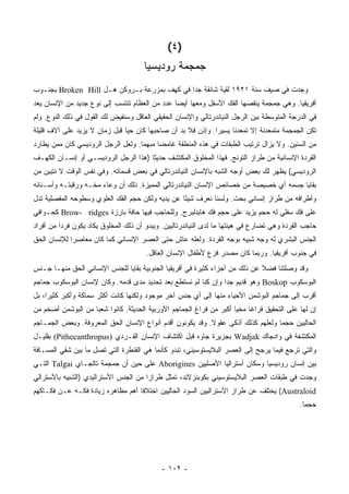 ‫)٤ (‬
                                       ‫ﺠﻤﺠﻤﺔ ﺭﻭﺩﻴﺴﻴﺎ‬
‫ﻭﺠﺩﺕ ﻓﻲ ﺼﻴﻑ ﺴﻨﺔ ١٢٩١ ﻟﻘ ‪‬ﺔ ﺸﺎﺌﻘﺔ ﺠ ‪‬ﺍ ﻓﻲ ﻜﻬﻑ ﺒﻤﺯﺭﻋﺔ ﺒـﺭﻭﻜﻥ ﻫـل ‪ Broken Hill‬ﺒﺠﻨـﻭﺏ‬
                                             ‫ﺩ‬          ‫ﻴ‬
‫ﺃﻓﺭﻴﻘﻴﺎ. ﻭﻫﻲ ﺠﻤﺠﻤﺔ ﻴﻨﻘﺼﻬﺎ ﺍﻟﻔﻙ ﺍﻷﺴﻔل ﻭﻤﻌﻬﺎ ﺃﻴ ‪‬ﺎ ﻋﺩﺩ ﻤﻥ ﺍﻟﻌﻅﺎﻡ ﺘﻨﺘﺴﺏ ﺇﻟﻰ ﻨﻭﻉ ﺠﺩﻴﺩ ﻤﻥ ﺍﻹﻨﺴﺎﻥ ﻴﻌ ‪‬‬
‫‪ ‬ﺩ‬                                             ‫ﻀ‬
‫ﻓﻲ ﺍﻟﺩﺭﺠﺔ ﺍﻟﻤﺘﻭﺴﻁﺔ ﺒﻴﻥ ﺍﻟﺭﺠل ﺍﻟﻨﻴﺎﻨﺩﺭﺘﺎﻟﻲ ﻭﺍﻹﻨﺴﺎﻥ ﺍﻟﺤﻘﻴﻘﻲ ﺍﻟﻌﺎﻗل ﻭﺴﻨﻔﻴﺽ ﻟﻙ ﺍﻟﻘﻭل ﻓﻲ ﺫﻟﻙ ﺍﻟﻨﻭﻉ. ﻭﻟﻡ‬
‫ﺘﻜﻥ ﺍﻟﺠﻤﺠﻤﺔ ﻤﺘﻤﻌﺩﻨﺔ ﺇﻻ ﺘﻤﻌﺩ ﹰﺎ ﻴﺴﻴ ‪‬ﺍ. ﻭﺇﺫﻥ ﻓﻼ ﺒﺩ ﺃﻥ ﺼﺎﺤﺒﻬﺎ ﻜﺎﻥ ﺤ ‪‬ﺎ ﻗﺒل ﺯﻤﺎﻥ ﻻ ﻴﺯﻴﺩ ﻋﻠﻰ ﺁﻻﻑ ﻗﻠﻴﻠﺔ‬
                               ‫ﻴ‬                              ‫ﺭ‬      ‫ﻨ‬
‫ﻤﻥ ﺍﻟﺴﻨﻴﻥ. ﻭﻻ ﻴﺯﺍل ﺘﺭﺘﻴﺏ ﺍﻟﻁﺒﻘﺎﺕ ﻓﻲ ﻫﺫﻩ ﺍﻟﻤﻨﻁﻘﺔ ﻏﺎﻤ ‪‬ﺎ ﻤﺒﻬ ‪‬ﺎ. ﻭﻟﻌل ﺍﻟﺭﺠل ﺍﻟﺭﻭﺩﻴﺴﻲ ﻜﺎﻥ ﻤﻤﻥ ﻴﻁﺎﺭﺩ‬
                                    ‫ﻤ‬      ‫ﻀ‬
‫ﺍﻟﻘﺭﺩﺓ ﺍﻹﻨﺴﺎﻨﻴﺔ ﻤﻥ ﻁﺭﺍﺯ ﺍﻟﺘﻭﻨﺞ. ﻓﻬﺫﺍ ﺍﻟﻤﺨﻠﻭﻕ ﺍﻟﻤﻜﺘﺸﻑ ﺤﺩﻴ ﹰﺎ )ﻫﺫﺍ ﺍﻟﺭﺠل ﺍﻟﺭﻭﺩﻴﺴـﻲ ﺃﻭ ﺇﻨﺴـﺎﻥ ﺍﻟﻜﻬـﻑ‬
                                       ‫ﺜ‬
‫ﺍﻟﺭﻭﺩﻴﺴﻲ( ﻴﻅﻬﺭ ﻟﻙ ﺒﻌﺽ ﺃﻭﺠﻪ ﺍﻟﺸﺒﻪ ﺒﺎﻹﻨﺴﺎﻥ ﺍﻟﻨﻴﺎﻨﺩﺭﺘﺎﻟﻲ ﻓﻲ ﺒﻌﺽ ﻗﺴﻤﺎﺘﻪ. ﻭﻓﻲ ﻨﻔﺱ ﺍﻟﻭﻗﺕ ﻻ ﻨﺘﺒﻴﻥ ﻤﻥ‬
‫ﺒﻘﺎﻴﺎ ﺠﺴﻤﻪ ﺃﻱ ﺨﺼﻴﺼﺔ ﻤﻥ ﺨﺼﺎﺌﺹ ﺍﻹﻨﺴﺎﻥ ﺍﻟﻨﻴﺎﻨﺩﺭﺘﺎﻟﻲ ﺍﻟﻤﻤﻴﺯﺓ. ﺫﻟﻙ ﺃﻥ ﻭﻋﺎﺀ ﻤﺨـﻪ ﻭﺭﻗﺒﺘـﻪ ﻭﺃﺴـﻨﺎﻨﻪ‬
‫ﻭﺃﻁﺭﺍﻓﻪ ﻤﻥ ﻁﺭﺍﺯ ﺇﻨﺴﺎﻨﻲ ﺒﺤﺕ. ﻭﻟﺴﻨﺎ ﻨﻌﺭﻑ ﺸﻴﺌﺎ ﻋﻥ ﻴﺩﻴﻪ ﻭﻟﻜﻥ ﺤﺠﻡ ﺍﻟﻔﻙ ﺍﻟﻌﻠﻭﻱ ﻭﺴﻁﻭﺤﻪ ﺍﻟﻤﻔﺼﻠﻴﺔ ﺘﺩل‬
                                                  ‫ً‬
‫ﻋﻠﻰ ﻓﻙ ﺴﻔﻠﻲ ﻟﻪ ﺤﺠﻡ ﻴﺯﻴﺩ ﻋﻠﻰ ﺤﺠﻡ ﻓﻙ ﻫﺎﻴﺩﻟﺒﺭﺝ. ﻭﻟﻠﺤﺎﺠﺏ ﻓﻴﻬﺎ ﺤﺎﻓﺔ ﺒﺎﺭﺯﺓ ‪ Brow- ridges‬ﻜﺤـﻭﺍﻓﻲ‬
‫ﺤﺎﺠﺏ ﺍﻟﻘﺭﺩﺓ ﻭﻫﻲ ﺘﻀﺎﺭﻉ ﻓﻲ ﻫﻴﺌﺘﻬﺎ ﻤﺎ ﻟﺩﻯ ﺍﻟﻨﻴﺎﻨﺩﺭﺘﺎﻟﻴﻴﻥ. ﻭﻴﺒﺩﻭ ﺃﻥ ﺫﻟﻙ ﺍﻟﻤﺨﻠﻭﻕ ﻴﻜﺎﺩ ﻴﻜﻭﻥ ﻓﺭ ‪‬ﺍ ﻤﻥ ﺃﻓﺭﺍﺩ‬
          ‫ﺩ‬
‫ﺍﻟﺠﻨﺱ ﺍﻟﺒﺸﺭﻱ ﻟﻪ ﻭﺠﻪ ﺸﺒﻴﻪ ﺒﻭﺠﻪ ﺍﻟﻘﺭﺩﺓ. ﻭﻟﻌﻠﻪ ﻋﺎﺵ ﺤﺘﻰ ﺍﻟﻌﺼﺭ ﺍﻹﻨﺴﺎﻨﻲ ﻜﻤﺎ ﻜﺎﻥ ﻤﻌﺎﺼ ‪‬ﺍ ﻟﻺﻨﺴﺎﻥ ﺍﻟﺤﻕ‬
             ‫ﺭ‬
                                       ‫ﻓﻲ ﺠﻨﻭﺏ ﺃﻓﺭﻴﻘﻴﺎ. ﻭﺭﺒﻤﺎ ﻜﺎﻥ ﻤﺼﺩﺭ ﻓﺯﻉ ﻷﻁﻔﺎل ﺍﻹﻨﺴﺎﻥ ﺍﻟﻌﺎﻗل.‬
‫ﻭﻗﺩ ﻭﺼﻠﺘﻨﺎ ﻓﻀﻼ ﻋﻥ ﺫﻟﻙ ﻤﻥ ﺃﺠﺯﺍﺀ ﻜﺜﻴﺭﺓ ﻓﻲ ﺃﻓﺭﻴﻘﻴﺎ ﺍﻟﺠﻨﻭﺒﻴﺔ ﺒﻘﺎﻴﺎ ﻟﻠﺠﻨﺱ ﺍﻹﻨﺴﺎﻨﻲ ﺍﻟﺤﻕ ﻤﻨﻬـﺎ ﺠـﻨﺱ‬
                                                                              ‫ﹰ‬
‫ﺍﻟﺒﻭﺴﻜﻭﺏ ‪ Boskop‬ﻭﻫﻭ ﻗﺩﻴﻡ ﺠ ‪‬ﺍ ﻭﺇﻥ ﻜﻨﺎ ﻟﻡ ﻨﺴﺘﻁﻊ ﺒﻌﺩ ﺘﺤﺩﻴﺩ ﻤﺩﻯ ﻗﺩﻤﻪ. ﻭﻜﺎﻥ ﻹﻨﺴﺎﻥ ﺍﻟﺒﻭﺴﻜﻭﺏ ﺠﻤﺎﺠﻡ‬
                                                                ‫ﺩ‬
‫ﺃﻗﺭﺏ ﺇﻟﻰ ﺠﻤﺎﺠﻡ ﺍﻟﺒﻭﺸﻤﻥ ﺍﻷﺤﻴﺎﺀ ﻤﻨﻬﺎ ﺇﻟﻰ ﺃﻱ ﺠﻨﺱ ﺁﺨﺭ ﻤﻭﺠﻭﺩ ﻭﻟﻜﻨﻬﺎ ﻜﺎﻨﺕ ﺃﻜﺜﺭ ﺴﻤﺎﻜﺔ ﻭﺃﻜﺒﺭ ﻜﺜﻴ ‪‬ﺍ، ﺒل‬
     ‫ﺭ‬
‫ﺇﻥ ﻟﻬﺎ ﻋﻠﻰ ﺍﻟﺘﺤﻘﻴﻕ ﻓﺭﺍ ﹰﺎ ﻤﺨ ‪‬ﺎ ﺃﻜﺒﺭ ﻤﻥ ﻓﺭﺍﻍ ﺍﻟﺠﻤﺎﺠﻡ ﺍﻷﻭﺭﺒﻴﺔ ﺍﻟﺤﺩﻴﺜﺔ. ﻜﺎﻨﻭﺍ ﺸﻌ ‪‬ﺎ ﻤﻥ ﺍﻟﺒﻭﺸﻤﻥ ﺃﻀﺨﻡ ﻤﻥ‬
                    ‫ﺒ‬                                                 ‫ﻏ ﻴ‬
‫ﺍﻟﺤﺎﻟﻴﻴﻥ ﺤﺠ ‪‬ﺎ ﻭﻟﻌﻠﻬﻡ ﻜﺫﻟﻙ ﺃﺫﻜﻰ ﻋﻘﻭﻻ. ﻭﻗﺩ ﻴﻜﻭﻨﻭﻥ ﺃﻗﺩﻡ ﺃﻨﻭﺍﻉ ﺍﻹﻨﺴﺎﻥ ﺍﻟﺤﻕ ﺍﻟﻤﻌﺭﻭﻓﺔ. ﻭﺒﻌﺽ ﺍﻟﺠﻤـﺎﺠﻡ‬
                                                           ‫ﹰ‬                      ‫ﻤ‬
‫ﺍﻟﻤﻜﺘﺸﻔﺔ ﻓﻲ ﻭﺍﺩﺠﺎﻙ ‪ Wadjak‬ﺒﺠﺯﻴﺭﺓ ﺠﺎﻭﻩ ﻗﺒل ﺍﻜﺘﺸﺎﻑ ﺍﻹﻨﺴﺎﻥ ﺍﻟﻘـﺭﺩﻱ )‪ (Pithecanthropus‬ﺒﻘﻠﻴـل‬
‫ﻭﺍﻟﺘﻲ ﺘﺭﺠﻊ ﻓﻴﻤﺎ ﻴﺭﺠﺢ ﺇﻟﻰ ﺍﻟﻌﺼﺭ ﺍﻟﺒﻼﻴﺴﺘﻭﺴﻴﻨﻲ، ﺘﺒﺩﻭ ﻜﺄﻨﻤﺎ ﻫﻲ ﺍﻟﻘﻨﻁﺭﺓ ﺍﻟﺘﻲ ﺘﺼل ﻤﺎ ﺒﻴﻥ ﺸﻘﻲ ﺍﻟﻤﺴـﺎﻓﺔ‬
‫ﺒﻴﻥ ﺇﻨﺴﺎﻥ ﺭﻭﺩﻴﺴﻴﺎ ﻭﺴﻜﺎﻥ ﺃﺴﺘﺭﺍﻟﻴﺎ ﺍﻷﺼﻠﻴﻴﻥ ‪ Aborigines‬ﻋﻠﻰ ﺤﻴﻥ ﺃﻥ ﺠﻤﺠﻤﺔ ﺘﺎﻟﺠـﺎﻱ ‪ Talgai‬ﺍﻟﺘـﻲ‬
‫ﻭﺠﺩﺕ ﻓﻲ ﻁﺒﻘﺎﺕ ﺍﻟﻌﺼﺭ ﺍﻟﺒﻼﻴﺴﺘﻭﺴﻴﻨﻲ ﺒﻜﻭﺒﻨﺯﻻﻨﺩ، ﺘﻤﺜل ﻁﺭﺍ ‪‬ﺍ ﻤﻥ ﺍﻟﺠﻨﺱ ﺍﻷﺴﺘﺭﺍﻟﻴﺩﻱ )ﺍﻟﺸﺒﻴﻪ ﺒﺎﻷﺴﺘﺭﺍﻟﻲ‬
                                       ‫ﺯ‬
‫‪ (Australoid‬ﻴﺨﺘﻠﻑ ﻋﻥ ﻁﺭﺍﺯ ﺍﻷﺴﺘﺭﺍﻟﻴﻴﻥ ﺍﻟﺴﻭﺩ ﺍﻟﺤﺎﻟﻴﻴﻥ ﺍﺨﺘﻼ ﹰﺎ ﺃﻫﻡ ﻤﻅﺎﻫﺭﻩ ﺯﻴﺎﺩﺓ ﻓﻜـﻪ ﻋـﻥ ﻓﻜـﺎﻜﻬﻡ‬
                                   ‫ﻓ‬
                                                                                              ‫ﺤﺠ ‪‬ﺎ.‬
                                                                                                ‫ﻤ‬




                                             ‫- ٢٠١ -‬
 