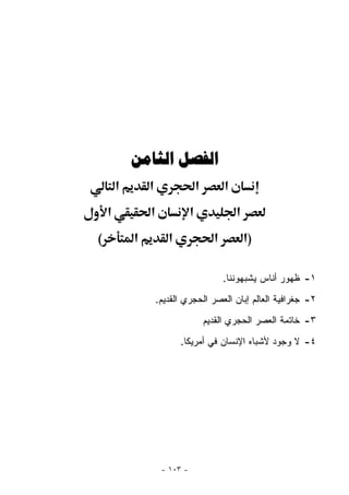 ‫ﺍﻟﻔﺼﻞ ﺍﻟﺜﺎﻣﻦ‬
        ‫א‬       ‫א‬                  ‫א‬         ‫א‬
    ‫א‬           ‫א‬              ‫א‬                 ‫א‬
‫(‬           ‫א‬          ‫א‬                 ‫א‬           ‫)א‬

                                             ‫١- ﻅﻬﻭﺭ ﺃﻨﺎﺱ ﻴﺸﺒﻬﻭﻨﻨﺎ.‬
                    ‫٢- ﺠﻐﺭﺍﻓﻴﺔ ﺍﻟﻌﺎﻟﻡ ﺇﺒﺎﻥ ﺍﻟﻌﺼﺭ ﺍﻟﺤﺠﺭﻱ ﺍﻟﻘﺩﻴﻡ.‬
                                       ‫٣- ﺨﺎﺘﻤﺔ ﺍﻟﻌﺼﺭ ﺍﻟﺤﺠﺭﻱ ﺍﻟﻘﺩﻴﻡ‬
                           ‫٤- ﻻ ﻭﺠﻭﺩ ﻷﺸﺒﺎﻩ ﺍﻹﻨﺴﺎﻥ ﻓﻲ ﺃﻤﺭﻴﻜﺎ.‬




                     ‫- ٣٠١ -‬
 
