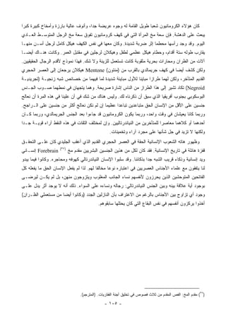 ‫ﻜﺎﻥ ﻫﺅﻻﺀ ﺍﻟﻜﺭﻭﻤﺎﻨﻴﻭﻥ ﺸﻌ ‪‬ﺎ ﻁﻭﻴل ﺍﻟﻘﺎﻤﺔ ﻟﻪ ﻭﺠﻭﻩ ﻋﺭﻴﻀﺔ ﺠ ‪‬ﺍ، ﻭﺃﻨﻭﻑ ﻋﺎﻟﻴﺔ ﺒﺎﺭﺯﺓ ﻭﺃﻤﺨﺎﺥ ﻜﺒﻴﺭﺓ ﻜﺒ ‪‬ﺍ‬
 ‫ﺭ‬                                     ‫ﺩ‬                              ‫ﺒ‬
‫ﻴﺒﻌﺙ ﻋﻠﻰ ﺍﻟﺩﻫﺸﺔ. ﻓﺈﻥ ﺴﻌﺔ ﻤﺦ ﺍﻟﻤﺭﺃﺓ ﺍﻟﺘﻲ ﻓﻲ ﻜﻬﻑ ﻜﺭﻭﻤﺎﻨﻴﻭﻥ ﺘﻔﻭﻕ ﺴﻌﺔ ﻤﺦ ﺍﻟﺭﺠل ﺍﻟﻤﺘﻭﺴـﻁ ﺍﻟﻌـﺎﺩﻱ‬
‫ﺍﻟﻴﻭﻡ. ﻭﻗﺩ ﻭﺠﺩ ﺭﺃﺴﻬﺎ ﻤﺤﻁﻤﺎ ﺇﺜﺭ ﻀﺭﺒﺔ ﺸﺩﻴﺩﺓ. ﻭﻜﺎﻥ ﻤﻌﻬﺎ ﻓﻲ ﻨﻔﺱ ﺍﻟﻜﻬﻑ ﻫﻴﻜل ﻜﺎﻤل ﻟﺭﺠل ﺃﺴـﻥ ﻤﻨﻬـﺎ‬
‫ﻴﻘﺎﺭﺏ ﻁﻭﻟﻪ ﺴﺘﺔ ﺃﻗﺩﺍﻡ، ﻭﺤﻁﺎﻡ ﻫﻴﻜل ﻋﻅﻤﻲ ﻟﻁﻔل ﻭﻫﻴﻜﻼﻥ ﻟﺭﺠﻠﻴﻥ ﻓﻲ ﻤﻘﺘﺒل ﺍﻟﻌﻤﺭ. ﻭﻜﺎﻨﺕ ﻫﻨـﺎﻙ ﺃﻴ ‪‬ـﺎ‬
  ‫ﻀ‬
‫ﺁﻻﺕ ﻤﻥ ﺍﻟﻅﺭﺍﻥ ﻭﻤﺤﺎﺭﺍﺕ ﺒﺤﺭﻴﺔ ﻤﺜﻘﻭﺒﺔ ﻜﺎﻨﺕ ﺘﺴﺘﻌﻤل ﻟﻠﺯﻴﻨﺔ ﻭﻻ ﺸﻙ. ﻓﻬﺫﺍ ﻨﻤﻭﺫﺝ ﻷﻗﺩﻡ ﺍﻟﺭﺠﺎل ﺍﻟﺤﻘﻴﻘﻴﻴﻥ.‬
‫ﻭﻟﻜﻥ ﻜﺸﻑ ﺃﻴ ‪‬ﺎ ﻓﻲ ﻜﻬﻑ ﺠﺭﻴﻤﺎﻟﺩﻱ ﺒﺎﻟﻘﺭﺏ ﻤﻥ )ﻤﻨﺘﻭﻥ( ‪ Mentone‬ﻫﻴﻜﻼﻥ ﻴﺭﺠﻌﺎﻥ ﺇﻟﻰ ﺍﻟﻌﺼﺭ ﺍﻟﺤﺠﺭﻱ‬
                                                                         ‫ﻀ‬
‫ﺍﻟﻘﺩﻴﻡ ﺍﻟﻤﺘﺄﺨﺭ، ﻭﻟﻜﻥ ﻟﻬﻤﺎ ﻁﺭﺍ ‪‬ﺍ ﻤﺒﺎﻴ ﹰﺎ ﻟﻸﻭل ﻤﺒﺎﻴﻨﺔ ﺸﺩﻴﺩﺓ ﻟﻤﺎ ﻓﻴﻬﻤﺎ ﻤﻥ ﺨﺼﺎﺌﺹ ﺸﺒﻪ ﺯﻨﺠﻴـﺔ )ﺘﺠﺭﻴﺩﻴـﺔ‬
                                                           ‫ﻨ‬       ‫ﺯ‬
‫‪ (Negroid‬ﺘﻜﺎﺩ ﺘﺸﻴﺭ ﺇﻟﻰ ﻫﺫﺍ ﺍﻟﻁﺭﺍﺯ ﻤﻥ ﺍﻟﻨﺎﺱ ﺇﺸﺎﺭﺓ ﺼﺭﻴﺤﺔ. ﻭﻫﻤﺎ ﻴﺘﺠﻬﺎﻥ ﻓﻲ ﻨﻤﻁﻬﻤﺎ ﺼـﻭﺏ ﺍﻟﺠـﻨﺱ‬
‫ﺍﻟﺒﻭﺴﻜﻭﺒﻲ ﺒﺠﻨﻭﺏ ﺃﻓﺭﻴﻘﻴﺎ ﺍﻟﺫﻱ ﺴﺒﻕ ﺃﻥ ﺫﻜﺭﻨﺎﻩ ﻟﻙ. ﻭﻟﻴﺱ ﻫﻨﺎﻙ ﻤﻥ ﺸﻙ ﻓﻲ ﺃﻥ ﻋﻠﻴﻨﺎ ﻓﻲ ﻫﺫﻩ ﺍﻟﻤﺭﺓ ﺃﻥ ﻨﻌﺎﻟﺞ‬
‫ﺠﻨﺴﻴﻥ ﻋﻠﻰ ﺍﻷﻗل ﻤﻥ ﺍﻹﻨﺴﺎﻥ ﺍﻟﺤﻕ ﻤﺘﺒﺎﻋﺩﻴﻥ ﺘﺒﺎﻋ ‪‬ﺍ ﻋﻅﻴ ‪‬ﺎ ﺇﻥ ﻟﻡ ﻨﻜﻥ ﻨﻌﺎﻟﺞ ﺃﻜﺜﺭ ﻤﻥ ﺠﻨﺴﻴﻥ ﻋﻠﻰ ﺍﻟـﺭﺍﺠﺢ.‬
                                            ‫ﻤ‬      ‫ﺩ‬
‫ﻭﺭﺒﻤﺎ ﻜﺎﻨﺎ ﻴﻌﻴﺸﺎﻥ ﻓﻲ ﻭﻗﺕ ﻭﺍﺤﺩ، ﻭﺭﺒﻤﺎ ﻴﻜﻭﻥ ﺍﻟﻜﺭﻭﻤﺎﻨﻴﻭﻥ ﻗﺩ ﺠﺎﺀﻭﺍ ﺒﻌﺩ ﺍﻟﺠﻨﺱ ﺍﻟﺠﺭﻴﻤﺎﻟﺩﻱ، ﻭﺭﺒﻤﺎ ﻜـﺎﻥ‬
‫ﺃﺤﺩﻫﻤﺎ ﺃﻭ ﻜﻼﻫﻤﺎ ﻤﻌﺎﺼ ‪‬ﺍ ﻟﻠﻤﺘﺄﺨﺭﻴﻥ ﻤﻥ ﺍﻟﻨﻴﺎﻨﺩﺭﺘﺎﻟﻴﻴﻥ. ﻭﺇﻥ ﻟﻤﺨﺘﻠﻑ ﺍﻟﺜﻘﺎﺕ ﻓﻲ ﻫﺫﻩ ﺍﻟﻨﻘﻁ ﺁﺭﺍﺀ ﻗﻭﻴـﺔ ﺠـ ‪‬ﺍ‬
 ‫ﺩ‬                                                                            ‫ﺭ‬
                                                   ‫ﻭﻟﻜﻨﻬﺎ ﻻ ﺘﺯﻴﺩ ﻓﻲ ﺠل ﺸﺄﻨﻬﺎ ﻋﻠﻰ ﻤﺠﺭﺩ ﺁﺭﺍﺀ ﻭﺘﺨﻤﻴﻨﺎﺕ.‬
‫ﻭﻅﻬﻭﺭ ﻫﺎﺘﻪ ﺍﻟﺸﻌﻭﺏ ﺍﻹﻨﺴﺎﻨﻴﺔ ﺍﻟﺤﻘﺔ ﻓﻲ ﺍﻟﻌﺼﺭ ﺍﻟﺤﺠﺭﻱ ﺍﻟﻘﺩﻴﻡ ﺍﻟﺫﻱ ﺃﻋﻘﺏ ﺍﻟﺠﻠﻴﺩﻱ ﻜﺎﻥ ﻋﻠـﻰ ﺍﻟﺘﺤﻘـﻕ‬
                     ‫)٧٣(‬
‫‪ Forebrain‬ﺇﻨﺴـﺎﻨﻲ‬           ‫ﻗﻔﺯﺓ ﻫﺎﺌﻠﺔ ﻓﻲ ﺘﺎﺭﻴﺦ ﺍﻹﻨﺴﺎﻨﻴﺔ. ﻓﻘﺩ ﻜﺎﻥ ﻟﻜل ﻤﻥ ﻫﺫﻴﻥ ﺍﻟﺠﻨﺴﻴﻥ ﺍﻟﺒﺸﺭﻴﻴﻥ ﻤﻘﺩﻡ ﻤﺦ‬
‫ﻭﻴﺩ ﺇﻨﺴﺎﻨﻴﺔ ﻭﺫﻜﺎﺀ ﻗﺭﻴﺏ ﺍﻟﺸﺒﻪ ﺠ ‪‬ﺍ ﺒﺫﻜﺎﺌﻨﺎ. ﻭﻗﺩ ﺴﻠﺒﻭﺍ ﺍﻹﻨﺴﺎﻥ ﺍﻟﻨﻴﺎﻨﺩﺭﺘﺎﻟﻲ ﻜﻬﻭﻓﻪ ﻭﻤﺤﺎﺠﺭﻩ. ﻭﻜﺎﻨﻭﺍ ﻓﻴﻤﺎ ﻴﺒﺩﻭ‬
                                                                        ‫ﺩ‬
‫ﻟﻨﺎ ﻴﺘﻔﻘﻭﻥ ﻤﻊ ﻋﻠﻤﺎﺀ ﺍﻷﺠﻨﺎﺱ ﺍﻟﻌﺼﺭﻴﻴﻥ ﻓﻲ ﺍﻋﺘﺒﺎﺭﻩ ﻨﻭ ‪‬ﺎ ﻤﺨﺎﻟ ﹰﺎ ﻟﻬﻡ. ﻟﺫﺍ ﻟﻡ ﻴﻔﻌل ﺍﻹﻨﺴﺎﻥ ﺍﻟﺤﻕ ﻤﺎ ﻴﻔﻌﻠﻪ ﻜل‬
                                          ‫ﻔ‬       ‫ﻋ‬
‫ﺍﻟﻔﺎﺘﺤﻴﻥ ﺍﻟﻤﺘﻭﺤﺸﻴﻥ ﺍﻟﺫﻴﻥ ﻴﺤﺭﺯﻭﻥ ﻷﻨﻔﺴﻬﻡ ﻨﺴﺎﺀ ﺍﻟﺠﺎﻨﺏ ﺍﻟﻤﻐﻠﻭﺏ ﻭﻴﺘﺯﻭﺠﻭﻥ ﻤﻨﻬﻥ، ﺒل ﻟﻡ ﻴﻜـﻥ ﻟﻴﺭﻀـﻰ‬
‫ﺒﻭﺠﻭﺩ ﺃﻴﺔ ﻋﻼﻗﺔ ﺒﻴﻨﻪ ﻭﺒﻴﻥ ﺍﻟﺠﻨﺱ ﺍﻟﻨﻴﺎﻨﺩﺭﺘﺎﻟﻲ: ﺭﺠﺎﻟﻪ ﻭﻨﺴﺎﺀﻩ ﻋﻠﻰ ﺍﻟﺴﻭﺍﺀ. ﺫﻟﻙ ﺃﻨﻪ ﻻ ﻴﻭﺠﺩ ﺃﺜﺭ ﻴﺩل ﻋﻠـﻰ‬
‫ﻭﺠﻭﺩ ﺃﻱ ﺘﺯﺍﻭﺝ ﺒﻴﻥ ﺍﻷﺠﻨﺎﺱ ﺒﺎﻟﺭﻏﻡ ﻤﻥ ﺍﻻﻋﺘﺭﺍﻑ ﺒﺄﻥ ﺍﻟﻨﺎﺯﻟﻴﻥ ﺍﻟﺠﺩﺩ )ﻭﻜﺎﻨﻭﺍ ﺃﻴ ‪‬ﺎ ﻤﻥ ﻤﺴﺘﻌﻤﻠﻲ ﺍﻟﻅـﺭﺍﻥ(‬
                     ‫ﻀ‬
                                            ‫ﺃﺨﺫﻭﺍ ﻴﺭﻜﺯﻭﻥ ﺃﻨﻔﺴﻬﻡ ﻓﻲ ﻨﻔﺱ ﺍﻟﺒﻘﺎﻉ ﺍﻟﺘﻲ ﻜﺎﻥ ﻴﺤﺘﻠﻬﺎ ﺴﺎﺒﻘﻭﻫﻡ.‬




                                  ‫)٧٣( ﻤﻘﺩﻡ ﺍﻟﻤﺦ: ﺍﻟﻔﺹ ﺍﻟﻤﻘﺩﻡ ﻤﻥ ﺜﻼﺙ ﻓﺼﻭﺹ ﻓﻲ ﺘﺨﻠﻴﻕ ﺃﺠﻨﺔ ﺍﻟﻔﻘﺎﺭﻴﺎﺕ. )ﺍﻟﻤﺘﺭﺠﻡ(.‬

                                                ‫- ٥٠١ -‬
 