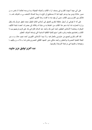 ‫ﻋﻠﻰ ﺃﻨﻲ ﻤﻬﻤﺎ ﺃﺴﻬﺒﺕ ﻟﻠﻘﺎﺭﺉ ﻓﻲ ﻭﺼﻑ ﺁﺭﺍﺀ ﺍﻟﻜﺎﺘﺏ ﻭﺃﻤﻨﻴﺎﺘﻪ ﺍﻟﺠﻤﻴﻠﺔ، ﻭﻤﺎ ﻴﺭﺴﻤﻪ ﻟﻌﺎﻟﻤﻨﺎ ﺍﻟـﺘﻌﺱ ﻤـﻥ‬
‫ﺼﻭﺭ ﺨﻼﺒﺔ ﻴﺅﻤﻥ ﺒﻬﺎ ﻭﻴﺩﻋﻭ ﺇﻟﻴﻬﺎ، ﻓﻤﺎ ﺃﻨﺎ ﺒﻤﺴﺘﻁﻴﻊ ﺃﻥ ﺃﺒﻠﻎ ﺒﻪ ﺩﺭﺠﺔ ﺍﺘﺼﺎﻟﻪ ﺍﻟﺸﺨﺼـﻲ ﺒـﺎﻟﻤﺅﻟﻑ ﻨﻔﺴـﻪ.‬
                           ‫ﻓﻸﺨل ﺒﻴﻥ ﺍﻟﻘﺎﺭﺉ ﻭﺒﻴﻥ ﺍﻟﻜﺘﺎﺏ ﻋﺴﻰ ﺃﻥ ﻴﻔﻴﺩ ﻤﻨﻪ ﻤﺎ ﺃﻓﺩﺕ، ﻭﻫﺫﺍ ﺃﻗﺼﻰ ﺃﻤﻨﻴﺘﻲ.‬
‫ﻋﻠﻰ ﺃﻨﻪ ﻻ ﻴﻔﻭﺘﻨﻲ ﺃﻥ ﺃﺴﺠل ﻋﺎﻁﻔﺔ ﺸﻜﺭﻱ ﺍﻟﻌﻤﻴﻕ ﺇﻟﻰ ﺃﺴﺘﺎﺫﻱ ﺍﻟﻌﺎﻟﻡ ﺍﻟﺠﻠﻴل ﻤﺤﻤﺩ ﺸﻔﻴﻕ ﻏﺭﺒﺎل ﺒﻙ ﻭﻜﻴل‬
‫ﻭﺯﺍﺭﺓ ﺍﻟﻤﻌﺎﺭﻑ ﻟﻤﺎ ﺃﺒﺩﺍﻩ ﻨﺤﻭ ﻫﺫﺍ ﺍﻟﻜﺘﺎﺏ ﻤﻥ ﺍﻏﺘﺒﺎﻁ ﺒﻪ ﻭﺭﻋﺎﻴﺔ ﻟﻪ ﻭﻜﺫﻟﻙ ﺇﻟﻰ ﺤﻀﺭﺍﺕ ﺃﻋﻀﺎﺀ ﻟﺠﻨﺔ ﺍﻟﺘﺄﻟﻴﻑ‬
‫ﺍﻟﻤﻭﻗﺭﺓ، ﻭﺒﺨﺎﺼﺔ ﺍﻷﺴﺘﺎﺫﻴﻥ ﺍﻟﺠﻠﻴﻠﻴﻥ ﺃﺤﻤﺩ ﺃﻤﻴﻥ ﺒﻙ ﻭﺃﺤﻤﺩ ﻋﺒﺩ ﺍﻟﺴﻼﻡ ﺍﻟﻜﺭﺩﺍﻨﻲ ﺒﻙ ﻋﻠﻰ ﻜﺭﻴﻡ ﺘﺭﺤﻴﺒﻬﻡ ﺒﻬـﺫﺍ‬
             ‫ﺍﻟﻜﺘﺎﺏ ﻭﺍﻫﺘﻤﺎﻤﻬﻡ ﺒﻁﺒﻌﻪ ﻭﻨﺸﺭﻩ ﺘﻘﺩﻴ ‪‬ﺍ ﻤﻨﻬﻡ ﻟﻠﻐﺎﻴﺔ ﺍﻟﺜﻘﺎﻓﻴﺔ ﺍﻟﺴﺎﻤﻴﺔ ﺍﻟﺘﻲ ﺘﻭﺨﺎﻫﺎ ﺍﻟﻤﺅﻟﻑ ﺍﻟﻌﻅﻴﻡ.‬
                                                                      ‫ﺭ‬
‫ﻜﻤﺎ ﺃﻗﺩﻡ ﺸﻜﺭﻱ ﻟﺠﻤﻴﻊ ﻤﻥ ﻋﺎﻭﻨﻭﻨﻲ ﺒﺎﻟﻌﻤل ﻓﻴﻪ. ﻭﻻ ﺴﻴﻤﺎ ﺍﻷﺴﺘﺎﺫﻴﻥ ﺍﻟﻜﺒﻴﺭﻴﻥ ﺃﺤﻤﺩ ﻨﺠﻴﺏ ﻫﺎﺸـﻡ ﻤـﺩﻴﺭ‬
‫ﺍﻟﺒﻌﺜﺔ ﺍﻟﻌﻠﻤﻴﺔ ﺍﻟﻤﺼﺭﻴﺔ ﺒﻭﺍﺸﻨﻁﻭﻥ ﻭﺃﺤﻤﺩ ﺨﺎﻜﻲ ﻤﺩﻴﺭ ﺍﻟﻤﻌﻬﺩ ﺍﻟﺜﻘﺎﻓﻲ ﺍﻟﻤﺼﺭﻱ ﺒﻠﻨﺩﻥ ﻟﻤﺎ ﺒـﺫﻻ ﻤـﻥ ﻭﻗﺘﻬﻤـﺎ‬
                                                        ‫ﻭﺠﻬﺩﻫﻤﺎ ﻭﻋﻠﻤﻬﻤﺎ ﻓﻲ ﻤﺭﺍﺠﻌﺔ ﺍﻟﺘﺭﺠﻤﺔ ﻭﺘﻘﻭﻴﻤﻬﺎ.‬

                             ‫א‬




                                               ‫- ٠١ -‬
 