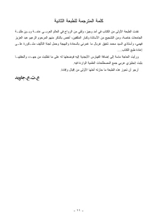 ‫ﻜﻠﻤﺔ ﺍﻟﻤﺘﺭﺠﻤﺔ ﻟﻠﻁﺒﻌﺔ ﺍﻟﺜﺎﻨﻴﺔ‬
‫ﻨﻔﺩﺕ ﺍﻟﻁﺒﻌﺔ ﺍﻷﻭﻟﻰ ﻤﻥ ﺍﻟﻜﺘﺎﺏ ﻓﻲ ﺃﻤﺩ ﻭﺠﻴﺯ، ﻭﻟﻘﻲ ﻤﻥ ﺍﻟﺭﻭﺍﺝ ﻓﻲ ﺍﻟﻌﺎﻟﻡ ﺍﻟﻌﺭﺒـﻲ ﻋﺎﻤـﺔ ﻭﺒـﻴﻥ ﻁﻠﺒـﺔ‬
‫ﺍﻟﺠﺎﻤﻌﺎﺕ ﺨﺎﺼﺔ، ﻭﻤﻥ ﺍﻟﺘﺸﺠﻴﻊ ﻤﻥ ﺍﻷﺴﺎﺘﺫﺓ ﻭﻜﺒﺎﺭ ﺍﻟﻤﺜﻘﻔﻴﻥ، ﺃﺨﺹ ﺒﺎﻟﺫﻜﺭ ﻤﻨﻬﻡ ﺍﻟﻤﺭﺤﻭﻡ ﺍﻟﺯﻋﻴﻡ ﻋﺒﺩ ﺍﻟﻌﺯﻴﺯ‬
‫ﻓﻬﻤﻲ، ﻭﺃﺴﺘﺎﺫﻱ ﺍﻟﺴﻴﺩ ﻤﺤﻤﺩ ﺸﻔﻴﻕ ﻏﺭﺒﺎل ﻤﺎ ﻏﻤﺭﻨﻲ ﺒﺎﻟﺴﻌﺎﺩﺓ ﻭﺍﻟﺒﻬﺠﺔ ﻭﺤﻤل ﻟﺠﻨﺔ ﺍﻟﺘﺄﻟﻴﻑ ﻤﺸـﻜﻭﺭﺓ ﻋﻠـﻰ‬
                                                                             ‫ﺇﻋﺎﺩﺓ ﻁﺒﻊ ﺍﻟﻜﺘﺎﺏ....‬
‫ﻭﺭﺃﻴﺕ ﺍﻟﺤﺎﺠﺔ ﻤﺎﺴﺔ ﺇﻟﻰ ﺇﻀﺎﻓﺔ ﺍﻟﻔﻬﺎﺭﺱ ﺍﻷﺒﺠﺩﻴﺔ ﺇﻟﻴﻪ ﻓﻭﻀﻌﺘﻬﺎ ﻟﻪ ﻋﻠﻰ ﻤﺎ ﺘﻁﻠﺒﺕ ﻤﻥ ﺠﻬـﺩ، ﻭﺃﻟﺤﻘﺘﻬـﺎ‬
                                           ‫ﺒﺜﺒﺕ ﺇﻨﺠﻠﻴﺯﻱ ﻋﺭﺒﻲ ﺠ ‪‬ﻊ ﺍﻟﻤﺼﻁﻠﺤﺎﺕ ﺍﻟﻌﻠﻤﻴﺔ ﺍﻟﻭﺍﺭﺩﺓ ﻓﻴﻪ.‬
                                                                           ‫‪‬ﻤ‬
                                 ‫ﺃﺭﺠﻭ ﺃﻥ ﺘﺤﻭﺯ ﻫﺫﻩ ﺍﻟﻁﺒﻌﺔ ﻤﺎ ﺤﺎﺯﺘﻪ ﺃﺨﺘﻬﺎ ﺍﻷﻭﻟﻰ ﻤﻥ ﺇﻗﺒﺎل ﻭﺇﻓﺎﺩﺓ.‬

       ‫. . .‬




                                           ‫- ١١ -‬
 