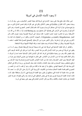 ‫)٤ (‬
                            ‫ﻻ ﻭﺠﻭﺩ ﻷﺸﺒﺎﻩ ﺍﻹﻨﺴﺎﻥ ﻓﻲ ﺃﻤﺭﻴﻜﺎ‬
‫ﻟﻴﺱ ﻫﻨﺎﻙ ﺩﻟﻴل ﻤﻘﻨﻊ ﺤ ﹰﺎ ﻋﻠﻰ ﻭﺠﻭﺩ ﺍﻹﻨﺴﺎﻥ ﻓﻲ ﺃﻤﺭﻴﻜﺎ ﻗﺒل ﻨﻬﺎﻴﺔ ﺍﻟﻌﺼﺭ ﺍﻟﺒﻼﻴﺴﺘﻭﺴـﻴﻨﻲ. ﻭﻴﻘـﺎل ﺇﻨـﻪ‬
                                                                      ‫ﻘ‬
‫ﻭﺠﺩﺕ ﺒﻌﺽ ﺁﻻﺕ ﺍﻟﻅﺭﺍﻥ ‪ Eoliths‬ﻓﻲ ﺒﻌﺽ ﺍﻷﻤﺎﻜﻥ ﻭﻟﻜﻥ ﻓﻲ ﻏﻴﺭ ﻜﺜﺭﺓ؛ ﻭﻟﻌل ﺘﺤﺴﻥ ﺍﻟﻤﻨﺎﺥ ﺍﻟﺫﻱ ﺴـﻤﺢ‬
‫ﺒﺘﺭﺍﺠﻊ ﺼﻴﺎﺩﻱ ﻏﺯﺍل ﺍﻟﺭﻨﺔ ﺇﻟﻰ ﻤﺠﺎﻫل ﺍﻟﺭﻭﺴﻴﺎ ﻭﺴﻴﺒﺭﻴﺎ ﺃﺜﻨﺎﺀ ﺘﻘﺩﻡ ﻗﺒﺎﺌل ﺍﻟﻌﺼﺭ ﺍﻟﺤﺠﺭﻱ ﺍﻟﺤﺩﻴﺙ، ﻭﻫﻭ ﺍﻟﺫﻱ‬
‫ﺃﺘﺎﺡ ﻟﻬﻡ ﺃﻥ ﻴﻀﺭﺒﻭﺍ ﻓﻲ ﺍﻷﺭﺽ ﺍﻟﺘﻲ ﻴﻔﺼﻠﻬﺎ ﺍﻵﻥ ﻤﻀﻴﻕ ﺒﻬـﺭﻨﺞ ‪ Bering‬ﻓﻭﺼـﻠﻭﺍ ﺒـﺫﻟﻙ ﺇﻟـﻰ ﺍﻟﻘـﺎﺭﺓ‬
‫ﺍﻷﻤﺭﻴﻜﻴﺔ. ﻭﻤﻥ ﺜﻡ ﺍﻨﺘﺸﺭﻭﺍ ﺠﻨﻭ ‪‬ﺎ ﻋﺼ ‪‬ﺍ ﻓﻌﺼ ‪‬ﺍ. ﻓﻠﻤﺎ ﻭﺼﻠﻭﺍ ﺇﻟﻰ ﺃﻤﺭﻴﻜﺎ ﺍﻟﺠﻨﻭﺒﻴﺔ ﻭﺠﺩﻭﺍ ﺤﻴﻭﺍﻥ ﺍﻟﻜﺴـﻼﻥ‬
                                                     ‫ﺭ‬      ‫ﺭ‬     ‫ﺒ‬
‫ﺍﻟﺠﺒﺎﺭ ‪ Megatherium‬ﻭﺍﻟﺠﻠﻴﺒﺘﻭﺩﻭﻥ ‪ Glyptodon‬ﺃﻭ ﺍﻟﻤﺠﻭﻑ ﺍﻷﺴﻨﺎﻥ، ﻭﻜﺜﻴ ‪‬ﺍ ﻤـﻥ ﺍﻟﻤﺨﻠﻭﻗـﺎﺕ ﺍﻟﺒﺎﺌـﺩﺓ‬
                         ‫ﺭ‬
‫ﺍﻷﺨﺭﻯ ﻭﻫﻲ ﻓﻲ ﺇﺒﺎﻥ ﺍﺯﺩﻫﺎﺭﻫﺎ. ﻭﻜﺎﻥ ﺍﻷﺨﻴﺭ ﻀﺭ ‪‬ﺎ ﻤﻥ ﺍﻷﺭﻤﺩﻴﻠﻠﻭ )ﺍﻟﻤﺼﻔﺢ ﺍﻟﺠﺴﻡ( ﻫﺎﺌﻼ ﻓﻅﻴ ‪‬ـﺎ ﺨﺎ ‪‬ـﺎ‬
  ‫ﺼ‬      ‫ﹰ ﻌ‬                                     ‫ﺒ‬
          ‫ﺒﺄﻤﺭﻴﻜﺎ ﺍﻟﺠﻨﻭﺒﻴﺔ، ﻭﻴﻘﺎل ﺇﻥ ﻫﻴﻜﻼ ﺇﻨﺴﺎﻨﻴﺎ ﻗﺩ ﻭﺠﺩ ﻤﺩﻓﻭ ﹰﺎ ﺘﺤﺕ ﺩﺭﻗﺘﻪ ﺍﻟﻬﺎﺌﻠﺔ ﺍﻟﺸﺒﻴﻬﺔ ﺒﺩﺭﻗﺔ ﺍﻟﺴﻠﺤﻔﺎﺓ.‬
                                                     ‫ﻨ‬                     ‫ﹰ‬
‫ﻭﺍﻟﻅﺎﻫﺭ ﺃﻥ ﻜل ﺍﻟﺒﻘﺎﻴﺎ ﺍﻹﻨﺴﺎﻨﻴﺔ ﻓﻲ ﺃﻤﺭﻴﻜﺎ ﺇﻨﻤﺎ ﻫﻲ ﺫﺍﺕ ﺼﺒﻐﺔ ﺃﻤﺭﻨﺩﻴﺔ )ﺃﻤﺭﻴﻜﻴﺔ ﻫﻨﺩﻴﺔ(. ﻭﻴﺒﺩﻭ ﺃﻨـﻪ ﻟـﻡ‬
‫ﻴﻅﻬﺭ ﻓﻲ ﺃﻤﺭﻴﻜﺎ ﺃﻱ ﺠﻨﺱ ﻤﻥ ﺃﺸﺒﺎﻩ ﺍﻹﻨﺴﺎﻥ ﺃﻗﺩﻡ ﻤﻥ ﻫﺫﺍ ﺍﻟﺠﻨﺱ، ﻭﻟﻘﺩ ﺃﺸﺭﻨﺎ ﻤﻥ ﻗﺒل ﺇﻟﻰ ﺍﻟﺸﺎﻫﺩ ﺍﻟﻭﺤﻴﺩ ﺍﻟﺫﻱ‬
‫ﻴﺜﺒﺕ ﻨﻘﻴﺽ ﺫﻟﻙ ﻭﻫﻭ ﺴﻥ ﻭﺤﻴﺩﺓ ﻤﺸﻜﻭﻙ ﻓﻲ ﺃﻤﺭﻫﺎ. ﻟﻘﺩ ﻜﺎﻥ ﺍﻹﻨﺴﺎﻥ ﻜﺎﻤل ﺍﻹﻨﺴﺎﻨﻴﺔ ﻋﻨﺩﻤﺎ ﺩﺨـل ﺃﻤﺭﻴﻜـﺎ،‬
‫ﻭﻜﺎﻥ ﺍﻟﻌﺎﻟﻡ ﺍﻟﻘﺩﻴﻡ ﻤﻬ ‪‬ﺍ ﻟﻤﺎ ﺩﻭﻥ ﺍﻹﻨﺴﺎﻥ ﻤﻥ ﺍﻷﺠﻨﺎﺱ. ﻓﻔﻲ ﻤﻜﺎﻥ ﻤﺎ ﻴﻘﻊ ﻓﻴﻤﺎ ﺒﻴﻥ ﺠﻨﻭﺒﻲ ﺃﻓﺭﻴﻘﻴﺎ ﻭﺒﻴﻥ ﺠﺯﺍﺌـﺭ‬
                                                                              ‫ﺩ‬
‫ﺍﻟﻬﻨﺩ ﺍﻟﺸﺭﻗﻴﺔ ﻭﺒﻴﻥ ﺍﻟﺒﺤﺭ ﺍﻟﻤﺘﻭﺴﻁ ﺭﺍﺤﺕ ﻫﺫﻩ ﻤﻥ ﺃﺸﺒﺎﻩ ﺍﻷﺠﻨﺎﺱ ﺍﻟﺒﺸﺭﻴﺔ ﺘﺼﻭﻍ ﻤﺼﺎﺌﺭﻫﺎ ﺒﻴﻨﻤﺎ ﺍﻷﺭﺍﻀـﻲ‬
‫ﺘﺭﺘﻔﻊ ﻭﺘﻨﺨﻔﺽ ﻭﺒﻴﻨﻤﺎ ﺍﻟﺼﺤﺎﺭﻯ ﺘﺤل ﻤﺤل ﺍﻟﻐﺎﺒﺎﺕ ﻭﺍﻟﻐﺎﺒﺎﺕ ﺘﺤل ﻤﺤل ﺍﻟﺼﺤﺎﺭﻱ. ﻭﺭﺒﻤﺎ ﺘﻡ ﺫﻟﻙ ﻓﻲ ﺍﻟﻤﻜﺎﻥ‬
‫ﺍﻟﺫﻱ ﻴﻤﺘﺩ ﻓﻴﻪ ﺍﻵﻥ ﺍﻟﻤﺤﻴﻁ ﺍﻟﻬﻨﺩﻱ. ﻭﺨﻠﻴﻕ ﺒﻨﺎ ﺃﻥ ﻨﻌﻴﺩ ﻫﻨﺎ ﻤﺎ ﻗﻠﻨﺎﻩ ﻤﻥ ﻗﺒل، ﻭﻫﻭ ﺃﻥ ﻗﺼـﺔ ﺇﻨﺴـﺎﻥ ﺍﻟﻌﺼـﺭ‬
‫ﺍﻟﺤﺠﺭﻱ ﺍﻟﻘﺩﻴﻡ ﻗﺼﺔ ﻨﺎﻗﺼﺔ ﺍﻟﻤﻌﺎﻟﻡ ﻤﺴﺘﻤﺩﺓ ﻤﻥ ﺍﻟﻜﺸﻭﻑ ﺍﻷﻭﺭﻭﺒﻴﺔ ﺍﻟﺘﻲ ﻻ ﺘﺯﺍل ﺤﺘﻰ ﺍﻵﻥ ﻜل ﻤـﺎ ﺤﺼـﻠﻨﺎ‬
‫ﻋﻠﻴﻪ ﻤﻥ ﻤﺎﺩﺓ ﻋﻠﻤﻴﺔ ﺃﻤﺎ ﺍﻟﻤﺎﺩﺓ ﺍﻟﺘﻲ ﻨﺴﺘﻁﻴﻊ ﺃﻥ ﻨﻜ ‪‬ﻥ ﻤﻨﻬﺎ ﺍﻟﻘﺼﺔ ﺍﻟﺭﺌﻴﺴﻴﺔ ﻓﻬﻲ ﻻ ﺘﺯﺍل ﻤﺴﺘﻐﻠﻘﺔ ﻋﻠﻴﻨﺎ. ﻟﻘـﺩ‬
                                                    ‫ﻭ‬
‫ﻜﺎﻨﺕ ﺃﺤﺩﺍﺙ ﺍﻟﻘﺼﺔ ﺍﻟﺭﺌﻴﺴﻴﺔ ﺘﺠﺭﻱ ﻤﺠﺭﺍﻫﺎ ﻓﻲ ﺒﻌﺽ ﺍﻟﻤﻨﺎﻁﻕ ﺍﻟﺘﻲ ﻟﻡ ﺘﺤﺩﺩ ﺒﻌﺩ ﻭﺍﻟﺘﻲ ﻟﻌﻠﻬﺎ ﻗﺩ ﻏﻤﺭﻫﺎ ﺍﻟﺒﺤﺭ‬
           ‫ﻓﺄﺒﻌﺩﻫﺎ ﻋﻥ ﻤﺘﻨﺎﻭل ﺍﻟﺒﺤﺙ ﻭﺍﻟﻜﺸﻑ ﻭﺫﻟﻙ ﻴﻭﻡ ﻜﺎﻥ ﺍﻹﻨﺴﺎﻥ ﺍﻟﻨﻴﺎﻨﺩﺭﺘﺎﻟﻲ ﻴﻬﻴﻡ ﻋﻠﻰ ﻭﺠﻬﻪ ﻓﻲ ﺃﻭﺭﺒﺎ.‬




                                               ‫- ٩١١ -‬
 