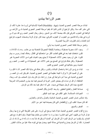 ‫)١ (‬
                                    ‫ﻋﺼﺭ ﺍﻟﺯﺭﺍﻋﺔ ﻴﺒﺘﺩﺉ‬
‫ﺍﺒﺘﺩﺃﺕ ﻤﺭﺤﻠﺔ ﺍﻟﻌﺼﺭ ﺍﻟﺤﺠﺭﻱ ﺍﻟﺤﺩﻴﺙ )‪ (Neolithic Age‬ﻟﻠﺤﻴﺎﺓ ﺍﻹﻨﺴﺎﻨﻴﺔ ﻓﻲ ﺃﻭﺭﺒﺎ ﻤﻨﺫ ﻋﺸﺭﺓ ﺁﻻﻑ ﺃﻭ‬
‫ﺍﺜﻨﻲ ﻋﺸﺭ ﺃﻟﻑ ﺴﻨﺔ. ﻭﻟﻜﻥ ﺍﻟﺭﺍﺠﺢ ﺃﻥ ﺍﻟﻨﺎﺱ ﻜﺎﻨﻭﺍ ﻗﺩ ﺒﻠﻐﻭﺍ ﻤﺭﺤﻠﺔ ﺍﻟﻌﺼﺭ ﺍﻟﺤﺠﺭﻱ ﺍﻟﺤﺩﻴﺙ ﻓـﻲ ﺍﻷﺭﺍﻀـﻲ‬
‫ﺍﻟﻭﺍﻗﻌﺔ ﻓﻲ ﺍﻟﺠﻨﻭﺏ ﺍﻟﺸﺭﻗﻲ ﻗﺒل ﺫﻟﻙ ﺒﺒﻀﻌﺔ ﺁﻻﻑ ﻤﻥ ﺍﻟﺴﻨﻴﻥ. ﻭﺩﺨل ﺭﺠﺎل ﺍﻟﻌﺼﺭ ﺍﻟﺤﺠـﺭﻱ ﺍﻟﻘـﺩﻴﻡ ﺇﻟـﻰ‬
‫ﺃﻭﺭﺒﺎ ﻓﻲ ﺒﻁﺀ ﻭﺃﻨﺎﺓ ﻗﺎﺩﻤﻴﻥ ﻤﻥ ﺍﻟﺠﻨﻭﺏ ﺃﻭ ﺍﻟﺠﻨﻭﺏ ﺍﻟﺸﺭﻗﻲ، ﺒﻴﻨﻤﺎ ﻜﺎﻥ ﻏﺯﺍل ﺍﻟﺭﻨﺔ ﻭﻤﺘﺴﻌﺎﺕ ﺍﻟﺴﻬﻭﺏ ﺘﺘﺭﺍﺠﻊ‬
                                                        ‫ﺃﻤﺎﻡ ﺍﻟﻐﺎﺒﺎﺕ ﻭﺃﻤﺎﻡ ﺍﻟﻅﺭﻭﻑ ﺍﻷﻭﺭﺒﻴﺔ ﺍﻟﻌﺼﺭﻴﺔ.‬
                                              ‫ﻭﺘﺘﻤﻴﺯ ﻤﺭﺤﻠﺔ ﺜﻘﺎﻓﺔ ﺍﻟﻌﺼﺭ ﺍﻟﺤﺠﺭﻱ ﺍﻟﺤﺩﻴﺙ ﺒﻤﺎ ﻴﺄﺘﻲ:‬
‫ﻭﺠﻭﺩ ﺁﻻﺕ ﺤﺠﺭﻴﺔ ﻤﺼﻘﻭﻟﺔ، ﻭﺒﺨﺎﺼﺔ )ﺍﻟﺒﻠﻁﺔ ﺍﻟﺤﺠﺭﻴﺔ( ﺍﻟﻤﺘﺼﻠﺔ ﺒﻴﺩ ﻤﻥ ﺨﺸﺏ. ﻭﻫـﺫﻩ ﺍﻷﺩﺍﺓ ﻗـﺩ‬             ‫ﺃ-‬
‫ﺘﻜﻭﻥ ﺍﺴﺘﻌﻤﻠﺕ ﻓﻴﻤﺎ ﺒﻌﺩ ﻓﻲ ﻗﻁﻊ ﺍﻟﺨﺸﺏ ﺃﻜﺜﺭ ﻤﻥ ﺍﺴﺘﻌﻤﺎﻟﻬﺎ ﻓﻲ ﺍﻟﻘﺘﺎل. ﻭﻫﻨﺎﻙ ﺃﻴ ‪‬ﺎ ﺭﺀﻭﺱ ﺴـﻬﺎﻡ‬
            ‫ﻀ‬
‫ﻜﺜﻴﺭﺓ. ﻋﻠﻰ ﺃﻥ ﻭﺠﻭﺩ ﺒﻌﺽ ﺍﻵﻻﺕ ﺍﻟﻤﺼﻘﻭﻟﺔ ﻻ ﻴﻤﻨﻊ ﻭﺠﻭﺩ ﻜﻤﻴﺎﺕ ﻜﺒﻴﺭﺓ ﻤﻥ ﺍﻵﻻﺕ ﺍﻟﺤﺠﺭﻴﺔ ﻏﻴﺭ‬
‫ﺍﻟﻤﺼﻘﻭﻟﺔ. ﻭﻟﻜﻥ ﻫﻨﺎﻙ ﻓﻭﺍﺭﻕ ﻓﻲ ﺍﻟﺼﻨﻊ ﺒﻴﻥ ﻨﻔﺱ ﺍﻵﻻﺕ ﻏﻴﺭ ﺍﻟﻤﺼﻘﻭﻟﺔ ﻓـﻲ ﺍﻟﻌﺼـﺭ ﺍﻟﺤﺠـﺭﻱ‬
                                              ‫ﺍﻟﺤﺩﻴﺙ ﻭﺒﻴﻥ ﻤﺜﻴﻼﺘﻬﺎ ﻓﻲ ﺍﻟﻌﺼﺭ ﺍﻟﺤﺠﺭﻱ ﺍﻟﻘﺩﻴﻡ.‬
‫ﺍﺒﺘﺩﺍﺀ ﻨﻭﻉ ﻤﻥ ﺍﻟﺯﺭﺍﻋﺔ ﻭﺍﺴﺘﻌﻤﺎل ﺍﻟﻨﺒﺎﺘﺎﺕ ﻭﺍﻟﺒﺫﻭﺭ، ﻭﻟﻜﻥ ﻫﻨﺎﻙ ﻓﻲ ﺒﺩﺍﻴﺔ ﺫﻟﻙ ﺍﻟﻌﺼﺭ ﺃﺩﻟـﺔ ﻜﺜﻴـﺭﺓ‬     ‫ﺏ-‬
‫ﻋﻠﻰ ﺃﻥ ﺍﻟﺼﻴﺩ ﻜﺎﻥ ﻻ ﻴﺯﺍل ﺫﺍ ﻗﻴﻤﺔ ﻋﻅﻴﻤﺔ ﻓﻲ ﺍﻟﻌﺼﺭ ﺍﻟﺤﺠﺭﻱ ﺍﻟﺤﺩﻴﺙ. ﻓﻠﻡ ﻴﻜﻥ ﺇﻨﺴـﺎﻥ ﺍﻟﻌﺼـﺭ‬
‫ﺍﻟﺤﺠﺭﻱ ﺍﻟﺤﺩﻴﺙ ﻓﻲ ﻤﺒﺩﺃ ﺃﻤﺭﻩ ﻟﻴﺭﺍﺒﻁ ﺇﻟﻰ ﺠﻭﺍﺭ ﺯﺭﺍﻋﺘﻪ، ﺒل ﻜﺎﻥ ﻴﺘﻨـﺎﻭل ﺍﻟﻤﺤﺎﺼـﻴل ﺍﻟﺴـﺭﻴﻌﺔ،‬
‫ﺍﻟﺨﺎﻁﻔﺔ، ﺃﻭ ﻗل ﺇﻥ ﻨﺴﺎﺀﻩ ﻜﻥ ﻴﺠﻤﻌﻥ ﺍﻟﺒﺫﻭﺭ ﺍﻟﺒﺭﻴﺔ ﺜﻡ ﺃﺼﺒﺤﻥ ﻓﻴﻤﺎ ﺒﻌﺩ ﻴﺒﺫﺭﻥ ﺍﻟﻤﺤﺼﻭﻻﺕ ﺍﻟﺴﺭﻴﻌﺔ‬
              ‫ﺍﻟﻨﻀﺞ، ﺒﻴﻨﻤﺎ ﻜﺎﻥ ﺍﻟﺭﺠل ﻤﻨﻬﻤﻜﺎ ﻓﻲ ﺼﻴﺩﻩ. ﻋﻠﻰ ﺃﻨﻪ ﺍﺴﺘﻘﺭ ﻓﻴﻤﺎ ﺒﻌﺩ ﺫﻟﻙ ﻤﻥ ﺍﻟﺯﻤﺎﻥ.‬
                                 ‫ﺼﻨﺎﻋﺔ ﺍﻟﻔﺨﺎﺭ ﻭﺍﻟﻁﺒﺦ ﺍﻟﺤﻘﻴﻘﻲ. ﻭﻟﻡ ﻴﻌﺩ ﺍﻹﻨﺴﺎﻥ ﻴﺄﻜل ﺍﻟﺤﺼﺎﻥ.‬      ‫ﺝ-‬
                                        ‫ﺍﻟﺤﻴﻭﺍﻨﺎﺕ ﺍﻟﻤﺴﺘﺄﻨﺴﺔ. ﻅﻬﺭ ﺍﻟﻜﻠﺏ ﻓﻲ ﻋﻬﺩ ﺸﺩﻴﺩ ﺍﻟﺘﺒﻜﻴﺭ.‬    ‫ﺩ-‬
                       ‫ﻭﻗﺩ ﺍﺴﺘﺄﻨﺱ ﺇﻨﺴﺎﻥ ﺍﻟﻌﺼﺭ ﺍﻟﺤﺠﺭﻱ ﺍﻟﺤﺩﻴﺙ ﺍﻟﻤﺎﺸﻴﺔ ﻭﺍﻟﻀﺄﻥ ﻭﺍﻟﻤﺎﻋﺯ ﻭﺍﻟﺨﻨﺎﺯﻴﺭ.‬
                          ‫ﻟﻘﺩ ﻜﺎﻥ ﺼﻴﺎ ‪‬ﺍ ﺍﻨﻘﻠﺏ ﺇﻟﻰ ﺭﺍﻉ ﻟﻠﻘﻁﻌﺎﻥ ﺍﻟﺘﻲ ﻜﺎﻥ ﻴﺼﻴﺩﻫﺎ ﻓﻴﻤﺎ ﻏﺒﺭ ﻤﻥ ﺍﻷﻴﺎﻡ.‬
                                                                                    ‫ﺩ‬
                                                                            ‫ﺍﻟ ‪‬ﻔﺭ ﻭﺍﻟﻨﺴﻴﺞ.‬
                                                                                     ‫ﻀﹾ ‪‬‬      ‫ﻩ-‬
‫ﻭﻨﺯﺡ ﺃﻗﻭﺍﻡ ﺍﻟﻌﺼﺭ ﺍﻟﺤﺠﺭﻱ ﺍﻟﺤﺩﻴﺙ ﻫﺅﻻﺀ ﻓﻴﻤﺎ ﻴﺭﺠﺢ ﺇﻟﻰ ﺃﻭﺭﺒﺎ، ﻋﻠﻰ ﻨﻔﺱ ﺍﻟﻁﺭﻴﻘﺔ ﺍﻟﺘﻲ ﻨﺯﺡ ﺒﻬﺎ ﺭﺠﺎل‬
‫ﻏﺯﺍل ﺍﻟﺭﻨﺔ ﻤﻥ ﻗﺒﻠﻬﻡ، ﺃﻋﻨﻲ ﺃﻨﻬﻡ ﺍﻨﺘﺸﺭﻭﺍ ﺴﻌ ‪‬ﺎ ﻭﺭﺍﺀ ﻤﺎ ﺍﻋﺘﺎﺩﻭﻩ ﻤﻥ ﻁﻌﺎﻡ ﺠﻴﻼ ﻓﺠﻴ ﹰ، ﻭﻗﺭﻨﺎ ﻓﻘﺭﻨﺎ، ﻤﻊ ﺘﻐﻴﺭ‬
                      ‫ﹰ ﻼ‬                                ‫ﻴ‬
‫ﺍﻟﻤﻨﺎﺥ. ﻭﻟﻡ ﻴﻜﻭﻨﻭﺍ ﻤﻥ ﺍﻟﺭﺤل ﺍﻟﺒﺩﻭ؛ ﻷﻥ ﺍﻟﺘﺭﺤل ﺃﻱ "ﺍﻟﺒﺩﺍﻭﺓ" ﻟﻡ ﻴﻜﻥ ﻗﺩ ﻨﺸﺄ ﺒﻌـﺩ، ﺸـﺄﻨﻪ ﻓـﻲ ﺫﻟـﻙ ﺸـﺄﻥ‬
‫ﺍﻟﺤﻀﺎﺭﺓ. ﺫﻟﻙ ﺃﻥ ﺍﻟﺘﺭﺤل ﻴﻀﺎﺭﻉ ﺍﻟﻤﺩﻨﻴﺔ ﻓﻲ ﺤﺩﺍﺜﺔ ﺍﻟﻌﻬﺩ ﻭﻴﻀﺎﺭﻋﻬﺎ ﻓﻲ ﻜﻭﻨﻪ ﺤﺎﻟﺔ ﻋﻠﻴﺎ ﻤﻥ ﺤﺎﻻﺕ ﺍﻟﺘﻁﻭﺭ.‬



                                             ‫- ١٢١ -‬
 