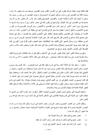 ‫ﻗﻁ، ﻜﺫﻟﻙ ﻟﻴﺴﺕ ﻫﻨﺎﻙ ﺸﻭﺍﻫﺩ ﻜﺜﻴﺭﺓ ﻋﻠﻰ ﺃﻥ ﺍﻹﻨﺴﺎﻥ ﺍﻷﻗﺩﻡ ﻋﺭﻑ ﺍﻟﻘﺼﺩﻴﺭ ﺒﻭﺼﻔﻪ ﻤﻌـﺩ ﹰﺎ ﻤﻨﻔﺼـﻼ. ﻭﻗـﺩ‬
      ‫ﹰ‬       ‫ﻨ‬
‫ﻭﺠﺩﺕ ﻜﺘﻠﺔ ﻤﻥ ﺍﻟﻘﺼﺩﻴﺭ ﻓﻲ ﺭﻭﺍﺴﺏ ﻤﺴﺎﻜﻥ ﺍﻟﺒﺤﻴﺭﺍﺕ ﺍﻟﺴﻭﻴﺴﺭﻴﺔ، ﻭﻋﺭﻑ ﺍﻟﻘﺼﺩﻴﺭ ﻓـﻲ ﻤﺼـﺭ ﺒﻭﺼـﻔﻪ‬
‫ﻤﺴﺘﻭﺭ ‪‬ﺍ ﺃﺠﻨﺒ ‪‬ﺎ ﺃﻴﺎﻡ ﺍﻷﺴﺭﺓ ﺍﻟﺜﺎﻤﻨﺔ ﻋﺸﺭﺓ. ﻭﺍﻟﻘﺼﺩﻴﺭ ﺍﻟﻤﺎﻴﻭﺴﻴﻨﻲ ﻗﻠﻴل، ﻭﻗﺩ ﻋﺜـﺭ ﺍﻟﺒـﺎﺤﺜﻭﻥ ﻋﻠـﻰ ﺃﺸـﻴﺎﺀ‬
                                                                                   ‫ﻴ‬       ‫ﺩ‬
‫ﻤﺼﻨﻭﻋﺔ ﻤﻥ ﺍﻟﻘﺼﺩﻴﺭ ﻓﻲ ﺒﻼﺩ ﺍﻟﻘﻭﻗﺎﺯ )ﻭﺍﻟﺭﺍﺠﺢ ﺃﻥ ﻴﻜﻭﻥ ﺫﻟﻙ ﻓﻲ ﻋﺼﺭ ﻤﺘﺄﺨﺭ ﻭﺇﻥ ﻟـﻡ ﻴﻌـﺭﻑ ﺘﺎﺭﻴﺨـﻪ‬
‫ﺒﻭﻀﻭﺡ(. ﻭﻤﻥ ﺃﻋﺴﺭ ﺍﻷﻤﻭﺭ ﺃﻥ ﻴﻤﻴﺯ ﺍﻟﻤﺭﺀ ﺒﻴﻥ ﺍﻟﻘﺼﺩﻴﺭ ﻭﺍﻷﻨﺘﻴﻤﻭﻥ. ﻭﻤﻥ ﺍﻟﺒﺭﻭﻨﺯ ﺍﻟﻘﺒﺭﺼﻲ ﻗـﺩﺭ ﻜﺒﻴـﺭ‬
‫ﻴﺤﻭﻱ ﺍﻷﻨﺘﻴﻤﻭﻥ، ﻭﺍﻟﺤﻕ ﺃﻥ ﻗﺩ ‪‬ﺍ ﻋﻅﻴ ‪‬ﺎ ﻤﻤﺎ ﻴﺒﺩﻭ ﻟﻠﺭﺍﺌﻲ ﻗﺼﺩﻴ ‪‬ﺍ ﻟﻬﻭ ﻓﻲ ﺤﻘﻴﻘﺔ ﺃﻤﺭﻩ ﺃﻨﺘﻴﻤﻭﻥ. ﻭﻟﻘـﺩ ﺤـﺎﻭل‬
                                        ‫ﺭ‬                       ‫ﻤ‬      ‫ﺭ‬
‫ﺍﻟﻘﺩﻤﺎﺀ ﺃﻥ ﻴﺤﺼﻠﻭﺍ ﻋﻠﻰ ﺍﻟﻘﺼﺩﻴﺭ ﻭﻟﻜﻨﻬﻡ ﺤﺼﻠﻭﺍ ﺒﺎﻟﻔﻌل ﻋﻠﻰ ﺍﻷﻨﺘﻴﻤﻭﻥ ﻅﺎﻨﻴﻥ ﺇﻴﺎﻩ ﻗﺼﺩﻴ ‪‬ﺍ. ﻭﻋﺜﺭ ﻓﻲ ﺇﺴﺒﺎﻨﻴﺎ‬
                  ‫ﺭ‬
‫ﻋﻠﻰ ﻤﺼﻨﻊ ﻷﺤﺩ ﺼﺎﻫﺭﻱ ﺍﻟﻨﺤﺎﺱ ﻗﺒل ﺍﻟﺘﺎﺭﻴﺦ، ﻜﻤﺎ ﻋﺜﺭ ﻋﻠﻰ ﺍﻟﻤﻭﺍﺩ ﺍﻟﺨﺎﺼﺔ ﺒﻤﺼﺎﻫﺭ ﺍﻟﺒﺭﻭﻨﺯ ﻓـﻲ ﻨـﻭﺍﺡ‬
‫ﺃﺨﺭﻯ ﻤﺨﺘﻠﻔﺔ. ﻭﺇﻥ ﻭﺴﺎﺌل ﺍﻟﺼﻬﺭ ﺍﻟﺘﻲ ﺘﻜﺸﻑ ﻫﺫﻩ ﺍﻟﻤﻜﺘﺸﻔﺎﺕ ﻋﻨﻬﺎ ﺍﻟﺤﺠﺏ، ﻟﺘﺅﻴﺩ ﺃﻗﻭﺍل ﻟﻭﺭﺩ ﺁﻓﺒﻭﺭﻱ. ﻓﺄﻤﺎ‬
‫ﻓﻲ ﺍﻟﻬﻨﺩ ﺤﻴﺙ ﻴﻭﺠﺩ ﺍﻟﺨﺎﺭﺼﻴﻥ )‪ (Zinc‬ﻭﺨﺎﻡ ﺍﻟﻨﺤﺎﺱ ﺠﻨ ‪‬ﺎ ﺇﻟﻰ ﺠﻨﺏ ﻓﻘﺩ ﻋﺜﺭﻭﺍ ﺒﻤﺤﺽ ﺍﻟﺼـﺩﻓﺔ ﻭﺒـﻨﻔﺱ‬
                                       ‫ﺒ‬
                                                ‫ﺍﻟﻁﺭﻴﻘﺔ ﻋﻠﻰ ﺍﻟﻨﺤﺎﺱ ﺍﻷﺼﻔﺭ )ﻭﻫﻭ ﻤﺯﻴﺞ ﻤﻥ ﺍﻟﻤﻌﺩﻨﻴﻥ(.‬
‫ﻭﺒﻠﻎ ﻤﻥ ﻀﺂﻟﺔ ﺍﻟﺘﻐﻴﺭ ﺍﻟﺫﻱ ﺃﺤﺩﺜﻪ ﻅﻬﻭﺭ ﺍﻟﺒﺭﻭﻨﺯ ﻓﻲ ﺍﻷﺴﺎﻟﻴﺏ ﻭﺍﻟﻁﺭﺍﺌﻕ ﺃﻥ ﻫﺫﻩ ﺍﻟﺒﻠﻁﺎﺕ ﺍﻟﺒﺭﻭﻨﺯﻭﻴﺔ ﻅﻠﺕ‬
‫ﺯﻤﺎ ﹰﺎ ﻁﻭﻴﻼ ﺘﺼﺏ ﻫﻲ ﻭﻤﺎ ﺇﻟﻴﻬﺎ ﻤﻤﺎ ﻜﺎﻨﻭﺍ ﻴﺼﻨﻌﻭﻥ – ﻓﻲ ﻗﻭﺍﻟﺏ ﻓﻲ ﺸﻜل ﺍﻵﻻﺕ ﺍﻟﺤﺠﺭﻴـﺔ ﺍﻟﺘـﻲ ﺃﺨـﺫﻭﺍ‬
                                                                               ‫ﹰ‬     ‫ﻨ‬
                                                                                       ‫ﻴﺴﺘﺒﺩﻟﻭﻨﻬﺎ ﺒﻬﺎ.‬
‫ﻭﺃﺨﻴ ‪‬ﺍ – ﻭﻟﻌل ﻫﺫﺍ ﻤﻨﺫ ﺜﻼﺜﺔ ﺁﻻﻑ ﺴﻨﺔ ﻓﻲ ﺃﻭﺭﺒﺎ ﻭﻗﺒل ﺫﻟﻙ ﻓﻲ ﺁﺴﻴﺎ ﺍﻟﺼﻐﺭﻯ – ﺃﺨﺫ ﺍﻟﻨﺎﺱ ﻴﺼـﻬﺭﻭﻥ‬
                                                                                  ‫ﺭ‬
‫ﺍﻟﺤﺩﻴﺩ، ﻭﻜﺎﻥ ﺍﻟﺤﺩﻴﺩ ﻤﻌﺭﻭ ﹰﺎ ﻗﺒل ﺫﻟﻙ ﺍﻟﻌﺼﺭ ﺒﺯﻤﻥ ﻤﺩﻴﺩ، ﺒﻴﺩ ﺃﻨﻪ ﻜﺎﻥ ﺤﺩﻴ ‪‬ﺍ ﻤﺴﺘﺨﻠ ‪‬ﺎ ﻤﻥ ﺍﻟﺸﻬﺏ. ﻭﺍﻟﺤﺠـﺭ‬
                   ‫ﺼ‬        ‫ﺩ‬                                           ‫ﻓ‬
‫ﺍﻟﺸﻬﺎﺒﻲ ﻜﻤﺎ ﻴﻌﺭﻑ ﺃﻏﻠﺏ ﺍﻟﻨﺎﺱ، ﻤﻜﻭﻥ ﻓﻲ ﻤﻌﻅﻤﻪ ﻤﻥ ﺍﻟﺤﺩﻴﺩ ﻭﺍﻟﻨﻴﻜل. ﻭﻜﺎﻥ ﻫﺫﺍ ﺍﻟﺤﺩﻴﺩ ﻨﺎﺩ ‪‬ﺍ ﻭﻴﺴﺘﻌﻤل ﺤﻠ ‪‬ﺎ‬
 ‫ﻴ‬             ‫ﺭ‬
‫ﺃﻭ ﺘﺘﺨﺫ ﻤﻨﻪ ﻤﺎﺩﺓ ﺴﺤﺭﻴﺔ، ﻓﻠﻤﺎ ﻋﺭﻑ ﺍﻹﻨﺴﺎﻥ ﻋﻤﻠﻴﺔ ﺍﻟﺼﻬﺭ، ﻟﻡ ﻴﻜﻥ ﺤﺼﻭﻟﻪ ﻋﻠﻰ ﺍﻟﺤﺩﻴﺩ ﺃﻤ ‪‬ﺍ ﻴﺜﻴﺭ ﺍﻟﺩﻫﺸـﺔ.‬
               ‫ﺭ‬
‫ﻓﻘﺩ ﻜﺎﻨﻭﺍ ﻴﺼﻬﺭﻭﻥ ﺍﻟﺤﺩﻴﺩ ﺒﺎﻟﻨﻔﺦ ﻓﻲ ﻨﺎﺭ ﻤﻥ ﺍﻟﻔﺤﻡ ﺍﻟﻨﺒﺎﺘﻲ، ﻭﻴﺼﻭﻏﻭﻨﻪ ﺒﺈﺤﻤﺎﺌﻪ ﻭﻁﺭﻗﻪ. ﻭﻗﺩ ﺃﻨﺘﺠﻭﻩ ﻓﻲ ﺒﺎﺩﺉ‬
‫ﺍﻷﻤﺭ ﻗﻁ ‪‬ﺎ ﺼﻐﻴﺭﺓ ﻨﺴﺒ ‪‬ﺎ، ﻭﻴﻌﺘﺒﺭ ﻅﻬﻭﺭﻩ ﺒﺩﺍﻴﺔ ﻟﻌﻬﺩ ﺍﻨﻘﻼﺏ ﺘﺩﺭﻴﺠﻲ ﻓﻲ ﺍﻵﻻﺕ ﻭﺍﻷﺴﻠﺤﺔ، ﻭﻟﻜﻨﻪ ﻟﻡ ﻴﻜﻥ ﻜﺎﻓ ‪‬ﺎ‬
 ‫ﻴ‬                                                                          ‫ﻴ‬            ‫ﻌ‬
                                              ‫ﻟﺘﻐﻴﻴﺭ ﺍﻟﺤﺎﻟﺔ ﺍﻟﻌﺎﻤﺔ ﻟﻤﺎ ﻴﺤﻴﻁ ﺒﺎﻹﻨﺴﺎﻥ ﻤﻥ ﺒﻴﺌﺔ ﻭﻤﻼﺒﺴﺎﺕ.‬
‫ﻭﺍﻟﺤﻴﺎﺓ ﺍﻟﻴﻭﻤﻴﺔ ﺍﻟﺘﻲ ﻋﺎﺸﻬﺎ ﺇﻨﺴﺎﻥ ﺍﻟﻌﺼﺭ ﺍﻟﺤﺠﺭﻱ ﺍﻟﺤﺩﻴﺙ ﺍﻷﻜﺜﺭ ﺍﺴﺘﻘﺭﺍ ‪‬ﺍ ﻤﻨﺫ ﻋﺸﺭﺓ ﺁﻻﻑ ﻤﻥ ﺍﻟﺴﻨﻴﻥ ﻻ‬
                          ‫ﺭ‬
‫ﺘﺨﺘﻠﻑ ﻜﺜﻴ ‪‬ﺍ ﻋﻥ ﺍﻟﺤﻴﺎﺓ ﺍﻟﺘﻲ ﻜﺎﻥ ﻴﺤﻴﺎﻫﺎ ﺍﻟﻔﻼﺤﻭﻥ ﻓﻲ ﺍﻷﻤﺎﻜﻥ ﺍﻟﻨﺎﺌﻴﺔ ﻓﻲ ﻜل ﺃﻨﺤﺎﺀ ﺃﻭﺭﺒﺎ ﻋﻨﺩ ﻤﻔﺘـﺘﺢ ﺍﻟﻘـﺭﻥ‬
                                                                                         ‫ﺭ‬
                                                                                         ‫ﺍﻟﺜﺎﻤﻥ ﻋﺸﺭ.‬
‫ﻭﻴﺘﻜﻠﻡ ﺍﻟﻨﺎﺱ ﻋﻥ ﺍﻟﻌﺼﺭ ﺍﻟﺤﺠﺭﻱ ﻭﻋﺼﺭ ﺍﻟﺒﺭﻭﻨﺯ ﻭﻋﺼﺭ ﺍﻟﺤﺩﻴﺩ ﻓﻲ ﺃﻭﺭﺒﺎ، ﻭﻟﻜﻥ ﺍﻟﺤـﺩﻴﺙ ﻋـﻥ ﻫـﺫﻩ‬
‫ﺍﻟﻌﺼﻭﺭ ﺍﻟﻁﺭﻴﻔﺔ ﺒﺼﻭﺭﺓ ﻗﺩ ﻴﻔﻬﻡ ﻤﻨﻬﺎ ﺘﺴﺎﻭﻴﻬﺎ ﻓﻲ ﺍﻟﻘﻴﻤﺔ ﻭﺍﻷﻫﻤﻴﺔ ﺍﻟﺘﺎﺭﻴﺨﻴﺔ، ﺤﺩﻴﺙ ﻤﻀﻠل. ﻭﺃﺼﺩﻕ ﻤـﻥ‬
                                                                          ‫ﻫﺫﺍ ﺘﻌﺒﻴ ‪‬ﺍ ﺃﻥ ﻴﻘﺎل ﺇﻨﻪ ﺠﺎﺀ:‬
                                                                                            ‫ﺭ‬
                                                ‫ﻋﺼﺭ ﺤﺠﺭﻱ ﻗﺩﻴﻡ ﻤﺒﻜﺭ ﺩﺍﻡ ﺯﻤﺎ ﹰﺎ ﻁﻭﻴﻼ ﺠ ‪‬ﺍ.‬
                                                  ‫ﹰ ﺩ‬       ‫ﻨ‬                                    ‫ﺃ-‬
                                 ‫ﻋﺼﺭ ﺤﺠﺭﻱ ﻗﺩﻴﻡ ﻤﺘﺄﺨﺭ ﻟﻡ ﻴﺴﺘﺩﻡ ﻋﺸﺭ ﺯﻤﺎﻥ ﺍﻷﻭل، ﺜﻡ ﻋﻘﺒﻪ:‬           ‫ﺏ-‬
                                          ‫ﻋﺼﺭ ﺍﻟﺯﺭﺍﻋﺔ ﻭﻫﻭ ﻋﺼﺭ ﺍﻟﺭﺠل ﺍﻷﺒﻴﺽ ﻓﻲ ﺃﻭﺭﺒﺎ.‬              ‫ﺝ-‬

                                             ‫- ٣٢١ -‬
 