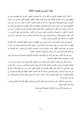 ‫ﻜﻠﻤﺔ ﺍﻟﻤﺘﺭﺠﻡ ﻟﻠﻁﺒﻌﺔ ﺍﻟﺜﺎﻟﺜﺔ‬
‫ﻻ ﺸﻙ ﺃﻥ ﻨﻔﺎﺩ ﺍﻟﻁﺒﻌﺘﻴﻥ ﺍﻷﻭﻟﻴﻴﻥ ﻤﻥ ﺍﻟﻜﺘﺎﺏ ﺃﻜﺒﺭ ﺁﻴﺔ ﻋﻠﻰ ﺘﻘﺩﻴﺭ ﺍﻟﺠﻤﻬﻭﺭ ﺍﻟﻌﺭﺒﻲ ﻟﻭﻟﺯ ﻜﻔﻴﻠﺴﻭﻑ ﻭﻤﺅﺭﺥ،‬
‫ﻭﺇﻗﺒﺎﻟﻬﻡ ﻋﻠﻰ ﺁﺭﺍﺌﻪ، ﻭﺇﻜﺒﺎﺭﻫﻡ ﻟﻔﻠﺴﻔﺘﻪ ﺤﻴﺙ ﻴﺭﺒﻁ ﺍﻟﺤﻴﺎﺓ ﺒﺎﻟﻌﻠﻡ، ﻭﺍﻟﺘﻔﻜﻴﺭ ﺒﺎﻟﻤﻨﻬﺞ ﺍﻟﻌﻠﻤﻲ، ﻜﻤﺎ ﻴﻘـﺭﻥ ﺴـﻌﺎﺩﺓ‬
‫ﺍﻟﺸﻌﻭﺏ ﻭﺃﻤﻨﻬﺎ ﺒﺎﻟﺩﻴﻤﻘﺭﺍﻁﻴﺔ ﻭﺍﻻﺸﺘﺭﺍﻜﻴﺔ. ﻭﻻ ﺸﻙ ﺃﻥ ﺍﻟﻨﻅﺭﺓ ﺍﻟﻌﻠﻤﻴـﺔ ﺍﻟﺒﺤﺘـﺔ ﺍﻟﻤﺘﺠـﺭﺩﺓ ﻤـﻥ ﺍﻟﺸـﻭﺍﺌﺏ‬
‫ﺍﻟﻤﻴﺘﺎﻓﻴﺯﻴﻘﻴﺔ ﻫﻲ ﺃﺸﺩ ﻤﺎ ﻴﻌﻭﺯ ﺍﻟﺸﺭﻕ ﺍﻟﺫﻱ ﻴﺠﻨﺢ ﺃﻫﻠﻭﻩ ﺒﺴﻠﻴﻘﺘﻬﻡ ﺇﻟﻰ ﺍﻟﺘﺄﻤل ﺍﻟﻨﻅﺭﻱ، ﻭﻟﺫﺍ ﻓﺈﻨﻲ ﻤﻤﻥ ﻴﻌﺘﻘـﺩﻭﻥ‬
‫ﺃﻨﻪ ﻻﺒﺩ ﻤﻥ ﺘﺤﻭﻴل ﺃﺴﺎﺱ ﺍﻟﻔﻜﺭ ﻋﻨﺩ ﺍﻟﺸﺭﻗﻴﻴﻥ ﻤﻥ ﺘﻠﻙ ﺍﻟﻨﻅﺭﺓ ﺍﻟﺘﺄﻤﻠﻴﺔ ﺍﻟﺒﺤﺘﺔ ﺇﻟﻰ ﺍﻟﻁـﺭﻕ ﺍﻟﻌﻠﻤﻴـﺔ، ﺃﻱ ﺇﻟـﻰ‬
‫ﺍﻷﺒﺤﺎﺙ ﻭﺍﻻﺴﺘﻘﺭﺍﺀ ﻭﺍﻹﺤﺼﺎﺀﺍﺕ ﻭﺍﻟﺘﺠﺎﺭﺏ. ﻓﻠﻴﺱ ﻏﺭﻴ ‪‬ﺎ ﺇﺫﻥ ﻤﺎ ﺃﻗﺩﻤﺕ ﻋﻠﻴﻪ ﺍﻟﺩﻭﻟﺔ ﻓﻲ ﺍﻟﻌﻬﺩ ﺍﻟﺜﻭﺭﻱ ﻤـﻥ‬
                                              ‫ﺒ‬
‫ﺘﻘﺩﻴﺭ ﺍﻟﻌﻠﻡ، ﻭﺘﺸﺠﻴﻊ ﻷﻫﻠﻪ، ﻭﺭﻋﺎﻴﺔ ﻟﻤﺒﺎﺤﺜﻪ، ﻭﻟﻴﺱ ﻋﺒ ﹰﺎ ﺒﺄﻴﺔ ﺤﺎل ﻤﺎ ﺘﻨﻔﻘﻪ ﻤﻥ ﺃﻤﻭﺍل ﻋﻠﻰ ﺍﻟﺠﻬـﺎﺯ ﺍﻟﻘـﻭﻤﻰ‬
                                                ‫ﺜ‬
                                                     ‫ﻟﻠﺒﺤﻭﺙ، ﻭﻤﺎ ﺘﻀﻔﻴﻪ ﻋﻠﻰ ﺍﻟﺒﺎﺤﺜﻴﻥ ﻤﻥ ﻫﺒﺎﺕ ﻭﺘﻜﺭﻴﻡ.‬
‫ﻓﺠﻤﻬﻭﺭﻴﺘﻨﺎ ﺍﻟﻌﺭﺒﻴﺔ ﺍﻟﻤﺘﺤﺩﺓ ﺘﺭﻴﺩ ﻤﻨﺎ ﺃﻥ ﻨﻨﺼﺭﻑ ﻋﻥ ﺍﻟﻌﻘﻠﻴﺔ ﺍﻟﺯﺍﺭﻋﺔ ﺇﻟﻰ ﺍﻟﻌﻘﻠﻴﺔ ﺍﻟﺼﺎﻨﻌﺔ. ﻭﻫﺫﺍ ﺍﻻﻨﺘﻘـﺎل‬
‫ﻴﻜﻠﻔﻬﺎ ﻤﺎ ﻻ ﻗﺒل ﻷﺤﺩ ﺒﻪ ﻤﻥ ﻨﻔﻘﺔ ﻭﺠﻬﺩ، ﺫﻟﻙ ﺃﻥ ﺍﻟﺩﻭﻟﺔ ﺘﺭﻴﺩ ﺃﻥ ﺘﺠﻌل ﺍﻟﻌﻠﻡ ﻭﺴﻴﻠﺔ ﻟﻠﺤﻴﺎﺓ، ﻴﻬﺩﻑ ﺇﻟـﻰ ﻏﺎﻴـﺔ‬
‫ﻤﺤﺩﻭﺩﺓ ﻫﻲ ﺘﻌﺩﻴل ﻁﺭﻕ ﺍﻟﺘﻔﻜﻴﺭ ﻋﻨﺩﻨﺎ، ﻭﺍﻟﺘﺤﻭل ﺒﻬﺎ ﻤﻥ ﺍﻻﺴﺘﺭﺨﺎﺀ ﻭﺍﻟﻠﻴﻭﻨﺔ ﺍﻟﺘﻲ ﺘﺒﻌﺜﻬﺎ ﺯﺭﺍﻋﺔ ﺍﻟﻤﺤﺎﺼـﻴل‬
                                  ‫ﺇﻟﻰ ﺍﻟﺩﻗﺔ ﻭﺍﻟﻀﺒﻁ ﺍﻟﺘﻲ ﺘﻘﻭﻡ ﻋﻠﻰ ﺍﻷﺭﻗﺎﻡ ﻭﺍﻟﺭﻴﺎﻀﻴﺎﺕ ﻭﺍﻟﺘﺠﺎﺭﺏ ﺍﻟﻌﻠﻤﻴﺔ.‬
‫ﻭﻭﻟﺯ ﻓﻲ ﻫﺫﺍ ﺍﻟﻜﺘﺎﺏ ﻴﺭﺒﻁ ﻋﻠﻰ ﺍﻟﺩﻭﺍﻡ ﺒﻴﻥ ﺍﻟﺠﻴﻭﻟﻭﺠﻴﺎ ﻭﺍﻟﺠﻐﺭﺍﻓﻴﺎ ﺍﻟﻔﻴﺯﻴﺎﺌﻴﺔ ﻭﺍﻟﺒﻴﻭﻟﻭﺠﻴﺎ ﻭﺒﻴﻥ ﻁﺭﺍﺌﻕ ﻋﻴﺵ‬
                                                            ‫ﺍﻟﺒﺸﺭ ﻭﻭﺴﺎﺌﻠﻬﻡ ﻓﻲ ﺍﻟﻌﻤل ﻭﺍﻟﻔﻜﺭ ﻭﺍﻟﻤﻌﺎﻴﺵ.‬
‫ﻭﻫﺫﻩ ﺍﻟﻭﺴﺎﺌل ﻫﻲ ﻤﻘﻭﻤﺎﺕ ﺍﻟﺘﺎﺭﻴﺦ، ﻭﻟﻴﺱ ﺫﻟﻙ ﺒﺩ ‪‬ﺎ ﻤﻥ ﺍﻟﻤﺅﻟﻑ، ﻓﺈﻨﻪ ﻓﻲ ﻜل ﺃﺩﻭﺍﺭ ﺤﻴﺎﺘـﻪ ﻭﻓـﻲ ﺃﺩﺒـﻪ‬
                                               ‫ﻋ‬
‫ﻭﻓﻠﺴﻔﺘﻪ ﻭﻗﺼﺼﻪ ﻴﺭﺒﻁ ﺒﻴﻥ ﺍﻟﻌﻠﻡ ﻭﺒﻴﻥ ﺍﻟﺤﻴﺎﺓ ﺍﻟﺒﺸﺭﻴﺔ ﺍﻟﺘﻲ ﻴﻌﺘﺒﺭ ﺍﻟﺘﺎﺭﻴﺦ ﺴﺠﻼ ﻟﻬﺎ. ﻭﻤـﻥ ﻴﻤـﻥ ﺍﻟﻁـﺎﻟﻊ ﺃﻥ‬
                          ‫ﹰ‬
‫ﺠﻬﻭﺩ ﺍﻟﺩﻭﻟﺔ ﻓﻲ ﻫﺫﺍ ﺍﻻﺘﺠﺎﻩ ﺃﺨﺫﺕ ﺘﺘﻜﻠل ﺒﺎﻟﻨﺠﺎﺡ ﻭﺃﻥ ﺍﺘﺠﺎﻫﻬﺎ ﺍﻟﻌﻠﻤﻲ ﺃﺴﻔﺭ ﻋﻥ ﺒﺭﺍﻋﻡ ﻋﻅﻴﻤﺔ ﺃﺨﺫﺕ ﺘﺘﻔـﺘﺢ‬
‫ﺒﺴﺭﻋﺔ ﻭﻭﻓﺭﺓ ﻟﻡ ﺘﻜﻭﻨﺎ ﻤﻥ ﻗﺒل ﻤﻌﻬﻭﺩﺘﻴﻥ، ﻭﺸﺎﻫﺩ ﺫﻟﻙ ﺘﻠﻙ ﺍﻷﺒﺤﺎﺙ ﺍﻟﻌﻠﻤﻴﺔ ﺍﻟﺠﻠﻴﻠﺔ ﺍﻟﺘﻲ ﻴﺘﻘﺩﻡ ﺒﻬﺎ ﺃﺒﻨﺎﺅﻨﺎ ﻓـﻲ‬
‫ﺍﻟﻤﺤﺎﻓل ﺍﻟﻌﻠﻤﻴﺔ ﻤﺎ ﺒﻴﻥ ﻋﺎﻟﻤﻴﺔ ﻭﻗﻭﻤﻴﺔ، ﻭﻫﺅﻻﺀ ﺍﻟﺨﺒﺭﺍﺀ ﺍﻟﻌﺭﺏ ﺍﻟﻤﺼﺭﻴﻭﻥ ﺍﻟﺫﻴﻥ ﺘﺴﺘﻔﻴﺩ ﺒﺨﺒﺭﺍﺘﻬﻡ ﺍﻟﺩﻨﻴﺎ ﻓـﻲ‬
                                                                                ‫ﻜل ﺤﺩﺏ ﻤﻨﻬﺎ ﻭﺼﻭﺏ.‬
‫ﻭﻭﻟﺯ ﻴﺒﻨﻲ ﻫﺫﺍ ﺍﻟﻜﺘﺎﺏ ﻋﻠﻰ ﻋﻠﻡ ﺍﻟﺤﻴﺎﺓ ﻭﻋﻠﻰ ﺘﻔﺎﻋل ﺍﻹﻨﺴﺎﻥ ﻤﻊ ﺍﻟﺒﻴﺌﺔ، ﻭﺘﺄﻜﻴ ‪‬ﺍ ﻟﻘﻴﻤﺔ ﺫﻟﻙ ﺍﻟﻌﻠﻡ ﻓﻲ ﻨﻅـﺭﻩ‬
                          ‫ﺩ‬
                                                                              ‫ﺍﺘﺨﺫ ﻨﺤﻭﻩ ﺨﻁﻭﺓ ﺇﻴﺠﺎﺒﻴﺔ.‬
                                         ‫ﻭﻤﻥ ﺜﻡ ﻴﺅﻟﻑ ﻜﺘﺎ ‪‬ﺎ ﻓﻲ ﻋﻠﻡ ﺍﻟﺤﻴﺎﺓ ﻜﻤﺎ ﺃﻭﻀﺢ ﺫﻟﻙ ﻓﻲ ﻤﻘﺩﻤﺘﻪ.‬
                                                                                ‫ﺒ‬
                                               ‫***‬




                                              ‫- ٢١ -‬
 