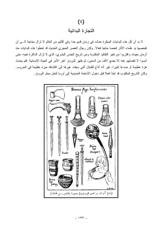 ‫)٤ (‬
                                        ‫ﺍﻟﺘﺠﺎﺭﺓ ﺍﻟﺒﺩﺍﺌﻴﺔ‬
‫ﻻ ﺒﺩ ﺃﻥ ﻜل ﻫﺫﻩ ﺍﻟﺒﺩﺍﻴﺎﺕ ﺍﻟﻤﺒﻜﺭﺓ ﺤﺩﺜﺕ ﻓﻲ ﺯﻤﺎﻥ ﻗﺩﻴﻡ ﺠ ‪‬ﺍ ﻭﻓﻲ ﺃﻗﺎﻟﻴﻡ ﻤﻥ ﺍﻟﻌﺎﻟﻡ ﻻ ﺘﺯﺍل ﺒﺤﺎﺠﺔ ﺇﻟـﻰ ﺃﻥ‬
                                           ‫ﺩ‬
‫ﺘﻔﺤﺼﻬﺎ ﻴﺩ ﻋﻠﻤﺎﺀ ﺍﻵﺜﺎﺭ ﻓﺤ ‪‬ﺎ ﻤﻨﺘ ‪‬ﺎ ﻓﻌﺎﻻ. ﻭﻜﺎﻥ ﺭﺠﺎل ﺍﻟﻌﺼﺭ ﺍﻟﺤﺠﺭﻱ ﺍﻟﺤﺩﻴﺙ ﻗﺩ ﺘﺨﻁﻭﺍ ﻫﺫﻩ ﺍﻟﺒﺩﺍﻴﺎﺕ ﻤﻨﺫ‬
                                                         ‫ﹰ‬     ‫ﺼ ﺠ‬
‫ﺃﺯﻤﺎﻥ ﺒﻌﻴﺩﺓ، ﻭﺍﻗﺘﺭﺒﻭﺍ ﻤﻥ ﻓﺠﺭ ﺍﻟﺘﻘﺎﻟﻴﺩ ﺍﻟﻤﻜﺘﻭﺒﺔ ﻭﻤﻥ ﺘﺎﺭﻴﺦ ﺍﻟﺠﻨﺱ ﺍﻟﺒﺸﺭﻱ، ﺍﻟﺫﻱ ﻻ ﺘﺯﺍل ﺍﻟﺫﺍﻜﺭﺓ ﺘﻌﻴﻪ، ﺤﺘﻰ‬
‫ﺃﻤﺴﻭﺍ ﻻ ﺘﻔﺼﻠﻬﻡ ﻋﻨﻪ ﺇﻻ ﺒﻀﻊ ﺁﻻﻑ ﻤﻥ ﺍﻟﺴﻨﻴﻥ، ﺜﻡ ﻅﻬﺭ ﺍﻟﺒﺭﻭﻨﺯ ﺁﺨﺭ ﺍﻷﻤﺭ ﻓﻲ ﺍﻟﺤﻴﺎﺓ ﺍﻹﻨﺴﺎﻨﻴﺔ. ﻓﻠﻡ ﻴﺤﺩﺙ‬
‫ﻫﺯﺓ ﻋﻅﻴﻤﺔ ﺃﻭ ﺼﺩ ‪‬ﺎ ﻜﺒﻴ ‪‬ﺍ، ﻏﻴﺭ ﺃﻨﻪ ﺃﺘﺎﺡ ﻟﻠﻘﺒﺎﺌل ﺍﻟﺘﻲ ﺴﺒﻘﺕ ﻏﻴﺭﻫﺎ ﺇﻟﻰ ﺍﻜﺘﺸﺎﻓﻪ ﻤﻴﺯﺓ ﻋﻅﻴﻤﺔ ﻓﻲ ﺍﻟﺤﺭﻭﺏ.‬
                                                                         ‫ﻋ ﺭ‬
             ‫ﻭﻜﺎﻥ ﺍﻟﺘﺎﺭﻴﺦ ﺍﻟﻤﻜﺘﻭﺏ ﻗﺩ ﺍﺒﺘﺩﺃ ﻓﻌﻼ ﻗﺒل ﺩﺨﻭل ﺍﻷﺴﻠﺤﺔ ﺍﻟﺤﺩﻴﺩﻴﺔ ﺇﻟﻰ ﺃﻭﺭﺒﺎ ﻟﺘﺤل ﻤﺤل ﺍﻟﺒﺭﻭﻨﺯ.‬
                                                                  ‫ﹰ‬




                                             ‫- ٣٣١ -‬
 