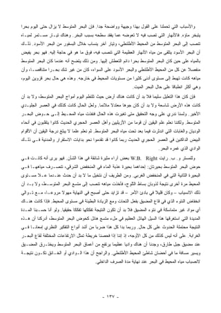 ‫ﻭﺍﻷﺴﺒﺎﺏ ﺍﻟﺘﻲ ﺘﺤﻤﻠﻨﺎ ﻋﻠﻰ ﺍﻟﻘﻭل ﺒﻬﺫﺍ ﻭﺠﻴﻬﺔ ﻭﻭﺍﻀﺤﺔ ﺠ ‪‬ﺍ. ﻓﺈﻥ ﺍﻟﺒﺤﺭ ﺍﻟﻤﺘﻭﺴﻁ ﻻ ﻴﺯﺍل ﺤﺘﻰ ﺍﻟﻴﻭﻡ ﺒﺤ ‪‬ﺍ‬
 ‫ﺭ‬                                         ‫ﺩ‬
‫ﻴﺘﺒﺨﺭ ﻤﺎﺅﻩ. ﻓﺎﻷﻨﻬﺎﺭ ﺍﻟﺘﻲ ﺘﺼﺏ ﻓﻴﻪ ﻻ ﺘﻌﻭﻀﻪ ﻋﻤﺎ ﻴﻔﻘﺩ ﺴﻁﺤﻪ ﺒﺴﺒﺏ ﺍﻟﺒﺨﺭ. ﻭﻫﻨﺎﻙ ﺘﻴـﺎﺭ ﻤﺴـﺘﻤﺭ ﻟﻤﻴـﺎﻩ‬
‫ﺘﻨﺼﺏ ﺇﻟﻰ ﺍﻟﺒﺤﺭ ﺍﻟﻤﺘﻭﺴﻁ ﻤﻥ ﺍﻟﻤﺤﻴﻁ ﺍﻷﻁﻠﻨﻁﻲ، ﻭﺘﻴﺎﺭ ﺁﺨﺭ ﻴﻨﺴﺎﺏ ﺨﻼل ﺍﻟﺒﺴﻔﻭﺭ ﻤﻥ ﺍﻟﺒﺤﺭ ﺍﻷﺴﻭﺩ. ﺫﻟـﻙ‬
‫ﺃﻥ ﺍﻟﺒﺤﺭ ﺍﻷﺴﻭﺩ ﻴﺘﻠﻘﻰ ﻤﻥ ﻤﻴﺎﻩ ﺍﻷﻨﻬﺎﺭ ﺍﻟﻌﻅﻴﻤﺔ ﺍﻟﺘﻲ ﺘﻨﺼﺏ ﻓﻴﻪ، ﻓﻭﻕ ﻤﺎ ﻫﻭ ﻓﻲ ﺤﺎﺠﺔ ﺇﻟﻴﻪ. ﻓﻬﻭ ﺒﺤﺭ ﻴﻔﻴﺽ‬
‫ﺒﺎﻟﻤﻴﺎﻩ ﻋﻠﻰ ﺤﻴﻥ ﻜﺎﻥ ﺍﻟﺒﺤﺭ ﺍﻟﻤﺘﻭﺴﻁ ﺒﺤ ‪‬ﺍ ﺩﺍﺌﻡ ﺍﻟﺘﻌﻁﺵ ﺇﻟﻴﻬﺎ. ﻭﻤﻥ ﺫﻟﻙ ﻴﺘﻀﺢ ﺃﻨﻪ ﻋﻨﺩﻤﺎ ﻜﺎﻥ ﺍﻟﺒﺤﺭ ﺍﻟﻤﺘﻭﺴﻁ‬
                                                             ‫ﺭ‬
‫ﻤﻨﻔﺼﻼ ﻋﻥ ﻜل ﻤﻥ ﺍﻟﻤﺤﻴﻁ ﺍﻷﻁﻠﻨﻁﻲ ﻭﺍﻟﺒﺤﺭ ﺍﻷﺴﻭﺩ ﻋﻠﻰ ﺍﻟﺴﻭﺍﺀ، ﻜﺎﻥ ﻤﻥ ﻏﻴﺭ ﺸﻙ ﺒﺤـ ‪‬ﺍ ﻤﺘﻨﺎﻗ ‪‬ـﺎ، ﻭﺃﻥ‬
       ‫ﺼ‬        ‫ﺭ‬                                                                    ‫ﹰ‬
‫ﻤﻴﺎﻫﻪ ﻜﺎﻨﺕ ﺘﻬﺒﻁ ﺇﻟﻰ ﻤﺴﺘﻭﻯ ﺃﺩﻨﻰ ﻜﺜﻴ ‪‬ﺍ ﻤﻥ ﻤﺴﺘﻭﻴﺎﺕ ﺍﻟﻤﺤﻴﻁ ﻓﻲ ﺨﺎﺭﺠﻪ. ﻭﻫﺫﻩ ﻫﻲ ﺤﺎل ﺒﺤﺭ ﻗﺯﻭﻴﻥ ﺍﻟﻴﻭﻡ،‬
                                                          ‫ﺭ‬
                                                                ‫ﻭﻫﻲ ﺃﻜﺜﺭ ﺍﻨﻁﺒﺎ ﹰﺎ ﻋﻠﻰ ﺤﺎل ﺍﻟﺒﺤﺭ ﺍﻟﻤﻴﺕ.‬
                                                                                      ‫ﻗ‬
‫ﻓﺈﻥ ﻜﺎﻥ ﻫﺫﺍ ﺍﻟﺘﻌﻠﻴل ﺴﻠﻴ ‪‬ﺎ ﻓﻼ ﺒﺩ ﺃﻥ ﻜﺎﻨﺕ ﻫﻨﺎﻙ ﺃﺭﺽ ﺤﻴﺙ ﺘﻠﺘﻁﻡ ﺍﻟﻴﻭﻡ ﺃﻤﻭﺍﺝ ﺍﻟﺒﺤﺭ ﺍﻟﻤﺘﻭﺴﻁ، ﻭﻻ ﺒﺩ ﺃﻥ‬
                                                                      ‫ﻤ‬
‫ﻜﺎﻨﺕ ﻫﺫﻩ ﺍﻷﺭﺽ ﺸﺎﺴﻌﺔ ﻭﻻ ﺒﺩ ﺃﻥ ﻜﺎﻥ ﺠﻭﻫﺎ ﻤﻌﺘﺩﻻ ﻤﻼﺌ ‪‬ﺎ. ﻭﻟﻌل ﺍﻟﺤﺎل ﻜﺎﻨﺕ ﻜﺫﻟﻙ ﻓﻲ ﺍﻟﻌﺼﺭ ﺍﻟﺠﻠﻴـﺩﻱ‬
                                         ‫ﻤ‬     ‫ﹰ‬
‫ﺍﻷﺨﻴﺭ. ﻭﻟﺴﻨﺎ ﻨﺩﺭﻱ ﻋﻠﻰ ﻭﺠﻪ ﺍﻟﺘﺤﻘﻴﻕ ﻤﺘﻰ ﺘﻐﻴﺭﺕ ﻫﺫﻩ ﺍﻟﺤﺎل ﻓﻨﻔﺫﺕ ﻤﻴﺎﻩ ﺍﻟﻤﺤـﻴﻁ ﺇﻟـﻰ ﺤـﻭﺽ ﺍﻟﺒﺤـﺭ‬
‫ﺍﻟﻤﺘﻭﺴﻁ. ﻭﻟﻜﻨﻨﺎ ﻨﻌﻠﻡ ﻋﻠﻡ ﺍﻟﻴﻘﻴﻥ ﺃﻥ ﻗﻭ ‪‬ﺎ ﻤﻥ ﺍﻷﺯﻴﻠﻴﻴﻥ ﻭﺃﻫل ﺍﻟﻌﺼﺭ ﺍﻟﺤﺠﺭﻱ ﺍﻟﺤﺩﻴﺙ ﻜﺎﻨﻭﺍ ﻴﺘﻘﻠﺒﻭﻥ ﻓﻲ ﺃﻨﺤﺎﺀ‬
                                                             ‫ﻤ‬
‫ﺍﻟﻭﺩﻴﺎﻥ ﻭﺍﻟﻐﺎﺒﺎﺕ ﺍﻟﺘﻲ ﺍﻨﺩﺜﺭﺕ ﻓﻴﻤﺎ ﺒﻌﺩ ﺘﺤﺕ ﻤﻴﺎﻩ ﺍﻟﺒﺤﺭ ﺍﻟﻤﺘﻭﺴﻁ. ﺜﻡ ﻨﻌﻠﻡ ﻋﻠ ‪‬ﺎ ﻻ ﻴﺒﻠﻎ ﺩﺭﺠﺔ ﺍﻟﻴﻘﻴﻥ ﺃﻥ ﺍﻷﻗﻭﺍﻡ‬
                              ‫ﻤ‬
‫ﺍﻟﺒﻴﺽ ﺍﻟﺩﺍﻜﻨﻴﻥ ﻓﻲ ﺍﻟﻌﺼﺭ ﺍﻟﺤﺠﺭﻱ ﺍﻟﺤﺩﻴﺙ ﺭﺒﻤﺎ ﻜﺎﻨﻭﺍ ﻗﺩ ﺘﻘﺩﻤﻭﺍ ﻨﺤﻭ ﺒﺩﺍﻴﺎﺕ ﺍﻻﺴﺘﻘﺭﺍﺭ ﻭﺍﻟﻤﺩﻨﻴﺔ ﻓـﻲ ﺫﻟـﻙ‬
                                                                               ‫ﺍﻟﻭﺍﺩﻱ ﺍﻟﺫﻱ ﻏﻤﺭﻩ ﺍﻟﺒﺤﺭ.‬
‫ﻭﻟﻠﻤﺴﺘﺭ ﻭ. ﺏ. ﺭﺍﻴﺕ ‪ W.B. Right‬ﺒﻌﺽ ﺁﺭﺍﺀ ﻤﺜﻴﺭﺓ ﺸﺎﺌﻘﺔ ﻓﻲ ﻫﺫﺍ ﺍﻟﺸﺄﻥ. ﻓﻬﻭ ﻴﺭﻯ ﺃﻨﻪ ﻜﺎﻨـﺕ ﻓـﻲ‬
‫ﺤﻭﺽ ﺍﻟﺒﺤﺭ ﺍﻟﻤﺘﻭﺴﻁ ﺒﺤﻴﺭﺘﺎﻥ: ﺇﺤﺩﺍﻫﻤﺎ ﺒﺤﻴﺭﺓ ﻋﺫﺒﺔ ﺍﻟﻤﺎﺀ ﻓﻲ ﺍﻟﻤﻨﺨﻔﺽ ﺍﻟﺸﺭﻗﻲ، ﺘﻨﺼـﺭﻑ ﻤﻴﺎﻫﻬـﺎ ﻓـﻲ‬
‫ﺍﻟﺒﺤﻴﺭﺓ ﺍﻟﺜﺎﻨﻴﺔ ﺍﻟﺘﻲ ﻓﻲ ﺍﻟﻤﻨﺨﻔﺽ ﺍﻟﻐﺭﺒﻲ. ﻭﻤﻥ ﺍﻟﻁﺭﻴﻑ ﺃﻥ ﻨﺘﺨﻴل ﻤﺎ ﻻ ﺒﺩ ﺃﻥ ﺤﺩﺙ ﻋﻨـﺩﻤﺎ ﻋـﻼ ﻤﺴـﺘﻭﻯ‬
‫ﺍﻟﻤﺤﻴﻁ ﻤﺭﺓ ﺃﺨﺭﻯ ﻨﺘﻴﺠﺔ ﻟﺫﻭﺒﺎﻥ ﺒﺴﺎﻁ ﺍﻟﺜﻠﻭﺝ، ﻓﺄﺨﺫﺕ ﻤﻴﺎﻫﻪ ﺘﻨﺼﺏ ﺇﻟﻰ ﻤﺘﺴﻊ ﺍﻟﺒﺤﺭ ﺍﻟﻤﺘﻭﺴـﻁ، ﻭﻻ ﺒـﺩ ﺃﻥ‬
‫ﺫﻟﻙ ﺍﻻﻨﺴﻴﺎﺏ – ﻭﻜﺎﻥ ﻗﻠﻴﻼ ﻓﻲ ﺒﺎﺩﺉ ﺍﻷﻤﺭ – ﻗﺩ ﺘﺯﺍﻴﺩ ﺤﺘﻰ ﺃﺼﺒﺢ ﻓﻲ ﺍﻟﻨﻬﺎﻴﺔ ﻤﻬﻭﻻ ﻤﺭﻭ ‪‬ـﺎ، ﻤـﻊ ﺘـﻭﺍﻟﻲ‬
              ‫ﻋ‬                                                      ‫ﹰ‬
‫ﺍﻨﺨﻔﺎﺽ ﺍﻟﻨﺘﻭﺀ ﺍﻟﺫﻱ ﻓﻲ ﻗﺎﻉ ﺍﻟﻤﻀﻴﻕ ﺒﻔﻌل ﺍﻟﺘﺤﺎﺕ ﻭﻤﻊ ﺍﻟﺯﻴﺎﺩﺓ ﺍﻟﺒﻁﻴﺌﺔ ﻓﻲ ﻤﺴﺘﻭﻯ ﺍﻟﻤﺤﻴﻁ. ﻓﺈﺫﺍ ﻜﺎﻨﺕ ﻫﻨـﺎﻙ‬
                                                     ‫ﹼ‬
‫ﺃﻱ ﻤﻭﺍﺩ ﻏﻴﺭ ﻤﺘﻤﺎﺴﻜﺔ ﻓﻲ ﻨﺘﻭﺀ ﺍﻟﻤﻀﻴﻕ ﻓﻼ ﺒﺩ ﺃﻥ ﺘﻜﻭﻥ ﺍﻟﻨﺘﻴﺠﺔ ﺘﻔﻜﻜﻬﺎ ﺘﻔﻜ ﹰﺎ ﺤﻘﻴﻘ ‪‬ﺎ. ﻭﻟﻭ ﺃﻨﺎ ﺤﺴـﺒﻨﺎ ﺍﻟﻤـﺩﺓ‬
                        ‫ﻴ‬       ‫ﻜ‬
‫ﺍﻟﻤﺩﻴﺩﺓ ﺍﻟﺘﻲ ﺍﺴﺘﻐﺭﻗﻬﺎ ﻫﺫﺍ ﺍﻟﺴﻴل ﺍﻟﻬﺎﺌل ﺍﻟﻌﻅﻴﻡ ﻓﻲ ﻤلﺀ ﻤﺘﺴﻊ ﻫﺎﺌل ﻜﺤﻭﺽ ﺍﻟﺒﺤﺭ ﺍﻟﻤﺘﻭﺴﻁ، ﺃﺩﺭﻜﻨﺎ ﺃﻥ ﻫـﺫﻩ‬
‫ﺍﻟﻨﺘﻴﺠﺔ ﻤﺤﺘﻤﻠﺔ ﺍﻟﺤﺩﻭﺙ ﻋﻠﻰ ﻜل ﺤﺎل. ﻭﺭﺒﻤﺎ ﺒﺩﺍ ﻜل ﻫﺫﺍ ﻀﺭ ‪‬ﺎ ﻤﻥ ﺃﺸﺩ ﺃﻨﻭﺍﻉ ﺍﻟﺘﻔﻜﻴﺭ ﺍﻟﻨﻅﺭﻱ ﺇﻤﻌﺎ ﹰـﺎ ﻓـﻲ‬
      ‫ﻨ‬                                   ‫ﺒ‬
‫ﺍﻟﻐﺭﺍﺒﺔ. ﻋﻠﻰ ﺃﻨﻪ ﻟﻴﺱ ﻜﺫﻟﻙ ﻤﻥ ﻜل ﺍﻷﻭﺠﻪ، ﺇﺫ ﺇﻨﻨﺎ ﺇﺫﺍ ﻓﺤﺼﻨﺎ ﺨﺭﻴﻁﺔ ﺘﻤﺜل ﺍﻻﺭﺘﻔﺎﻋﺎﺕ ﺍﻟﻤﺨﺘﻠﻔﺔ ﻟﻘﺎﻉ ﺍﻟﺒﺤـﺭ‬
‫ﻋﻨﺩ ﻤﻀﻴﻕ ﺠﺒل ﻁﺎﺭﻕ، ﻭﺠﺩﻨﺎ ﺃﻥ ﻫﻨﺎﻙ ﻭﺍﺩ ‪‬ﺎ ﻋﻅﻴ ‪‬ﺎ ﻴﺭﺘﻔﻊ ﻤﻥ ﺃﻋﻤﺎﻕ ﺍﻟﺒﺤﺭ ﺍﻟﻤﺘﻭﺴﻁ ﻭﻴﺨﺘـﺭﻕ ﺍﻟﻤﻀـﻴﻕ‬
                                              ‫ﻤ‬      ‫ﻴ‬
‫ﻭﻴﺴﻴﺭ ﻤﺴﺎﻓﺔ ﻤﺎ ﻓﻲ ﺃﺤﻀﺎﻥ ﺸﺎﻁﺊ ﺍﻟﻤﺤﻴﻁ ﺍﻷﻁﻠﻨﻁﻲ. ﻭﺍﻟﺭﺍﺠﺢ ﺃﻥ ﻫﺫﺍ ﺍﻟـﻭﺍﺩﻱ ﺃﻭ ﺍﻟﺨـﺎﻨﻕ ﺘﻜـ ‪‬ﻥ ﻨﺘﻴﺠـﺔ‬
        ‫ﻭ‬
                                          ‫ﻻﻨﺼﺒﺎﺏ ﻤﻴﺎﻩ ﺍﻟﻤﺤﻴﻁ ﻓﻲ ﺍﻟﺒﺤﺭ ﻋﻨﺩ ﻨﻬﺎﻴﺔ ﻤﺩﺓ ﺍﻟﺼﺭﻑ ﺍﻟﺩﺍﺨﻠﻲ.‬




                                               ‫- ٧٣١ -‬
 