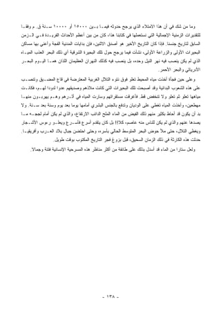 ‫ﻭﻤﺎ ﻤﻥ ﺸﻙ ﻓﻲ ﺃﻥ ﻫﺫﺍ ﺍﻻﻤﺘﻼﺀ ﺍﻟﺫﻱ ﻴﺭﺠﺢ ﺤﺩﻭﺜﻪ ﻓﻴﻤـﺎ ﺒـﻴﻥ ٠٠٠٥١ ﺃﻭ ٠٠٠٠١ ﺴـﻨﺔ ﻕ. ﻡ ﻭﻓ ﹰـﺎ‬
  ‫ﻘ‬
‫ﻟﻠﺘﻘﺩﻴﺭﺍﺕ ﺍﻟﺯﻤﻨﻴﺔ ﺍﻹﺠﻤﺎﻟﻴﺔ ﺍﻟﺘﻲ ﻨﺴﺘﻌﻤﻠﻬﺎ ﻓﻲ ﻜﺘﺎﺒﻨﺎ ﻫﺫﺍ، ﻜﺎﻥ ﻤﻥ ﺒﻴﻥ ﺃﻋﻅﻡ ﺍﻷﺤﺩﺍﺙ ﺍﻟﻔﺭﻴـﺩﺓ ﻓـﻲ ﺍﻟـﺯﻤﻥ‬
‫ﺍﻟﺴﺎﺒﻕ ﻟﺘﺎﺭﻴﺦ ﺠﻨﺴﻨﺎ. ﻓﺈﺫﺍ ﻜﺎﻥ ﺍﻟﺘﺎﺭﻴﺦ ﺍﻷﺨﻴﺭ ﻫﻭ ﺃﺼﺩﻕ ﺍﻻﺜﻨﻴﻥ، ﻓﺈﻥ ﺒﺩﺍﻴﺎﺕ ﺍﻟﻤﺩﻨﻴﺔ ﺍﻟﻔﺠﺔ ﻭﺃﻋﻨﻲ ﺒﻬﺎ ﻤﺴﺎﻜﻥ‬
‫ﺍﻟﺒﺤﻴﺭﺍﺕ ﺍﻷﻭﻟﻰ ﻭﺍﻟﺯﺭﺍﻋﺔ ﺍﻷﻭﻟﻰ، ﻨﺸﺄﺕ ﻓﻴﻤﺎ ﻴﺭﺠﺢ ﺤﻭل ﺘﻠﻙ ﺍﻟﺒﺤﻴﺭﺓ ﺍﻟﺸﺭﻗﻴﺔ ﺃﻱ ﺫﻟﻙ ﺍﻟﺒﺤﺭ ﺍﻟﻌﺫﺏ ﺍﻟﻤﻴـﺎﻩ‬
‫ﺍﻟﺫﻱ ﻟﻡ ﻴﻜﻥ ﻴﻨﺼﺏ ﻓﻴﻪ ﻨﻬﺭ ﺍﻟﻨﻴل ﻭﺤﺩﻩ، ﺒل ﻴﻨﺼﺏ ﻓﻴﻪ ﻜﺫﻟﻙ ﺍﻟﻨﻬﺭﺍﻥ ﺍﻟﻌﻅﻴﻤﺎﻥ ﺍﻟﻠﺫﺍﻥ ﻫﻤـﺎ ﺍﻟﻴـﻭﻡ ﺍﻟﺒﺤـﺭ‬
                                                                            ‫ﺍﻷﺩﺭﻴﺎﺘﻲ ﻭﺍﻟﺒﺤﺭ ﺍﻷﺤﻤﺭ.‬
‫ﻭﻋﻠﻰ ﺤﻴﻥ ﻓﺠﺄﺓ ﺃﺨﺫﺕ ﻤﻴﺎﻩ ﺍﻟﻤﺤﻴﻁ ﺘﻌﻠﻭ ﻓﻭﻕ ﻨﺘﻭﺀ ﺍﻟﺘﻼل ﺍﻟﻐﺭﺒﻴﺔ ﺍﻟﻤﻌﺘﺭﻀﺔ ﻓﻲ ﻗﺎﻉ ﺍﻟﻤﻀـﻴﻕ ﻭﺘﻨﺼـﺏ‬
‫ﻋﻠﻰ ﻫﺫﻩ ﺍﻟﺸﻌﻭﺏ ﺍﻟﺒﺩﺍﺌﻴﺔ ﻭﻗﺩ ﺃﺼﺒﺤﺕ ﺘﻠﻙ ﺍﻟﺒﺤﻴﺭﺍﺕ ﺍﻟﺘﻲ ﻜﺎﻨﺕ ﻤﻼﺫﻫﻡ ﻭﺼﺩﻴﻘﻬﻡ ﻋﺩ ‪‬ﺍ ﻟﺩﻭ ‪‬ﺍ ﻟﻬـﻡ، ﻓﻜﺎﻨـﺕ‬
              ‫ﺩ‬      ‫ﻭ‬
‫ﻤﻴﺎﻫﻬﺎ ﺘﻌﻠﻭ ﺜﻡ ﺘﻌﻠﻭ ﻭﻻ ﺘﻨﺨﻔﺽ ﻗﻁ. ﻓﺄﻏﺭﻗﺕ ﻤﺴﺘﻘﺭﺍﺘﻬﻡ ﻭﺴﺎﺭﺕ ﺍﻟﻤﻴﺎﻩ ﻓﻲ ﺃﺜـﺭﻫﻡ ﻭﻫـﻡ ﻴﻬﺭﺒـﻭﻥ ﻤﻨﻬـﺎ‬
‫ﻤﻬﻁﻌﻴﻥ، ﻭﺃﺨﺫﺕ ﺍﻟﻤﻴﺎﻩ ﺘﻐﻁﻲ ﻋﻠﻰ ﺍﻟﻭﺩﻴﺎﻥ ﻭﺘﺩﻓﻊ ﺒﺎﻟﺠﻨﺱ ﺍﻟﺒﺸﺭﻱ ﺃﻤﺎﻤﻬﺎ ﻴﻭ ‪‬ﺎ ﺒﻌﺩ ﻴﻭﻡ ﻭﺴﻨﺔ ﺒﻌﺩ ﺴـﻨﺔ. ﻭﻻ‬
                           ‫ﻤ‬
‫ﺒﺩ ﺃﻥ ﻴﻜﻭﻥ ﻗﺩ ﺃﺤﺎﻁ ﺒﻜﺜﻴﺭ ﻤﻨﻬﻡ ﺫﻟﻙ ﺍﻟﻔﻴﺽ ﻤﻥ ﺍﻟﻤﺎﺀ ﺍﻟﻤﻠﺢ ﺍﻟﺩﺍﺌﺏ ﺍﻻﺭﺘﻔﺎﻉ، ﻭﺍﻟﺫﻱ ﻟﻡ ﻴﻜﻥ ﺃﻤﺎﻡ ﻟﺠﺠـﻪ ﻤـﺎ‬
‫ﻴﺼﺩﻫﺎ ﻋﻨﻬﻡ ﻭﺍﻟﺫﻱ ﻟﻡ ﻴﻜﻥ ﻟﻠﻨﺎﺱ ﻤﻨﻪ ﻋﺎﺼﻡ، ﻜﻼ!! ﺒل ﻜﺎﻥ ﻴﺘﻘﺩﻡ ﺃﺴﺭﻉ ﻓﺄﺴـﺭﻉ ﻭﻴﻌﻠـﻭ ﺭﺀﻭﺱ ﺍﻷﺸـﺠﺎﺭ‬
‫ﻭﻴﻐﻁﻲ ﺍﻟﺘﻼل، ﺤﺘﻰ ﻤﻸ ﺤﻭﺽ ﺍﻟﺒﺤﺭ ﺍﻟﻤﺘﻭﺴﻁ ﺍﻟﺤﺎﻟﻲ ﺒﺄﺴﺭﻩ، ﻭﺤﺘﻰ ﺍﺤﺘﻀﻥ ﺠﺒﺎل ﺒﻼﺩ ﺍﻟﻌـﺭﺏ ﻭﺃﻓﺭﻴﻘﻴـﺎ.‬
                 ‫ﺤﺩﺜﺕ ﻫﺫﻩ ﺍﻟﻜﺎﺭﺜﺔ ﻓﻲ ﺫﻟﻙ ﺍﻟﺯﻤﺎﻥ ﺍﻟﺴﺤﻴﻕ، ﻗﺒل ﺒﺯﻭﻍ ﻓﺠﺭ ﺍﻟﺘﺎﺭﻴﺦ ﺍﻟﻤﻜﺘﻭﺏ ﺒﻭﻗﺕ ﻁﻭﻴل.‬
     ‫ﻭﻟﻌل ﺴﺘﺎ ‪‬ﺍ ﻤﻥ ﺍﻟﻤﺎﺀ ﻗﺩ ﺃﺴﺩل ﺒﺫﻟﻙ ﻋﻠﻰ ﻁﺎﺌﻔﺔ ﻤﻥ ﺃﻜﺜﺭ ﻤﻨﺎﻅﺭ ﻫﺫﻩ ﺍﻟﻤﺴﺭﺤﻴﺔ ﺍﻹﻨﺴﺎﻨﻴﺔ ﻓﺘﻨﺔ ﻭﺠﻤﺎﻻ.‬
      ‫ﹰ‬                                                                               ‫ﺭ‬




                                             ‫- ٨٣١ -‬
 