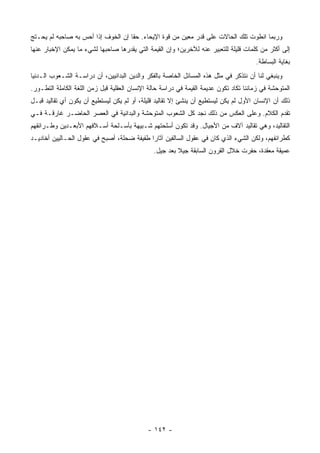 ‫ﻭﺭﺒﻤﺎ ﺍﻨﻁﻭﺕ ﺘﻠﻙ ﺍﻟﺤﺎﻻﺕ ﻋﻠﻰ ﻗﺩﺭ ﻤﻌﻴﻥ ﻤﻥ ﻗﻭﺓ ﺍﻹﻴﺤﺎﺀ. ﺤ ﹰﺎ ﺇﻥ ﺍﻟﺨﻭﻑ ﺇﺫﺍ ﺃﺤﺱ ﺒﻪ ﺼﺎﺤﺒﻪ ﻟﻡ ﻴﺤـﺘﺞ‬
                                    ‫ﻘ‬
‫ﺇﻟﻰ ﺃﻜﺜﺭ ﻤﻥ ﻜﻠﻤﺎﺕ ﻗﻠﻴﻠﺔ ﻟﻠﺘﻌﺒﻴﺭ ﻋﻨﻪ ﻟﻶﺨﺭﻴﻥ؛ ﻭﺇﻥ ﺍﻟﻘﻴﻤﺔ ﺍﻟﺘﻲ ﻴﻘﺩﺭﻫﺎ ﺼﺎﺤﺒﻬﺎ ﻟﺸﻲﺀ ﻤﺎ ﻴﻤﻜﻥ ﺍﻹﺨﺒﺎﺭ ﻋﻨﻬﺎ‬
                                                                                       ‫ﺒﻐﺎﻴﺔ ﺍﻟﺒﺴﺎﻁﺔ.‬
‫ﻭﻴﻨﺒﻐﻲ ﻟﻨﺎ ﺃﻥ ﻨﺘﺫﻜﺭ ﻓﻲ ﻤﺜل ﻫﺫﻩ ﺍﻟﻤﺴﺎﺌل ﺍﻟﺨﺎﺼﺔ ﺒﺎﻟﻔﻜﺭ ﻭﺍﻟﺩﻴﻥ ﺍﻟﺒﺩﺍﺌﻴﻴﻥ، ﺃﻥ ﺩﺭﺍﺴـﺔ ﺍﻟﺸـﻌﻭﺏ ﺍﻟـﺩﻨﻴﺎ‬
‫ﺍﻟﻤﺘﻭﺤﺸﺔ ﻓﻲ ﺯﻤﺎﻨﻨﺎ ﺘﻜﺎﺩ ﺘﻜﻭﻥ ﻋﺩﻴﻤﺔ ﺍﻟﻘﻴﻤﺔ ﻓﻲ ﺩﺭﺍﺴﺔ ﺤﺎﻟﺔ ﺍﻹﻨﺴﺎﻥ ﺍﻟﻌﻘﻠﻴﺔ ﻗﺒل ﺯﻤﻥ ﺍﻟﻠﻐﺔ ﺍﻟﻜﺎﻤﻠﺔ ﺍﻟﺘﻁـﻭﺭ.‬
‫ﺫﻟﻙ ﺃﻥ ﺍﻹﻨﺴﺎﻥ ﺍﻷﻭل ﻟﻡ ﻴﻜﻥ ﻟﻴﺴﺘﻁﻴﻊ ﺃﻥ ﻴﻨﺸﺊ ﺇﻻ ﺘﻘﺎﻟﻴﺩ ﻗﻠﻴﻠﺔ، ﺃﻭ ﻟﻡ ﻴﻜﻥ ﻟﻴﺴﺘﻁﻴﻊ ﺃﻥ ﻴﻜ ‪‬ﻥ ﺃﻱ ﺘﻘﺎﻟﻴﺩ ﻗﺒـل‬
                ‫ﻭ‬
‫ﺘﻘﺩﻡ ﺍﻟﻜﻼﻡ. ﻭﻋﻠﻰ ﺍﻟﻌﻜﺱ ﻤﻥ ﺫﻟﻙ ﻨﺠﺩ ﻜل ﺍﻟﺸﻌﻭﺏ ﺍﻟﻤﺘﻭﺤﺸﺔ ﻭﺍﻟﺒﺩﺍﺌﻴﺔ ﻓﻲ ﺍﻟﻌﺼﺭ ﺍﻟﺤﺎﻀـﺭ ﻏﺎﺭﻗـﺔ ﻓـﻲ‬
‫ﺍﻟﺘﻘﺎﻟﻴﺩ، ﻭﻫﻲ ﺘﻘﺎﻟﻴﺩ ﺁﻻﻑ ﻤﻥ ﺍﻷﺠﻴﺎل. ﻭﻗﺩ ﺘﻜﻭﻥ ﺃﺴﻠﺤﺘﻬﻡ ﺸـﺒﻴﻬﺔ ﺒﺄﺴـﻠﺤﺔ ﺃﺴـﻼﻓﻬﻡ ﺍﻷﺒﻌـﺩﻴﻥ ﻭﻁـﺭﺍﺌﻘﻬﻡ‬
‫ﻜﻁﺭﺍﺌﻔﻬﻡ، ﻭﻟﻜﻥ ﺍﻟﺸﻲﺀ ﺍﻟﺫﻱ ﻜﺎﻥ ﻓﻲ ﻋﻘﻭل ﺍﻟﺴﺎﻟﻔﻴﻥ ﺁﺜﺎ ‪‬ﺍ ﻁﻔﻴﻔﺔ ﻀﺤﻠﺔ، ﺃﺼﺒﺢ ﻓﻲ ﻋﻘﻭل ﺍﻟﺤـﺎﻟﻴﻴﻥ ﺃﺨﺎﺩﻴـﺩ‬
                                            ‫ﺭ‬
                                                ‫ﻋﻤﻴﻘﺔ ﻤﻌﻘﺩﺓ، ﺤﻔﺭﺕ ﺨﻼل ﺍﻟﻘﺭﻭﻥ ﺍﻟﺴﺎﺒﻘﺔ ﺠﻴﻼ ﺒﻌﺩ ﺠﻴل.‬
                                                         ‫ﹰ‬




                                             ‫- ٢٤١ -‬
 