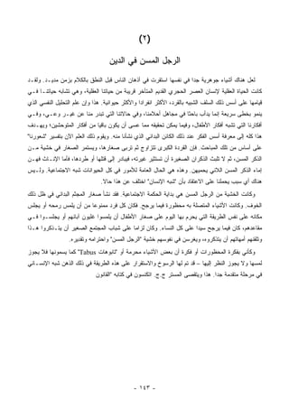 ‫)٢ (‬

                                   ‫ﺍﻟﺭﺠل ﺍﻟﻤﺴﻥ ﻓﻲ ﺍﻟﺩﻴﻥ‬
‫ﻟﻌل ﻫﻨﺎﻙ ﺃﺸﻴﺎﺀ ﺠﻭﻫﺭﻴﺔ ﺠ ‪‬ﺍ ﻓﻲ ﻨﻔﺴﻬﺎ ﺍﺴﺘﻘﺭﺕ ﻓﻲ ﺃﺫﻫﺎﻥ ﺍﻟﻨﺎﺱ ﻗﺒل ﺍﻟﻨﻁﻕ ﺒﺎﻟﻜﻼﻡ ﺒﺯﻤﻥ ﻤﺩﻴـﺩ. ﻭﻟﻘـﺩ‬
                                                                   ‫ﺩ‬
‫ﻜﺎﻨﺕ ﺍﻟﺤﻴﺎﺓ ﺍﻟﻌﻘﻠﻴﺔ ﻹﻨﺴﺎﻥ ﺍﻟﻌﺼﺭ ﺍﻟﺤﺠﺭﻱ ﺍﻟﻘﺩﻴﻡ ﺍﻟﻤﺘﺄﺨﺭ ﻗﺭﻴﺒﺔ ﻤﻥ ﺤﻴﺎﺘﻨﺎ ﺍﻟﻌﻘﻠﻴﺔ، ﻭﻫﻲ ﺘﺸﺎﺒﻪ ﺤﻴﺎﺘﻨـﺎ ﻓـﻲ‬
‫ﻗﻴﺎﻤﻬﺎ ﻋﻠﻰ ﺃﺴﺱ ﺫﻟﻙ ﺍﻟﺴﻠﻑ ﺍﻟﺸﺒﻴﻪ ﺒﺎﻟﻘﺭﺩ، ﺍﻷﻜﺜﺭ ﺍﻨﻔﺭﺍ ‪‬ﺍ ﻭﺍﻷﻜﺜﺭ ﺤﻴﻭﺍﻨﻴﺔ. ﻫﺫﺍ ﻭﺇﻥ ﻋﻠﻡ ﺍﻟﺘﺤﻠﻴل ﺍﻟﻨﻔﺴﻲ ﺍﻟﺫﻱ‬
                                                 ‫ﺩ‬
‫ﻴﻨﻤﻭ ﺒﺨﻁﻰ ﺴﺭﻴﻌﺔ ﺇﻨﻤﺎ ﻴﺩﺃﺏ ﺒﺎﺤ ﹰﺎ ﻓﻲ ﻤﺠﺎﻫل ﺃﺤﻼﻤﻨﺎ، ﻭﻓﻲ ﺤﺎﻻﺘﻨﺎ ﺍﻟﺘﻲ ﺘﺒﺩﺭ ﻤﻨﺎ ﻋﻥ ﻏﻴـﺭ ﻭﻋـﻲ، ﻭﻓـﻲ‬
                                                              ‫ﺜ‬
‫ﺃﻓﻜﺎﺭﻨﺎ ﺍﻟﺘﻲ ﺘﺸﺒﻪ ﺃﻓﻜﺎﺭ ﺍﻷﻁﻔﺎل، ﻭﻓﻴﻤﺎ ﻴﻤﻜﻥ ﺘﺤﻘﻴﻘﻪ ﻤﻤﺎ ﻋﺴﻰ ﺃﻥ ﻴﻜﻭﻥ ﺒﺎﻗ ‪‬ﺎ ﻤﻥ ﺃﻓﻜﺎﺭ ﺍﻟﻤﺘﻭﺤﺸﻴﻥ؛ ﻭﻴﻬـﺩﻑ‬
                            ‫ﻴ‬
‫ﻫﺫﺍ ﻜﻠﻪ ﺇﻟﻰ ﻤﻌﺭﻓﺔ ﺃﺴﺱ ﺍﻟﻔﻜﺭ ﻋﻨﺩ ﺫﻟﻙ ﺍﻟﻜﺎﺌﻥ ﺍﻟﺒﺩﺍﺌﻲ ﺍﻟﺫﻱ ﻨﺸﺄﻨﺎ ﻤﻨﻪ. ﻭﻴﻘﻭﻡ ﺫﻟﻙ ﺍﻟﻌﻠﻡ ﺍﻵﻥ ﺒﺘﻔﺴﻴﺭ "ﺸﻌﻭﺭﻨﺎ"‬
‫ﻋﻠﻰ ﺃﺴﺎﺱ ﻤﻥ ﺘﻠﻙ ﺍﻟﻤﺒﺎﺤﺙ. ﻓﺈﻥ ﺍﻟﻘﺭﺩﺓ ﺍﻟﻜﺒﺭﻯ ﺘﺘﺯﺍﻭﺝ ﺜﻡ ﺘﺭﺒﻰ ﺼﻐﺎﺭﻫﺎ، ﻭﻴﺴﺘﻤﺭ ﺍﻟﺼﻐﺎﺭ ﻓﻲ ﺨﺸﻴﺔ ﻤـﻥ‬
‫ﺍﻟﺫﻜﺭ ﺍﻟﻤﺴﻥ، ﺜﻡ ﻻ ﺘﻠﺒﺙ ﺍﻟﺫﻜﺭﺍﻥ ﺍﻟﺼﻐﻴﺭﺓ ﺃﻥ ﺘﺴﺘﺜﻴﺭ ﻏﻴﺭﺘﻪ، ﻓﻴﺒﺎﺩﺭ ﺇﻟﻰ ﻗﺘﻠﻬﺎ ﺃﻭ ﻁﺭﺩﻫﺎ، ﻓﺄﻤﺎ ﺍﻹﻨـﺎﺙ ﻓﻬـﻥ‬
‫ﺇﻤﺎﺀ ﺍﻟﺫﻜﺭ ﺍﻟﻤﺴﻥ ﺍﻟﻼﺌﻲ ﻴﺤﻤﻴﻬﻥ. ﻭﻫﺫﻩ ﻫﻲ ﺍﻟﺤﺎل ﺍﻟﻌﺎﻤﺔ ﻟﻸﻤﻭﺭ ﻓﻲ ﻜل ﺍﻟﺤﻴﻭﺍﻨﺎﺕ ﺸﺒﻪ ﺍﻻﺠﺘﻤﺎﻋﻴﺔ. ﻭﻟـﻴﺱ‬
                               ‫ﻫﻨﺎﻙ ﺃﻱ ﺴﺒﺏ ﻴﺤﻤﻠﻨﺎ ﻋﻠﻰ ﺍﻻﻋﺘﻘﺎﺩ ﺒﺄﻥ "ﺸﺒﻪ ﺍﻹﻨﺴﺎﻥ" ﺍﺨﺘﻠﻑ ﻋﻥ ﻫﺫﺍ ﺤﺎﻻ.‬
                                ‫ﹰ‬
‫ﻭﻜﺎﻨﺕ ﺍﻟﺨﺸﻴﺔ ﻤﻥ ﺍﻟﺭﺠل ﺍﻟﻤﺴﻥ ﻫﻲ ﺒﺩﺍﻴﺔ ﺍﻟﺤﻜﻤﺔ ﺍﻻﺠﺘﻤﺎﻋﻴﺔ. ﻓﻘﺩ ﻨﺸﺄ ﺼﻐﺎﺭ ﺍﻟﻤﺠﺜﻡ ﺍﻟﺒﺩﺍﺌﻲ ﻓﻲ ﻅل ﺫﻟﻙ‬
‫ﺍﻟﺨﻭﻑ. ﻭﻜﺎﻨﺕ ﺍﻷﺸﻴﺎﺀ ﺍﻟﻤﺘﺼﻠﺔ ﺒﻪ ﻤﺤﻅﻭﺭﺓ ﻓﻴﻤﺎ ﻴﺭﺠﺢ. ﻓﻜﺎﻥ ﻜل ﻓﺭﺩ ﻤﻤﻨﻭﻋﺎ ﻤﻥ ﺃﻥ ﻴﻠﻤﺱ ﺭﻤﺤﻪ ﺃﻭ ﻴﺠﻠﺱ‬
‫ﻤﻜﺎﻨﻪ ﻋﻠﻰ ﻨﻔﺱ ﺍﻟﻁﺭﻴﻘﺔ ﺍﻟﺘﻲ ﻴﺤﺭﻡ ﺒﻬﺎ ﺍﻟﻴﻭﻡ ﻋﻠﻰ ﺼﻐﺎﺭ ﺍﻷﻁﻔﺎل ﺃﻥ ﻴﻠﻤﺴﻭﺍ ﻏﻠﻴﻭﻥ ﺁﺒﺎﺌﻬﻡ ﺃﻭ ﻴﺠﻠﺴـﻭﺍ ﻓـﻲ‬
‫ﻤﻘﺎﻋﺩﻫﻡ، ﻜﺎﻥ ﻓﻴﻤﺎ ﻴﺭﺠﺢ ﺴﻴ ‪‬ﺍ ﻋﻠﻰ ﻜل ﺍﻟﻨﺴﺎﺀ. ﻭﻜﺎﻥ ﻟﺯﺍ ‪‬ﺎ ﻋﻠﻰ ﺸﺒﺎﺏ ﺍﻟﻤﺠﺘﻤﻊ ﺍﻟﺼﻐﻴﺭ ﺃﻥ ﻴﺘـﺫﻜﺭﻭﺍ ﻫـﺫﺍ‬
                                          ‫ﻤ‬                          ‫ﺩ‬
                 ‫ﻭﺘﻠﻘﻨﻬﻡ ﺃﻤﻬﺎﺘﻬﻡ ﺃﻥ ﻴﺘﺫﻜﺭﻭﻩ، ﻭﻴﻐﺭﺴﻥ ﻓﻲ ﻨﻔﻭﺴﻬﻡ ﺨﺸﻴﺔ "ﺍﻟﺭﺠل ﺍﻟﻤﺴﻥ" ﻭﺍﺤﺘﺭﺍﻤﻪ ﻭﺘﻘﺩﻴﺭﻩ.‬
‫ﻭﻜﺄﻨﻲ ﺒﻔﻜﺭﺓ ﺍﻟﻤﺤﻅﻭﺭﺍﺕ ﺃﻭ ﻓﻜﺭﺓ ﺃﻥ ﺒﻌﺽ ﺍﻷﺸﻴﺎﺀ ﻤﺤﺭﻤﺔ ﺃﻭ "ﺘﺎﺒﻭﻫﺎﺕ ‪ "Tabus‬ﻜﻤﺎ ﻴﺴﻤﻭﻨﻬﺎ ﻓﻼ ﻴﺠﻭﺯ‬
‫ﻟﻤﺴﻬﺎ ﻭﻻ ﻴﺠﻭﺯ ﺍﻟﻨﻅﺭ ﺇﻟﻴﻬﺎ – ﻗﺩ ﺘﻡ ﻟﻬﺎ ﺍﻟﺭﺴﻭﺥ ﻭﺍﻻﺴﺘﻘﺭﺍﺭ ﻋﻠﻰ ﻫﺫﻩ ﺍﻟﻁﺭﻴﻘﺔ ﻓﻲ ﺫﻟﻙ ﺍﻟﺫﻫﻥ ﺸﺒﻪ ﺍﻹﻨﺴـﺎﻨﻲ‬
                             ‫ﻓﻲ ﻤﺭﺤﻠﺔ ﻤﺘﻘﺩﻤﺔ ﺠ ‪‬ﺍ. ﻫﺫﺍ ﻭﻴﺘﻘﺼﻰ ﺍﻟﻤﺴﺘﺭ ﺝ.ﺝ. ﺍﺘﻜﻨﺴﻭﻥ ﻓﻲ ﻜﺘﺎﺒﻪ "ﺍﻟﻘﺎﻨﻭﻥ‬
                                                                                ‫ﺩ‬




                                              ‫- ٣٤١ -‬
 