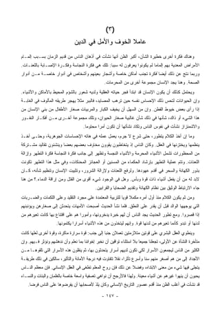 ‫)٣(‬
                                ‫ﻋﺎﻤﻼ ﺍﻟﺨﻭﻑ ﻭﺍﻷﻤل ﻓﻲ ﺍﻟﺩﻴﻥ‬
‫ﻭﻫﻨﺎﻙ ﻓﻜﺭﺓ ﺃﺨﺭﻯ ﺨﻁﻴﺭﺓ ﺍﻟﺸﺄﻥ، ﺃﻜﺒﺭ ﺍﻟﻅﻥ ﺃﻨﻬﺎ ﻨﺸﺄﺕ ﻓﻲ ﺃﺫﻫﺎﻥ ﺍﻟﻨﺎﺱ ﻤﻥ ﻗﺩﻴﻡ ﺍﻟﺯﻤﺎﻥ ﺒﺴـﺒﺏ ﺇﻟﻤـﺎﻡ‬
‫ﺍﻷﻤﺭﺍﺽ ﺍﻟﻤﻌﺩﻴﺔ ﺒﻬﻡ ﺇﻟﻤﺎ ‪‬ﺎ ﻟﻡ ﻴﻜﻭﻨﻭﺍ ﻴﻌﺭﻓﻭﻥ ﻟﻪ ﺴﺒ ‪‬ﺎ: ﺘﻠﻙ ﻫﻲ ﻓﻜﺭﺓ ﺍﻟﻨﺠﺎﺴﺔ ﻭﻓﻜـﺭﺓ ﺍﻹﺼـﺎﺒﺔ ﺒﺎﻟﻠﻌﻨـﺎﺕ.‬
                                                ‫ﺒ‬                         ‫ﻤ‬
‫ﻭﺭﺒﻤﺎ ﻨﺘﺞ ﻋﻥ ﺫﻟﻙ ﺃﻴﻀﺎ ًﻓﻜﺭﺓ ﺘﺠﻨﺏ ﺃﻤﺎﻜﻥ ﺨﺎﺼﺔ ﻭﺃﺸﺠﺎﺭ ﺒﻌﻴﻨﻬﻡ ﻭﺃﺸﺨﺎﺹ ﻓﻲ ﺃﺩﻭﺍﺭ ﺨﺎﺼـﺔ ﻤـﻥ ﺃﺩﻭﺍﺭ‬
                                                  ‫ﺍﻟﺼﺤﺔ. ﻭﻫﻨﺎ ﻴﺠﺩ ﺍﻹﻨﺴﺎﻥ ﻤﺠﻤﻭﻋﺔ ﺃﺨﺭﻯ ﻤﻥ ﺍﻟﻤﺤ ‪‬ﻤﺎﺕ.‬
                                                      ‫‪‬ﺭ‬
‫ﻭﻴﺤﺘﻤل ﻜﺫﻟﻙ ﺃﻥ ﻴﻜﻭﻥ ﺍﻹﻨﺴﺎﻥ ﻗﺩ ﺍﺒﺘﺩﺃ ﻓﺠﺭ ﺤﻴﺎﺘﻪ ﺍﻟﻌﻘﻠﻴﺔ ﻭﻟﺩﻴﻪ ﺸﻌﻭﺭ ﺒﺎﻟﺸﺅﻡ ﺍﻟﻤﺤﻴﻁ ﺒﺎﻷﻤﺎﻜﻥ ﻭﺍﻷﺸﻴﺎﺀ.‬
‫ﻭﺇﻥ ﺍﻟﺤﻴﻭﺍﻨﺎﺕ ﻟﺘﺤﺱ ﺫﻟﻙ ﺍﻹﺤﺴﺎﺱ ﻨﻔﺴﻪ ﺤﻴﻥ ﺘﺭﻫﺏ ﺍﻟﻤﺼﺎﻴﺩ، ﻓﺎﻟﺒﺒﺭ ﻤﺜﻼ ﻴﻬﺠﺭ ﻁﺭﻴﻘﻪ ﺍﻟﻤﺄﻟﻭﻑ ﻓﻲ ﺍﻟﻐﺎﺒـﺔ‬
                              ‫ﹰ‬
‫ﺇﺫﺍ ﺭﺃﻯ ﺒﻌﺽ ﺨﻴﻭﻁ ﺍﻟﻘﻁﻥ. ﻭﺇﻥ ﻤﻥ ﺍﻟﺴﻬل ﺃﻥ ﻴﺨﻴﻑ ﺍﻟﻜﺒﺎﺭ ﻭﺍﻟﻤﺭﺒﻴﺎﺕ ﺼﻐﺎﺭ ﺍﻷﻁﻔﺎل ﻤﻥ ﺒﻨﻲ ﺍﻹﻨﺴﺎﻥ ﻤﻥ‬
‫ﻫﺫﺍ ﺍﻟﺸﻲﺀ ﺃﻭ ﺫﺍﻙ، ﺸﺄﻨﻬﺎ ﻓﻲ ﺫﻟﻙ ﺸﺄﻥ ﻏﺎﻟﺒﻴﺔ ﺼﻐﺎﺭ ﺍﻟﺤﻴﻭﺍﻥ، ﻭﺘﻠﻙ ﻤﺠﻤﻭﻋﺔ ﺃﺨـﺭﻯ ﻤـﻥ ﺃﻓﻜـﺎﺭ ﺍﻟﻨﻔـﻭﺭ‬
                                     ‫ﻭﺍﻻﺸﻤﺌﺯﺍﺯ ﻨﺸﺄﺕ ﻓﻲ ﻨﻔﻭﺱ ﺍﻟﻨﺎﺱ ﻭﺘﻜﺎﺩ ﻨﺸﺄﺘﻬﺎ ﺃﻥ ﺘﻜﻭﻥ ﺃﻤ ‪‬ﺍ ﻤﺤﺘﻭ ‪‬ﺎ.‬
                                       ‫ﻤ‬       ‫ﺭ‬
‫ﻭﻤﺎ ﺇﻥ ﺃﺨﺫ ﺍﻟﻜﻼﻡ ﻴﺘﻁﻭﺭ، ﺤﺘﻰ ﺸﺭﻉ ﻻ ﺠﺭﻡ، ﻴﻌﻤل ﻋﻤﻠﻪ ﻓﻲ ﻫﺎﺘﻪ ﺍﻹﺤﺴﺎﺴﺎﺕ ﺍﻟﺠﻭﻫﺭﻴﺔ، ﻭﺤﺘـﻰ ﺃﺨـﺫ‬
‫ﻴﻨﻅﻤﻬﺎ ﻭﻴﺨﺘﺯﻨﻬﺎ ﻓﻲ ﺍﻟﻌﻘل. ﻭﻜﺎﻥ ﺍﻟﻨﺎﺱ ﺇﺫ ﻴﺘﺨﺎﻁﺒﻭﻥ ﻴﻘﻭﻭﻥ ﻤﺨﺎﻭﻑ ﺒﻌﻀﻬﻡ ﺒﻌ ‪‬ﺎ ﻭﻴﻨﺸﺌﻭﻥ ﺘﻘﺎﻟﻴﺩ ﻤﺸـﺘﺭﻜﺔ‬
                        ‫ﻀ‬
‫ﻤﻥ ﺍﻟﻤﺤﻅﻭﺭﺍﺕ ﺘﺸﻤل ﺍﻷﺸﻴﺎﺀ ﺍﻟﻤﺤﺭﻤﺔ ﻭﺍﻷﺸﻴﺎﺀ ﺍﻟﻨﺠﺴﺔ ﻭﺘﻅﻬﺭ ﺇﻟﻰ ﺠﺎﻨﺏ ﻓﻜﺭﺓ ﺍﻟﻨﺠﺎﺴﺔ ﻓﻜﺭﺓ ﺍﻟﺘﻁﻬﺭ ﻭﺇﺯﺍﻟﺔ‬
‫ﺍﻟﻠﻌﻨﺎﺕ. ﻭﺘﺘﻡ ﻋﻤﻠﻴﺔ ﺍﻟﺘﻁﻬﺭ ﺒﺈﺭﺸﺎﺩ ﺍﻟﺤﻜﻤﺎﺀ ﻤﻥ ﺍﻟﻤﺴﻨﻴﻥ ﺃﻭ ﺍﻟﻌﺠﺎﺌﺯ ﺍﻟﻤﺤﻨﻜﺎﺕ، ﻭﻓﻲ ﻤﺜل ﻫﺫﺍ ﺍﻟﺘﻁﻬﺭ ﺘﻜﻭﻨﺕ‬
‫ﺒﺫﻭﺭ ﺍﻟﻜﻬﺎﻨﺔ ﻭﺍﻟﺴﺤﺭ ﻓﻲ ﺃﻗﺩﻡ ﻋﻬﻭﺩﻫﺎ. ﻭﻟﺭﻓﻊ ﺍﻟﻠﻌﻨﺎﺕ ﻭﻹﺯﺍﻟﺔ ﺍﻟﺸﺭﻭﺭ، ﻭﺘﺜﺒﻴﺕ ﺍﻹﻨﺴﺎﻥ ﻭﺘﻨﻅﻴﻡ ﺸﺄﻨﻪ، ﻜـﺎﻥ‬
‫ﻻﺒﺩ ﻟﻪ ﻤﻥ ﺃﻥ ﻴﻔﻌل ﺃﺸﻴﺎﺀ ﺫﺍﺕ ﻗﻭﺓ ﻭﺒﺄﺱ. ﻭﻫل ﻓﻲ ﺍﻟﻭﺠﻭﺩ ﺸﻲﺀ ﺃﻗﻭﻯ ﻤﻥ ﺍﻟﻘﺘل ﻭﻤﻥ ﺇﺭﺍﻗﺔ ﺍﻟﺩﻤﺎﺀ.؟ ﻤﻥ ﻫﻨﺎ‬
                                             ‫ﺠﺎﺀ ﺍﻻﺭﺘﺒﺎﻁ ﺍﻟﻭﺜﻴﻕ ﺒﻴﻥ ﻨﻅﺎﻡ ﺍﻟﻜﻬﺎﻨﺔ ﻭﺘﻘﺩﻴﻡ ﺍﻟﻀﺤﺎﻴﺎ ﻭﺍﻟﻘﺭﺍﺒﻴﻥ.‬
‫ﻭﻤﻥ ﺜﻡ ﻴﻜﻭﻥ ﺍﻟﻜﻼﻡ ﻤﻨﺫ ﺃﻭل ﺃﻤﺭﻩ ﻤﻜﻤﻼ ﻗﻭ ‪‬ﺎ ﻟﻠﺘﺭﺒﻴﺔ ﺍﻟﻤﻌﺘﻤﺩﺓ ﻋﻠﻰ ﻤﺠﺭﺩ ﺍﻟﺘﻘﻠﻴﺩ ﻭﻋﻠﻰ ﺍﻟﻠﻜﻤﺎﺕ ﻭﺍﻟﻀـﺭﺒﺎﺕ‬
                                                          ‫ﹰ ﻴ‬
‫ﺍﻟﺘﻲ ﻴﻭﺠﻬﻬﺎ ﺍﻟﻭﺍﻟﺩ ﻗﺒل ﺃﻥ ﻴﻘﺩﺭ ﻋﻠﻰ ﺍﻟﻨﻁﻕ. ﻓﻠﻤﺎ ﻨﺸﺄ ﺍﻟﺤﺩﻴﺙ ﺃﺼﺒﺤﺕ ﺍﻷﻤﻬﺎﺕ ﻴﺘﺤﺩﺜﻥ ﺇﻟﻰ ﺼﻐﺎﺭﻫﻥ ﻭﻴﺅﻨﺒﻨﻬﻡ‬
‫ﺇﺫﺍ ﻗﺼﺭﻭﺍ. ﻭﻤﻊ ﺘﻁﻭﺭ ﺍﻟﺤﺩﻴﺙ ﻴﺠﺩ ﺍﻟﻨﺎﺱ ﺃﻥ ﻟﻬﻡ ﺨﺒﺭﺓ ﻴﺩﺨﺭﻭﻨﻬﺎ، ﻭﺃﻤﻭ ‪‬ﺍ ﻫﻡ ﻋﻠﻰ ﺍﻗﺘﻨﺎﻉ ﺒﻬﺎ ﻜﺎﻨﺕ ﺘﻌﻴﺭﻫﻡ ﻤﻥ‬
                                  ‫ﺭ‬
                     ‫ﻟﺩﻨﻬﺎ ﺃﻭ ﺘﺒﺩﻭ ﻜﺄﻨﻤﺎ ﺘﻌﻴﺭﻫﻡ ﻤﻥ ﻟﺩﻨﻬﺎ ﻗﻭﺓ. ﻭﺇﻨﻬﻡ ﻟﻴﺘﺨﺫﻭﻥ ﻤﻥ ﻫﺫﻩ ﺍﻷﺸﻴﺎﺀ ﺃﺴﺭﺍ ‪‬ﺍ ﻴﻜﺘﻤﻭﻨﻬﺎ.‬
                                ‫ﺭ‬
‫ﻭﻴﻨﻁﻭﻱ ﺍﻟﻌﻘل ﺍﻟﺒﺸﺭﻱ ﻋﻠﻰ ﻗﻭﺘﻴﻥ ﻤﺘﻼﺯﻤﺘﻴﻥ ﺘﻌﻤﻼﻥ ﺠﻨ‪‬ﺎ ﺇﻟﻰ ﺠﻨﺏ: ﻗﻭﺓ ﺴ ‪‬ﺍﺭﺓ ﻤﺎﻜﺭﺓ، ﻭﻗﻭﺓ ﺃﺨﺭﻯ ﻟﻌﻠﻬﺎ ﻜﺎﻨﺕ‬
                               ‫ﺭ‬                 ‫ﺒ‬
‫ﻤﺘﺄﺨﺭﺓ ﺍﻟﻨﺸﺄﺓ ﻋﻥ ﺍﻷﻭﻟﻰ، ﺘﺠﻌﻠﻨﺎ ﺠﻤﻴ ‪‬ﺎ ﺒﻼ ﺍﺴﺘﺜﻨﺎﺀ ﺘﻭﺍﻗﻴﻥ ﺃﻥ ﻨﺨﺒﺭ ﺇﺨﻭﺍﻨﻨﺎ ﺒﻤﺎ ﻨﻌﻠﻡ ﻭﺃﻥ ﻨﺩﻫﺸﻬﻡ ﻭﻨﺅﺜﺭ ﻓـﻴﻬﻡ. ﻭﺇﻥ‬
                                                                        ‫ﻌ‬
‫ﺍﻟﻜﺜﻴﺭ ﻤﻥ ﺍﻟﻨﺎﺱ ﻟﻴﺠﻤﻌﻭﻥ ﺍﻷﺴﺭﺍﺭ ﻟﻜﻲ ﺘﻜﻭﻥ ﻟﺩﻴﻬﻡ ﺃﺴﺭﺍﺭ ﻴﺘﺤﺩﺜﻭﻥ ﺒﻬﺎ، ﺜﻡ ﻴﻨﻘﻠﻭﻥ ﻫﺫﻩ ﺍﻷﺴﺭﺍﺭ ﺍﻟﺘﻲ ﺘﻠﻘﻭﻫـﺎ ﻤـﻥ‬
‫ﺍﻷﺠﺩﺍﺩ ﺇﻟﻰ ﻤﻥ ﻫﻡ ﺃﺼﻐﺭ ﻤﻨﻬﻡ ﺴﻨﺎ ﻭﺃﺴﺭﻉ ﺘﺄﺜ ‪‬ﺍ، ﻨﻘﻼ ﺘﺘﻔﺎﻭﺕ ﻓﻴﻪ ﺩﺭﺠﺔ ﺍﻷﻤﺎﻨﺔ ﻭﺍﻟﺘﺄﺜﻴﺭ، ﺴﺎﻟﻜﻴﻥ ﻓﻲ ﺫﻟﻙ ﻁﺭﻴﻘـﺔ‬
                                                      ‫ﹰ‬     ‫ﺭ‬            ‫ﹰ‬
‫ﻴﺘﺠﻠﻰ ﻓﻴﻬﺎ ﺸﻲﺀ ﻤﻥ ﻤﻌﻨﻰ ﺍﻻﺒﺘﺩﺍﻩ، ﻭﻓﻀﻼ ﻋﻥ ﺫﻟﻙ ﻓﺈﻥ ﺭﻭﺡ ﺍﻟﻤﻌﻠﻡ ﺘﻁﻐﻰ ﻓﻲ ﺍﻟﻌﻘل ﺍﻹﻨﺴﺎﻨﻲ. ﻓﺈﻥ ﻤﻌﻅﻡ ﺍﻟﻨـﺎﺱ‬
                                                             ‫ﹰ‬
‫ﻴﺤﺒﻭﻥ ﺃﻥ ﻴﻨﻬﻭﺍ ﻏﻴﺭﻫﻡ ﻋﻥ ﺃﺸﻴﺎﺀ ﻤﻌﻴﻨﺔ. ﻭﻟﻬﺫﺍ ﻓﺎﻷﺭﺠﺢ ﺃﻥ ﻨﻭﺍﻫﻲ ﺘﻌﺴﻔﻴﺔ ﻭﺍﺴﻌﺔ ﺨﺎﺼﺔ ﺒﺎﻟﻐﻠﻤﺎﻥ ﻭﺍﻟﺒﻨﺎﺕ ﻭﺍﻟﻨﺴـﺎﺀ‬
    ‫ﻗﺩ ﻨﺸﺄﺕ ﻓﻲ ﺃﻏﻠﺏ ﺍﻟﻅﻥ ﻤﻨﺫ ﺃﻗﺩﻡ ﻋﺼﻭﺭ ﺍﻟﺘﺎﺭﻴﺦ ﺍﻹﻨﺴﺎﻨﻲ ﻭﻜﺎﻥ ﻴﻠﺫ ﻷﺼﺤﺎﺒﻬﺎ ﺃﻥ ﻴﻔﺭﻀﻭﻫﺎ ﻋﻠﻰ ﺍﻟﻨﺎﺱ ﻓﺭ ‪‬ﺎ.‬
      ‫ﻀ‬

                                                ‫- ٧٤١ -‬
 