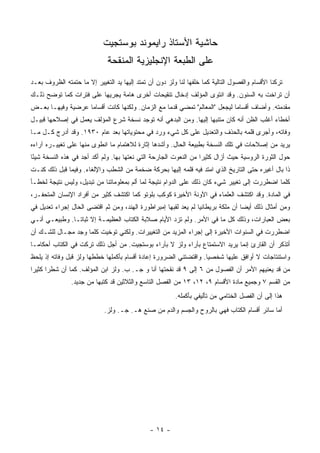 ‫ﺤﺎﺸﻴﺔ ﺍﻷﺴﺘﺎﺫ ﺭﺍﻴﻤﻭﻨﺩ ﺒﻭﺴﺘﺠﻴﺕ‬
                              ‫ﻋﻠﻰ ﺍﻟﻁﺒﻌﺔ ﺍﻹﻨﺠﻠﻴﺯﻴﺔ ﺍﻟﻤﻨﻘﺤﺔ‬
‫ﺘﺭﻜﻨﺎ ﺍﻷﻗﺴﺎﻡ ﻭﺍﻟﻔﺼﻭل ﺍﻟﺘﺎﻟﻴﺔ ﻜﻤﺎ ﺨﻠﻔﻬﺎ ﻟﻨﺎ ﻭﻟﺯ ﺩﻭﻥ ﺃﻥ ﺘﻤﺘﺩ ﺇﻟﻴﻬﺎ ﻴﺩ ﺍﻟﺘﻐﻴﻴﺭ ﺇﻻ ﻤﺎ ﺤﺘﻤﺘﻪ ﺍﻟﻅﺭﻭﻑ ﺒﻌـﺩ‬
‫ﺃﻥ ﺘﺭﺍﺨﺕ ﺒﻪ ﺍﻟﺴﻨﻭﻥ. ﻭﻗﺩ ﺍﻨﺘﻭﻯ ﺍﻟﻤﺅﻟﻑ ﺇﺩﺨﺎل ﺘﻨﻘﻴﺤﺎﺕ ﺃﺨﺭﻯ ﻫﺎﻤﺔ ﻴﺠﺭﻴﻬﺎ ﻋﻠﻰ ﻓﺘﺭﺍﺕ ﻜﻤﺎ ﺘﻭﻀﺢ ﺫﻟـﻙ‬
‫ﻤﻘﺩﻤﺘﻪ. ﻭﺃﻀﺎﻑ ﺃﻗﺴﺎ ‪‬ﺎ ﻟﻴﺠﻌل "ﺍﻟﻤﻌﺎﻟﻡ" ﺘﻤﻀﻲ ﻗﺩ ‪‬ﺎ ﻤﻊ ﺍﻟﺯﻤﺎﻥ. ﻭﻟﻜﻨﻬﺎ ﻜﺎﻨﺕ ﺃﻗﺴﺎ ‪‬ﺎ ﻋﺭﻀﻴﺔ ﻭﻓﻴﻬـﺎ ﺒﻌـﺽ‬
                   ‫ﻤ‬                              ‫ﻤ‬                          ‫ﻤ‬
‫ﺃﺨﻁﺎﺀ ﺃﻏﻠﺏ ﺍﻟﻅﻥ ﺃﻨﻪ ﻜﺎﻥ ﻤﺘﻨﺒ ‪‬ﺎ ﺇﻟﻴﻬﺎ. ﻭﻤﻥ ﺍﻟﺒﺩﻫﻲ ﺃﻨﻪ ﺘﻭﺠﺩ ﻨﺴﺨﺔ ﺸﺭﻉ ﺍﻟﻤﺅﻟﻑ ﻴﻌﻤل ﻓﻲ ﺇﺼﻼﺤﻬﺎ ﻗﺒﻴـل‬
                                                                 ‫ﻬ‬
‫ﻭﻓﺎﺘﻪ، ﻭﺃﺠﺭﻯ ﻗﻠﻤﻪ ﺒﺎﻟﺤﺫﻑ ﻭﺍﻟﺘﻌﺩﻴل ﻋﻠﻰ ﻜل ﺸﻲﺀ ﻭﺭﺩ ﻓﻲ ﻤﺤﺘﻭﻴﺎﺘﻬﺎ ﺒﻌﺩ ﻋﺎﻡ ٠٣٩١. ﻭﻗﺩ ﺃﺩﺭﺝ ﻜـل ﻤـﺎ‬
‫ﻴﺭﻴﺩ ﻤﻥ ﺇﺼﻼﺤﺎﺕ ﻓﻲ ﺘﻠﻙ ﺍﻟﻨﺴﺨﺔ ﺒﻁﺒﻴﻌﺔ ﺍﻟﺤﺎل. ﻭﺃﺸﺩﻫﺎ ﺇﺜﺎﺭﺓ ﻟﻼﻫﺘﻤﺎﻡ ﻤﺎ ﺍﻨﻁﻭﻯ ﻤﻨﻬﺎ ﻋﻠﻰ ﺘﻐﻴﻴـﺭﻩ ﺁﺭﺍﺀﻩ‬
‫ﺤﻭل ﺍﻟﺜﻭﺭﺓ ﺍﻟﺭﻭﺴﻴﺔ ﺤﻴﺙ ﺃﺯﺍل ﻜﺜﻴ ‪‬ﺍ ﻤﻥ ﺍﻟﻨﻌﻭﺕ ﺍﻟﺠﺎﺭﺤﺔ ﺍﻟﺘﻲ ﻨﻌﺘﻬﺎ ﺒﻬﺎ. ﻭﻟﻡ ﺃﻜﺩ ﺃﺠﺩ ﻓﻲ ﻫﺫﻩ ﺍﻟﻨﺴﺨﺔ ﺸﻴﺌﺎ‬
 ‫ً‬                                                                ‫ﺭ‬
‫ﺫﺍ ﺒﺎل ﺃﻏﻴﺭﻩ ﺤﺘﻰ ﺍﻟﺘﺎﺭﻴﺦ ﺍﻟﺫﻱ ﺍﻤﺘﺩ ﻓﻴﻪ ﻗﻠﻤﻪ ﺇﻟﻴﻬﺎ ﺒﺤﺭﻜﺔ ﻀﺨﻤﺔ ﻤﻥ ﺍﻟﺸﻁﺏ ﻭﺍﻹﻟﻐﺎﺀ. ﻭﻓﻴﻤﺎ ﻗﺒل ﺫﻟﻙ ﻜﻨـﺕ‬
‫ﻜﻠﻤﺎ ﺍﻀﻁﺭﺭﺕ ﺇﻟﻰ ﺘﻐﻴﻴﺭ ﺸﻲﺀ ﻜﺎﻥ ﺫﻟﻙ ﻋﻠﻰ ﺍﻟﺩﻭﺍﻡ ﻨﺘﻴﺠﺔ ﻟﻤﺎ ﺃﻟﻡ ﺒﻤﻌﻠﻭﻤﺎﺘﻨﺎ ﻤﻥ ﺘﺒﺩﻴل، ﻭﻟﻴﺱ ﻨﺘﻴﺠﺔ ﻟﺨﻁـﺄ‬
‫ﻓﻲ ﺍﻟﻤﺎﺩﺓ. ﻭﻗﺩ ﺍﻜﺘﺸﻑ ﺍﻟﻌﻠﻤﺎﺀ ﻓﻲ ﺍﻵﻭﻨﺔ ﺍﻷﺨﻴﺭﺓ ﻜﻭﻜﺏ ﺒﻠﻭﺘﻭ ﻜﻤﺎ ﺍﻜ ﹸﺸﻑ ﻜﺜﻴﺭ ﻤﻥ ﺃﻓﺭﺍﺩ ﺍﻹﻨﺴﺎﻥ ﺍﻟﻤﺘﺤﻔـﺭ،‬
                                 ‫ﺘ‬
‫ﻭﻤﻥ ﺃﻤﺜﺎل ﺫﻟﻙ ﺃﻴ ‪‬ﺎ ﺃﻥ ﻤﻠﻜﺔ ﺒﺭﻴﻁﺎﻨﻴﺎ ﻟﻡ ﻴﻌﺩ ﻟﻘﺒﻬﺎ ﺇﻤﺒﺭﺍﻁﻭﺭﺓ ﺍﻟﻬﻨﺩ، ﻭﻤﻥ ﺜﻡ ﺍﻗﺘﻀﻰ ﺍﻟﺤﺎل ﺇﺠﺭﺍﺀ ﺘﻌﺩﻴل ﻓﻲ‬
                                                                                  ‫ﻀ‬
‫ﺒﻌﺽ ﺍﻟﻌﺒﺎﺭﺍﺕ، ﻭﺫﻟﻙ ﻜل ﻤﺎ ﻓﻲ ﺍﻷﻤﺭ. ﻭﻟﻡ ﺘﺯﺩ ﺍﻷﻴﺎﻡ ﺼﻼﺒﺔ ﺍﻟﻜﺘﺎﺏ ﺍﻟﻌﻅﻴﻤـﺔ ﺇﻻ ﺜﺒﺎ ﹰـﺎ. ﻭﻁﺒﻴﻌـﻲ ﺃﻨـﻲ‬
                ‫ﺘ‬
‫ﺍﻀﻁﺭﺭﺕ ﻓﻲ ﺍﻟﺴﻨﻭﺍﺕ ﺍﻷﺨﻴﺭﺓ ﺇﻟﻰ ﺇﺠﺭﺍﺀ ﺍﻟﻤﺯﻴﺩ ﻤﻥ ﺍﻟﺘﻐﻴﻴﺭﺍﺕ. ﻭﻟﻜﻨﻲ ﺘﻭﺨﻴﺕ ﻜﻠﻤﺎ ﻭﺠﺩ ﻤﺠـﺎل ﻟﻠﺸـﻙ ﺃﻥ‬
‫ﺃﺘﺫﻜﺭ ﺃﻥ ﺍﻟﻘﺎﺭﺉ ﺇﻨﻤﺎ ﻴﺭﻴﺩ ﺍﻻﺴﺘﻤﺘﺎﻉ ﺒﺂﺭﺍﺀ ﻭﻟﺯ ﻻ ﺒﺂﺭﺍﺀ ﺒﻭﺴﺘﺠﻴﺕ. ﻤﻥ ﺃﺠل ﺫﻟﻙ ﺘﺭﻜﺕ ﻓﻲ ﺍﻟﻜﺘﺎﺏ ﺃﺤﻜﺎ ‪‬ـﺎ‬
  ‫ﻤ‬
‫ﻭﺍﺴﺘﻨﺘﺎﺠﺎﺕ ﻻ ﺃﻭﺍﻓﻕ ﻋﻠﻴﻬﺎ ﺸﺨﺼ ‪‬ﺎ. ﻭﺍﻗﺘﻀﺘﻨﻲ ﺍﻟﻀﺭﻭﺭﺓ ﺇﻋﺎﺩﺓ ﺃﻗﺴﺎﻡ ﺒﺄﻜﻤﻠﻬﺎ ﺨﻁﻁﻬﺎ ﻭﻟﺯ ﻗﺒل ﻭﻓﺎﺘﻪ ﺇﺫ ﻴﻠﺤﻅ‬
                                                                   ‫ﻴ‬
‫ﻤﻥ ﻗﺩ ﻴﻌﻨﻴﻬﻡ ﺍﻷﻤﺭ ﺃﻥ ﺍﻟﻔﺼﻭل ﻤﻥ ٦ ﺇﻟﻰ ٩ ﻗﺩ ﻨﻘﺤﺘﻬﺎ ﺃﻨﺎ ﻭ ﺠـ. ﺏ. ﻭﻟﺯ ﺍﺒﻥ ﺍﻟﻤﺅﻟﻑ. ﻜﻤﺎ ﺃﻥ ﺸﻁ ‪‬ﺍ ﻜﺜﻴ ‪‬ﺍ‬
 ‫ﺭ ﺭ‬
               ‫ﻤﻥ ﺍﻟﻘﺴﻡ ٧ ﻭﺠﻤﻴﻊ ﻤﺎﺩﺓ ﺍﻷﻗﺴﺎﻡ ٩، ٢١، ٣١ ﻤﻥ ﺍﻟﻔﺼل ﺍﻟﺘﺎﺴﻊ ﻭﺍﻟﺜﻼﺜﻴﻥ ﻗﺩ ﻜﺘﺒﻬﺎ ﻤﻥ ﺠﺩﻴﺩ.‬
                                                        ‫ﻫﺫﺍ ﺇﻟﻰ ﺃﻥ ﺍﻟﻔﺼل ﺍﻟﺨﺘﺎﻤﻲ ﻤﻥ ﺘﺄﻟﻴﻔﻲ ﺒﺄﻜﻤﻠﻪ.‬
                            ‫ﺃﻤﺎ ﺴﺎﺌﺭ ﺃﻗﺴﺎﻡ ﺍﻟﻜﺘﺎﺏ ﻓﻬﻲ ﺒﺎﻟﺭﻭﺡ ﻭﺍﻟﺠﺴﻡ ﻭﺍﻟﺩﻡ ﻤﻥ ﺼﻨﻊ ﻫـ. ﺠـ. ﻭﻟﺯ.‬




                                              ‫- ٤١ -‬
 