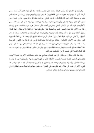 ‫ﻭﺍﻟﺭﺍﺠﺢ ﺃﻥ ﺍﻹﻨﺴﺎﻥ ﺃﺨﺫ ﻴﺤﺴﺏ ﺍﻟﻭﻗﺕ ﻤﻌﺘﻤ ‪‬ﺍ ﻋﻠﻰ ﺍﻟﺒﺩﻭﺭ ﻭﺍﻷﻫﻠﺔ. ﺫﻟﻙ ﺃﻥ ﻀﻴﺎﺀ ﺍﻟﻘﻤﺭ ﺃﻤﺭ ﻫـﺎﻡ ﻟـﺩﻯ‬
                                                    ‫ﺩ‬
‫ﺍﻟﺭﻋﺎﺓ ﺍﻟﺫﻴﻥ ﻟﻡ ﻴﻌﻭﺩﻭﺍ ﺒﻌﺩ ﻤﺠﺭﺩ ﺼﺎﺌﺩﻴﻥ ﻟﻘﻁﻌﺎﻨﻬﻡ ﺒل ﺃﺼﺒﺤﻭﺍ ﻴﺭﻗﺒﻭﻨﻬﺎ ﻭﻴﺤﺭﺴﻭﻨﻬﺎ ﻭﺭﺒﻤﺎ ﻜﺎﻥ ﻀﻴﺎﺀ ﺍﻟﻘﻤﺭ‬
‫ﺃﻴ ‪‬ﺎ ﻤﻭﻋﺩ ﻤﻐﺎﺯﻻﺘﻪ، ﻭﻟﻌﹼﻪ ﻜﺎﻥ ﻜﺫﻟﻙ ﻟﺩﻯ ﺍﻟﺭﺠل ﺍﻟﺒﺩﺍﺌﻲ ﻭﻤﻥ ﻗﺒﻠﻪ ﺴﻠﻔﻪ ﺍﻟﻘﺭﺩ ﺍﻷﺭﻀﻲ. ﻋﻠـﻰ ﺃﻨـﻪ ﻟـﻴﺱ‬
                                                                      ‫ﻠ‬                   ‫ﻀ‬
‫ﺒﻌﺠﻴﺏ ﺃﻥ ﺘﺘﻐﻴﺭ ﻭﺠﻬﺔ ﺍﻹﻨﺴﺎﻥ، ﻭﺃﻥ ﻴﺘﺤ ‪‬ل ﺒﻨﻅﺭﻩ ﻤﻊ ﺍﺯﺩﻴﺎﺩ ﺯﺭﺍﻋﺘﻪ، ﻤﻥ ﺃﻭﺠﻪ ﺍﻟﻘﻤﺭ ﺇﻟﻰ ﺩﻭﺭﺓ ﺍﻟﻔﺼـﻭل‬
                                                        ‫ﻭ‬
‫ﺍﻷﻋﻅﻡ ﻤﻨﻬﺎ ﻗﺩ ‪‬ﺍ. ﻟﻘﺩ ﻜﺎﻥ ﺍﻹﻨﺴﺎﻥ ﺍﻟﺒﺩﺍﺌﻲ ﻴﻜﺘﻔﻲ ﻓﻲ ﺃﻏﻠﺏ ﺍﻟﻅﻥ ﺒﺎﻻﻨﺘﻘﺎل ﻫﺭ ‪‬ﺎ ﻤﻥ ﻭﺠﻪ ﺍﻟﺸﺘﺎﺀ ﻤـﻊ ﺯﻴـﺎﺩﺓ‬
                          ‫ﺒ‬                                                         ‫ﺭ‬
‫ﻭﻁﺄﺓ ﺒﺭﺩ ﺍﻷﻴﺎﻡ. ﺃﻤﺎ ﺇﻨﺴﺎﻥ ﺍﻟﻌﺼﺭ ﺍﻟﺤﺠﺭﻱ ﺍﻟﺤﺩﻴﺙ ﻓﻜﺎﻥ ﻴﻌﻠﻡ ﻋﻠﻡ ﺍﻟﻴﻘﻴﻥ ﺃﻥ ﺍﻟﺸﺘﺎﺀ ﻻ ﺒﺩ ﻤﻘﺒل. ﻭﻟﻬﺫﺍ ﻜـﺎﻥ‬
‫ﻴﺨﺘﺯﻥ ﺃﻋﻼﻓﻪ ﻭﺴﺭﻋﺎﻥ ﻤﺎ ﺃﺨﺫ ﻴﺤﺘﻔﻅ ﺃﻴ ‪‬ﺎ ﺒﺤﺒﻭﺒﻪ. ﻭﻜﺎﻥ ﻟﺯﺍ ‪‬ﺎ ﻋﻠﻴﻪ ﺃﻥ ﻴﺤﺩﺩ ﻤﻭﻋ ‪‬ﺍ ﻟﺒﺫﺍﺭﻩ، ﻤﻭﻋ ‪‬ﺍ ﻟﻠﺒـﺫﺍﺭ‬
         ‫ﺩ‬              ‫ﺩ‬                   ‫ﻤ‬                   ‫ﻀ‬
‫ﺍﻟﻤﻭﻓﻕ، ﻭﺇﻻ ﺠﻨﻰ ﻤﻥ ﺒﺫﺍﺭﻩ ﺨﻴﺒﺔ ﺍﻷﻤل. ﻭﺃﻭل ﺤﺴﺎﺏ ﻟﻠﺯﻤﻥ ﻴﺴﺠﻠﻪ ﺍﻟﺘﺎﺭﻴﺦ ﻜﺎﻥ ﻴﻌﺘﻤﺩ ﻋﻠـﻰ ﺍﻷﻫﻠـﺔ ﻭﺩﻭﺭﺓ‬
‫ﺍﻟﻘﻤﺭ ﻭﻋﻠﻰ ﻋﺩﺩ ﺍﻷﺠﻴﺎل ﺍﻹﻨﺴﺎﻨﻴﺔ. ﻭﺍﺒﺘﺩﺃﺕ ﻤﻊ ﺍﻟﺯﺭﺍﻋﺔ ﻋﻤﻠﻴﺔ ﺸﺎﻗﺔ ﺘﺭﻤﻲ ﺇﻟﻰ ﺍﻟﺘﻭﻓﻴﻕ ﺒﻴﻥ ﺍﻟﺸﻬﻭﺭ ﺍﻟﻘﻤﺭﻴـﺔ‬
‫ﻭﺍﻟﺴﻨﺔ ﺍﻟﺸﻤﺴﻴﺔ. ﻭﻫﻭ ﻋﻤل ﺒﻘﻴﺕ ﺁﺜﺎﺭﻩ ﻓﻲ ﺘﻘﻭﻴﻤﻨﺎ ﺍﻟﺤﺎﻀﺭ. ﺇﺫ ﺇﻥ ﻋﻴﺩ ﺍﻟﻔﺼﺢ ﻤﺜﻼ ﻴﻨﺘﻘل ﻤﻥ ﺴﻨﺔ ﺇﻟﻰ ﺃﺨﺭﻯ‬
                      ‫ﹰ‬
‫ﺍﻨﺘﻘﺎﻻ ﻤﻌﻘ ‪‬ﺍ ﻴﻀﺎﻴﻕ ﺃﺼﺤﺎﺏ ﺍﻹﺠﺎﺯﺍﺕ ﻤﻀﺎﻴﻘﺔ ﺸﺩﻴﺩﺓ. ﻓﻬﻭ ﻴﺒﻜﺭ ﺘﺎﺭﺓ ﺘﺒﻜﻴ ‪‬ﺍ ﻴﻀﺎﻴﻘﻨﺎ ﻭﺘﺎﺭﺓ ﻴﺘـﺄﺨﺭ، ﺒﺴـﺒﺏ‬
                             ‫ﺭ‬                                                       ‫ﹰ ﺩ‬
                                              ‫ﺘﻠﻙ ﺍﻟﺤﺎل ﺍﻟﻘﺩﻴﻤﺔ ﺍﻟﺘﻲ ﺘﺤﺴﺏ ﺍﻟﺯﻤﻥ ﺒﺎﻻﻋﺘﻤﺎﺩ ﻋﻠﻰ ﺍﻟﻘﻤﺭ.‬
‫ﻭﻟﻤﺎ ﺃﺨﺫ ﺍﻟﻨﺎﺱ ﻴﻨﺘﻘﻠﻭﻥ ﻤﻥ ﻤﻜﺎﻥ ﺇﻟﻰ ﺁﺨﺭ ﻗﺼ ‪‬ﺍ ﻭﻋﻤ ‪‬ﺍ ﻤﻊ ﺤﻴﻭﺍﻨﺎﺘﻬﻡ ﻭﻤﻤﺘﻠﻜﺎﺘﻬﻡ ﺍﻷﺨﺭﻯ، ﺃﺨﺫﻭﺍ ﻻ ﺠﺭﻡ،‬
                                             ‫ﺩ‬      ‫ﺩ‬
‫ﻴﻨﺸﺌﻭﻥ ﻓﻲ ﺃﺫﻫﺎﻨﻬﻡ ﺍﻟﻔﻜﺭﺓ ﺍﻟﺨﺎﺼﺔ ﺒﺘﺼﻭﻴﺭ ﺍﻷﻤﺎﻜﻥ ﺍﻷﺨﺭﻯ ﺍﻟﺘﻲ ﻻ ﻴﻘﻴﻤﻭﻥ ﺒﻬﺎ، ﻭﺃﻥ ﻴﻔﻜﺭﻭﺍ ﻓﻴﻤﺎ ﻗﺩ ﻴﻜـﻭﻥ‬
‫ﻓﻲ ﺘﻠﻙ ﺍﻷﻤﺎﻜﻥ. ﻭﺃﻴﻤﺎ ﻭﺍﺩ ﻴﺘﻠﺒﺜﻭﻥ ﻓﻴﻪ ﺯﻤﺎ ﹰﺎ، ﻓﻬﻡ ﻴﺘﺴﺎﺀﻟﻭﻥ ﺇﺫ ﻴﺘﺫﻜﺭﻭﻥ ﻜﻴﻑ ﻭﺼﻠﻭﺍ ﺇﻟﻴﻪ – "ﻜﻴﻑ ﻭﺼل ﻫﺫﺍ‬
                                                        ‫ﻨ‬
‫ﺍﻟﺸﻲﺀ ﺍﻵﺨﺭ ﺃﻭ ﻏﻴﺭﻩ ﺇﻟﻰ ﻫﻨﺎ؟" ﻭﺇﻨﻬﻡ ﻟﻴﺸﺭﻋﻭﻥ ﻓﻲ ﺍﻟﺘﺴﺎﺅل – ﺩﻫﺸﻴﻥ ﻋﻤﺎ ﻭﺭﺍﺀ ﺍﻟﺠﺒﺎل ﻭﻋﻥ ﺍﻟﻤﻜﺎﻥ ﺍﻟـﺫﻱ‬
                                                ‫ﺘﺫﻫﺏ ﺇﻟﻴﻪ ﺒﻌﺩ ﻏﺭﻭﺒﻬﺎ ﻭﻋﻤﺎ ﻴﻭﺠﺩ ﻓﻭﻕ ﺃﻁﺒﺎﻕ ﺍﻟﺴﺤﺎﺏ.‬




                                             ‫- ٠٥١ -‬
 