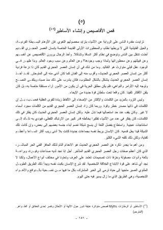 ‫)٥ (‬
                          ‫)٥٤(‬
                               ‫ﻗﺹ ﺍﻷﻗﺎﺼﻴﺹ ﻭﺇﻨﺸﺎﺀ ﺍﻷﺴﺎﻁﻴﺭ‬
‫ﺘﺯﺍﻴﺩﺕ ﻤﻘﺩﺭﺓ ﺍﻟﻨﺎﺱ ﻋﻠﻰ ﺍﻟﺭﻭﺍﻴﺔ ﻋﻥ ﺍﻷﺸﻴﺎﺀ ﺒﺘﺯﺍﻴﺩ ﻤﺤﺼﻭﻟﻬﻡ ﺍﻟﻠﻐﻭﻱ. ﻓﺈﻥ ﺍﻷﻭﻫﺎﻡ ﺍﻟﺒﺴـﻴﻁﺔ ﺍﻟﻔﺭﺩﻴـﺔ،‬
‫ﻭﺍﻟﺤﻴل ﺍﻟﻔﺘﻴﺸﻴﺔ ﺍﻟﺘﻲ ﻻ ﻴﺭﺒﻁﻬﺎ ﻨﻅﺎﻡ، ﻭﺍﻟﻤﺤﻅﻭﺭﺍﺕ ﺍﻷﻭﻟﻰ ﺍﻟﻘﺩﻴﻤﺔ ﺍﻟﺨﺎﺼﺔ ﺒﺈﻨﺴﺎﻥ ﺍﻟﻌﺼﺭ ﺍﻟﺤﺠـﺭﻱ ﺍﻟﻘـﺩﻴﻡ‬
‫ﺃﺨﺫﺕ ﺘﻨﺘﻘل ﺒﻴﻥ ﺍﻟﻨﺎﺱ ﻭﺘﻭﻀﻊ ﻓﻲ ﻨﻅﺎﻡ ﺃﻜﺜﺭ ﺍﺘﺴﺎ ﹰﺎ ﻭﺘﺸﺎﻜﻼ. ﻭﺃﺨﺫ ﺍﻟﺭﺠﺎل ﻴﺭﻭﻭﻥ ﺍﻷﻗﺎﺼﻴﺹ ﻋﻥ ﺃﻨﻔﺴـﻬﻡ‬
                                              ‫ﻗ‬
‫ﻭﻋﻥ ﻗﺒﻴﻠﺘﻬﻡ ﻭﻋﻥ ﻤﺤﻅﻭﺭﺍﺘﻬﺎ ﻭﻟﻤﺎﺫﺍ ﻭﺠﺏ ﻭﺠﻭﺩﻫﺎ؟ ﻭﻋﻥ ﺍﻟﻌﺎﻟﻡ ﻭﻋﻥ ﺴﺒﺏ ﻭﺠﻭﺩ ﺍﻟﻌﺎﻟﻡ. ﻭﺒﺫﺍ ﻅﻬـﺭ ﻓـﻲ‬
‫ﺍﻟﻭﺠﻭﺩ ﻋﻘل ﻗﺒﻠﻲ ﻤﺘﻭﺍﺭﺙ ﻫﻭ ﺍﻟﺘﻘﺎﻟﻴﺩ. ﻭﻤﺎ ﻤﻥ ﺸﻙ ﻓﻲ ﺃﻥ ﺇﻨﺴﺎﻥ ﺍﻟﻌﺼﺭ ﺍﻟﺤﺠﺭﻱ ﺍﻟﻘﺩﻴﻡ ﻜﺎﻥ ﺫﺍ ﻨﺯﻋﺔ ﻓﺭﺩﻴﺔ‬
‫ﺃﻜﺜﺭ ﻤﻥ ﺇﻨﺴﺎﻥ ﺍﻟﻌﺼﺭ ﺍﻟﺤﺠﺭﻱ ﺍﻟﺤﺩﻴﺙ، ﻭﺃﻗﺭﺏ ﻤﻨﻪ ﺇﻟﻰ ﺍﻟﻔﻨﺎﻥ ﻜﻤﺎ ﻜﺎﻥ ﺃﺩﻨﻰ ﻤﻨﻪ ﺇﻟﻰ ﺍﻟﻤﺘﻭﺤﺵ. ﻟﻘـﺩ ﺃﺨـﺫ‬
‫ﺇﻨﺴﺎﻥ ﺍﻟﻌﺼﺭ ﺍﻟﺤﺠﺭﻱ ﺍﻟﺤﺩﻴﺙ ﻴﺘﺸﻜل ﺒﺎﻟﺸﻜل ﺍﻟﻤﻁﻠﻭﺏ، ﻓﻜﺎﻥ ﻴﺘﺩﺭﺏ ﻋﻠﻰ ﺫﻟﻙ ﻤﻨﺫ ﺼﺒﺎﻩ ﻭﻴﺘﻠﻘـﻰ ﺍﻟﻨﺼـﺢ‬
‫ﻭﺘﻭﺠﻪ ﺇﻟﻴﻪ ﺍﻷﻭﺍﻤﺭ ﻭﺍﻟﻨﻭﺍﻫﻲ، ﻓﻠﻡ ﻴﻜﻥ ﻤﻁﻠﻕ ﺍﻟﺤﺭﻴﺔ ﻓﻲ ﺃﻥ ﻴﻜﻭﻥ ﻤﻥ ﺍﻷﻤﻭﺭ ﺁﺭﺍﺀ ﻤﺴﺘﻘﻠﺔ ﺨﺎﺼﺔ ﺒﻪ، ﺒل ﻜﺎﻥ‬
                                          ‫ﻴﻠﻘﻥ ﺍﻷﻓﻜﺎﺭ ﺘﻠﻘﻴﻨﺎ. ﻜﺎﻥ ﻭﺍﻗ ‪‬ﺎ ﺘﺤﺕ ﺴﻠﻁﺎﻥ ﻗﻭﺓ ﺠﺩﻴﺩﺓ ﻤﻥ ﺍﻹﻴﺤﺎﺀ.‬
                                                                          ‫ﻌ‬
‫ﻭﻟﻴﺱ ﺍﻟﺘﺯﻭﺩ ﺒﺎﻟﻤﺯﻴﺩ ﻤﻥ ﺍﻟﻜﻠﻤﺎﺕ ﻭﺍﻹﻜﺜﺎﺭ ﻤﻥ ﺍﻹﺼﻐﺎﺀ ﺇﻟﻰ ﺍﻷﻟﻔﺎﻅ ﺯﻴﺎﺩﺓ ﻟﻠﻘﻭﻯ ﺍﻟﻌﻘﻠﻴﺔ ﻓﺤﺴـﺏ، ﺒـل ﺇﻥ‬
‫ﺍﻟﻜﻠﻤﺎﺕ ﻓﻲ ﺫﺍﺘﻬﺎ ﻤﺼﺩﺭ ﺨﻁﺭ ﻭﻗﻭﺓ. ﻭﺭﺒﻤﺎ ﻜﺎﻥ ﺯﺍﺩ ﺇﻨﺴﺎﻥ ﺍﻟﻌﺼﺭ ﺍﻟﺤﺠﺭﻱ ﺍﻟﻘﺩﻴﻡ ﻤﻥ ﺍﻟﻜﻠﻤﺎﺕ ﻤﺠﺭﺩ ﺃﺴﻤﺎﺀ‬
‫ﻻ ﻏﻴﺭ. ﻭﻜﺎﻥ ﻴﻘﻑ ﻋﻨﺩ ﺤﺩ ﺍﺴﺘﻌﻤﺎﻟﻬﺎ ﻓﻴﻤﺎ ﺘﺩل ﻋﻠﻴﻪ. ﻭﻟﻜﻥ ﺇﻨﺴﺎﻥ ﺍﻟﻌﺼﺭ ﺍﻟﺤﺠﺭﻱ ﺍﻟﺤﺩﻴﺙ ﻜﺎﻥ ﻴﻔﻜﺭ ﻓﻲ ﺘﻠﻙ‬
‫ﺍﻟﻜﻠﻤﺎﺕ، ﻜﺎﻥ ﻴﻔﻜﺭ ﻓﻲ ﻋﺩﺩ ﻤﻥ ﺍﻷﺸﻴﺎﺀ ﺘﻔﻜﻴ ‪‬ﺍ ﻴﺨﺎﻟﻁﻪ ﻗﺩﺭ ﻜﺒﻴﺭ ﻤﻥ ﺍﻻﺭﺘﺒﺎﻙ ﺍﻟﻠﻔﻅﻲ، ﻓﻴﺅﺩﻱ ﺒﻪ ﺫﻟـﻙ ﺇﻟـﻰ‬
                                                       ‫ﺭ‬
‫ﺍﺴﺘﻨﺘﺎﺠﺎﺕ ﻋﺠﻴﺒﺔ. ﻭﺍﺴﺘﻁﺎﻉ ﺒﻔﻀل ﺍﻟﻠﻐﺔ ﺃﻥ ﻴﻨﺴﺞ ﺸﺒﻜﺔ ﺘﻀﻡ ﺃﺒﻨﺎﺀ ﺠﻨﺴﻪ ﺒﻌﻀﻬﻡ ﺇﻟﻰ ﺒﻌﺽ، ﻭﺇﻥ ﻜﺎﻨﺕ ﺘﻠﻙ‬
‫ﺍﻟﺸﺒﻜﺔ ﻗﻴ ‪‬ﺍ ﻴﻐل ﻗﺩﻤﻴﻪ. ﻜﺎﻥ ﺍﻹﻨﺴﺎﻥ ﻴﺭﺒﻁ ﻨﻔﺴﻪ ﺒﺠﻤﺎﻋﺎﺕ ﺠﺩﻴﺩﺓ ﻜﺎﻨﺕ ﺒﻼ ﺃﺩﻨﻰ ﺭﻴﺏ ﺃﻜﺜﺭ ﺍﺘﺴـﺎ ‪‬ﺎ ﻭﺃﻋﻅـﻡ‬
        ‫ﻋ‬                                                                            ‫ﺩ‬
                                                                      ‫ﻜﻔﺎﻴﺔ، ﻭﻟﻜﻥ ﺫﻟﻙ ﻜﻠﻔﻪ ﺍﻟﺸﻲﺀ ﺍﻟﻜﺜﻴﺭ.‬
‫ﻭﻤﻥ ﺃﻫﻡ ﻤﺎ ﻴﺠﺩﺭ ﺫﻜﺭﻩ ﻋﻥ ﺍﻟﻌﺼﺭ ﺍﻟﺤﺠﺭﻱ ﺍﻟﺤﺩﻴﺙ ﻫﻭ ﺍﻻﻨﻌﺩﺍﻡ ﺍﻟﺘﺎﻡ ﻟﺫﻟﻙ ﺍﻟﺤﺎﻓﺯ ﺍﻟﻔﻨﻲ ﺍﻟﺤﺭ ﺍﻟﻤﺒﺎﺸـﺭ،‬
‫ﺍﻟﺫﻱ ﻜﺎﻥ ﺃﻋﻅﻡ ﺼﻔﺎﺕ ﺭﺠل ﺍﻟﻌﺼﺭ ﺍﻟﺤﺠﺭﻱ ﺍﻟﻘﺩﻴﻡ ﺍﻟﻤﺘﺄﺨﺭ. ﺃﺠل ﺇﻨﺎ ﻨﺠﺩ ﻟﺩﻴﻪ ﺼﻨﺎﻋﺎﺕ ﻭﻓﻴـﺭﺓ، ﻭﺒﺭﺍﻋـﺔ‬
‫ﺒﺎﻟﻐﺔ ﻭﺃﺩﻭﺍﺕ ﻤﺼﻘﻭﻟﺔ ﻭﺨﺯ ﹰﺎ ﺫﺍﺕ ﺘﺼﻤﻴﻤﺎﺕ ﺘﻌﺘﻤﺩ ﻋﻠﻰ ﺍﻟﻌﺭﻑ ﻭﺘﻌﺎﻭ ﹰﺎ ﻓﻲ ﻤﺨﺘﻠﻑ ﺃﻨﻭﺍﻉ ﺍﻷﻋﻤﺎل، ﻭﻟﻜﻨﺎ ﻻ‬
                                ‫ﻨ‬                                    ‫ﻓ‬
‫ﻨﺠﺩ ﺃﻱ ﺸﺎﻫﺩ ﻋﻠﻰ ﻗﻭﺓ ﺍﻻﺒﺘﺩﺍﻉ ﺍﻟﺨﻼﻗﺔ ﺍﻟﺸﺨﺼﻴﺔ. ﻟﻘﺩ ﺸﺭﻉ ﺍﻹﻨﺴﺎﻥ ﺒﻜﺒﺕ ﻨﻔﺴﻪ ﻭﻴﺒﺩﺃ ﺫﻟﻙ ﺍﻟﻁﺭﻴﻕ ﺍﻟﻁﻭﻴـل‬
‫ﺍﻟﻤﻠﺘﻭﻱ ﺍﻟﻌﺴﻴﺭ ﻤﺘﺠ ‪‬ﺎ ﺇﻟﻰ ﺤﻴﺎﺓ ﺘﺭﻤﻲ ﺇﻟﻰ ﺍﻟﺨﻴﺭ ﺍﻟﻤﺸﺘﺭﻙ، ﺒﻜل ﻤﺎ ﻓﻴﻬﺎ ﻤـﻥ ﺘﻀـﺤﻴﺔ ﺒﺎﻟـﺩﻭﺍﻓﻊ ﻭﺍﻷﻫـﻭﺍﺀ‬
                                                                            ‫ﻬ‬
                                                ‫ﺍﻟﺸﺨﺼﻴﺔ، ﻭﻫﻲ ﺍﻟﻁﺭﻴﻕ ﺍﻟﺫﻱ ﻤﺎ ﺯﺍل ﻴﺴﻴﺭ ﻓﻴﻪ ﺤﺘﻰ ﺍﻟﻴﻭﻡ.‬




‫)٥٤( ﺍﻷﺴﺎﻁﻴﺭ ﺃﻭ ﺍﻟﺭﻁﺎﺯﺍﺕ ‪ Myths‬ﻗﺼﺹ ﻤﺘﻭﺍﺘﺭﺓ ﻋﺘﻴﻘﺔ ﺘﺩﻭﺭ ﺤﻭل ﺍﻵﻟﻬﺔ ﺃﻭ ﺍﻷﺒﻁﺎل ﻭﺘﻔﺴﺭ ﺇﺤﺩﻯ ﺍﻟﺤﻘﺎﺌﻕ ﺃﻭ ﺍﻟﻅـﻭﺍﻫﺭ.‬
                                                                                             ‫)ﺍﻟﻤﺘﺭﺠﻡ(‬

                                               ‫- ١٥١ -‬
 