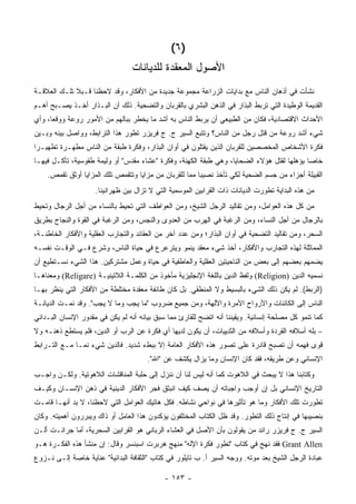 ‫)٦ (‬
                                 ‫ﺍﻷﺼﻭل ﺍﻟﻤﻌﻘﺩﺓ ﻟﻠﺩﻴﺎﻨﺎﺕ‬
‫ﻨﺸﺄﺕ ﻓﻲ ﺃﺫﻫﺎﻥ ﺍﻟﻨﺎﺱ ﻤﻊ ﺒﺩﺍﻴﺎﺕ ﺍﻟﺯﺭﺍﻋﺔ ﻤﺠﻤﻭﻋﺔ ﺠﺩﻴﺩﺓ ﻤﻥ ﺍﻷﻓﻜﺎﺭ، ﻭﻗﺩ ﻻﺤﻅﻨﺎ ﻗـﺒﻼ ﺘﻠـﻙ ﺍﻟﻌﻼﻗـﺔ‬
‫ﺍﻟﻘﺩﻴﻤﺔ ﺍﻟﻭﻁﻴﺩﺓ ﺍﻟﺘﻲ ﺘﺭﺒﻁ ﺍﻟﺒﺫﺍﺭ ﻓﻲ ﺍﻟﺫﻫﻥ ﺍﻟﺒﺸﺭﻱ ﺒﺎﻟﻘﺭﺒﺎﻥ ﻭﺍﻟﺘﻀﺤﻴﺔ. ﺫﻟﻙ ﺃﻥ ﺍﻟﺒـﺫﺍﺭ ﺃﺨـﺫ ﻴﺼـﺒﺢ ﺃﻫـﻡ‬
‫ﺍﻷﺤﺩﺍﺙ ﺍﻻﻗﺘﺼﺎﺩﻴﺔ، ﻓﻜﺎﻥ ﻤﻥ ﺍﻟﻁﺒﻴﻌﻲ ﺃﻥ ﻴﺭﺒﻁ ﺍﻟﻨﺎﺱ ﺒﻪ ﺃﺸﺩ ﻤﺎ ﻴﺨﻁﺭ ﺒﺒﺎﻟﻬﻡ ﻤﻥ ﺍﻷﻤﻭﺭ ﺭﻭﻋﺔ ﻭﻭﻗ ‪‬ﺎ، ﻭﺃﻱ‬
      ‫ﻌ‬
‫ﺸﻲﺀ ﺃﺸﺩ ﺭﻭﻋﺔ ﻤﻥ ﻗﺘل ﺭﺠل ﻤﻥ ﺍﻟﻨﺎﺱ؟ ﻭﺘﺘﺒﻊ ﺍﻟﺴﻴﺭ ﺝ. ﺝ ﻓﺭﻴﺯﺭ ﺘﻁﻭﺭ ﻫﺫﺍ ﺍﻟﺘﺭﺍﺒﻁ، ﻭﻭﺍﺼل ﺒﻴﻨﻪ ﻭﺒـﻴﻥ‬
‫ﻓﻜﺭﺓ ﺍﻷﺸﺨﺎﺹ ﺍﻟﻤﺨﺼﺼﻴﻥ ﻟﻠﻘﺭﺒﺎﻥ ﺍﻟﺫﻴﻥ ‪‬ﻘﺘﻠﻭﻥ ﻓﻲ ﺃﻭﺍﻥ ﺍﻟﺒﺫﺍﺭ، ﻭﻓﻜﺭﺓ ﻁﺒﻘﺔ ﻤﻥ ﺍﻟﻨﺎﺱ ﻤﻁﻬـﺭﺓ ﺘﻁﻬﻴـ ‪‬ﺍ‬
 ‫ﺭ‬                                                       ‫ﻴ‬
‫ﺨﺎ ‪‬ﺎ ﻴﺅﻫﻠﻬﺎ ﻟﻘﺘل ﻫﺅﻻﺀ ﺍﻟﻀﺤﺎﻴﺎ، ﻭﻫﻲ ﻁﺒﻘﺔ ﺍﻟﻜﻬﻨﺔ، ﻭﻓﻜﺭﺓ "ﻋﺸﺎﺀ ﻤﻘﺩﺱ" ﺃﻭ ﻭﻟﻴﻤﺔ ﻁﻘﻭﺴﻴﺔ، ﺘﺄﻜـل ﻓﻴﻬـﺎ‬
                                                                                           ‫ﺼ‬
    ‫ﺍﻟﻘﺒﻴﻠﺔ ﺃﺠﺯﺍﺀ ﻤﻥ ﺠﺴﻡ ﺍﻟﻀﺤﻴﺔ ﻟﻜﻲ ﺘﺄﺨﺫ ﻨﺼﻴ ‪‬ﺎ ﻤﻤﺎ ﻟﻠﻘﺭﺒﺎﻥ ﻤﻥ ﻤﺯﺍﻴﺎ ﻭﺘﺘﻘﻤﺹ ﺘﻠﻙ ﺍﻟﻤﺯﺍﻴﺎ ﺃﻭﺜﻕ ﺘﻘﻤﺹ.‬
                                                        ‫ﺒ‬
                     ‫ﻤﻥ ﻫﺫﻩ ﺍﻟﺒﺩﺍﻴﺔ ﺘﻁﻭﺭﺕ ﺍﻟﺩﻴﺎﻨﺎﺕ ﺫﺍﺕ ﺍﻟﻘﺭﺍﺒﻴﻥ ﺍﻟﻤﻭﺴﻤﻴﺔ ﺍﻟﺘﻲ ﻻ ﺘﺯﺍل ﺒﻴﻥ ﻅﻬﺭﺍﻨﻴﻨﺎ.‬
‫ﻤﻥ ﻜل ﻫﺫﻩ ﺍﻟﻌﻭﺍﻤل، ﻭﻤﻥ ﺘﻘﺎﻟﻴﺩ ﺍﻟﺭﺠل ﺍﻟﺸﻴﺦ، ﻭﻤﻥ ﺍﻟﻌﻭﺍﻁﻑ ﺍﻟﺘﻲ ﺘﺤﻴﻁ ﺒﺎﻟﻨﺴﺎﺀ ﻤﻥ ﺃﺠل ﺍﻟﺭﺠﺎل ﻭﺘﺤﻴﻁ‬
‫ﺒﺎﻟﺭﺠﺎل ﻤﻥ ﺃﺠل ﺍﻟﻨﺴﺎﺀ، ﻭﻤﻥ ﺍﻟﺭﻏﺒﺔ ﻓﻲ ﺍﻟﻬﺭﺏ ﻤﻥ ﺍﻟﻌﺩﻭﻯ ﻭﺍﻟﻨﺠﺱ، ﻭﻤﻥ ﺍﻟﺭﻏﺒﺔ ﻓﻲ ﺍﻟﻘﻭﺓ ﻭﺍﻟﻨﺠﺎﺡ ﺒﻁﺭﻴﻕ‬
‫ﺍﻟﺴﺤﺭ، ﻭﻤﻥ ﺘﻘﺎﻟﻴﺩ ﺍﻟﺘﻀﺤﻴﺔ ﻓﻲ ﺃﻭﺍﻥ ﺍﻟﺒﺫﺍﺭ؛ ﻭﻤﻥ ﻋﺩﺩ ﺁﺨﺭ ﻤﻥ ﺍﻟﻌﻘﺎﺌﺩ ﻭﺍﻟﺘﺠﺎﺭﺏ ﺍﻟﻌﻘﻠﻴﺔ ﻭﺍﻷﻓﻜﺎﺭ ﺍﻟﺨﺎﻁﺌـﺔ،‬
‫ﺍﻟﻤﻤﺎﺜﻠﺔ ﻟﻬﺫﻩ ﺍﻟﺘﺠﺎﺭﺏ ﻭﺍﻷﻓﻜﺎﺭ، ﺃﺨﺫ ﺸﻲﺀ ﻤﻌﻘﺩ ﻴﻨﻤﻭ ﻭﻴﺘﺭﻋﺭﻉ ﻓﻲ ﺤﻴﺎﺓ ﺍﻟﻨﺎﺱ، ﻭﺸﺭﻉ ﻓـﻲ ﺍﻟﻭﻗـﺕ ﻨﻔﺴـﻪ‬
‫ﻴﻀﻤﻬﻡ ﺒﻌﻀﻬﻡ ﺇﻟﻰ ﺒﻌﺽ ﻤﻥ ﺍﻟﻨﺎﺤﻴﺘﻴﻥ ﺍﻟﻌﻘﻠﻴﺔ ﻭﺍﻟﻌﺎﻁﻔﻴﺔ ﻓﻲ ﺤﻴﺎﺓ ﻭﻋﻤل ﻤﺸﺘﺭﻜﻴﻥ. ﻫﺫﺍ ﺍﻟﺸﻲﺀ ﻨﺴـﺘﻁﻴﻊ ﺃﻥ‬
‫ﻨﺴﻤﻴﻪ ﺍﻟﺩﻴﻥ )‪ (Religion‬ﻭﻟﻔﻅ ﺍﻟﺩﻴﻥ ﺒﺎﻟﻠﻐﺔ ﺍﻹﻨﺠﻠﻴﺯﻴﺔ ﻤﺄﺨﻭﺫ ﻤﻥ ﺍﻟﻜﻠﻤـﺔ ﺍﻟﻼﺘﻴﻨﻴـﺔ )‪ (Religare‬ﻭﻤﻌﻨﺎﻫـﺎ‬
‫)ﺍﻟﺭﺒﻁ(. ﻟﻡ ﻴﻜﻥ ﺫﻟﻙ ﺍﻟﺸﻲﺀ ﺒﺎﻟﺒﺴﻴﻁ ﻭﻻ ﺍﻟﻤﻨﻁﻘﻲ. ﺒل ﻜﺎﻥ ﻁﺎﺌﻔﺔ ﻤﻌﻘﺩﺓ ﻤﺨﺘﻠﻁﺔ ﻤﻥ ﺍﻷﻓﻜﺎﺭ ﺍﻟﺘﻲ ﻴﻨﻅﺭ ﺒﻬـﺎ‬
‫ﺍﻟﻨﺎﺱ ﺇﻟﻰ ﺍﻟﻜﺎﺌﻨﺎﺕ ﻭﺍﻷﺭﻭﺍﺡ ﺍﻵﻤﺭﺓ ﻭﺍﻵﻟﻬﺔ، ﻭﻤﻥ ﺠﻤﻴﻊ ﻀﺭﻭﺏ "ﻤﺎ ﻴﺠﺏ ﻭﻤﺎ ﻻ ﻴﺠﺏ". ﻭﻗﺩ ﻨﻤـﺕ ﺍﻟﺩﻴﺎﻨـﺔ‬
‫ﻜﻤﺎ ﺘﻨﻤﻭ ﻜل ﻤﺼﻠﺤﺔ ﺇﻨﺴﺎﻨﻴﺔ. ﻭﻴﻘﻴﻨﻨﺎ ﺃﻨﻪ ﺍﺘﻀﺢ ﻟﻠﻘﺎﺭﺉ ﻤﻤﺎ ﺴﺒﻕ ﺒﻴﺎﻨﻪ ﺃﻨﻪ ﻟﻡ ﻴﻜﻥ ﻓﻲ ﻤﻘﺩﻭﺭ ﺍﻹﻨﺴﺎﻥ ﺍﻟﺒـﺩﺍﺌﻲ‬
‫– ﺒﻠﻪ ﺃﺴﻼﻓﻪ ﺍﻟﻘﺭﺩﺓ ﻭﺃﺴﻼﻓﻪ ﻤﻥ ﺍﻟﺜﺩﻴﻴﺎﺕ، ﺃﻥ ﻴﻜﻭﻥ ﻟﺩﻴﻬﺎ ﺃﻱ ﻓﻜﺭﺓ ﻋﻥ ﺍﻟﺭﺏ ﺃﻭ ﺍﻟﺩﻴﻥ، ﻓﻠﻡ ﻴﺴﺘﻁﻊ ﺫﻫﻨـﻪ ﻭﻻ‬
                                                                                            ‫‪‬ﹾ ‪‬‬
‫ﻗﻭﻯ ﻓﻬﻤﻪ ﺃﻥ ﺘﺼﺒﺢ ﻗﺎﺩﺭﺓ ﻋﻠﻰ ﺘﺼﻭﺭ ﻫﺫﻩ ﺍﻷﻓﻜﺎﺭ ﺍﻟﻌﺎﻤﺔ ﺇﻻ ﺒﺒﻁﺀ ﺸﺩﻴﺩ. ﻓﺎﻟﺩﻴﻥ ﺸﻲﺀ ﻨﻤـﺎ ﻤـﻊ ﺍﻟﺘـﺭﺍﺒﻁ‬
                                       ‫ﺍﻹﻨﺴﺎﻨﻲ ﻭﻋﻥ ﻁﺭﻴﻘﻪ، ﻓﻘﺩ ﻜﺎﻥ ﺍﻹﻨﺴﺎﻥ ﻭﻤﺎ ﻴﺯﺍل ﻴﻜﺸﻑ ﻋﻥ "ﺍﷲ".‬
‫ﻭﻜﺘﺎﺒﻨﺎ ﻫﺫﺍ ﻻ ﻴﺒﺤﺙ ﻓﻲ ﺍﻟﻼﻫﻭﺕ ﻜﻤﺎ ﺃﻨﻪ ﻟﻴﺱ ﻟﻨﺎ ﺃﻥ ﻨﻨﺯل ﺇﻟﻰ ﺤﻠﺒﺔ ﺍﻟﻤﻨﺎﻗﺸﺎﺕ ﺍﻟﻼﻫﻭﺘﻴﺔ. ﻭﻟﻜـﻥ ﻭﺍﺠـﺏ‬
‫ﺍﻟﺘﺎﺭﻴﺦ ﺍﻹﻨﺴﺎﻨﻲ ﺒل ﺇﻥ ﺃﻭﺠﺏ ﻭﺍﺠﺒﺎﺘﻪ ﺃﻥ ﻴﺼﻑ ﻜﻴﻑ ﺍﻨﺒﺜﻕ ﻓﺠﺭ ﺍﻷﻓﻜﺎﺭ ﺍﻟﺩﻴﻨﻴﺔ ﻓﻲ ﺫﻫﻥ ﺍﻹﻨﺴـﺎﻥ ﻭﻜﻴـﻑ‬
‫ﺘﻁﻭﺭﺕ ﺘﻠﻙ ﺍﻷﻓﻜﺎﺭ ﻭﻤﺎ ﻫﻭ ﺘﺄﺜﻴﺭﻫﺎ ﻓﻲ ﻨﻭﺍﺤﻲ ﻨﺸﺎﻁﻪ. ﻓﻜل ﻫﺎﺘﻴﻙ ﺍﻟﻌﻭﺍﻤل ﺍﻟﺘﻲ ﻻﺤﻅﻨﺎ، ﻻ ﺒﺩ ﺃﻨﻬـﺎ ﻗﺎﻤـﺕ‬
‫ﺒﻨﺼﻴﺒﻬﺎ ﻓﻲ ﺇﻨﺘﺎﺝ ﺫﻟﻙ ﺍﻟﺘﻁﻭﺭ. ﻭﻗﺩ ﻅل ﺍﻟﻜﺘﺎﺏ ﺍﻟﻤﺨﺘﻠﻔﻭﻥ ﻴﺅﻜﺩﻭﻥ ﻫﺫﺍ ﺍﻟﻌﺎﻤل ﺃﻭ ﺫﺍﻙ ﻭﻴﺒﺭﺭﻭﻥ ﺃﻫﻤﻴﺘﻪ. ﻭﻜﺎﻥ‬
‫ﺍﻟﺴﻴﺭ ﺝ. ﺝ ﻓﺭﻴﺯﺭ ﺭﺍﺌﺩ ﻤﻥ ﻴﻘﻭﻟﻭﻥ ﺒﺄﻥ ﺍﻷﺼل ﻓﻲ ﺍﻟﻌﺸﺎﺀ ﺍﻟﺭﺒﺎﻨﻲ ﻫﻭ ﺍﻟﻘﺭﺍﺒﻴﻥ ﺍﻟﺴﺤﺭﻴﺔ، ﺃﻤﺎ ﺠﺭﺍﻨـﺕ ﺃﻟـﻥ‬
‫‪ Grant Allen‬ﻓﻘﺩ ﻨﻬﺞ ﻓﻲ ﻜﺘﺎﺏ "ﺘﻁﻭﺭ ﻓﻜﺭﺓ ﺍﻹﻟﻪ" ﻤﻨﻬﺞ ﻫﺭﺒﺭﺕ ﺍﺴﺒﻨﺴﺭ ﻭﻗﺎل: ﺇﻥ ﻤﻨﺸﺄ ﻫﺫﻩ ﺍﻟﻔﻜـﺭﺓ ﻫـﻭ‬
‫ﻋﺒﺎﺩﺓ ﺍﻟﺭﺠل ﺍﻟﺸﻴﺦ ﺒﻌﺩ ﻤﻭﺘﻪ. ﻭﻭﺠﻪ ﺍﻟﺴﻴﺭ ﺃ. ﺏ ﺘﺎﻴﻠﻭﺭ ﻓﻲ ﻜﺘﺎﺏ "ﺍﻟﺜﻘﺎﻓﺔ ﺍﻟﺒﺩﺍﺌﻴﺔ" ﻋﻨﺎﻴﺔ ﺨﺎﺼﺔ ﺇﻟـﻰ ﻨـﺯﻭﻉ‬

                                             ‫- ٣٥١ -‬
 