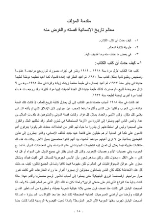 ‫ﻤﻘﺩﻤﺔ ﺍﻟﻤﺅﻟﻑ‬
                      ‫ﻤﻌﺎﻟﻡ ﺘﺎﺭﻴﺦ ﺍﻹﻨﺴﺎﻨﻴﺔ ﻗﺼﺘﻪ ﻭﺍﻟﻐﺭﺽ ﻤﻨﻪ‬
                                                                  ‫١- ﻜﻴﻑ ﺤﺩﺙ ﺃﻥ ﻜﺘﺏ ﺍﻟﻜﺘﺎﺏ.‬
                                                                         ‫٢- ﻁﺭﻴﻘﺔ ﻜﺘﺎﺒﺔ ﺍﻟﻤﻌﺎﻟﻡ.‬
                                                       ‫٣- ﻓﻲ ﺒﻌﺽ ﻤﺎ ﺤﺫﻑ ﻤﻨﻪ ﻭﻤﺎ ﺃﻀﻴﻑ ﺇﻟﻴﻪ.‬

                                                               ‫١- ﻜﻴﻑ ﺤﺩﺙ ﺃﻥ ﻜﺘﺏ ﺍﻟﻜﺘﺎﺏ:‬
‫ﹸﺘﺏ ﻫﺫﺍ ﺍﻟﻜﺘﺎﺏ ﻷﻭل ﻤﺭﺓ ﺴﻨﺔ ٨١٩١ – ٩١٩١ ﻭﻨﺸﺭ ﻓﻲ ﺃﺠﺯﺍﺀ ﻤﺼ ‪‬ﺭﺓ، ﺜﻡ ﺭﻭﺠﻊ ﻤﺭﺍﺠﻌـﺔ ﻋﻨﺎﻴـﺔ‬
                          ‫ﻭ‬                                                       ‫ﻜ‬
‫ﻭﺘﻤﺤﻴﺹ ﻭﻁﺒﻊ ﺜﺎﻨﻴﺔ ﺒﺸﻜل ﻜﺘﺎﺏ ﺴﻨﺔ ٠٢٩١، ﺜﻡ ﺃﻋﻴﺩ ﺍﻟﻨﻅﺭ ﻓﻴﻪ ﺇﻋﺎﺩﺓ ﻗﺎﺴﻴﺔ، ﻜﻤﺎ ﺃﻋﻴﺩ ﺘﻨﻅﻴﻤﻪ ﺘﻭﻁﺌﺔ ﻟﻁﺒﻌﺔ‬
‫ﺠﺩﻴﺩﺓ ﻓﻲ ﻴﻨﺎﻴﺭ ﺴﻨﺔ ٣٢٩١، ﺜﻡ ﺃﻋﻴﺩ ﺇﺼﺩﺍﺭﻩ ﻓﻲ ﻁﺒﻌﺔ ﻤﻨﻘﺤﺔ ﺯﻴﺩﺕ ﺯﻴﺎﺩﺓ ﻭﺍﻓﺭﺓ ﻓﻲ ﺴﻨﺔ ٥٢٩١، ﻭﻫـﻲ ﻻ‬
‫ﺘﺯﺍل ﻤﻌﺭﻭﻀﺔ ﻟﻠﺒﻴﻊ، ﺜﻡ ﺼﺩﺭﺕ ﻜﺫﻟﻙ ﻁﺒﻌﺔ ﺠﺩﻴﺩﺓ ﻜل ﺍﻟﺠﺩﺓ ﺃﻀﻴﻔﺕ ﺇﻟﻴﻬﺎ ﻤﻭﺍﺩ ﻜﺜﻴﺭﺓ، ﻭﻗﺩ ﺭﻭﺠﻌـﺕ ﻫـﺫﻩ‬
                                                            ‫ﺃﻴ ‪‬ﺎ ﻤﺭﺓ ﺃﺨﺭﻯ ﺘﻭﻁﺌﺔ ﻟﻁﺒﻌﻪ ﺴﻨﺔ ٢٣٩١.‬
                                                                                            ‫ﻀ‬
‫ﻟﻘﺩ ﻜﺎﻨﺕ ﻓﻲ ﺴﻨﺔ ٨١٩١ ﺃﺴﺒﺎﺏ ﻤﺘﻌﺩﺩﺓ ﺘﺩﻋﻭ ﺍﻟﻜﺎﺘﺏ ﺇﻟﻰ ﺃﻥ ﻴﺤﺎﻭل ﻜﺘﺎﺒﺔ ﺘﺎﺭﻴﺦ ﻟﻠﻌﺎﻟﻡ، ﺇﺫ ﻜﺎﻨﺕ ﺘﻠﻙ ﺍﻟﺴﻨﺔ‬
‫ﺨﺎﺘﻤﺔ ﺴﻨﻲ ﺍﻟﺤﺭﺏ ﻭﺃﺜﻘﻠﻬﺎ ﻋﻠﻰ ﺍﻟﻨﺎﺱ ﻭﺃﻜﺜﺭﻫﺎ ﺭﻓ ‪‬ﺎ ﻟﻠﺤﺠﺏ ﻋﻥ ﻋﻴﻭﻨﻬﻡ. ﻜﺎﻥ ﺍﻹﻤﻼﻕ ﺍﻟﺫﻱ ﻟﻡ ﻴﺄﻟﻔﻪ ﺍﻟﻨـﺎﺱ‬
                                                 ‫ﻌ‬
‫ﻴﻐﺸﻰ ﻜل ﻤﻜﺎﻥ. ﻭﻜﺎﻥ ﺍﻷﺴﻰ ﻭﺍﻟﺤﺩﺍﺩ ﻴﻤﻶﻥ ﻜل ﻓﺅﺍﺩ. ﻭﻜﺎﻨﺕ ﻗﺼﺔ ﺍﻟﻤﻭﺘﻰ ﻭﺍﻟﻤﺸﻭﻫﻴﻥ ﻗﺩ ﺒﻠﻐـﺕ ﺍﻟﻤﻼﻴـﻴﻥ‬
‫ﻋ ‪‬ﺍ. ﻭﺃﺤﺱ ﺍﻟﻨﺎﺱ ﺃﻨﻬﻡ ﻭﺼﻠﻭﺍ ﺇﻟﻰ ﺍﻟﺫﺭﻭﺓ ﻤﻥ ﺍﻷﺯﻤﺔ ﺍﻟﻤﺴﺘﺤﻜﻤﺔ ﻓﻲ ﺸﺌﻭﻥ ﺍﻟﻌﺎﻟﻡ. ﻭﻗﺩ ﺘﻤﻠﻜﻬﻡ ﺍﻟﻤﻠل ﻭﺍﻟﺘﻘﺯﺯ‬
                                                                                               ‫ﺩ‬
‫ﺤﺘﻰ ﺃﺼﺒﺤﻭﺍ ﻭﻟﻴﺱ ﻓﻲ ﺍﺴﺘﻁﺎﻋﺘﻬﻡ ﺃﻥ ﻴﻘﺩﺭﻭﺍ ﻤﺎ ﺨﺒﺄﻩ ﻟﻬﻡ ﺍﻟﻘﺩﺭ ﻤﻥ ﺍﺤﺘﻤﺎﻻﺕ ﻤﻌﻘﺩﺓ، ﻓﻠﻡ ﻴﻜﻭﻨﻭﺍ ﻴﻌﺭﻓﻭﻥ ﺃﻫﻡ‬
‫ﻗﺎﺩﻤﻭﻥ ﻋﻠﻰ ﻨﻜﺒﺔ ﻓﻲ ﺍﻟﻤﺩﻨﻴﺔ ﺃﻡ ﻫﻡ ﻤﻘﺒﻠﻭﻥ ﻋﻠﻰ ﻓﺎﺘﺤﺔ ﻋﻬﺩ ﺠﺩﻴﺩ ﻟﻠﺘﺂﻟﻑ ﺍﻹﻨﺴﺎﻨﻲ، ﻭﻜﺎﻨﻭﺍ ﻴﻨﻅﺭﻭﻥ ﺇﻟﻰ ﻫﺫﻴﻥ‬
‫ﺍﻟﻨﻘﻴﻀﻴﻥ ﺒﺴﺫﺍﺠﺔ ﻤﻥ ﻻ ﺘﺭﻯ ﺃﻋﻴﻨﻬﻡ ﺴﻭﺍﻫﻤﺎ ﺃﻤﺎﻤﻬﺎ، ﺒﻴﺩ ﺃﻨﻬﻡ ﻜﺎﻨﻭﺍ ﻤﻌﺘﺼﻤﻴﻥ ﺒﺤﺒل ﺍﻷﻤل. ﻭﻜﺎﻨـﺕ ﻫﻨـﺎﻙ‬
‫ﻤﻨﺎﻗﺸﺎﺕ ﻁﻭﻴﻠﺔ ﻓﻴﻤﺎ ﻴﻤﻜﻥ ﺃﻥ ﺘﺼل ﺇﻟﻴﻪ ﺍﻟﺘﻨﻅﻴﻤﺎﺕ ﺍﻟﺠﺩﻴﺩﺓ ﻓﻲ ﻋﺎﻟﻡ ﺍﻟﺴﻴﺎﺴﺔ، ﻭﻓﻲ ﺍﻟﻤﻌﺎﻫﺩﺍﺕ ﺍﻟﺩﻭﻟﻴـﺔ ﻟﻤﻨـﻊ‬
‫ﺍﻟﺤﺭﺏ، ﻭﻓﻲ ﻋﺼﺒﺎﺕ ﺍﻷﻤﻡ ﻭﻋﺼﺒﺎﺕ ﺍﻟﺸﻌﻭﺏ. ﻭﻜﺎﻥ ﻜل ﺇﻨﺴﺎﻥ ﻴﻔﻜﺭ ﻓﻲ ﺠﻤﻴﻊ ﺍﻟﺩﻭل ﻋﻠﻰ ﺍﻟﺴﻭﺍﺀ ﺃﻭ ﻗل ﺇﻨﻪ‬
‫ﻜﺎﻥ – ﻋﻠﻰ ﺍﻷﻗل – ﻴﺤﺎﻭل ﺫﻟﻙ. ﻭﻟﻜﻥ ﺴﺎﺩﻫﻡ ﺸﻌﻭﺭ ﺒﺄﻥ ﺍﻷﺴﺱ ﺍﻟﺠﻭﻫﺭﻴﺔ ﻟﻠﻤﺴﺎﺌل ﺍﻟﺘﻲ ﺃﻟﻘﻴﺕ ﻓﺠﺄﺓ، ﻭﺒﺸﻜل‬
‫ﻤﺤﺯﻥ ﻋﻠﻰ ﻋﻭﺍﺘﻕ ﺍﻟﺩﻴﻤﻭﻗﺭﺍﻁﻴﺎﺕ ﻓﻲ ﺍﻟﻌﺎﻟﻡ ﻟﻡ ﺘﻜﻥ ﻤﻔﻬﻭﻤﺔ ﻓﻬ ‪‬ﺎ ﻜﺎﻓ ‪‬ﺎ ﻭﺘﺴﺎﺀل ﺍﻟﺠﻤﻴﻊ ﻗﺎﺌﻠﻴﻥ: ﻜﻴﻑ ﺤـﺩﺜﺕ‬
                                 ‫ﻤ ﻴ‬
‫ﻜل ﻫﺫﻩ ﺍﻷﺤﺩﺍﺙ؟ ﻜﺫﻟﻙ ﻜﺎﻥ ﺍﻟﻨﺎﺱ ﻴﺘﺴﺎﺀﻟﻭﻥ ﻤﺤﺎﻭﻟﻴﻥ ﺃﻥ ﻴﺴﺒﺭﻭﺍ ﺃﻏﻭﺍﺭ ﻤﺎ ﻭﺭﺍﺀ ﺍﻟﻤﻨﺎﺯﻋﺎﺕ ﺍﻟﺘﻲ ﻜﺎﻨﺕ ﺘﺩﻭﺭ‬
‫ﺤﻭل ﺴﺭﺍﺠﻴﻔﻭ "ﻭﻗﺼﺎﺼﺔ ﺍﻟﻭﺭﻕ ﺍﻟﺒﻠﺠﻴﻜﻴﺔ" ﺤﺘﻰ ﻴﺼﻠﻭﺍ ﺇﻟﻰ ﺃﺴﺒﺎﺏ ﻟﻸﻤﻭﺭ ﺃﻭﺴﻊ ﻤﻀﻁﺭ ‪‬ﺎ ﻭﺃﻗﺩﻡ ﻋﻬ ‪‬ﺍ. ﻤﺎﺫﺍ‬
       ‫ﺩ‬           ‫ﺒ‬
‫ﻜﺎﻨﺕ ﺒﺩﺍﻴﺔ ﻫﺫﺍ ﺍﻟﻨﺯﺍﻉ ﺍﻟﺫﻱ ﻗﺎﻡ ﻋﻠﻰ ﻀﻔﺘﻲ ﺍﻟﺭﺍﻴﻥ؟ ﻭﻟﻤﺎﺫﺍ ﻜﺎﻥ ﻟﻪ ﺫﻟﻙ ﺍﻷﺜﺭ ﺍﻟﺫﻱ ﻋﻡ ﺍﻟﻌﺎﻟﻡ ﻗﺎﻁﺒـﺔ؟ ﻭﻟﻤـﺎﺫﺍ‬
‫ﺃﺼﺒﺤﺕ ﺍﻟﻴﺎﺒﺎﻥ ﺍﻟﺘﻲ ﻜﺎﻨﺕ ﻤﻨﺫ ﻨﺼﻑ ﻗﺭﻥ ﻤﻀﻰ ﺒﻼ ‪‬ﺍ ﺨﻴﺎﻟﻴﺔ ﺸﻌﺭﻴﺔ ﺠﻤﻴﻠﺔ، ﻭﺃﺴﻁﻭﺭﺓ ﻤﻥ ﺃﺴـﺎﻁﻴﺭ ﺍﻟﻔـﻥ‬
                                              ‫ﺩ‬
‫ﺍﻟﺭﻜﻴﻙ، ﻭﺃﺭ ‪‬ﺎ ﻤﻥ ﺃﺭﺍﻀﻲ ﺍﻟﻤﺴﺭﺤﻴﺎﺕ ﺍﻟﻐﻨﺎﺌﻴﺔ ﺍﻟﻤﻀﺤﻜﺔ ﺘﻜﺎﺩ ﺘﺒﻌﺩ ﻋﻨﺎ ﺒﻌﺩ ﺍﻟﻜﻭﺍﻜـﺏ ﺍﻟﺴـﻴﺎﺭﺓ – ﻟﻤـﺎﺫﺍ‬
                                                                                  ‫ﻀ‬
‫ﺃﺼﺒﺤﺕ ﺍﻟﻴﺎﺒﺎﻥ ﺘﺠﻭﺏ ﺴﻔﻨﻬﺎ ﺍﻟﺤﺭﺒﻴﺔ ﺍﻵﻥ ﺍﻟﺒﺤﺭ ﺍﻟﻤﺘﻭﺴﻁ؟ ﻭﻟﻤﺎﺫﺍ ﺫﻫﺒﺕ ﺍﻟﻘﻴﺼﺭﻴﺔ ﺍﻟﺭﻭﺴﻴﺔ ﻜﺄﻨﻤﺎ ﻜﺎﻨﺕ ﺤﻠ ‪‬ﺎ‬
 ‫ﻤ‬

                                              ‫- ٥١ -‬
 