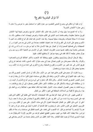 ‫)١ (‬
                                  ‫ﺃﻻ ﺘﺯﺍل ﺍﻟﺒﺸﺭﻴﺔ ﺘﺘﻔﺭﻉ؟‬
‫ﻟﺯﺍﻡ ﻋﻠﻴﻨﺎ ﺃﻥ ﻨﻨﺎﻗﺵ ﻓﻲ ﻭﻀﻭﺡ ﺍﻟﻤﻌﻨﻰ ﺍﻟﻤﻘﺼﻭﺩ ﻤﻥ ﻋﺒﺎﺭﺓ ﻜﺜﻴ ‪‬ﺍ ﻤﺎ ﺘﺴﺘﻌﻤل ﺒﻐﻴﺭ ﻤﺎ ﺤﺭﺹ ﻭﻻ ﻋﻨﺎﻴـﺔ‬
                                 ‫ﺭ‬
                                                                        ‫ﻭﻫﻲ ﻋﺒﺎﺭﺓ "ﺍﻷﺠﻨﺎﺱ ﺍﻟﺒﺸﺭﻴﺔ".‬
‫ﻭﻻ ﺒﺩ ﺃﻨﻪ ﺍﺘﻀﺢ ﻤﻤﺎ ﺴﺒﻕ ﺒﻴﺎﻨﻪ ﺃﻥ ﺍﻹﻨﺴﺎﻥ ﻭﻗﺩ ﺍﻨﺘﺸﺭ ﺫﻟﻙ ﺍﻻﻨﺘﺸﺎﺭ ﺍﻟﻭﺍﺴﻊ، ﻭﺘﻌﺭﺽ ﻨﺘﻴﺠﺔ ﻟﻬﺫﺍ ﺍﻻﻨﺘﺸﺎﺭ‬
‫ﻟﻔﺭﻭﻕ ﻤﻨﺎﺨﻴﺔ ﻋﻅﻴﻤﺔ، ﻭﻁﻌﻡ ﻁﻌﺎ ‪‬ﺎ ﺸﺩﻴﺩ ﺍﻟﺘﺒﺎﻴﻥ ﻓﻲ ﺃﻗﺎﻟﻴﻡ ﻤﺘﺒﺎﻴﻨﺔ، ﻭﺘﻌﺭﺽ ﻟﻬﺠﻤﺎﺕ ﺃﻋﺩﺍﺀ ﻤﺨﺘﻠﻔﻴﻥ، ﻜﺎﻨـﺕ‬
                                                                   ‫ﻤ‬
‫ﺘﺤﺩﺙ ﻟﻪ ﻻ ﻤﺤﺎﻟﺔ ﺘﻌﺩﻴﻼﺕ ﻭﺘﻔﺭﻴﻌﺎﺕ ﻤﺤﻠﻴﺔ ﺠﺴﻴﻤﺔ. ﻭﻗﺩ ﻟﺒﺙ ﺍﻹﻨﺴﺎﻥ ﻜﻤﺎ ﻟﺒﺜﺕ ﻜل ﺃﻨﻭﺍﻉ ﺍﻟﻜﺎﺌﻨـﺎﺕ ﺍﻟﺤﻴـﺔ‬
‫ﺍﻷﺨﺭﻯ ﻴﺠﻨﺢ ﻋﻠﻰ ﺍﻟﺩﻭﺍﻡ ﺇﻟﻰ ﺍﻟﺘﻔﺭﻉ ﺃﻨﻭﺍ ‪‬ﺎ ﻋﺩﺓ. ﻓﺤﻴﺜﻤﺎ ﺍﻨﻘﻁﻌﺕ ﺠﻤﺎﻋﺔ ﻤﻥ ﺍﻟﻨﺎﺱ ﻓﻲ ﺒﻌـﺽ ﺍﻟﺠﺯﺍﺌـﺭ ﺃﻭ‬
                                                       ‫ﻋ‬
‫ﺍﻟﻤﺤﻴﻁﺎﺕ ﻭﺃ ﹼﻲ ﻓﺼﻠﺘﻬﺎ ﺍﻟﺼﺤﺭﺍﻭﺍﺕ ﺃﻭ ﺍﻟﺠﺒﺎل ﻋﻥ ﺒﻘﻴﺔ ﺍﻹﻨﺴﺎﻥ، ﻓﻼ ﺒﺩ ﺃﻨﻬﺎ ﺴﺭﻋﺎﻥ ﻤـﺎ ﺘﺒـﺩﺃ ﻓـﻲ ﺇﻨﺘـﺎﺝ‬
                                                                                  ‫ﻨ‬
‫ﺨﺼﺎﺌﺹ ﺨﺎﺼﺔ ﺒﻬﺎ ﻭﺘﻜﻴﻑ ﻨﻔﺴﻬﺎ ﺤﺴﺏ ﺍﻟﻅﺭﻭﻑ ﺍﻟﻤﺤﻠﻴﺔ. ﻋﻠﻰ ﺃﻥ ﺍﻹﻨﺴﺎﻥ ﻤﻥ ﺍﻟﻨﺎﺤﻴﺔ ﺍﻷﺨـﺭﻯ، ﺤﻴـﻭﺍﻥ‬
                               ‫ﺠﻭﺍل ﻤﻐﺎﻤﺭ ﺒﻁﺒﻌﻪ ﻻ ﺘﻜﺎﺩ ﺘﻘﻑ ﻓﻲ ﻭﺠﻬﻪ ﺤﻭﺍﺠﺯ ﻻ ﻴﺴﺘﻁﻴﻊ ﺍﻟﺘﻐﻠﺏ ﻋﻠﻴﻬﺎ.‬
‫ﻭﻴﻘﻠﺩ ﺍﻟﺭﺠﺎل ﺍﻟﺭﺠﺎل ﻭﻴﻨﺎﺯﻟﻭﻨﻬﻡ ﻭﻴﺘﻐﻠﺒﻭﻥ ﻋﻠﻴﻬﻡ ﻭﻴﺨﺘﻠﻁ ﺃﺤﺩ ﺍﻟﺸﻌﻭﺏ ﺒﺎﻵﺨﺭ ﺍﺨﺘﻼﻁ ﺍﻟﺯﻭﺍﺝ ﻭﺍﻟﻤﺼﺎﻫﺭﺓ‬
‫ﻭﺍﻟﺘﻭﺍﻟﺩ. ﻭﻗﺩ ﻅﻠﺕ ﻤﺠﻤﻭﻋﺘﺎﻥ ﻤﻥ ﺍﻟﻘﻭﻯ ﺘﻌﻤﻼﻥ ﺠﻨ ‪‬ﺎ ﺇﻟﻰ ﺠﻨﺏ ﻁﻭﺍل ﺁﻻﻑ ﺍﻟﺴﻨﻴﻥ، ﻜﺎﻨﺕ ﺇﺤﺩﺍﻫﻤﺎ ﺘﻨﺯﻉ ﺇﻟﻰ‬
                                                ‫ﺒ‬
‫ﺘﻔﺭﻴﻕ ﺍﻟﻨﺎﺱ ﺇﻟﻰ ﻋﺩﺩ ﻜﺒﻴﺭ ﻤﻥ ﺍﻷﻀﺭﺏ ﻭﺍﻟﻔﺭﻭﻉ ﺍﻟﻤﺤﻠﻴﺔ، ﻭﺘﻨﺯﻉ ﺍﻷﺨﺭﻯ ﺇﻟﻰ ﺇﻋﺎﺩﺓ ﻤﺯﺝ ﻫـﺫﻩ ﺍﻷﻀـﺭﺏ‬
                                                          ‫ﺒﻌﻀﻬﺎ ﺒﺒﻌﺽ ﻗﺒل ﺃﻥ ﻴﺜﺒﺕ ﻤﻨﻬﺎ ﻨﻭﻉ ﻤﻨﻔﺼل.‬
‫ﻭﺭﺒﻤﺎ ﺘﻔﺎﻭﺕ ﺃﺜﺭ ﻤﺠﻤﻭﻋﺘﻲ ﺍﻟﻘﻭﻯ ﻫﺎﺘﻴﻥ ﻓﻴﻤﺎ ﻏﺒﺭ ﻤﻥ ﺍﻷﻴﺎﻡ. ﻤﺜﺎل ﺫﻟﻙ ﺃﻥ ﺇﻨﺴﺎﻥ ﺍﻟﻌﺼﺭ ﺍﻟﺤﺠﺭﻱ ﺍﻟﻘـﺩﻴﻡ‬
‫ﺭﺒﻤﺎ ﻏﻠﺏ ﻋﻠﻴﻪ ﺍﻟﺘﺠﻭﺍل ﻓﻲ ﻤﻨﺎﻜﺏ ﺍﻷﺭﺽ، ﻭﻟﻌﻠﻪ ﻜﺎﻥ ﻴﺘﻨﻘل ﻓﻲ ﻤﺴﺎﺤﺎﺕ ﺘﻔﻭﻕ ﻜﺜﻴ ‪‬ﺍ ﻤﺎ ﻜـﺎﻥ ﻴﻨﺘﻘـل ﻓﻴـﻪ‬
                     ‫ﺭ‬
‫ﺇﻨﺴﺎﻥ ﺍﻟﻌﺼﺭ ﺍﻟﺤﺠﺭﻱ ﺍﻟﺤﺩﻴﺙ ﺍﻟﻤﺘﺄﺨﺭ. ﻭﻜﺎﻥ ﻟﺫﻟﻙ ﺃﻗل ﺍﺴﺘﻘﺭﺍ ‪‬ﺍ ﻓﻲ ﺃﻱ ﻨﻭﻉ ﻤﻥ ﺃﻨﻭﺍﻉ ﺍﻟﻤﺄﻭﻯ ﺃﻭ ﺍﻟﻭﺠـﺎﺭ،‬
                                       ‫ﺭ‬
‫ﺇﺫ ﺇﻥ ﻤﻤﺘﻠﻜﺎﺘﻪ ﺍﻟﺘﻲ ﺘﺭﺒﻁﻪ ﺒﺎﻷﻤﺎﻜﻥ ﺃﻗل ﻤﻥ ﻤﻤﺘﻠﻜﺎﺕ ﺍﻵﺨﺭ، ﻓﻜﺎﻥ ﺍﻟﻘﻨﺹ ﻴﻀﻁﺭﻩ ﺇﻟﻰ ﺃﻥ ﻴﺘﺘﺒـﻊ ﻗﻨﺎﺌﺼـﻪ.‬
‫ﻭﺭﺒﻤﺎ ﻗﺫﻓﺕ ﺒﻪ ﺒﻌﺽ ﺍﻟﻔﺼﻭل ﺍﻟﻌﺠﺎﻑ ﻤﺌﺎﺕ ﺍﻷﻤﻴﺎل. ﻓﻠﻌﻠﻪ ﺘﺒ ‪‬ﺎ ﻟﺫﻟﻙ ﺍﺨﺘﻠﻁ ﺒﻐﻴﺭﻩ ﺍﺨﺘﻼ ﹰﺎ ﻭﺍﺴـﻊ ﺍﻟﻨﻁـﺎﻕ‬
               ‫ﻁ‬                        ‫ﻌ‬
                                 ‫ﺠ ‪‬ﺍ، ﻭﻟﻡ ﻴﻨﺘﺞ ﺇﻻ ﻗﻠﻴﻼ ﻤﻥ ﺍﻟﺴﻼﻻﺕ ﺍﻟﻤﺨﺘﻠﻔﺔ ﻓﻲ ﺍﻟﺠﺯﺀ ﺍﻷﻜﺒﺭ ﻤﻥ ﺍﻟﻌﺎﻟﻡ.‬
                                                                              ‫ﹰ‬                  ‫ﺩ‬
‫ﺜﻡ ﺃﻓﻀﻰ ﻅﻬﻭﺭ ﺍﻟﺯﺭﺍﻋﺔ ﺇﻟﻰ ﺇﻴﺠﺎﺩ ﺍﻟﺘﺭﺍﺒﻁ ﺒﻴﻥ ﺘﻠﻙ ﺍﻟﻤﺠﺘﻤﻌﺎﺕ ﺍﻹﻨﺴﺎﻨﻴﺔ ﺍﻟﺘﻲ ﻨﻘﻠﺘﻬﺎ ﺇﻟﻰ ﺍﻹﻗﻠﻴﻡ ﺍﻟﺫﻱ ﺘﻘﻭﻡ‬
‫ﻓﻴﻪ ﻋﻠﻰ ﺃﺤﺴﻥ ﻭﺠﻪ ﻭﺒﺫﺍ ﺸ ‪‬ﺕ ﻤﻥ ﺃﺯﺭ ﺍﻟﺘﻔﺭﻉ. ﻋﻠﻰ ﺃﻥ ﺍﻟﺨﻠﻁ ﻭﺍﻟﺘﻔﺭﻴﻊ ﻻ ﻴﻌﺘﻤﺩﺍﻥ ﻋﻠﻰ ﻤﺭﺤﻠـﺔ ﺤﻀـﺎﺭﻴﺔ‬
                                                                   ‫ﺩ‬
‫ﺃﻋﻠﻰ ﺃﻭ ﺃﺩﻨﻰ، ﻓﺈﻥ ﺍﻟﻜﺜﻴﺭ ﻤﻥ ﺍﻟﻘﺒﺎﺌل ﺍﻟﻤﺘﻭﺤﺸﺔ ﺘﺘﺠﻭل ﺍﻵﻥ ﻓﻲ ﻤﺌﺎﺕ ﺍﻷﻤﻴﺎل. ﻋﻠﻰ ﺤﻴﻥ ﺃﻥ ﺍﻟﻜﺜﻴـﺭﻴﻥ ﻤـﻥ‬
‫ﺍﻟﻘﺭﻭﻴﻴﻥ ﺍﻹﻨﺠﻠﻴﺯ ﻓﻲ ﺍﻟﻘﺭﻥ ﺍﻟﺜﺎﻤﻥ ﻋﺸﺭ ﻟﻡ ﻴﺘﺠﺎﻭﺯﻭﺍ ﻗﻁ ﺍﻟﺜﻤﺎﻨﻴﺔ ﺃﻭ ﺍﻟﻌﺸﺭﺓ ﺃﻤﻴﺎل ﻓﻲ ﺒﻌﺩﻫﻡ ﻋﻥ ﻗـﺭﺍﻫﻡ، ﻻ‬
‫ﻫﻡ ﻭﻻ ﺁﺒﺎﺅﻫﻡ ﻭﻻ ﺃﺠﺩﺍﺩﻫﻡ ﻤﻥ ﻗﺒل. ﺃﻤﺎ ﺍﻟﺸﻌﻭﺏ ﺍﻟﺘﻲ ﺘﻌﺘﻤﺩ ﻋﻠﻰ ﺍﻟﺼﻴﺩ ﻓﺘﻨﺘﻘل ﻓﻲ ﻤﺴﺎﺤﺎﺕ ﻭﺍﺴـﻌﺔ؛ ﻓـﺈﻗﻠﻴﻡ‬
‫ﻟﺒﺭﺍﺩﻭﺭ ﻤﺜﻼ ﻴﻘﻁﻨﻪ ﺁﻻﻑ ﻗﻠﻴﻠﺔ ﻤﻥ ﺍﻟﻬﻨﻭﺩ ﻴﺘﺒﻌﻭﻥ ﺍﻟﻘﻁﻴﻊ ﺍﻟﻌﻅﻴﻡ ﺍﻟﻭﺍﺤﺩ ﻤﻥ ﺍﻟﻜﺎﺭﻴﺒﻭ )ﺍﻟﺭﻨﺔ ﺍﻷﻤﺭﻴﻜﻴﺔ( ﻋﻨـﺩ‬
                                                                                        ‫ﹰ‬
‫ﺘﺠﻭﻟﻪ ﺍﻟﺴﻨﻭﻱ ﺸﻤﺎﻻ ﺜﻡ ﺠﻨﻭ ‪‬ﺎ ﻁﻠ ‪‬ﺎ ﻟﻠﻁﻌﺎﻡ. ﻭﻫﺫﺍ ﺍﻟﻌﺩﺩ ﺍﻟﻘﻠﻴل ﻤﻥ ﺍﻟﻨﺎﺱ ﻴﺸﻐل ﻤﺘﺴ ‪‬ﺎ ﻤﻥ ﺍﻷﺭﺽ ﻴﻀﺎﻫﻲ ﻓﻲ‬
                  ‫ﻌ‬                                              ‫ﺒ ﺒ‬            ‫ﹰ‬


                                             ‫- ٩٥١ -‬
 