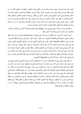 ‫ﺸﻌﻭﺏ ﺫﺍﺕ ﺒﺸﺭﺓ ﺒﻴﻀﺎﺀ ﻭﻋﻴﻭﻥ ﺴﻭﺩﺍﺀ ﻭﺸﻌﺭ ﺃﺴﻭﺩ. ﻭﻜﺄﻨﻲ ﺒﻬﺅﻻﺀ ﺍﻟﺸﻌﻭﺏ "ﺍﻟﺒﻴﺽ ﺍﻟـﺩﺍﻜﻨﻴﻥ" ﻜﺘﻠـﺔ ﻤـﻥ‬
‫ﺍﻟﻨﺎﺱ ﺘﻨﺘﻘل ﻓﻲ ﺘﺩﺭﺝ ﻴﻜﺎﺩ ﻴﻜﻭﻥ ﻏﻴﺭ ﻤﺤﺴﻭﺱ ﺸﻤﺎﻻ ﻭﺸﺭ ﹰﺎ ﻭﺠﻨﻭ ‪‬ﺎ، ﻤﺘﻐﻠﻐﻠﺔ ﻓﻲ ﺍﻟﺸﻌﻭﺏ ﺍﻟﺒﻴﺽ ﻭﺍﻟﺼـﻔﺭ‬
                                  ‫ﺒ‬       ‫ﻗ‬     ‫ﹰ‬
‫ﺍﻷﻜﺒﺭ ﺘﺨﺼ ‪‬ﺎ ﻭﻓﻲ ﺍﻟﺴﻭﺩ ﺍﻟﻤﺒﺎﻴﻨﻴﻥ ﻟﻬﻡ. ﻭﺍﻟﺸﻌﺭ ﺍﻷﺴﻭﺩ ﻓﻲ ﺍﻟﻜﺜﻴﺭ ﻤﻥ ﻫﺅﻻﺀ ﺍﻟﺒﻴﺽ ﺍﻟﺩﺍﻜﻨﻴﻥ ﻤﺴﺘﻘﻴﻡ، ﻭﻟﻜﻨﻪ‬
                                                                                      ‫ﺼ‬
‫ﻻ ﻴﺼل ﻗﻁ ﺇﻟﻰ ﻤﺎ ﻋﻠﻴﻪ ﺸﻌﺭ ﺍﻟﺸﻌﻭﺏ ﺍﻟﺼﻔﺭﺍﺀ ﻤﻥ ﻗﻭﺓ ﻭﻋﺩﻡ ﺘﻤﻭﺝ. ﻭﻫﻭ ﺃﺸﺩ ﺍﺴﺘﻘﺎﻤﺔ ﻓﻲ ﺍﻟﺸﺭﻕ ﻤﻨﻪ ﻓـﻲ‬
‫ﺍﻟﻐﺭﺏ. ﻭﻨﺤﻥ ﻨﺠﺩ ﻓﻲ ﺠﻨﻭﺏ ﺍﻟﻬﻨﺩ ﺸﻌﻭ ‪‬ﺎ ﻀﺎﺭﺒﺔ ﺇﻟﻰ ﺍﻟﺴﻤﺭﺓ ﻭﺃﺨﺭﻯ ﺃﺩﻜﻥ ﻟﻭ ﹰﺎ، ﻟﻬﺎ ﺸﻌﺭ ﺃﺴـﻭﺩ ﻤﺴـﺘﻘﻴﻡ،‬
                         ‫ﻨ‬                                 ‫ﺒ‬
                              ‫ﻭﻫﺫﻩ ﻤﻊ ﺍﺘﺠﺎﻫﻨﺎ ﺸﺭ ﹰﺎ ﺘﺨﻠﻲ ﻤﻜﺎﻨﻬﺎ ﻟﺸﻌﻭﺏ ﺼﻔﺭﺍﺀ ﺘﺘﺯﺍﻴﺩ ﺼﻔﺭﺘﻬﺎ ﻭﻀﻭ ‪‬ﺎ.‬
                                ‫ﺤ‬                                            ‫ﻗ‬
‫ﻭﻫﻨﺎﻙ ﻓﻲ ﺠﺯﺍﺌﺭ ﻤﺘﻨﺎﺜﺭﺓ ﻭﻓﻲ ﺠﺯﻴﺭﺘﻲ ﺒﺎﺒﻭﺍ ‪ Papua‬ﻭﻏﺎﻨﺔ ﺍﻟﺠﺩﻴﺩﺓ ﻤﺠﻤﻭﻋﺔ ﺃﺨﺭﻯ ﻤﻥ ﺍﻟﺸﻌﻭﺏ ﺍﻟﺴﻭﺩﺍﺀ‬
                                                    ‫ﻭﺍﻟﻀﺎﺭﺒﺔ ﺇﻟﻰ ﺍﻟﺴﻤﺭﺓ ﺃﺩﻨﻰ ﻤﺭﺘﺒﺔ ﻭﺫﺍﺕ ﺸﻌﺭ ﻤﺠ ‪‬ﺩ.‬
                                                      ‫ﻌ‬
‫ﻋﻠﻰ ﺃﻨﻪ ﻴﺠﺏ ﺃﻻ ﻴﻐﺭﺏ ﻋﻥ ﺍﻟﺨﺎﻁﺭ ﺃﻥ ﻫﺫﻩ ﺇﻨﻤﺎ ﻫﻲ ﺘﻌﻤﻴﻤﺎﺕ ﻤﺤﻠﻭﻟﺔ ﻓﻀﻔﺎﻀﺔ. ﻓﺈﻥ ﺒﻌـﺽ ﺍﻟﻤﻨـﺎﻁﻕ‬
‫ﻭﺒﻌﺽ ﺍﻟﺠﻴﻭﺏ ﺍﻟﻤﻨﻌﺯﻟﺔ ﻓﻲ ﺍﻟﻤﻨﻁﻘﺔ ﺍﻵﺴﻴﻭﻴﺔ، ﺭﺒﻤﺎ ﺍﺤﺘﻭﺕ ﺃﺠﻨﺎ ‪‬ﺎ ﺃﻗﺭﺏ ﺸﺒ ‪‬ﺎ ﺇﻟﻰ ﻤﻥ ﻓﻲ ﺍﻟﻤﻨﻁﻘﺔ ﺍﻷﻭﺭﺒﻴﺔ.‬
                            ‫ﻬ‬          ‫ﺴ‬
‫ﻜﻤﺎ ﺃﻥ ﺒﻌﺽ ﺍﻟﻤﻨﺎﻁﻕ ﺍﻷﻓﺭﻴﻘﻴﺔ ﻗﺩ ﺘﻜﻭﻥ ﺃﻗﺭﺏ ﺇﻟﻰ ﺍﻟﻨﺴﻕ ﺍﻵﺴﻴﻭﻱ ﻭﺃﺒﻌﺩ ﻤﻥ ﺍﻟﻨﺴﻕ ﺍﻷﻓﺭﻴﻘﻲ ﺍﻟﺨﺎﺹ. ﻓﻨﺤﻥ‬
‫ﻨﺠﺩ ﻓﻲ ﺍﻟﻴﺎﺒﺎﻥ ﺠﻨ ‪‬ﺎ ﻤﻤﻭﺝ ﺍﻟﺸﻌﺭ ﻤﻴﺎﻻ ﺇﻟﻰ ﺸﻘﺭﺓ ﺍﻟﺒﺸﺭﺓ ﻤﺸﻌ ‪‬ﻫﺎ، ﻫﻭ ﺠﻨﺱ ﺍﻷﻴﻨﻭ ‪ .Ainu‬ﻭﻫﻭ ﺃﻗﺭﺏ ﺸﺒ ‪‬ﺎ‬
 ‫ﻬ‬                                   ‫‪ ‬ﹾ ‪‬ﺭ‬                ‫ﹰ‬                ‫ﺴ‬
‫ﺇﻟﻰ ﺍﻷﻭﺭﺒﻴﻴﻥ ﻓﻲ ﻨﺴﻕ ﺍﻟﻭﺠﻪ ﻤﻤﻥ ﻴﺤﻴﻁ ﺒﻪ ﻤﻥ ﺍﻟﻴﺎﺒﺎﻨﻴﻴﻥ ﺍﻟﺼﻔﺭ. ﻭﻟﻌﻠﻪ ﺠﻴل ﻤﻥ ﺍﻟﺒﻴﺽ ﺍﻨﺤﺭﻑ ﻁﺭﻴﻘـﻪ ﺃﻭ‬
‫ﻟﻌﻠﻪ ﺸﻌﺏ ﻤﻤﻴﺯ ﻗﺎﺌﻡ ﺒﺫﺍﺘﻪ. ﻭﺇﻨﺎ ﻟﻨﺠﺩ ﻗﻭ ‪‬ﺎ ﺒﺩﺍﺌﻴﻴﻥ ﻤﻥ ﺍﻟﺴﻭﺩ ﻓﻲ ﺠﺯﺍﺌﺭ ﺇﻨﺩﺍﻤﺎﻥ ﻭﻫﻲ ﺒﻌﻴﺩﺓ ﺒﻌ ‪‬ﺍ ﺴﺤﻴ ﹰﺎ ﻋـﻥ‬
     ‫ﻘ‬      ‫ﺩ‬                                                 ‫ﻤ‬
‫ﺃﺴﺘﺭﺍﻟﻴﺎ، ﻭﺒﻌﻴﺩﺓ ﺒﻌ ‪‬ﺍ ﺴﺤﻴ ﹰﺎ ﻋﻥ ﺃﻓﺭﻴﻘﻴﺎ. ﻭﻫﻨﺎﻙ ﻗﺒﺱ ﻤﻥ ﺃﻗﺤﺎﺡ "ﺃﺸﺒﺎﻩ ﺍﻟﺯﻨﻭﺝ" ﻴﻤﻜﻥ ﺘﺘﺒﻌﻪ ﻓﻲ ﺠﻨﻭﺏ ﺇﻴـﺭﺍﻥ‬
                                                                         ‫ﻘ‬      ‫ﺩ‬
                                       ‫ﻭﻓﻲ ﺒﻌﺽ ﺃﺠﺯﺍﺀ ﺍﻟﻬﻨﺩ. ﻭﻫﻡ ﺃﺸﺒﺎﻩ ﺍﻟﺯﻨﻭﺝ ‪ Negroids‬ﺍﻵﺴﻴﻭﻴﻭﻥ.‬
‫ﻭﻻ ﻴﻜﺎﺩ ﻴﻘﻭﻡ ﺒﺭﻫﺎﻥ ﻋﻠﻰ ﺃﻥ ﻜﺎﻓﺔ ﺍﻟﻘﻭﻡ ﺍﻟﺴﻭﺩ ﻤﻥ ﺍﻷﺴﺘﺭﺍﻟﻴﻴﻥ ﻭﺃﺸﺒﺎﻩ ﺍﻟﺯﻨﻭﺝ ﺍﻵﺴﻴﻭﻴﻴﻥ ﻭﺍﻟﺯﻨﻭﺝ ﻴﺘﻔﺭﻋﻭﻥ‬
‫ﻋﻥ ﺃﺼل ﻭﺍﺤﺩ، ﻭﻜل ﻤﺎ ﻓﻲ ﺍﻷﻤﺭ ﺃﻨﻬﻡ ﻋﺎﺸﻭﺍ ﻤﺩ ‪‬ﺍ ﻤﺩﻴﺩﺓ ﺘﺤﺕ ﻅﺭﻭﻑ ﻤﺘﺸﺎﺒﻬﺔ. ﻭﻟﻌـل ﺃﺠﻨـﺎﺱ ﺍﻹﻨﺴـﺎﻥ‬
                                              ‫ﺩ‬
‫ﺍﻷﻜﺜﺭ ﻗﺩ ‪‬ﺎ ﻜﺎﻨﺕ ﻜﻠﻬﺎ ﺩﺍﻜﻨﺔ ﺍﻟﻠﻭﻥ ﺃﻭ ﺴﻭﺩﺍﺀ ﻭﺃﻥ ﺍﻟﺸﻘﺭﺓ ﺸﻲﺀ ﺠﺩﻴﺩ. ﻭﻴﻨﺒﻐﻲ ﻟﻨﺎ ﺃﻻ ﻨﻔﺘـﺭﺽ ﺃﻥ ﺍﻟﻜﺎﺌﻨـﺎﺕ‬
                                                                                       ‫ﻤ‬
‫ﺍﻹﻨﺴﺎﻨﻴﺔ ﻓﻲ ﺍﻟﻤﻨﻁﻘﺔ ﺍﻵﺴﻴﻭﻴﺔ ﺍﻟﺸﺭﻗﻴﺔ ﻜﺎﻨﺕ ﺘﺘﻔﺭﻉ ﺒﺄﺠﻤﻌﻬﺎ ﻓﻲ ﺍﺘﺠﺎﻩ ﻭﺍﺤﺩ. ﻭﺃﻥ ﺠﻤﻴﻊ ﺍﻟﻜﺎﺌﻨﺎﺕ ﺍﻹﻨﺴﺎﻨﻴﺔ ﻓﻲ‬
‫ﺃﻓﺭﻴﻘﻴﺎ ﻜﺎﻨﺕ ﺘﺘﻔﺭﻉ ﻓﻲ ﺍﺘﺠﺎﻩ ﺁﺨﺭ. ﺤ ﹰﺎ ﺇﻥ ﺘﻴﺎﺭﺍﺕ ﺍﻻﺘﺠﺎﻫﺎﺕ ﻜﺎﻨﺕ ﻋﻅﻴﻤﺔ، ﻭﻟﻜﻥ ﻜﺎﻨﺕ ﻫﻨﺎﻙ ﺃﻴ ‪‬ﺎ ﻤﻨـﺎﻁﻕ‬
        ‫ﻀ‬                                                   ‫ﻘ‬
‫ﺘﺨﻠﻑ ﺭﺍﻜﺩﺓ ﻭﻤﻨﺎﻁﻕ ﺩﻭﺍﻤﺎﺕ ﻗﻼﺒﺔ ﻭﺘﻤﺎﺯﺠﺎﺕ ﻻ ﺘﻠﺒﺙ ﺃﻥ ﺘﺨﺎﻟﻁﻬﺎ ﺘﻤﺎﺯﺠﺎﺕ، ﺜﻡ ﺘﺴﺭﺏ ﻟﻸﺠﻨﺎﺱ ﻤﻥ ﻤﻨﻁﻘﺔ‬
‫ﺭﺌﻴﺴﻴﺔ ﺇﻟﻰ ﺃﺨﺭﻯ. ﺒل ﺍﻟﻭﺍﻗﻊ ﺃﻥ ﺨﺭﻴﻁﺔ ﻤﻠﻭﻨﺔ ﻟﺘﺒﻴﺎﻥ ﺍﻷﺠﻨﺎﺱ ﻓﻲ ﺍﻟﻌﺎﻟﻡ ﻻ ﻴﻤﻜﻥ ﺃﻥ ﺘﻅﻬﺭ ﻓﻘﻁ ﺃﺭﺒﻊ ﻤﻨﺎﻁﻕ‬
‫ﻋﻅﻴﻤﺔ ﻤﻥ ﺍﻷﻟﻭﺍﻥ، ﺇﺫ ﻻﺒﺩ ﻤﻥ ﺘﻠﻁﻴﺨﻬﺎ ﺒﻌﺩﺩ ﻜﺒﻴﺭ ﻤﻥ ﺍﻟﺼﺒﻐﺎﺕ ﻭﺍﻟﻅﻼل ﺍﻟﻤﺘﻭﺴﻁﺔ ﺘﻜﻭﻥ ﺒﺴﻴﻁﺔ ﻫـﺎ ﻫﻨـﺎ‬
                                                                        ‫ﻭﺘﻜﻭﻥ ﻤﺨﺘﻠﻁﺔ ﻭﻤﺘﺭﺍﻜﺒﺔ ﻫﻨﺎﻙ.‬




                                              ‫- ١٦١ -‬
 