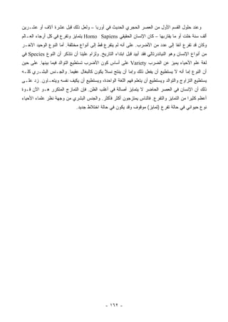 ‫ﻭﻋﻨﺩ ﺤﻠﻭل ﺍﻟﻘﺴﻡ ﺍﻷﻭل ﻤﻥ ﺍﻟﻌﺼﺭ ﺍﻟﺤﺠﺭﻱ ﺍﻟﺤﺩﻴﺙ ﻓﻲ ﺃﻭﺭﺒﺎ – ﻭﻟﻌل ﺫﻟﻙ ﻗﺒل ﻋﺸﺭﺓ ﺁﻻﻑ ﺃﻭ ﻋﺸـﺭﻴﻥ‬
‫ﺃﻟﻑ ﺴﻨﺔ ﺨﻠﺕ ﺃﻭ ﻤﺎ ﻴﻘﺎﺭﺒﻬﺎ – ﻜﺎﻥ ﺍﻹﻨﺴﺎﻥ ﺍﻟﺤﻘﻴﻘﻲ ‪ Homo Sapiens‬ﻴﺘﻤﺎﻴﺯ ﻭﺘﻔﺭﻉ ﻓﻲ ﻜل ﺃﺭﺠﺎﺀ ﺍﻟﻌـﺎﻟﻡ‬
‫ﻭﻜﺎﻥ ﻗﺩ ﺘﻔﺭﻉ ﺁﻨ ﹰﺎ ﺇﻟﻰ ﻋﺩﺩ ﻤﻥ ﺍﻷﻀﺭﺏ. ﻋﻠﻰ ﺃﻨﻪ ﻟﻡ ﻴﺘﻔﺭﻉ ﻗﻁ ﺇﻟﻰ ﺃﻨﻭﺍﻉ ﻤﺨﺘﻠﻔﺔ. ﺃﻤﺎ ﺍﻟﻨﻭﻉ ﺍﻟﻭﺤﻴﺩ ﺍﻵﺨـﺭ‬
                                                                                ‫ﻔ‬
‫ﻤﻥ ﺃﻨﻭﺍﻉ ﺍﻹﻨﺴﺎﻥ ﻭﻫﻭ ﺍﻟﻨﻴﺎﻨﺩﺭﺘﺎﻟﻲ ﻓﻘﺩ ﺃﺒﻴﺩ ﻗﺒل ﺍﺒﺘﺩﺍﺀ ﺍﻟﺘﺎﺭﻴﺦ. ﻭﻟﺯﺍﻡ ﻋﻠﻴﻨﺎ ﺃﻥ ﻨﺘﺫﻜﺭ ﺃﻥ ﺍﻟﻨﻭﻉ ‪ Species‬ﻓﻲ‬
‫ﻟﻐﺔ ﻋﻠﻡ ﺍﻷﺤﻴﺎﺀ ﻴﻤﻴﺯ ﻋﻥ ﺍﻟﻀﺭﺏ ‪ Variety‬ﻋﻠﻰ ﺃﺴﺎﺱ ﻜﻭﻥ ﺍﻷﻀﺭﺏ ﺘﺴﺘﻁﻴﻊ ﺍﻟﺘﻭﺍﻟﺩ ﻓﻴﻤﺎ ﺒﻴﻨﻬﺎ. ﻋﻠﻰ ﺤﻴﻥ‬
‫ﺃﻥ ﺍﻟﻨﻭﻉ ﺇﻤﺎ ﺃﻨﻪ ﻻ ﻴﺴﺘﻁﻴﻊ ﺃﻥ ﻴﻔﻌل ﺫﻟﻙ ﻭﺇﻤﺎ ﺃﻥ ﻴﻨﺘﺞ ﻨﺴﻼ ﻴﻜﻭﻥ ﻜﺎﻟﺒﻐﺎل ﻋﻘﻴ ‪‬ﺎ. ﻭﺍﻟﺠـﻨﺱ ﺍﻟﺒﺸـﺭﻱ ﻜﻠـﻪ‬
                       ‫ﻤ‬                  ‫ﹰ‬
‫ﻴﺴﺘﻁﻴﻊ ﺍﻟﺘﺯﺍﻭﺝ ﻭﺍﻟﺘﻭﺍﻟﺩ ﻭﻴﺴﺘﻁﻴﻊ ﺃﻥ ﻴﺘﻌﻠﻡ ﻓﻬﻡ ﺍﻟﻠﻐﺔ ﺍﻟﻭﺍﺤﺩﺓ، ﻭﻴﺴﺘﻁﻴﻊ ﺃﻥ ﻴﻜﻴﻑ ﻨﻔﺴﻪ ﻭﻴﺘﻌـﺎﻭﻥ. ﺯﺩ ﻋﻠـﻰ‬
‫ﺫﻟﻙ ﺃﻥ ﺍﻹﻨﺴﺎﻥ ﻓﻲ ﺍﻟﻌﺼﺭ ﺍﻟﺤﺎﻀﺭ ﻻ ﻴﺘﻤﺎﻴﺯ ﺃﺼﺎﻟﺔ ﻓﻲ ﺃﻏﻠﺏ ﺍﻟﻅﻥ. ﻓﺈﻥ ﺍﻟﺘﻤﺎﺯﺝ ﺍﻟﻤﺘﻜﺭﺭ ﻫـﻭ ﺍﻵﻥ ﻗـﻭﺓ‬
‫ﺃﻋﻅﻡ ﻜﺜﻴ ‪‬ﺍ ﻤﻥ ﺍﻟﺘﻤﺎﻴﺯ ﻭﺍﻟﺘﻔﺭﻉ. ﻓﺎﻟﻨﺎﺱ ﻴﻤﺘﺯﺠﻭﻥ ﺃﻜﺜﺭ ﻓﺄﻜﺜﺭ. ﻭﺍﻟﺠﻨﺱ ﺍﻟﺒﺸﺭﻱ ﻤﻥ ﻭﺠﻬﺔ ﻨﻅﺭ ﻋﻠﻤﺎﺀ ﺍﻷﺤﻴﺎﺀ‬
                                                                                       ‫ﺭ‬
                              ‫ﻨﻭﻉ ﺤﻴﻭﺍﻨﻲ ﻓﻲ ﺤﺎﻟﺔ ﺘﻔﺭﻉ )ﺘﻤﺎﻴﺯ( ﻤﻭﻗﻭﻑ ﻭﻗﺩ ﻴﻜﻭﻥ ﻓﻲ ﺤﺎﻟﺔ ﺍﺨﺘﻼﻁ ﺠﺩﻴﺩ.‬




                                              ‫- ٢٦١ -‬
 