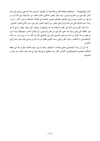 ‫ﺍﻷﻭل )‪ (Proto – Negroid‬ﻭﺴﻴﻠﺤﻅ ﺍﻟﻘﺎﺭﺉ ﻭﻓﺎ ﹰﺎ ﻟﻬﺫﺍ ﺃﻥ ﺍﻟﺠﻨﺴﻴﻥ ﺍﻟﺯﻨﺠﻲ ﻭﺸﺒﻪ ﺍﻟﺯﻨﺠﻲ ﻴﺭﺴﻤﺎﻥ ﻓﻲ ﺒﺎﺩﺉ‬
                                                   ‫ﻗ‬
‫ﺍﻷﻤﺭ ﻤﺘﻔﺭﻋﻴﻥ ﻤﻥ ﺍﻟﺠﺫﻉ ﺍﻟﺭﺌﻴﺴﻲ، ﻭﺒﻴﻨﺎ ﻴﻤﺜل ﺍﻟﺒﻴﺽ ﺍﻟﺩﺍﻜﻨﻭﻥ ﺍﻟﻘﺴﻡ ﺍﻟﻐﺎﻟﺏ ﻤﻥ ﺍﻹﻨﺴﺎﻨﻴﺔ، ﻴﺒﻴﻥ ﻟﻙ ﺍﻟﺭﺴـﻡ‬
‫ﻓﺭﻋﻴﻥ ﻤﻥ ﺸﻌﻭﺏ ﻴﺴﻴﺭﺍﻥ ﻓﻲ ﺍﺘﺠﺎﻫﻴﻥ ﻤﻨﻔﺼﻠﻴﻥ، ﻓﻴﺴﻴﺭ ﺃﺤﺩﻫﻤﺎ ﺇﻟﻰ ﺍﻟﻐﺎﺒﺎﺕ ﺍﻟﺸﻤﺎﻟﻴﺔ، ﻭﻴﺴﻴﺭ ﺍﻵﺨـﺭ ﻨﺤـﻭ‬
‫ﺭﻤﺎل ﺁﺴﻴﺎ ﺍﻟﺸﺭﻗﻴﺔ ﺍﻟﺘﻲ ﺘﺫﺭﻭﻫﺎ ﺍﻟﺭﻴﺎﺡ، ﻟﻜﻲ ﻴﺘﻁﻭﺭ ﻤﻥ ﺃﻭﻟﻬﻤﺎ ﺍﻟﺠﻨﺱ ﺍﻟﻨﻭﺭﺩﻱ، ﻭﻤﻥ ﺍﻟﺜﺎﻨﻲ ﺍﻟﺠﻨﺱ ﺍﻟﻤﻐﻭﻟﻲ.‬
‫ﻭﺇﺫﺍ ﻨﻅﺭ ﺍﻟﻘﺎﺭﺉ ﻤﺭﺓ ﺜﺎﻨﻴﺔ ﺇﻟﻰ ﺍﻟﻔﻘﺭﺓ ﺍﻟﺴﺎﺒﻘﺔ ﻭﺠﺩ ﺃﻨﻪ ﻴﺴﺘﻁﻴﻊ ﺃﻥ ﻴﺤﺼل ﻋﻠﻰ ﻤﺠﺎل ﺍﺨﺘﻴﺎﺭ ﻭﺍﺴﻊ ﺇﺫﺍ ﻫﻭ‬
‫ﻏﻴﺭ ﺍﻟﻨﻘﻁﺔ ﺍﻟﺘﻲ ﻴﺨﺭﺝ ﻤﻨﻬﺎ ﺃﺤﺩ ﻫﺫﻴﻥ ﺍﻟﻔﺭﻋﻴﻥ ﻤﻥ ﺍﻟﻔﺭﻉ ﺍﻟﺭﺌﻴﺴﻲ، ﺃﻱ ﺍﻟﺠﺫﻉ ﺍﻷﺴﻤﺭ ‪ .Bruner‬ﻭﻟﺴﻨﺎ ﻨﺭﻴﺩ‬
‫ﺃﻥ ﻴﻔﻬﻡ ﻤﻥ ﻫﺫﺍ ﺍﻟﻘﻭل ﺃﻥ ﺃﺤ ‪‬ﺍ ﻤﻥ ﻫﺫﻴﻥ ﺍﻟﺠﻨﺴﻴﻥ ﺍﻟﻨﻭﺭﺩﻱ ﻭﺍﻟﻤﻐﻭﻟﻲ ﻅل ﺘﺎﻡ "ﺍﻟﻨﻘـﺎﺀ" ﻤـﻊ ﺠـﻭﺍﺯ ﺍﺴـﺘﺜﻨﺎﺀ‬
                                                                      ‫ﺩ‬
‫ﺍﻹﺴﻜﻨﺩﻨﺎﻭﻴﻴﻥ ﻭﺍﻹﺴﻜﻴﻤﻭ. ﻭﺘﻌﻭﺩ ﺍﻟﻔﺭﻭﻉ ﻓﻲ ﺭﺴﻤﻨﺎ ﺍﻟﺒﻴﺎﻨﻲ ﻓﺘﻘﺎﺒل ﻓﺭﻭ ‪‬ﺎ ﺃﺨﺭﻯ ﻭﺘﻭﺤﻲ ﺇﻟﻴﻨﺎ ﻭﺠﻭﺩ ﺘﻤﺎﺯﺝ ﻓﻲ‬
                                ‫ﻋ‬
                                                                                         ‫ﺍﻷﺠﻨﺎﺱ.‬
‫ﻫﺫﺍ ﺇﻟﻰ ﺃﻥ ﺭﺴﻤﻨﺎ ﺍﻹﻴﻀﺎﺤﻲ ﻤﺤﹰﻰ ﺒﻌﻼﻤﺎﺕ ﺍﻻﺴﺘﻔﻬﺎﻡ. ﻭﻟﻌﻠﻪ ﺇﺫ ﻴﺯﻭﺩ ﺒﻬﺫﻩ ﺍﻟﺤﻠﻴﺎﺕ ﻴﻘﺘﺭﺏ ﺒﻙ ﺇﻟﻰ ﺤﻘﻴﻘﺔ‬
                                                                ‫ﻠ‬
‫ﺍﻟﻌﻼﻗﺎﺕ ﺍﻟﻌﻨﺼﺭﻴﺔ ‪ Racial‬ﺒﻴﻥ ﺍﻷﺠﻨﺎﺱ ﺃﻜﺜﺭ ﻤﻤﺎ ﻴﺴﺘﻁﻴﻊ ﺃﻥ ﻴﻘﺭﺒﻙ ﻤﻨﻬﺎ ﺃﻱ ﺘﺼـﻨﻴﻑ ﻟﻸﺠﻨـﺎﺱ ﺠﺎﻤـﺩ‬
                                                                                         ‫ﻤﻀﺒﻭﻁ.‬




                                            ‫- ٩٦١ -‬
 